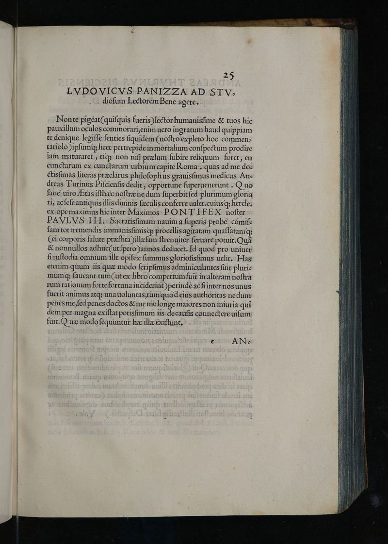 LVDOVICVS PANIZZA AD STV- diofum Lectorem Bene agere. INonteé pigeat(quifquis fueris)lector humanisfime & tuos hic pauxillum oculos commorari,enim uero ingratum haud quippiam te denique leeifle fenties fiquidem (noftro expleto hoc commen: tariolo )ipumqy licet pertrepidein mortalium confpectum prodire iam maturaret ; cigs. non nifi prxlum fubire reliquum forct, en cunctarum ex cunctarum urbium capite Roma, quas ad me do: &usfimas literas przclarus philofophus erauisfimus medicus Anz dreas.'urinus Pifcienfis dedit; opportune fuperuenerunt . Q uo fane uiro /Etasifthxcnoftrz ne dum fuperbitfed plurimum gloria 11; acfefcantiquis illis diuinis £xculisconferre ualet.cuiusq; hercle; €x opemaximus hicinter Maximos P OIN T IFE X. nofter PAVLVS ILI. Sacratisfimam nauim a fuperis probe: cómifz fam tottremendis immanisfimisq; procellis agitatam quaffatam qs (ci corporis falute praftita)illzfam ftrenuiter feruare potuit. Quá & nonnullos adhuc(utfpero)atinos deducct. Id quod pro uniucr ficuftodia omnium ille opifex (ummus eloriofisfimus uclit.: Has etenim quum iis qua: modo fcripfimus adminiculantes fint pluri: mumdqp faueant tum(ut ex libro compertum fuit in alteram noftra rum rationum forte fortuna inciderint )perinde acfi inter nos unus fuerit animus atq; una uoluntas;tum quod eius authoritas ne dum penesme;fed penes doctos & me melonge maiores non iniuria qui dem per magna exiflat potisfimum iis: decaufis connectere uifum: fuit.Q ux modo fequuntur hz illzéxiftunt,:-. ATN«