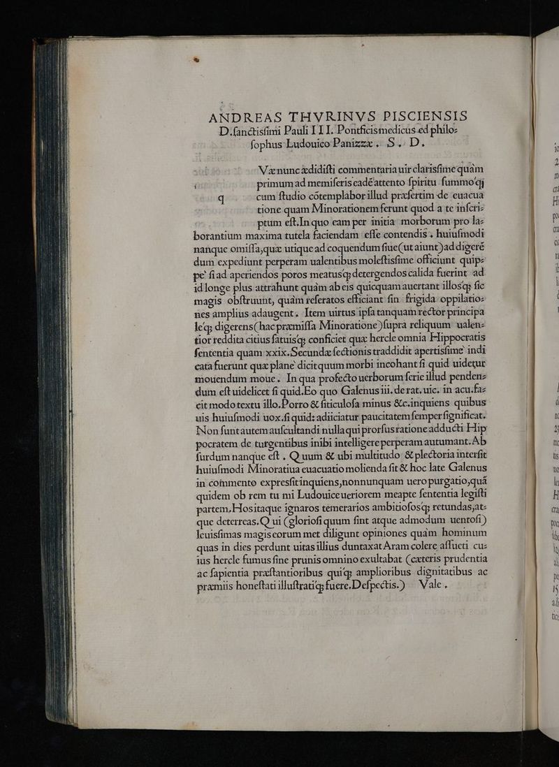 LL — u— — a nest n ANDREAS THVRINVS PISCIENSIS D; (anctisfimi Pauli I LI. Pontficismedicus.ed philoz -. fophus Ludouico Panizzx. 5$. D. V nunc xdidifti commentaria uir clarisfimequám primum ad memiferis eadéattento fpiritu. fummo qi q cum ftudio cótemplabor illud prafertim de euacua tione quam Minorationem ferunt quod a tc inferi: ptum eft.In quo eam per initia morborum pro la: borantium maxima tutela faciendam effe contendis . huiufmodi nanque omiífajqux utique ad coquendum fiue(ut aiunt )ad digeré dum expediunt perperam ualentibus moleftisfime officiunt quip pe fiad apcriendos poros meatus detergendos calida fuerint. ad idlonge plus attrahunt qudm ab eis quicquam aucrtant illosqg fic magis obftruunt, quam referatos efficiant fin. frigida: oppilatio: nes amplius adaugent. Item uirtus ipfa tanquam rector principa leq; digerens( hac praomiffa Minoratione ) fupra reliquum. ualen: tior reddita citius fatuisqs conficiet qux: hercleomnia Hippocratis fententia quam xxix.Secundx fectionis traddidit apertisfime indi cata fuerunt qux plane dicitquum morbi incohant fi quid uidetur mouendum moue. In qua profecto uerborum fcrie illud pendenz dum eft uidelicet fi quid.Eo quo Gialenus iii, de rat. uic. in acu.fa: cit modotextu illo.Dorro &amp; fiticulofa minus &amp;c.inquiens quibus uis huiufmodi uox:fi quid: adiiciatur paucitatem femper fignificat. pocratem de tuteentibus inibi intelligere perperam autumant. Ab (urdum nanque eft . Q uum &amp; ubi multitudo: &amp; plectoria interfit huiufmodi Minoratiua euacuatio molienda fit &amp; hoc late Galenus in commento expresfitinquiens,nonnunquam uero purgatio,quá quidem ob rem tu mi Ludouiceueriorem meapte fententia legifti partem, Hositaque ignaros temerarios ambidaofosq; retundas;at: que dcterreas.Q ui (gloriofi quum fint atque admodum uentoft) Ícuisfimas magiscorum met diligunt opiniones quàm hominum quas in dies perdunt uitasillius duntaxat Aram colere affueti cuz ius hercle fumus fine prunis omnino exultabat (cxteris prudentia ac fapientia praftantioribus quiq; amplioribus dignitatibus. ac pramiis honeftati illuftratigg fuere.Defpectis.) ^ Vale.