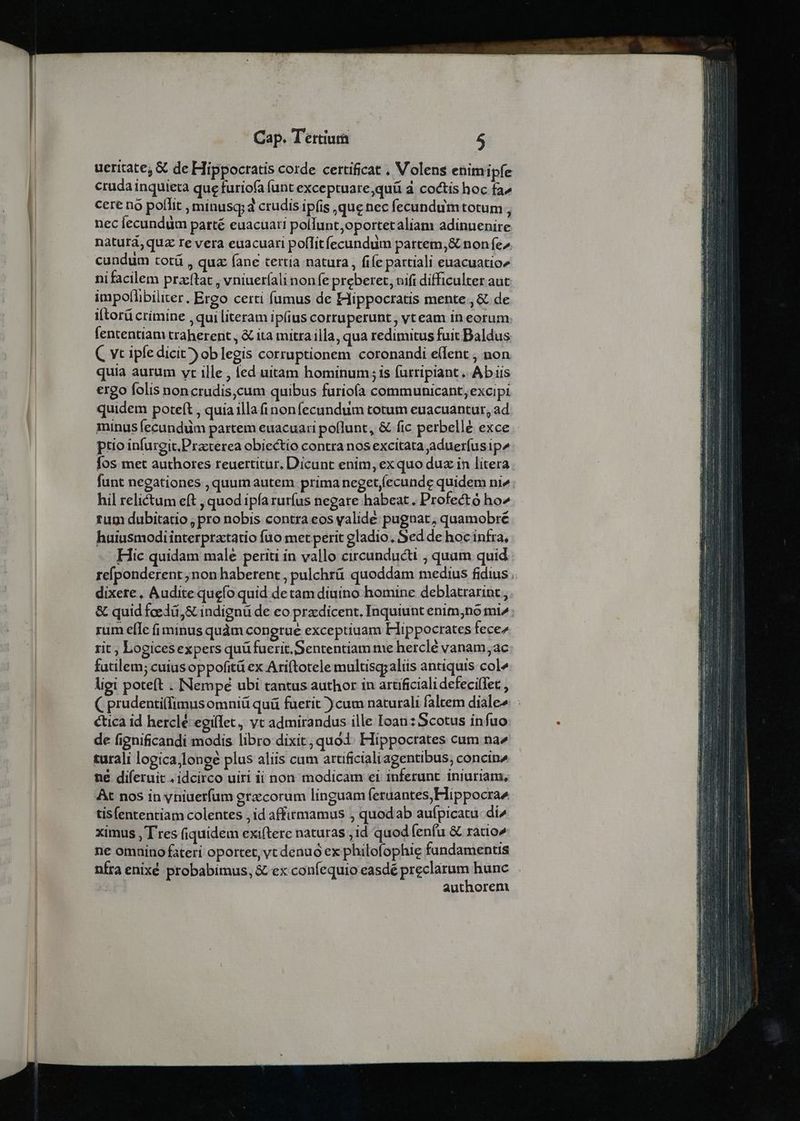 ueritate, &amp; de Hippocratis corde certificat . Volens enimipfe cruda inquieta que furiofa funt exceptuare,quü à coctis hoc fa» cere no poffit , minus; d crudis ipfis que nec fecundum totum , nec fecundum parté euacuati pollunt oportet aliam adinuenire naturá, quz re vera euacuari poflit fecundum partem,&amp; non fe^ cundum totü , quz (ane tertia natura, fife pattiali euacuatio» nifacilem praftat , vniuerfali non fe preberet, nifi difficulter aut impoflibiliter. Ergo certi fumus de Hippocratis mente, &amp; de i[torü crimine , qui literam ipius corruperunt, vt eam in eorum. fententiam traherent , &amp; ita mitra illa, qua redimitus fuit Baldus C vt ipfe dicit» ob legis corruptionem coronandi e(fent , non quia aurum vt ille , ed uitam hominum;is furripiant. Ab iis ergo folis noncrudis,cum quibus furioía communicant;excipi quidem poteft , quia illa (inonfecundum totum euacuantur, ad. minus fecundum partem euacuari poflunt, &amp; fic perbellé exce ptio infureit.Practerea obiectio contra nos excitata aduerfusip^ fos met authores reuertitur, Dicunt enim, ex quo duz in litera funt negationes , quumautem prima neget,(ecunde quidem ni». hil relictum eft , quod ipfa rurfus negate habeat . Profectó ho^ rum dubitatio, pro nobis contra eos yalide pugnat, quamobré huiusmodi interpractatio fuo met perit gladio, Sed de hoc infra, Hic quidam male periti in vallo circunducti , quum quid refponderent ;non haberent , pulchrü quoddam medius fidius dixere, Audite quefo quid de tam diuino homine deblatrarint, &amp; quid fcedü,&amp; indignü de eo przdicent. Inquiunt enim;no mi» ; rum efle fi minus quàm congrue exceptiuam Hippocrates fece^ rit; Logices expers quü fuerit.Sententiam me herclé vanam;ac fatilem; cuius oppofitá ex Ariftotele multisgraliis antiquis col4 ligi poteft . Nempe ubi tantus author in artificiali defeci(Tet , ( prudenti(fimusomniü quü fuerit ) cum naturali faltem dialee : ética id herclé egilet, vt admirandus ille Ioan: Scotus infuo de fignificandi modis libro dixit; quod. Hippocrates cum na2 turali logica,lonee plus aliis cum artificiali agentibus; concin^ né diferuit , idcirco uiri ii non modicam ei inferunt iniuriam, At nos in yniuerfum gracorum linguam (eruantes,Hippocrae tisfententiam colentes ,id affitmamus , quodab aufpicatu. di^ ximus , Tres (iquidem exifterc naturas , id quod (enfu &amp; ratio» ne omnino fateri oportet, vc denuo ex philofophie fundamentis nfra enixé probabimus, &amp; ex confequio easdé preclarum hunc | authorem
