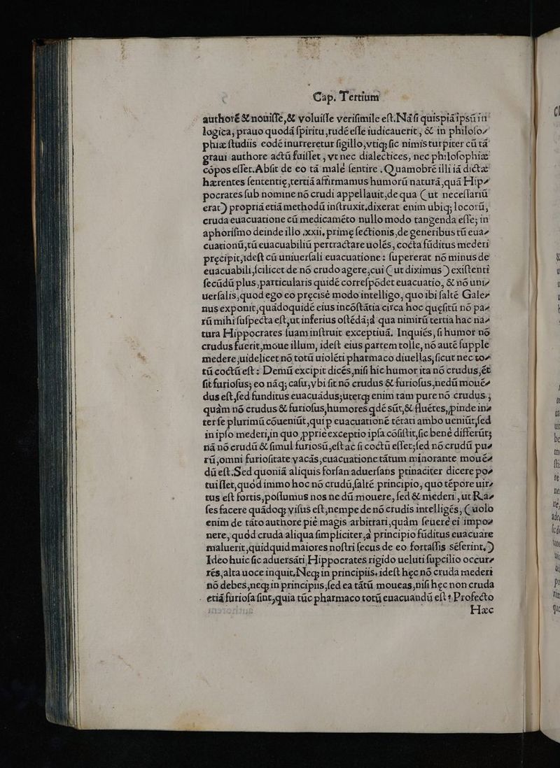 authoré &amp; nouiffe,&amp; voluille verifimile eft.INa fi quispiáipsá in logica; praue quodá fpiritu rudé efle iudicauerit , &amp; in philoío^ phiz ftudiis eodé inurreretur figillo,vtic; (ic nimisturpiter cü tà raui authore actü fuiflet , vc nec dialectices, nec philofophiaz cópos elfec.Abfit de eo tà male (entire , Q uamobré illi ià dictae harentes fententie tertiá affirmamus humorü naturá quá Hip^ pocrates fub nomine nó crudi appellauit,de qua ( ut neceífariü erat.) propriá etiá methodàü in(lruxit,dixerat enim ubiq; locorü, cruda euacuatione cü medicaméto nullo modo tangenda e(Te; in aphorifmo deinde illo xxii, prime fectionis de generibus tü eua^ cuationü;tü euacuabiliü pertractare uolés, cocta füditus mederi precipit;ideft cà uniuer(ali euacuatione: fupererat no minus de euacuabilifcilicet de n6 crado agere;cui ( ut diximus )) exiftenti fecüdü plus;particularis quidé correfpodet euacuatio, &amp; nó uniz ueríalis,quod ego eo precisé modointelligo, quoibi falté Galez nus exponit,quadoquidé eius incóftátia circa hoc quefitü no pa^ rü mihrfufpecta eft,ut inferius oftéda;d qua nimirü tertia hac na7 tura Hippocrates iuaminftruit exceptiuá. Inquiés, (i humot no crudus fuerit moue illum, ideft eius partem tolle, nó auté fapple medere juidelicet no totü uioléti pharmaco diuellas;ficut nec to^ tücoctüeft: Demü excipit dicés;nifi hichumor ita nó crudus;ét fit furiofus; co náq; cafu;vbi fit no crudus &amp; furiofus;nedü mouée dus eft fed funditus euacuádus;uterg; enim tam purenó crudus quàm nó crudus &amp; furiofus,humores qdé sát &amp; fluétes,pinde ina terfe plurimü coueniüt,qui p euacuationé térati ambo ueniütfed in iplo mederijn quo ppriéexceptio ipfa cofiftit/fic bené differüt; náà no crudü &amp; fimul furiosü,eftac ficoctu e(fet;fed no crudü pu rü,omni furiofitate yacás;euacuationetátum minorante moué2 düeft.Sed quoniá aliquis forfan aduerfans ptinaciter dicere po» tuillet,quod immo hoc nó crudà íalté principio, quo tépore uir2 tus eft fortis,pofIumus nos ne dü mouere, fed &amp; mederi ,ut Ra fes facere quádog; viíus eftjnempe de nó ctudis intelligés (uolo enim de tátoauthore pie magis arbitrari,quàm feuere ei impo nere, quod cruda aliqua fimpliciter;a principio füditus euacuare maluerit quidquid maiores noftri fecus de eo forta(fis séferint,) Ideo huic (ic aduersáti; Hippocrates rigido uelutifupcilio occur rés,alta uoce inquit,INeg; in principiis, ideft hec nó cruda raedert nó debes;neqr in principiis;fed ea tátüi moueas;nifi hec non cruda Hzc