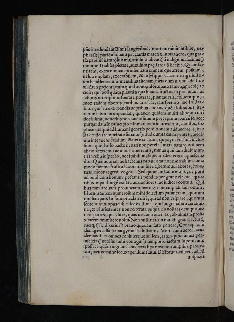 piisà redundántilimis langoribus, mortem minitantibus , ne^ phasfic partéaliquam peccantis materi fubtrahere, qua gra» tía parénti hàturefub mulcirudine labenti( 0 indignum facinus ) omnipoft habita pietate;auxilium preftare nó licebit; Q uamla né rem , extra omnem prudentiam omnem quéartem pofitam , uelatiimpiam , execrabilem, &amp;ab Hippos. czterorü gp illuftri um benéfíentientiü mentibusalienam,meis olim uiribus deftru^ xi, At ín prefenti,mihi quod bono,infortunato tamen;agricole ac cidit; quipoftquám plantáà qua fuaues fructus in pramiam fui laboris iureoptimoperare poterat , plantauerit, colueritque, fi mox eademrobortis fentibus arreícat , iam fperato fine fruftra^ bitur nifi in.extirpandisuepribus , noxiis qué ftolonibus ite^ ratum laboremimpendat , quando quidem multi alioquin uiri purgandamib principio e(Ie materiam inlurexerint, cauiilos, (o^ phismataquéad humani generis perditionem adducentes( hac ita crudeli tempeftate ferente )illud dumtaxat negantes , medi^ um interueré crüdum, &amp; uere coctum, que syncera funt inclu^ fum , quod ullo pacto negari non potelt , iuxta nature ordinem abunoextremo adaliud[e uertentis, minusque tam diuina ar^ tisincelIu infpecto , necftabilibus fapientü decretis acquieícen^ do. Quàmobrem ne hactenus pro ueritate, ac mortalium com» modo per me frufira laboratum fueritjiteruni ad labores, cona tusq; meos regredi cogor, Sed quoniamtarite molis , ut poié ad publicumbonum fpectantis pondus per graue eft;meisqy uie tibus impar longe exiftat, ad doctiores me iudices contuli. Quai bus tam arduam prouinciam maturé contemplandam obtuii, Horumautem numerofum mihi delectum paraueram , quorum quidem pars hi funt praclari uiri ; quiad nosfcripfere , quorum fententiz in-opusculi calce exiftunt , quilengo habito certami^ ne , &amp; pluries inter nos reiterata pugna jin noflras denique ue nere partes, quas lites, quas ue controucr(ias , ob nimiam proli^ xitatem onimitere uolui. [Non nulliuero in muüdi graué iactura, meiq; ( fic dixerim) prauo quodam fato periere , Conceperam deniq; excelía Italiz eymnafia luftrare.. Verü enimuero i1 aca demiasillas omnes confulereuolui(Iem ,ratus quod nimis pere miciofa ( ut olim mihi contigit ^) temporis iactura fuperuenire ipofTet ; quam ingrauefcens atashec mea non amplius patere» tut, iccirco nunc fecus agendum ftatui,Dictorum fcilicet 1udicü | aulpicus