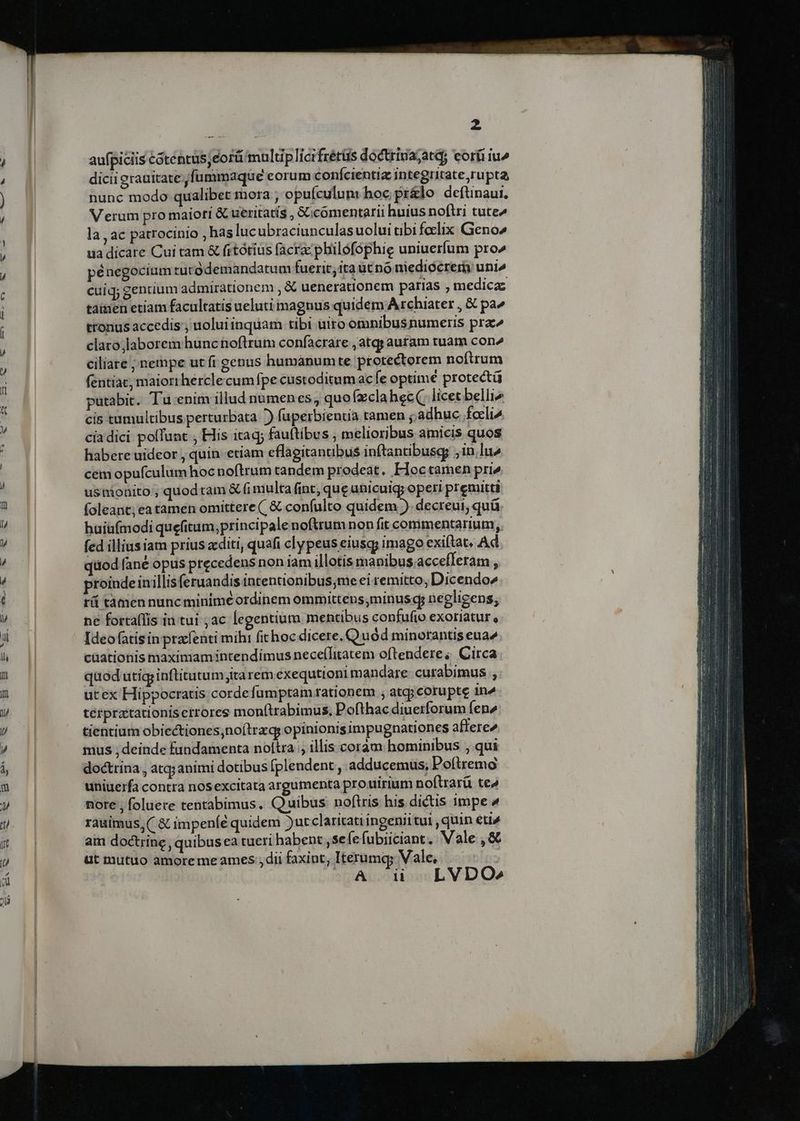 / z aufpiciis Cótentus;eort/multiplicifrérüs doctrivajatd, eorfi iu^ dicii grauitate. fummaque eorum confcientia integritate rupta, nunc modo qualibet mora , opufculun: hoc pr&amp;lo deftinaui, Verum pro maiori &amp; ueritatis , 6Gcomentarii huius noftri tute» la , ac patrocinio , has luc ubraciunculas uolui tibi foclix Geno2 ua dicare Cui tam &amp; fitótius facra: philofophig uniuerfum pro^ pénegocium tutodemandatum fuerit; ita utno niedioérer uni» cuiq; gentium admirationem , € uenerationem paras , medica tainen etiam facultatis ueluti magnus quidem A chiater , &amp; pa^ tronus accedis; uolui inquam tibi uiro omnibus numeris pra^ claro;laborem hunc noftrum confacrare , atqy auram tuam con^ ciliare ; nempe ut fi genus humanum te. protectorem noftrum fentiat, maiori hercle cumfpe custoditumac e optimé protect putabit. Tu-enim illud numenes, quofzclahecQ licet belli4 cis tumultibus perturbata )) fuperbienia tamen j;adhuc. fceli^ cíadici polfunt , His itaq; fauftibus , melioribus amicis quos habere uideor ; quin etiam eflagitantibus inftantibusgg ;in lu^ cemopufculumhoc noftrum tandem prodeat. FHoctamen pri» usnionito ; quod am &amp; fi multa fint, que ubicuigy operi premitti foleant; ea tamen omittere (, € confulto quidem ). decreui, quü huiüaímodi quefitum,;principale noftrum non fit commentarium; fed illius iam prius acditi, quafi clypeus eiusqy imago exiftat, Ad qttod fané opus precedens non iam illotis manibus.accefferam , proindeinillis (eruandis intentionibus,me ei remitto, Dicendo» rü tamen nunc minime ordinem ommittens,minus g; negligens, ne fortaflis in tui ;ac legentium mentibus confufio exoriatur, Ideo fatis in prafenti mihi fithoc dicere. Quód minorantis eua» cüationis maximam intendimus necefTitatem oftendere ;, Circa qaod utig inftitutum;ita rem exequtioni mandare cutabimus utex Hippocratis cordefumptam rationem , atqj corupte in4 térpratationisctrores mon(trabimus, Pofthac diuetforum Íen» tientium obiectiones;noílrzqs opinionisimpugnationes affere» mus , deinde fandamenta noltra , illis coram hominibus , qui doctrina , atq; animi dotibus fplendent , adducemus, Poítremo uniuerfa contra nosexcitata argumenta prouirium noftrarü te4 nore , foluere tentabimus. Quibus: noftris his dictis impe ^ rauimus, ( &amp; impeníé quidem )utclaritati ingenii tui , quin eti4 am doctrine, quibus ea tueri habent ,se (efubiiciant, Vale ,&amp; ut mutuo amoreme ames ; dii faxint; Iterumq; Vale, i LVDO»