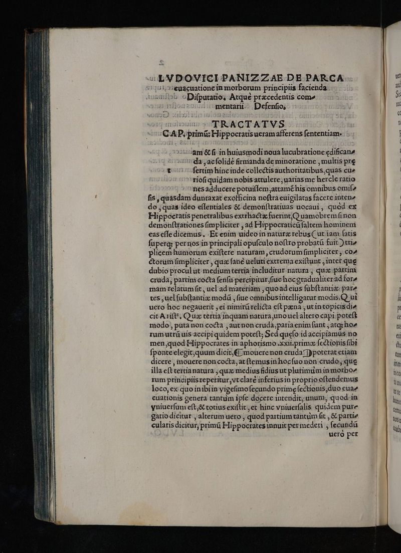 wem c LVDOVICI PANIZZAE DE PAR.CA 7!101,.3:€euacuatione in morborum principiis facienda sdb cDifputatio; Atque przcedentis come milod: mentarii--. Defenfio; cds 5 TRACTATVS o CAP primi Hippocratis ueram afferens fententiam. i5:58tm &amp; fi in huiusmodi noua lucubratione edifican2 | :'da ,acfolide firmanda de minoratione , multis pre v 7 fertimhincinde collectisauthoritatibus,quas cu» 'tiofi quidam nobisattulere; uarias me hercle ratio ^5 s''fresadducerepotuiffem;attamé his omnibus omif^ fis , quasdam duntaxat exofficina noftra euigilatas facere 1nten2 do , quas ideo eflentiales &amp; demonítratiuas uocaui, quód ex Hippoctatis penetralibus extrhactz fuerint () uamobrem finon demonfttationes fimpliciter , ad Hippocraticü faltem hominem eas e(Te diceinus. Et enim uideo in nature rebus ( ut iam (atis füperg; pernos in principali opufculo noftro probatü fuit )tri» plicem humorum exiftere naturam , crudorum fimpliciter, co^ éorüth fimpliciter ; qua fane aeluti extrema exiftunt , intet que dabio procul ut mediumtertia includitur natura , quac páxcim crüdá, pattim: cocta fenfü percipiturfiue hocgradualiterad fore mam relatum fit , uel ad:materiam , quoad eius fubftantia: par^ tes ,uel fabftantiz: modd , fiue omnibusintelligatur modis.Q ut uero hoc neeauerit ; ei nimirü relicta eft pazna ; ut intopicisdié cit Arift, Qua tertia inquam natura;uno uelaltero capi; poteft modo, püta non cocta , autnon cruda,paria enim funt ; atg; ho^ rum utrü uis accipi quidem poteft; Sed quefo id accipiamus no men quod Hippocrates in aphorismo .xxii.primz fectionis fibi fponteelegit;quum dicit, mouerenon cruda? ]ypoterat etiam dicere , mouere non cocta, at ftemusin hocfuo non crudo; que cuationis genera tantum ipfe docere intendit; unum, quod. in yniuerfum eft,&amp; totius exiftit, et hinc vniueríalis quidem pure gatio dicitur , alterum uero ; quod partium tantum fit , &amp; partie cularis dicitur, primü Hippocrates innuit per mederi , fecundü uero per