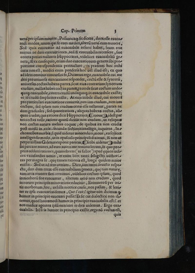 uero per ipfum mouere. Po(fumusq, fic dicete , duos effe euacu^ andi modos, unum qui fit cum mederijalterüueto cum mouere , Sed. quia euacuatio. ad. euacuabile referri habet fuum erat munus ne dum euacuationes sed &amp; euacuabilia recenfere , fiue contta potius maluerit Hippocrates, videlicet euacuabilià ge» nera , &amp; ex confequio, etiam duo euacuationum genera fibi pro^ poerttone correfpondentia perttactare 5n pradenti boc mihi curz non eft , modici enim ponderishoc ucl illud eft; ex quo adidem omnino concurfus fit;Dicamus ergo euacuabile cui me deri prouniuería euacuatione refpondet , coctü effe &amp; fyncerü , uniuetías coctas habens partes.ficut eius contrarium fyncerum crudum, nullas habet coctas partes,proinde ficut coctum unde^ quag euacuabile;contra cruditundequaq; in euacuabile exiftit; et id crudü fimpliciterexiftit, At euacuabile illud; cui moueri pro particulari euacuationeconuenit,non iam crudum ,noniam coctum, fed ipfum non crudum certo cíTe teftamur , partes ne dum eraduales ; fed quantitatiuas j aliquas habens coctas , ali^ quas crudas,qua ratione dicit Hippocrates (|; moue:]),ideft par tes coctas tolle,ratione quarü dicitur non crudum ;ut reliquas non.coctas natura melius coquat de quibus ita non. crudis poft modü in.xxix ; fecunda fectionis intelligit, inquiens. , In» choantibus morbis,fi quid uidetur mouendum,moue ; eo fcilicet intelligendo modo ,utin opufculo principali diximus; &amp; non ut perperáillamGalenusexponit partem; fitibi uidetur] mihi Íui parcant manes ,ad eum autem me remitto locum,in quo pro^ prias adduxi rationes,quamobrem( ni fallor )apud equos iudi^ ces excufandus uenio., et enim licet tanti:iMagiftti authori ^ tas per magna fit ,quetamen rationis eft, longe quidem maior exiit... Sed utad remueniam, ,Dico,iam onini deuicto refpe2 &amp;u, duo dum taxat e(Te euacuabilium genera , que tum nature, tumartis munete fieri cernimus , uidelicet coctum 1pfum., quod in morborü fineeuacuatur ,. alterum ueró non crudum , quod in corum principiis minoratione educitur., Enimueroft per ini^ tia motborum,hac , uelilla motrice caufa , nos pa(Iim ,. &amp; leni» tet re ipíà euacuariuidemus , Cur 4 cur £ igiturnon dicimus. humor ín principio euacuari polTit£ Et fic cur dialectice non di^ cemus,quod huiusmodi humorin principio euacuabilis eft £, et nos medicé agentes ipíá euacuari in dies uidemus. Ergo eua^ cuabilis. Itéfi is humor in principio exiftit;ergo nó coctus eft, dus quia