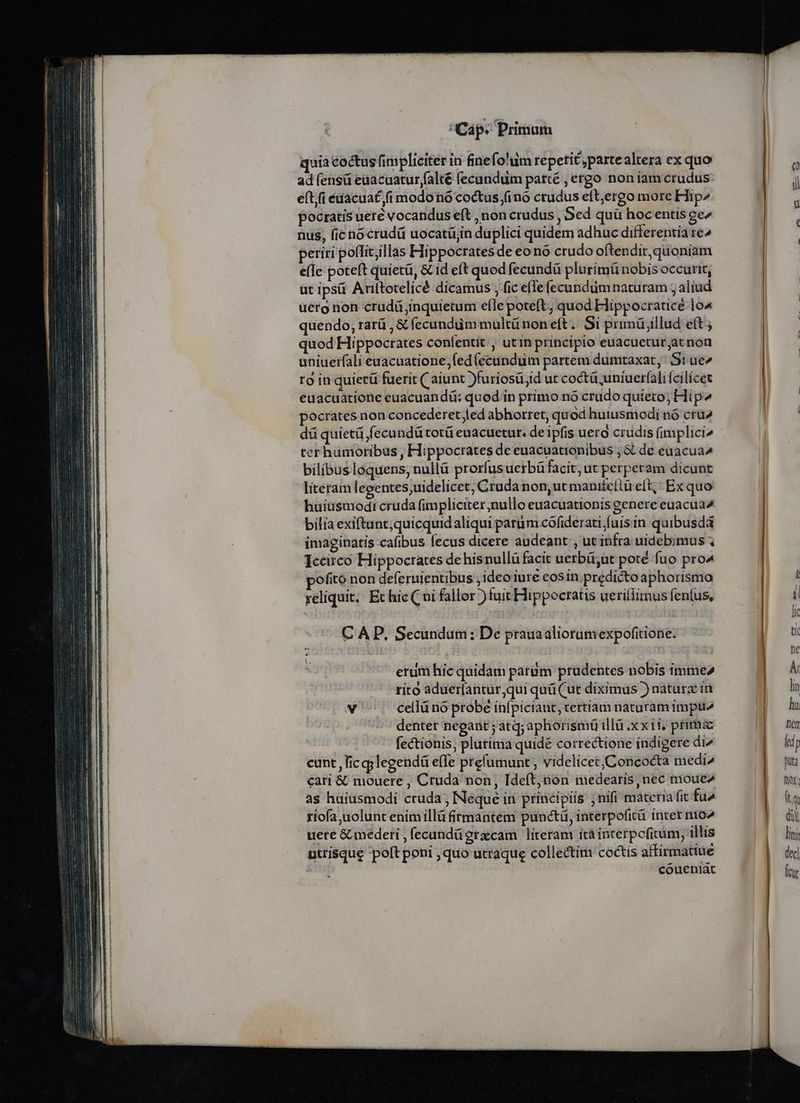 quia coctus fimpliciter in finefo'iim repetit ,partealtera ex quo ad fensüi edacuatur(alté fecundum parté , ergo non iam crudus eft,(i edacuat fi modo nó coctus fino crudus eft,ergo more Hip pocratis uere vocandus eft , non crudus , Sed quü hocentis ge» nus, fic nocrudü uocatítjin duplici quidem adhuc differentia re^ periri poffit;illas Hippocrates de eono crudo oftendit,quoniam e(fe poteft quietü, &amp; id eft quod fecundü plurimü nobis occurit, üt ipsá Arittotelicé dicamus , fic e(efecunduüm naturam , aliud uéro non crudü jinquietum e(le poteft, quod Hippocratice lo4 quendo, rarü , &amp; fecundüm multü non eft. Si primü illud eft; quod Hippocrates confentit;, utin principio euacucetur,at non uniuerfali euacuatione,fed(ecundum partem dumtaxat, S! ue ro in quietü fuerit ( aiunt )furiosü;id ut coctü uniuerali fcilicet euacuatione euacuandü: quod in primo nó crudo quieto; Hip» pocrates non concederet;led abhorret, quod huiusmodi nó crü2 ter humoribus , Hippocrates de euacuationibus ; &amp; de euacua^ bilibusloquens, nullü prorfus uerbü facit, ut perperam dicunt literam legentes,uidelicet, Cruda non,ut maniteítü eft;; Ex quo bilia exiftunt,quicquidaliqui parüm cofiderati fuis in. quibusdà imaginatis cafibus fecus dicere audeant , ut infra uidebimus Iccirco Hippocrates de hisnullü facit uerbü;ut porté fuo pro ofitó non deferuientibus ideo iure cosin.predicto aphorismo reliquit, Et hic ( ni fallor )fuit Hippocratis ueriflimus fen(us, C AP, Secundum: De prauaaliorumexpofitione. erum hic quidam parum prudentes nobis imme» rito aduerlantur,qui quü (ut diximus ) naturx in v cellü no probe infpiciant, ertiam naturam impu denter negant ; atq; aphorismü illü xxii. prima fectionis, plurima quidé correctione indigere di^ cunt , lic gylegendá effe prefumunt , videlicet/Concocta medi» cari &amp; mouere , Cruda non, Ideft, nón nmedearis, nec moue2 as huiusmodi cruda ; Neque in pririéipiis ; nifi materia fit fu» riofa uolunt enimillü firmantem puncti, interpofità inter nio^ uere &amp; mederi , fecandü graecam. literam itáinterpofitum; illis uttiSque poft poni , quo utraque collectim coctis affirmatiue i; coueniát - - —