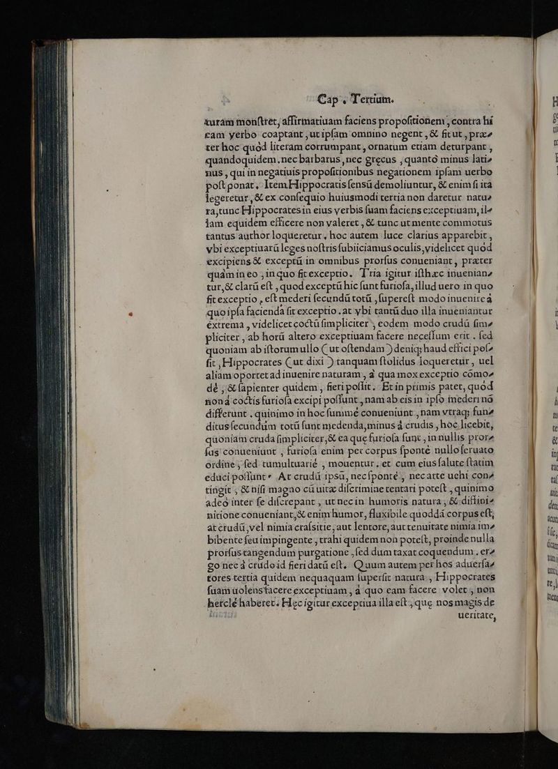 &amp;urám monfttet, affirmatiuam faciens propofitionem ; contra hí cam yerbo coaptant ;ut ipfam omnino negent , &amp; fitut , prae ter hoc quod literam corrumpant , ornatum etiam deturpant , quandoquidem nec barbatus ,nec grecus , quantó minus lati» nus , qui in negatiuis propofitionibus negationem ipfam uerbo poft ponat, Item Hippocratis ensü demoliuntur, &amp; enim fi ita legeretur ,&amp; ex confequio huiusmodi tertia non daretur natue ra,tunc Hippocratesin eius yerbis fuam faciens exceptiuam, il^ iam equidem efficere non valeret , &amp; tunc ut mente commotus tantus author loqueretur, hoc autem luce clarius apparebit , vbi exceptiuarü leges noftrisfubiiciamus oculis;videlicet quod excipiens &amp; exceptü in omnibus prorfus conueniant , practer quámin eo ;inquo fitexceptio. T'ria igitur ifthzcc inuenianz tur,&amp; clarü eft , quod exceptü hic funt furiofa, illud uero in quo fit exceptio , eft mederi fecundü totü ,fupereft modo inuenire a quoipía facienda fit exceptio. at ybi tantüduo illa inueniantur éxtrema , videlicet coctü fimpliciter ; eodem modo crudà fimz pliciter , ab horá altero exceptiuam facere neceíIum erit . fed quoniam ab iftorumullo ( ut oftendam )deniq; haud efüici pe^ fi: , Hippocrates ( ut dixi ) tanquam ftolidus loqueretur , uel aliamoportetad inuenire naturam , 4 qua mox exceptio comoe dé ,'&amp; (apienter quidem , fieri poffit ./ Ec in primis patet, quod iod coctis futiofa excipi polfunt., nam ab eis in 1pfo mederinó differunt . quinimo in hoc fummé conueniunt , nam vtrag; fun2 ditusfecundüm totá fant medenda,minus à crudis , hoc licebit, qaoniam cruda (implicicer,&amp; ea que furiofa func ; 1a nullis pror» fas conueniunt , furiofa enim pe: corpus fponté nulloferuato ordine ; fed tumultuarié , mouentur, et cum eius falute ftatim educi poflunt * At crudá ipsu, necfponté , necarte uehi con2 tingit ; &amp; nifi magao cü uita difcrimine tentari poteft , quinimo adeo inter fe difcrepant , ut necin humoris natura ; &amp; diffini^ nitione conueniant,&amp; enim humot, fluxibile quoddá corpus eft, at crudü vel nimia craísitie, aut lentore; aut tenuitate nimia 1m» bibente feu impingente ; trahi quidem non poteít, proinde nulla prorfustancendum purgatione ;fed dumtaxat coquendum., er^ co nec d crudoid fieridatü eft... Quum autem per hos aduerfaz tores tertia quidem nequaquam fuperfit natura. , Hippocrates fuam üolenstacere exceptiuam , d quo eam facere volet , non hetclé haberet, Ficc igitur excepriaa illa eft; que nos magis de Hacia ! ueritate,