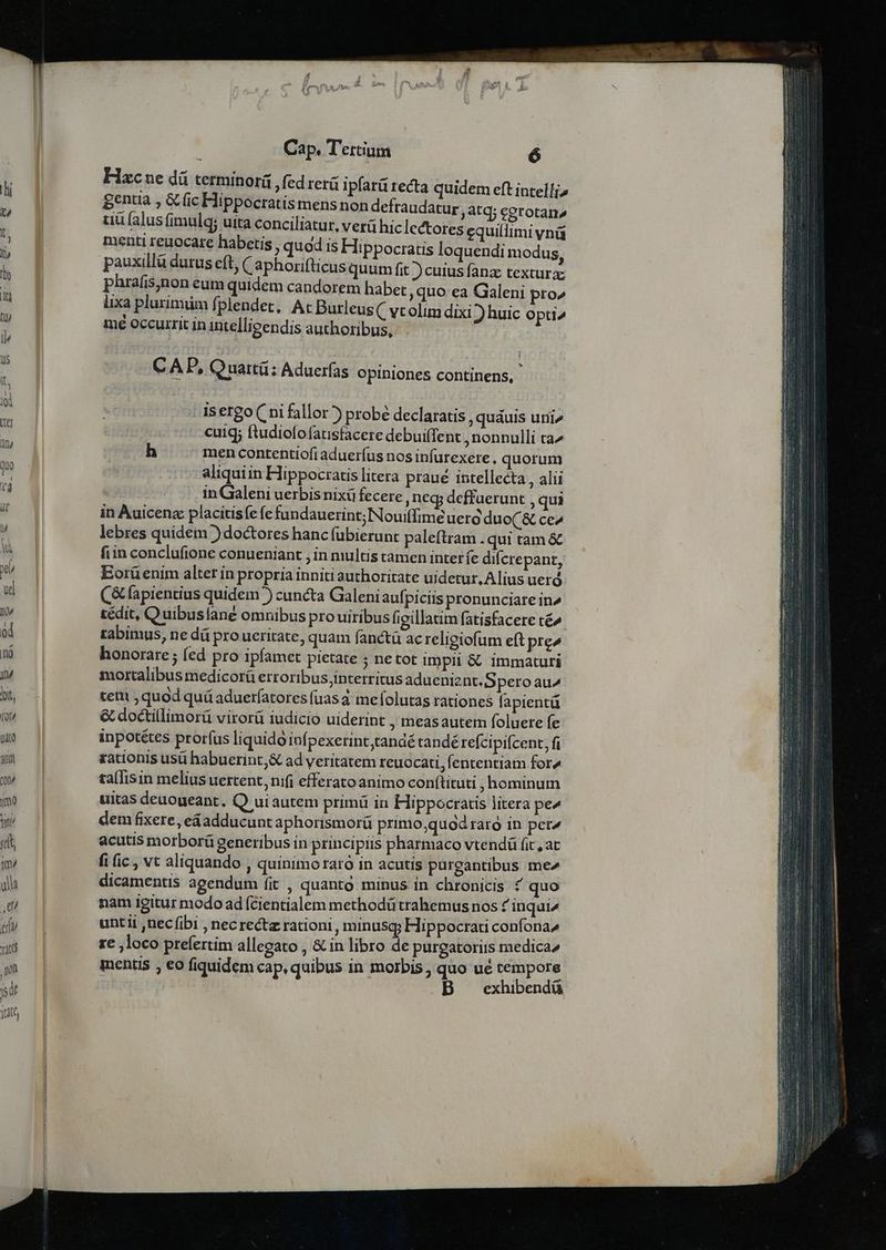Hxcue dá terminorá ,fed rerá ipfatü tecta quidem eft intelli» gentia , &amp; (ic Hippocratis mens non defraudatur atq; eerotan» uü falus fimulq; uita conciliatur, verá hic lectores cquillimi ynü menti reuocare habetis , quod is Hippocratis loquendi modus pauxillà durus eft; ( aphorifticus quum fit ) cuius fanz texturze phrafis,non eum quidem candorem habet ,quo ea Galeni pro» lixa plurimüm fplendet, At Burleus C vtolim dixi ) huic opti^ mé occurrit in intelligendis authoribus, C AD, Quartü: Aduerfas Opiniones continens, - Asergo( ni fallor? probé declaratis,, quauis uni» cuig; ftudiolofausfacere debuifTent , nonnulli ta^ h men contentiofi aduerfus nos infutexere, quorum aliquiin Hippocratis litera praué intellecta , alii in Galeni uerbis nixü fecere, neg defuerunt , qui in Àuicenz placitisfe fe fandauerint; Nouiffime uer duo(&amp; ce» lebres quidem ) doctores hanc fubierunt paleftram . qui tam &amp;€ fiin conclufione conueniant , in multis tamen inter fe difcrepant, Eorüenim alter in propria inniti authoritate uidetur, Alius uerd C&amp; apientius quidem )) cuncta Galeniaufpiciis pronunciare in^ tédit, Q uibuslane omnibus pro uiribus figillatim fatisfacere té^ tabimus, ne d pro ueritate, quam fanctà ac religiofum eft pre» honorare ; fed pro ipfamet pietate ; ne tot impii &amp; immaturi mortalibus medicorü erroribus,intetritus adueniznt. S peroau^ ten quod quá aduerfatores fuas mefolutas rationes fapientü &amp; doctillimorü virorü iudicio uiderint , measautem foluere fe inpotétes prorfus liquido infpexerint,tandé tandé refcipifcent, fi rationis usü habuerint; ad veritatem reuocati, fententiam for4 ta(lisin melius uertent, nifi efferato animo conftituti , hominum uitas deuoueant, Q uiautem primü in Hippocratis litera pe^ dem fixere, eáadducunt aphorismorü primo;quod raro in pet acutis morborü generibus in principiis pharmaco vtendü fit, at fi (ic , vt aliquando , quinimo raro in acutis purgantibus me» dicamentis agendum fit , quanto minus in chronicis f quo nam Igitur modo ad (cientialem methodü trahemus nos ? inqui untii ,nec (ibi , necrectz rationi, minusg; Hippocrati confona^ re loco prefertim allegato , &amp; in libro de purgatorits medica» mentis , eo fiquidem cap, quibus in moibis, quo ué tempore 1 B exhibendü