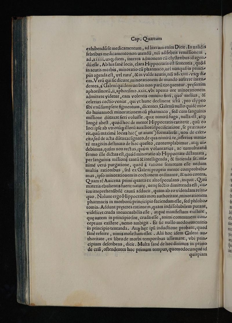 | exhibendá fit medicamentum , ad literam enim Dicit .In ualidis 8 | febribus medicamento non utendá , nifi ad febris remiffionem , | | | ad.xiiii,usq;diem , interea admonens cü clyfteribus idagen^ düefle , Ab his (ane locis, clara Hippocratis eft fententia , quód inacutis morbis , minoratio cá pharmaco;uel nünquá in princi^ piis agenda e(t, vel rato , &amp; in valdeacutis;nif ad. xiii; vsqs di^ | em. Verü quificdicunc,minorationem de mundo auferre inten^ dentes,a Galeniquidemuetbis non parü torquentur , prefertim aphorifmorü ii aphorifmo xxix, vbi aperto ore minorationem admittete yidetur ,eam volentis omnino fieti , quo melius, &amp; celerius coctio veniat , qui yt hunc declinent ictü ,pro clypeo fibi vnáfumpfere figmentum , dicentes Galenü nullo quidé mo^ do huiusmodi minorationem cá pharmaco ; fed cum fanguinis milione dütaxat fieri voluiffe . quzc nimirü fuga , nulla eft; atqj | longé abeft , quod hoc de mente Hippocratis extiterit ..quü eo | loci ipfe ab vtrorügillorü auxiliorü fpecificatione ,fe przccauc rit,quü maxime locus hic ( utaiunc) formalisfit , non de exer | cito fed de actu dütaxat fignato.de qua nimirü te;inferius matuz | ré magisindeftinato de hoc quefito ; contemplabimur , atq; ut^ debimus,quám nonrectas,quám voluntarius , ac tumultuatié fermo ille dictus eft,quod minoratio ab Hippocrate diffamata , perfanguinis million tantá &amp; intelligenda , &amp; facienda fit. mia nimé vero purgatione, quod 4 ratione femotum e(le nedum multis rationibus ,fed ex Galeni propria mente comprobabi^ | mus ,ipfo minorationem in coctionem ordinante, &amp; non contra, l Quam ré Auicena primi quarta ex altofpeculans ,inquit . Quü y materia ebulientis fuerit nature , uene fectio dimittenda eft , cu» EE ius irreprehenfibilé causá adducit , quam ab eo videndam relin2 | i quo , INoluntergo Hippocratis moti authoritate;minorationem B n pharmacis in morborü princicipio faciendamefle, fed phlobo» B. tomia. Addunt preterea rationem quam indifTolubilem putant,  | videlicet cruda ineuacuabilia e(Ie , atqué manifeftum exiítere , I | queautem in principio fint, cruda efle ,animi communem con | di. ceptum exiftere , nemo ambigit . Et (ic nullo modo euacuatio iii in principio tentanda. Atgy hec ipfi inductione probant, quod  fané referre , nimis moleftum effet . Alii hoc idem Galeni au^ m thoritate ;ex librode morbi temporibus affirmant , vbi prin^ | cipium defctibens , dicit. Multa fané de hocdiximus in primo  de crifi ,oftendentes hoc primum tempus, quomodocunque id s quispiam