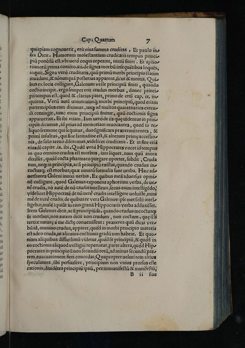 quispiam cognouerit ; erit eius famma cruditas , Ec paulo in2 fra Dicit: Flumorum moleítantium cruditátis cem pus princi^ piü ponédü eft.vbiuero coqui ceperint, initiá finiri . Ec'a pho^ tismor( prima cométo.xii.de fignis morbü infequétibus loqués, inquit, Signa vero cruditatis;quü primü morbi principio ftatim innadunt,&amp; nonunquá pofterius apparent,ficut à mortis. Q ui» bus ex locis colligunt,Galenum velle principiü finiri , quando coctioincipit, ergofemper erit crudus morbus , donec princi^ piitempus elt, quod &amp; clarius patet, primo de crifi cap, ix, in» uiens, Verü auté uniuscuiusq; morbi principiü,quod etiam partemipfius eam diximus , usqy ad multos quaternarios exten di contingit ,tunc enim principiü finitur, quü coctionis figma apparuerint, Etibi etíam, [am uerode iis que uidentur in prin» cipris dicamus 1d prius ad memoriam reuocantes , quod in re^ liquo fermone quifequitur , duo fignificata praetermittentes , &amp; primi infultus ,qui fine latitudine eft; &amp; alterum prímeacceffio^ nis , de folo tertio diferemus videlicet cruditatis « Et. in fine etiá eiusdé capite .ix. ibi, Quad vera Hippocrates vocet id tempus in quo omnino crudus eft morbus , iam liquet, nam quü antea dixilTet, quod cocta pharmaco pureare oportet, fubdit , Cruda non, ned in príncipíis;acíi principia exiftat, quando crudus in^ coctusq; eft morbus;qua nimirüformalia funt uerba, Ha:cad» ueríantes Galeni innixi uetbis , Ex quibus meá aduerfus opini^ né colligunt, quod Galenus exponens aphotismi verba, de ue» re ctudis, nó auté de nó crudisintellexit,fecus enim intellioédo; videlicet Hippoctaté de no ueré crudis intelligere uolui(Ie mini mede veré crudis, de quibuste vera Galenus ipfe metfolü intel» ligebat;male íquiüt in eius gratià Hippocratis verba adduxilTet, Item Galenus dicit;acfi principiü fit; quando crudus incoctusq fic motbus;non autem dicit non crüadum , non coctum, queilli tertiz nature 3 me dicte conuenifTent ; przcterea quü dicat ver^ büid, omnino crudus, apparet,quod in morbi principto materia eftadeo cruda;utalicuius coctionis eradü non habeat, Et quo^ niam aliquibus difficilimü videtur,quod fit principit,&amp; quod in eo coctionisaliquod veftigiü reperiatur;partealtera,quód Hip^ pocrates in principio finon fecundü totü,ad minus fecundü par^ tem,euacuationem fieri concedat;(Q uapropter ueluti rem altius fpeculantes , (ibi perfuafere , principium non vnius prorfus effe rationis diuidétes principii ipsü, perimmanifeftà &amp; manifeftü, | ] Sour D ii fue