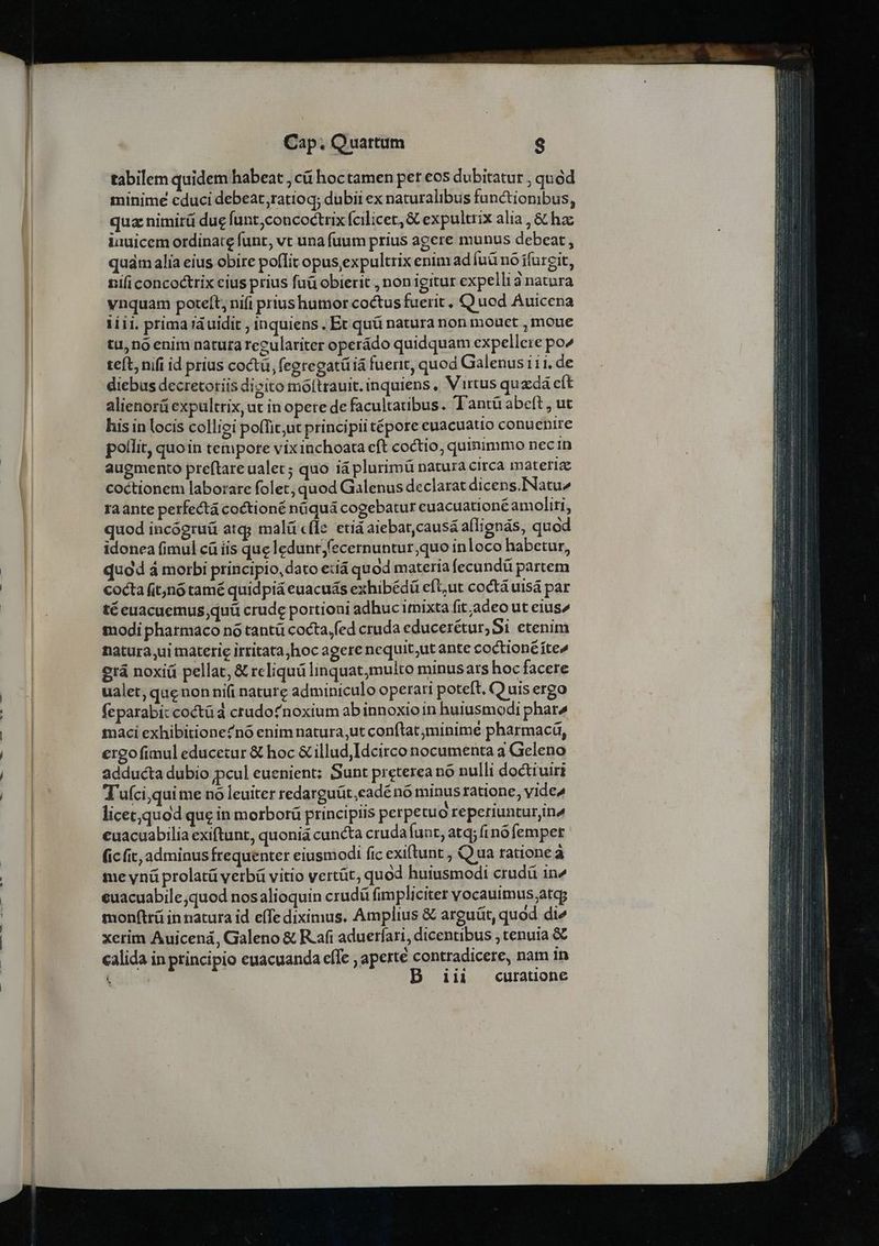 tabilem quidem habeat , cá hoctamen per eos dubitatur , quód minime educi debeat,ratioq; dubii ex naturalibus functionibus, qua nimirü due funt,concoctrix fcilicet, &amp; expultrix alia , &amp; hac iauicem ordinate funt, vt una fuum prius agere munus debeat , quám alia eius obire poffit opus, expultrix enim ad [uü nó ífurgit, nifi concoctrix cius prius faü obierit , non igitur expelli à natura vnquam poteft, nifi prius humor coctus fuerit , Q uod Auicena 1íii. prima rà uidit ; inquiens , Ec quü natura non mouct , moue tu,noenim natuta reculariter operádo quidquam expellere po^ teft, nifi id prius coctü, (egregatiiá fuerit, quod Galenusi11. de diebus decretoriis dicito moftrauit. inquiens , Virtus quzdá eft alienorü expultrix, ut in opete de facultatibus. Tantü abeft , ut his in locis colliei pofTit;ut principii tépore euacuatio conuenire pollit, quoin tempore vix inchoata eft coctio, quimimmo nec in augmento preftareualet; quo iá plurimü natura circa materiae coctionem laborare folet; quod Galenus declarat dicens.INatu^ raante perfectá coctioné nüquá cogebatur euacuationéamoliri, quod incógruü atq; malü cfle etid aiebat,causá allignás, quod idonea fimul cá íis que leduntfecernuntur;quo inloco habetur, quod á morbi principio, dato exiá quod materia fecundü partem cocta (itjnó tamé quidpiá euacuás exhibédü eft;ut coctà uisá par té euacuemus;quü crude portioni adhuc imixta fit adeo ut eius^ modi pharmaco no tantü cocta,fed cruda educerétur,Si etenim Datura ,ui materie irritata,hoc agere nequit;ut ante coctioné fte» erá noxii pellat, &amp; reliquü linquat;multo minus ars hoc facere ualet; que non ni(i nature adminiculo operari poteft, (Q uis ergo (eparabi: coctüd crudofnoxium ab innoxio in huiusmodi phare maci exhibitioneZnó enim natura ut conftat minime pharmacáü, ergo fimul educetur &amp; hoc &amp; illud,Idcirco nocumenta a Geleno adducta dubio pcul euenient: Sunt preterea nó nulli doctiviri Tuíci,quime nó leuiter redarguüt,eadénó minus ratione, yide» licet,quod que in morborü principiis perpetuo reperiunturjina euacuabilia exiftunt, quoniá cuncta cruda funt, atq; (nó femper (ic (ic, adminus frequenter eiusmodi fic exiftunt , Q ua ratione à me ynü prolatü verbü vitio vertüt, quod huiusmodi crudü in^ euacuabile;quod nosalioquin crudü fimpliciter vocauimus;at monftrü in natura id effe diximus. Amplius &amp; arguüt, quod die xerim Auicená, Galeno &amp; R.afi adueríari, dicentibus , tenuia &amp; calida in principio euacuanda effe , aperte contradicere, nam 1n (ond iii curatione