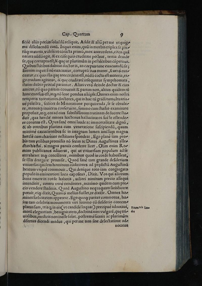 Cap.Quattumn ——— 9 ma difIoluendá casá, Inquit enim,quü in morbis triplex fit ple^ rüq materia videlicet coiücta primü,mox antecedens,circa quà natura nüdd egit, € ex cofequio cruditate polleat , tertia deinde (Q uibus (tàtibus dubitat doctor is; an corpus tunc euacuandü fit ; Btenim inquit fi nó euacuatur, corruptü ítus manet ,fi uero eua^ caatut;ex quo illa que antecedens eft,nodü cocta eft materia er^ go crudum agitatur, X que cruditaté infequntur fympthomata , [tatim dubio procul parantur. Aliusvero deinde doctor &amp; eius amicus,cü quo partim conuenit &amp; partim non, altius quidem ré hancexorfus eft;atg; nó leue pondus allüpfit.Omnes enim noftri temporis recentiorcs doctores, qui in hac tà eráditumultuariae ue pale(tra , fcilicet de Minoratione perquirenda ,fe fe obtule^ re ,manusq; inuicem conferuere, fummo cum ftudio examinare ropofuit;atq; eosad eius fubtiliffimam trutinam deducere (tu^ duit ,qua herclé omnes hactenus hallucinatos fuiTe oftende^ re conatus eft, Opus fané omni laudeac immortalitate dignü , &amp; ab omnibus plurima cum veneratione fufcipiendà , quum maxime cacucientibus fic in integtum lumen ami(fum magna hercle cum charitate teftituere (pondeat , Ego plane tam pro^ bis tam ytilibus promillis nó fecus ac Diuus Auguftinus alles €tus his fui. si magna paruis conferre licet , Olim enim R.o^ tnam publicanus adiuerat, qui ut vniuerfum populum adfe attraheret atq; conciliaret , omnibus quod in corde habui(lent, fe illis detegere promifit, Quod fané tam grande defiderium vniuerías quidem hominum coditiones ad predictà Auguftinü beatum vsqué commouit , Quidenique toto iam congregato populoin eminentiori loco expofitus , Dixit, Vosqui aliorum bona emerein corde habetis , uiliori nimirum precio alequi intenditis , contra vero vendentes , maximo quidem cum pre^ cio vendere ftudetis. Quod Auguftino nequaquam fatisfacere potuit, eig; dixit, Q uanco melius fuilfet;te dixi(le . Omnes ho^ mines fcelicitatem appetere. Ego quoq; pariter commotus, hu^ ius tam celebris monumenta viri lummo cü defiderio contem^ platusfum, tríaq; in eis(vc candide loquar) precipue adaotaui, morü elegantiam , benignitatem, doctrinánon vulgaré,quetri^ uialibus,medicis non inelIe folet , poftremo fuauis ac plurimum difertus dicendi modus , qui per me non (ine delectatione ad^ Mos notatus Ex4n.oris l4te des