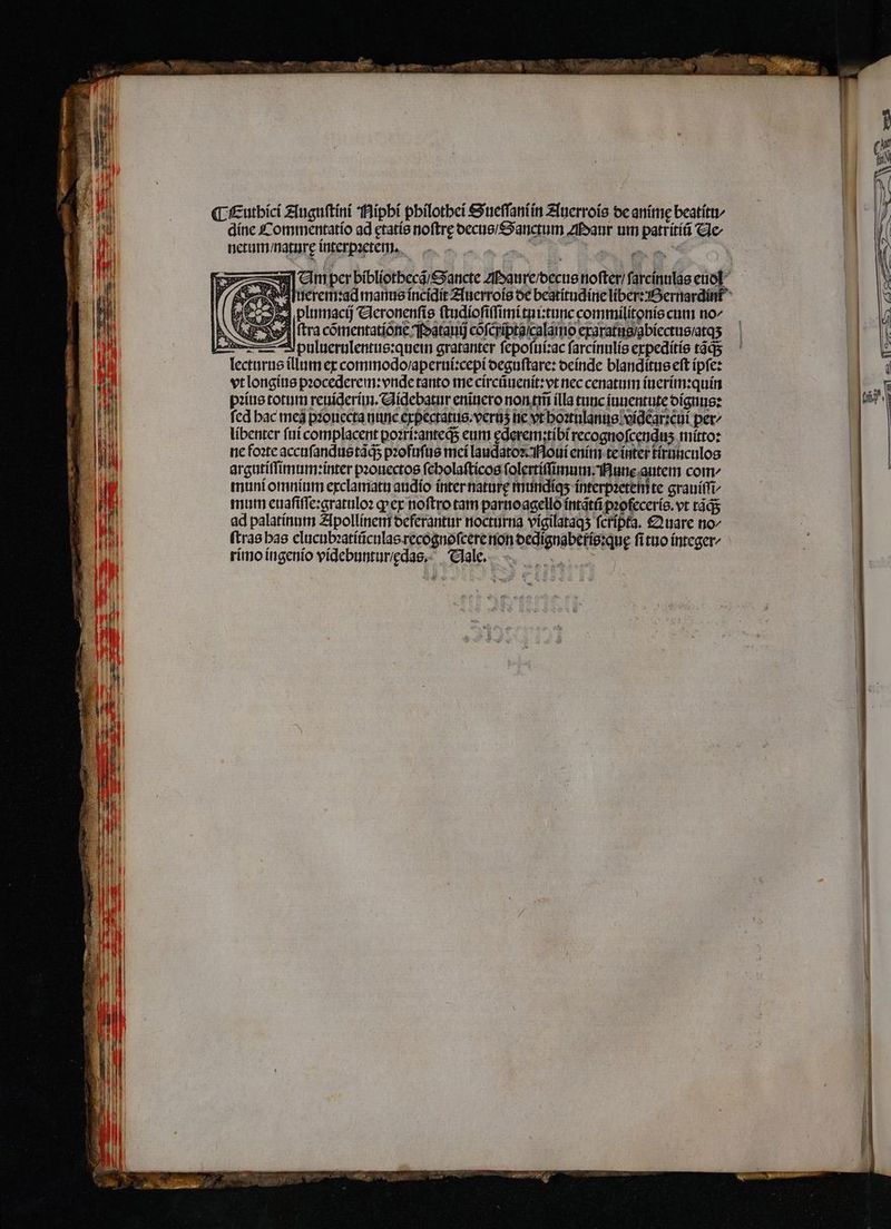 ¶ Euthici Auguſtini Hipbi philothei Sueſſaniin Auerrois de anime beatitu⸗ dine Commentatio ad ętatis noftre decus / Sanctum Maur um patritiũ He- netum / nature interpꝛetem. A e e Ws — m per bibliothecã Sancte Maure / decus noſter / ſarcinulas euol y AN uerem:ad manus incidit Auerrois de beatitudine liber: Bernardint S plumacij Veronenſis ſtudioſiſſimi tui:tunc commilitonis cum no^ tra cõmentatione atauij cofcrípta/calamo exaratus / abiectus / atqʒ —puluerulentus:quei gratanter ſepoſui:ac ſarcinulis expeditis táqs lecturus illum ex commodo / aperui:cepi deguſtare: deinde blanditus eft ipſe: vt longius pꝛocederem: vnde tanto me circũuenit:vt nec cenatum iuerim:quin pꝛius totum reuiderim. Aidebatur eniuero non tm̃ (lla tunc iuuentute dignus: fed bac meg pꝛouecta nunc expectatus.veruʒ ne vt hoꝛtulanus videar:cui per^ libenter fui complacent poꝛri:anteqᷓ; eum ęderem:tibi recognoſcenduʒ mitto: ne foꝛte accuſandus tãq; pꝛofuſus mei laudatoꝛ Moui enim te inter tirunculos argutiſſimum: inter pꝛouectos ſcholaſticos ſolertiſſimum. Nune autem com muni omnium exclamatu andio ínter nature mundiqʒ interpꝛetem te grauiſſi/ mum euaſiſſe:gratuloꝛ ꝙ ex noftro tam parnoagello intãtũ pꝛofeceris.vt tãq; ad palatinum Apollinem deferantur nocturna vigilataqʒ fcripta. Quare no^ (trae has elucubꝛatiũculas recognoſcere non dedignaberis:quę ſi tuo integer rimo ingenio videbuntur/ das. Vale.