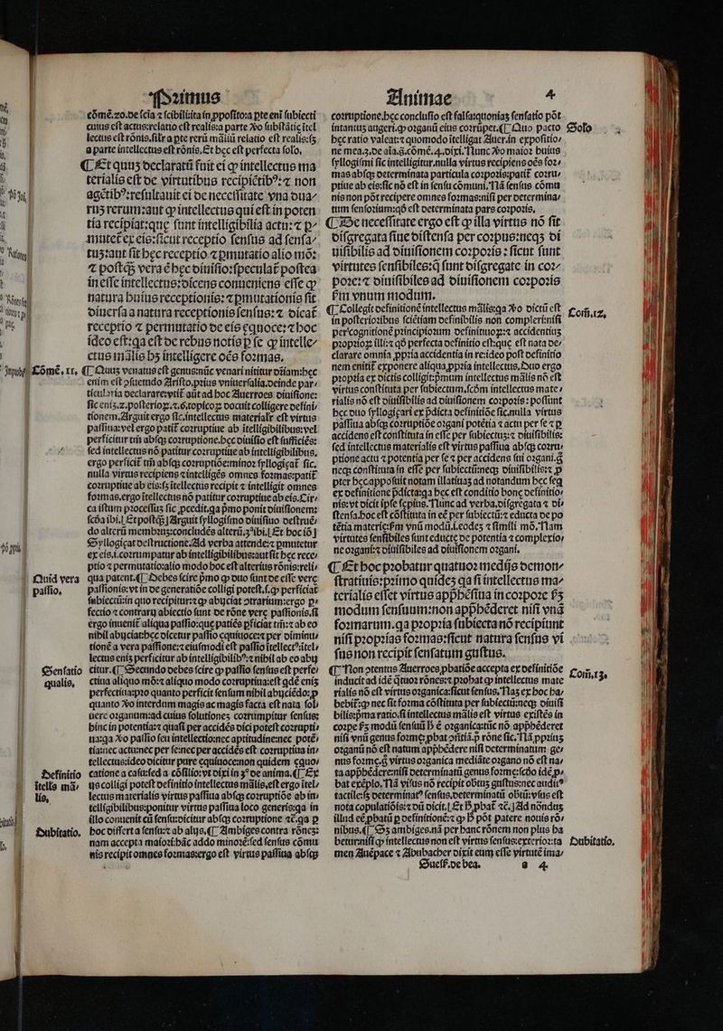 | | puh £ómeé , xr, té Quid vera paſſio. qualis. Definitio itella mà lis. jit | Dubitatio. . | Pꝛimus cõmẽ.⁊o.de (cia ⁊ ſcibilitita in ꝓpoſito:a pte eni ſubiecti cutus eft actus:relatio cft realis:a parte ᷣo ſubſtãtię ĩtel lectus eft rõnis.ſilłr a pte rerũ mãliũ relato eft realis:ſʒ a parte intellectus eft ronis, Et bcc eft perfecta folo, ¶ Et quuʒ declaratũ fuit ei ꝙ intellectus ma terialis eſt de virtutibus recipiẽtibꝰ:⁊ non agetibꝰ:reſultauit ei de neceſſitate vna dua⸗ ruʒ rerum: aut ꝙ intellectus qui eſt in poten tia recipiat:quę ſunt intelligibilia actu: p^ mutet ex eis:ſicut receptio ſenſus ad fenfa^ tuʒ:aut fit hęc receptio ⁊ ꝑmutatio alio mõ: in eſſe intellectus:dicens conueniens effe qv natura huius receptionis:⁊ ꝑmutationis fit diuerſa a natura receptionis ſenſus:⁊ oícat receptio ⁊ permutatio de eis ꝑquoce:⁊ hoc ideo eſt:ga eſt de rebus notis ꝑ fc ꝙ intelle/ ctus injlie bs intelligere oce foꝛmas. ¶ Quuz venatus eft genus:nũc venari nititur ozíam:bec enim eft ↄſuetudo Ariſto.pꝛius vniuerſalia.deinde par / ticuloria declarare:vtit᷑ aũt ad hoc Auerroes oiuifione: fic eniʒ.⁊. poſterioꝑ.⁊. G. topicoꝝ docuit colligere defini tionem. Arguit ergo ſic.intellectus materialr eft virtus paſſiua:vel ergo patit᷑ coꝛruptiue ab ĩtelligibilibus:vel perficitur tm̃ abfqs coꝛruptione.hec diuiſio eft ſufficiẽs: ſed intellectus nõ patitur coꝛruptiue ab intelligibilibus. ergo perficit tr abſqʒ coꝛruptiõe:minoꝛ ſyllogigat᷑ fic. nulla virtus recipiens cíntellígée omnes foꝛmas:patit coꝛruptiue ab eis:ſʒ ĩtellectus recipit « intelligit omnes foꝛmas.ergo ĩtellectus nó patitur coꝛruptiue ab eis. Cir / ca iſtum pꝛoceſſuʒ ſic ꝓcedit.ꝗa pmo ponit diuiſionem: ſcda ibi. Et poſtq;; | Arguit ſyllogiſmo diuiſiuo deſtruẽ / do alterũ membꝛuʒ:concludẽs alterũ.3 ibi. Et hoc iõ Syllogięat deſtructione. Ad verba attende:⁊ ꝑmutetur ex eis.i.coꝛrumpatur ab intelligibilibus:aut ſit bcc rece: ptio ⁊ permutatio:alio modo boc eſt alterius rõnis:reli qua patent. ¶ Debes fcire pmo ꝙ duo ſunt de cfTc verc paſſionis:vt in oe generatiõe colligi poteſt.ſ.ꝙ perficiat ſubiectũ:in quo recipitur:⁊cꝙ abujciat ↄtrarium:ergo p» fectio ⁊ contrary abiectio funt de rõne verc paſſionis.ſi ergo inuenit᷑ aliqua paſſio:que patiẽs ꝑficiat tm̃:⁊ ab eo nibil abuciat:hec dicetur paſſio equiuoce:⁊ per diminu / tionẽ a vera paſſione:⁊ eiuſmodi eft paſſio ĩtellectꝰatel / lectus enís perficitur ab intelligibilibꝰ:⁊ nibil ab eo abij citur.¶ Secundo oebes ſcire ꝙ paſſio ſenſus eft perfe: ctiua aliquo mõ:⁊ aliquo modo coꝛruptiua:eſt ꝗdẽ enís perfectiua:pꝛo quanto perficit fenfum nihil abijciẽdo:ꝓ quanto Vo interdum magis ac magis facta eft nata. foL nere oꝛganum:ad cuius ſolutioneʒ coꝛrumpitur ſenſus: hinc in potentia:⁊ quafi per accidẽs dici poteft coꝛrupti⸗ ua:ꝗa Xo paſſio feu intellectio:nec aptitudine:nec potẽ⸗ tia:nec actu:nec per ſe:nec per accidès eſt coꝛruptiua in / tellectus:ideo dicitur pure equiuoce:non quidem cquo: catione a caſu:ſed a cõſilio:vt dixi in 3 de anima. ¶ Ex us colligi poteft definitio intellectus mãlis.eſt ergo ĩtel / lectus materialis virtus paſſiua abſq; coꝛruptiõe ab in · telligibilibus:ponitur virtus paſſiua loco generis:ꝗa in (llo conuenit cti ſenſu:dicitur abſq; coꝛruptione 46.93 p bocoifferta ſenſu:⁊ ab alijs.¶ Ambiges contra rõnez: nam accepta maĩoꝛi:hãc addo minoꝛẽ:ſed ſenſus cõmu nis recipit omnes foꝛmas:ergo eft. virtus paſſiua abſq; Animae » coꝛruptione. hec concluſio eft falſa:quoniaʒ ſenſatio põt intantuz augeri.ꝙ oꝛganũ eius coꝛrũpet.¶ Quo pacto ne mea.3.de aĩa.8.cõmẽ. . dixi. T lunc vo maio huius ſyllogiſmi fic intelligitur. nulla virtue recipiens oẽs foꝛ⸗ mas abſqʒ determinata particula coꝛpoꝛis:patit᷑ coꝛru / ptiue ab eis:ſic nó eft in ſenſu cõmuni.Nã ſenſus cõmu nis non pót recipere omnes foꝛmas:niſi per determina / tum ſenſoꝛium:qð eft determinata pars coꝛpoꝛis. ¶ De neceſſitate ergo eſt ꝙ illa virtus nõ ſit diſgregata ſiue diſtenſa per coꝛpus:neqʒ di uiſibilis ad diuiſionem coꝛpoꝛis: ficnt fut virtutes ſenſibiles:q̃ ſunt diſgregate in coz poꝛe:⁊ diuiſibiles ad diuiſionem coꝛpoꝛis bm enum modum. ¶ Collegit definitionẽ intellectus mális:qa o dictũ cft in poſterioꝛibus ſciẽtiam definibilis non compleri:niſi per cognitionẽ pꝛincipioꝛum definitiuoꝝ:⁊ accidentiuʒ pꝛopꝛioꝝ illi:⁊ qð perfecta definitio eft:que eft nata de⸗ clarare omnia ꝓpꝛia accidentia in re:ideo poſt definitio nem enitit᷑ exponere aliqua ꝓpꝛia intellectus. Duo ergo pꝛopꝛia ex dictis colligit:pᷣmum intellectus mãlis nó eft virtus conſtituta per ſubiectum.ſcdm intellectus mate / rialis nó eft diuiſibilis ad diuiſionem coꝛpoꝛis: poflunt hec duo ſyllogigari ex pᷣdicta definitiõe ſic. nulla virtus paflitia abſq; coꝛruptiõe oꝛgani potétia ⁊ actu per fe ⁊ p accidens eft conſtituta ín effe per fübiectus: diuiſibilis: fed intellectus materiali eft virtus paſſiua abſq; coꝛru⸗ ptione actu ⁊ potentia per fe ⁊ per accidens ſui oꝛgani.g neq: conſtituta in effe per ſubiectũ:neq; diuiſibilis:⁊ p pter hecappoſuit noram illatiuaʒ ad notandum bec feq ex definitione pdícta:qa bec eft conditio bonc definitio⸗ nís:vt dicit ipfe ſepius. Nunc ad verba.diſgregata « oi» ſtenſa. hoc eft cõſtituta in eẽ per ſubiectũ:⁊ educta de po tẽtia materie:ſᷣm vnũ modũ.i.eodeʒ « fimili mõ. Nam virtutes ſenſibiles (unt educte de potentia ⁊ complexio⸗ ne oꝛgani:⁊ diuiſibiles ad diuiſionem oꝛgani. ¶ Et hoc pꝛobatur quatuoꝛ medijs demon / ſtratiuis:pꝛimo quídes qa fi intellectus ma^ terialis effet virtus appbéfitia in coꝛpoꝛe P5 modum ſenſuum:non appᷣhẽderet niſi vnã foꝛmarum.qa pꝛopꝛia ſubiecta nó recipiunt Solo Com̃.1z. ſus non recipit ſenſatum guſtus. ¶ Non ↄtentus Auerroes pbatióe accepta ex definitiõe inducit ad idẽ q tuoꝛ rõnes:⁊ pꝛohat ꝙ intellectus mate rialis nó eft virtus oꝛganica:ſicut ſenſus. Naʒ ex hoc ba: bebit:g nec ſit foꝛma cõſtituta per ſubiectũ:neq; diuiſi bilis:pᷣma ratio. ſi intellectus malis eft virtus exiſtẽs in coꝛꝑe £5 modũ ſenſuũ D è oꝛganica:tũc nó appbéderet niſi vnũ genus foꝛme: pbat ↄñtiã. p róne fic. 113 ꝓpꝛiuʒ oꝛganũ nó eft natum apphẽdere nifl determinatum ge: nus foe. virtus ozganíca mediãte oꝛgano nó eft na: ta appᷣhẽdere:niſi determinatũ genus foꝛme:ſcdo ide p» tactile:ſʒ determinatꝰ ſenſus.determinatũ obtũ:vſus eft nota copulatiõis:⁊ oii dicit.¶ Et B pbat᷑ ⁊c. Ad nóndus illnd eẽ ꝓbatũ p definitionẽ:⁊ ꝙ D pót patere nouis rõ⸗/ nibus. ¶ Sʒ ambiges.nã per banc rõnem non plus ba men Auẽ pace x Abubacher dixit eum effe virtutẽ ima / Sueſß. de bea. 8 4