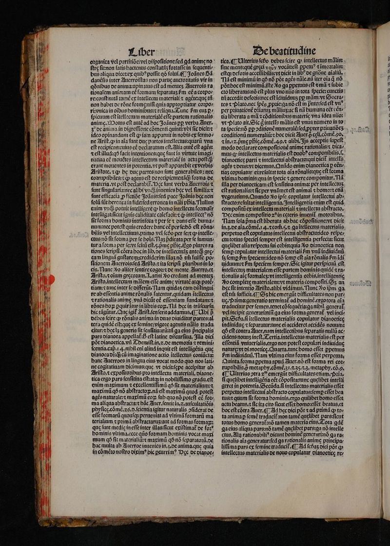 ſtre ſit: non fatis hactenus conſtat:lʒ foꝛtaſſe in fequenti bus aliqua dicet:ex quib? poffit qõ ſolui.¶ Joãnes Bã dauéfís inter Auerroiſtas non paruc auctoꝛitatis vir in qõnibus de anima:opin atus eft ad mentes Auerrois ra tionalem animam cé foꝛmam ſeparataʒ Pm ec a coꝛpo⸗ re:conſtitutã tamẽ ex intellectu materiali ⁊ agẽte:que tii ri: vnica in oĩbus hominibus:⁊ reliqua. Tunc Pm eus ꝑ ſpicuum eft ĩtellectum materials effe partem rationalis animę. Motus eft autẽ ad hoc Joãnes pp verba Auer. 3 de anima. in digreſſione cõmenti quinti:vbi fic dicit:⁊ ideo opinandum eſt ꝙ iam apparuit in nobis ex ſermo / ne Ariſt. ꝙ in aia ſunt due partes intellectus:quarũ vna eft recipiens:cuius eẽ declaratum eſt. Alia autẽ eft agẽs: 4 eit illud:qð facit intentiones:quę fant in virtute imagi / natiua eẽ mouẽtes intellectum materialẽ in acta poſtq; erant mouentes in potentia. vt poft apparebit exverbis Ariſtote.⁊ ꝙ bc duc partes non fant generabiles: nec coꝛruptibiles:⁊ q» agens eft oe recipiente:tãq; foꝛma de funt ſingularia:nec alibi vnd inuenies bec vel ſimilia:⁊ fant efficacia ꝓ fíctioe Joãnis:ſed pace Joãnis bec non ſolũ (üt heretica in fide:ſed erronea in nãli pia. Nullus enim vnq; potuit intelligere ꝙ homo intellectu foꝛmalr intelligat:ſicut ignis caliditate calefacit:⁊ ꝙ intellectꝰ nõ ſit foꝛma hominis intrinſeca ⁊ per fe ⁊ dans elTe huma / num: nec poteft quis credere banc eẽ per ſe:hõ eft rõna / bilis vel intellectiuus.pꝛimo vel (cóo per festo» intelle; ctus nó fit foꝛma per fe hoĩs. Naʒ pdícata per fe fimum tur a foꝛma per ſe:vt (citi eſt. 5. pᷣmę phie. Ego plures ra cam linguã guſtarem:crediderim illaʒ nó tih fuiffe po / ſitionem Auerrois:ſed Ariſto.⁊ ita ſcripſi pluribus in lo cis. Nunc So aliter ſentire cogoꝛ:⁊ de mente Auerro.et Ariſto. intellectum mãlem effe anime virtutẽ atq; potẽ / re ab eſſentia anime rõnalis fatentur.quidam ĩtellectus ⁊ rationalis anime. vnã dicũt eẽ eſſentiam fundatam:⁊ rõnes hoꝝ ꝑquirã tur in libꝛis eoꝑ. Nã bec in trãſcurſu hic tãgũtur. Que igit᷑ Ariſt.ſenſerit addamus.¶ Ubi p debes ſcire ꝙ rõnalis anima in duas diuiditur partes:al tera quidẽ eft:que ex ſemine / vigoꝛe agentis nãlis tradu. citur:⁊ hec lʒ generis fit ſenſitiuarũ:tñ qa eius pᷣncipalis pars dianoea appellat: eft latine diſcurſiua. Illa oicí põt dianoetica.vñ Themiſt.in.⁊. de memoꝛia ⁊ remini⸗ ſcentia. cap. . nihil eni aliud inquit eft intelligẽtia que dianoea d: q; cũ imaginatione actío ĩtellectus coniũcta: banc Auerroes in lingua eius vocat modo quo nos lati⸗ ne cogitatiuam dicimus:que vt dicit:ſepe accipitur ab Ariſto.⁊ expoſitoꝛibus pꝛo intellectu materiali.diaone / tica ergo pars ſenſitiua eſt:atq; in nobiliſſimo gradu. eſt enim maximum ⁊ excellentiſſimũ qð fit materialium:⁊ maximũ q5 nó abſtractoꝝ.nã eft maximũ quod poteſt agée naturale:⁊ maximũ eo ſub quo nõ poteft cé foꝛ / ma aliqua abſtracta:⁊ bác Auer. ſentit in. z. auſcultatiõis phyſicę. cõmẽ.26. d. ſcientia (gitur naturalis ↄſiderat oe efie foꝛmarũ quouſq; perueniat ad vltimã foꝛmarũ ma terialium ⁊ pꝛimã abftractarus:aut ad foꝛmas fſoꝛmaꝝ: quc funt medie in eſſe inter illas:ſicut exiſtimat᷑ de foꝛ⸗ hominis vltima.ecce qiio foꝛmam hominis vocat maxi mum qð fit materialiũ:⁊ maximũ qð nó ſeparatoꝛũ.de bac multa ab Auerroe inuenies in.ʒ.de anima. que quía in cõmẽto noftro diximꝰ bic ꝑcurrimꝰ ec de dianoe⸗ fine mens: quẽ greci vouv vocãt:eſt ꝑpetuꝰ ⁊ ĩmoꝛtalis: Na eft minimũ in qõ nó põt ages nãle. nã iter oia d nõ põt:hoc eſt minimũ.iſte Xo ga ꝑpetuus eft «má ⁊ ſubie tñ accedit defoꝛis:nec eft ĩdiuiduuʒ pp mám:vt Socra⸗ tes ⁊ · Plato. nec fpés ꝓpꝛie:qa nó eft in pnto:fed eft vn tía liberata a mã ⁊ cõditionibus materie vna idea niio: conditionũ numeraliũ:⁊ hoc dicit Auer. p cęli.cõmẽ. o. modo declarare compoſitionẽ anime rationalis:⁊ dica / mus q» intellectus materialis eft duobꝰ componibtlis,f. dianoeticę parti « intellectui abſtracto: qui dicit intells agẽs ⁊ deus: vt dicemus.Quãdo enim dianoetica p een» tiaʒ copulatur ei:reſultat tota aia rõnalis:quę eft foꝛma vltima hominis: qua in fpecie ⁊ genere componitur. Mã ílla per dianoeticam eft ſenſitiua anima: per intellectus vegetatiuus. Quando Xo ipſe copulatur intellectui abz ſtracto:reſultat intelligentia. Intelligentia enim cft quid compoſitũ ex intellectu materiali «intellectu abſtracto. Pec enim compoſitio z? in ceteris inuenit motoꝛibus. Nam ſola pma eft liberata ab hac cõpoſitione:vt dicit in. 3. de aĩa.cõmẽ. . ⁊ com̃.5.⁊ ga ĩtellectus materialis perpetuo eſt copulatus intellectui abſtracto:ideo reſpe / ctu totius fpeciei femper eft intelligentia perfecta: ſicut quelibet alia reſpectu ſui oꝛbis:quia Xo dianoetica non femp copulatur intellectui materiali Pm vnũ indiuiduũ ſz femp fm ſpeciem:ideo nó (emp eft aia rõnalis fm ĩdi uiduum:⁊ $m fpeciem femper.&amp;íc igitur perſpicuũ cft, intellectus materialem effe partem hominis quide ⁊ ra: tionalís aic fozmales:vt intelligentia oꝛbis.intelligentię So complete materialem:vt materia compoſiti.Sʒ an bec fit intentio Ariſto.alibi vidimus. Nunc o ipm qa. eft tis ſufficit. Sʒ hic emergũt difficultates non par ug. Pꝛima:generatio termínat ad hominẽ.ergotota aia traducitur per ſemen.tenet cõſequẽtia:ga nibil generat. vel incipit generarũniſi qa eius foꝛma generat. vel inci pit. Scda.ſi itellectus materialis copulatur dianoetice indiuiduę ⁊ ſeparatur:tunc ei accideret accidẽs notum: qð eft contra Auer. nam intellectibus ſeparatis nullũ ac cidens nouus ineſt. Tertia.intellectus materialis cft per eſſentiã vniuerſalis.ergo non poteft copulari indiuiduę nature:vt dianoeticę.Quarta.tunc homo effet ꝑpetuus bm indiuiduũ. Nam vltima eius foꝛma effet perpetua, Quinta. foꝛma ꝑpetua apud Auer.nõ eft forma reí coz; ruptibilis. p metaphy. cõmẽ.3 l. 2.35. 2.3. metaphy. cõ. . ¶ Ulterius otra z emergũt difficultates etiam. Pꝛĩa. fi quelibet intelligẽtia eẽt cõpoſita:tunc quelibet intelli geret in potentia. Secũda.ſi intellectus materialis eſſet perpetuo intellectui abſtracto copulatus:ſemꝑ eſſet bea tus:⁊ quum fit foꝛma hominis. ergo quilibet homo eſſet actu beatus.⁊ fic ita cito ficut efTet homo:eſſet beatus.et hoc eſt cõtra Auer. ¶ Ad bec dici por ⁊ ad pꝛimã ꝙ to ta anima ꝑ ſemẽ traducit᷑:non tamẽ quelibet pars:ſicut totus homo generat᷑:nõ tamen materia eius. Tota ꝗdẽ ga eius aliqua pars:nõ tamẽ quelibet pare:qa nó intelle ctus. Alu rationabiliꝰ dicunt hominẽ generari:nõ ga ra« tionalis aia generatur:ſed qa rationalis anime pꝛincipa / liffima pars ex ſemine traducit. (T Ad fcóas dici por q intellectus materials de nouo copulatur dianoetice re: