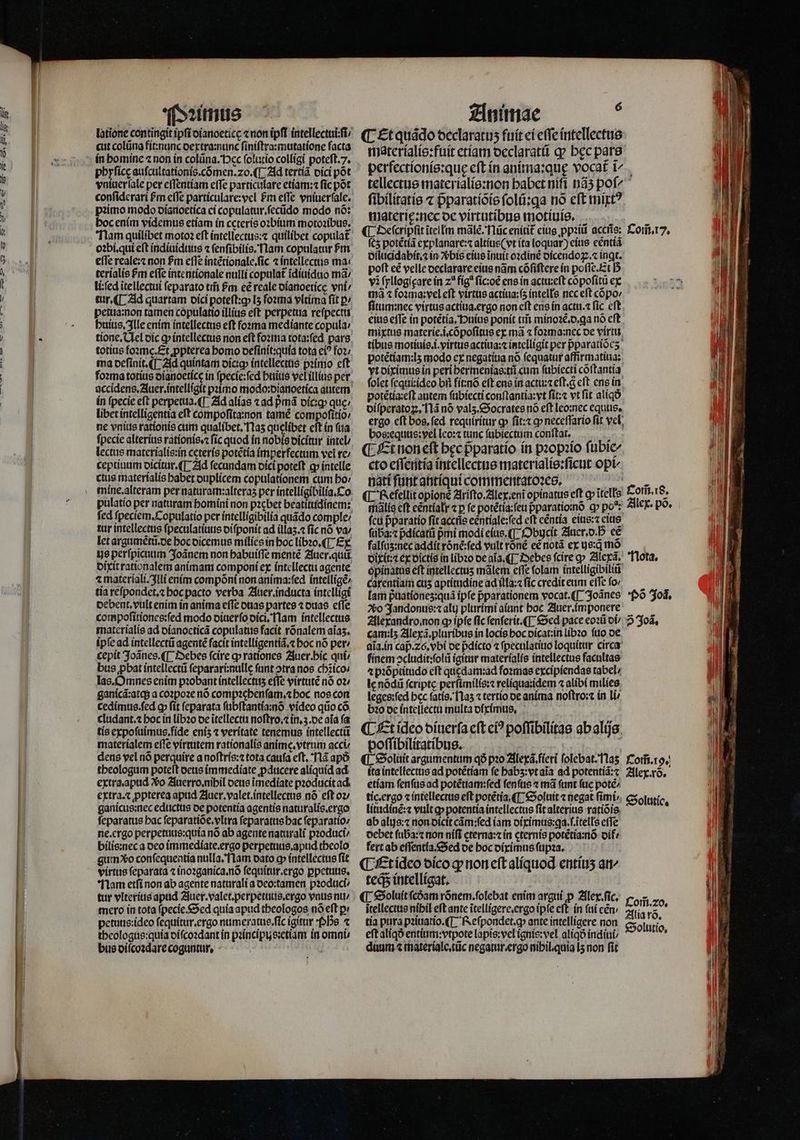 latione contingit ipſi dianoeticę «non ipft intellectuiiſi / cut colũna fit:nunc dextra:nunc ſiniſtra:mutatione facta in bomine ⁊ non in colũna. ec ſolutio colligi poteſt. 7. phyſicę auſcultationis.cõmen.⁊20.¶ Ad tertiã dici põt vniuerſale per eſſentiam effe particulare etiam:⁊ fic pot pꝛimo modo dianoetica ci copulatur.ſecũdo modo nó: hoc enim videmus etiam in ceteris oꝛbium motoꝛibus. Nam quilibet moto? eft intellectus:⁊ quilibet copulat effe reale:⁊ non £m effe intẽtionale.ſic 4 intellectus ma: terialis Pm efle intentionale nulli copulat᷑ ĩdiuiduo ma li:ſed ĩtellectui ſeparato tifi hm es reale dianoeticę vni / tur. ¶ Ad quartam dici poteſt:qꝙ; lʒ foꝛma vltima fit p: petua:non tamen copulatio illius eſt perpetua reſpectu huius. Ille enim intellectus eft foꝛma mediante copula: tione. Nel dic ꝙ intellectus non eft foꝛma tota:ſed pars totius foꝛme.Et ꝓpterea homo deſinit:quia tota ei? Foz; ma deſinit.¶ Ad quintam dic:ꝙ intellectus pꝛimo eft accidens.Auer.intelligit pꝛimo modo:dianoetica autem in fpecie eft perpetua. ¶ Ad alias ⁊ ad pᷣmã dic:ꝙ que: libet intelligentia eft compoſita:non tamé compoſitio / ne vnius rationis cum qualibet, T1as quelibet eft ín ſua fpecie alteríus rationis.⁊ fic quod in nobis dicitur intel / lectus materialis:in ceteris potẽtia imperfectum vel re / ceptiuum dicitur.¶ Ad ſecundam dici poteft c» intelle ctus materialis habet duplicem copulationem cum ho / tur intellectus ſpeculatiuus diſponit ad illaʒ.⁊ ſic nó va / let argumẽtũ. de hoc dicemus milies in boc libꝛo.¶ Ex dixit rationalem animam componi ex intellectu agente ⁊ materiali. Illi enim compõni non anima:ſed intelligẽ / tia reſpondet.⁊ hoc pacto verba Auer. inducta intelligi debent. vult enim in anima efTe duas partes ⁊ duas effe compoſitiones:ſed modo diuerſo dici. Nam intellectus materialis ad dianoeticã copulatus facit rõnalem aias. ipſe ad intellectũ agentẽ facit intelligentiã.⁊ hoc nó per / cepit Joãnes. ¶ Debes fcire ꝙ rationes Auer.bhic qui / bus ꝓbat intellectũ ſeparari:nulle fant otra nos chĩico⸗ las. Omnes enim pꝛobant íntellectus efTe virtutẽ nó o2 ganicã:atq; a coꝛpoꝛe nó compꝛehenſam.⁊ boc nos con cedimus.ſed ꝙ fit ſeparata ſubſtantia:nõ video qiio có. cludant.⁊ hoc in libꝛo de ĩtellectu noſtro.⁊ in.ʒ.de aia fa tis expoſuimus.fide enís ⁊ verítate tenemus intellectũ materíalem efTe virtutem rationalis anime.vtrum acci dens vel nó perquire a noſtris:⁊ tota caufa eſt. Nã apo theologum poteſt deus immediate ꝓducere aliquid ad extra. apud o Auerro.nihil deus ĩmediate pꝛoducit ad extra. ⁊ ꝓpterea apud Auer. valet.intellectus nó eft oz ganicus:nec eductus de potentia agentis naturalis. ergo ſeparatus hac ſeparatiõe.vltra ſeparatus hac ſeparatio / ne. ergo perpetuus:quia nó ab agente naturali pꝛoduci / bilis:nec a deo immediate.ergo perpetuus. apud theolo gum xo conſequentia nulla. Nam oato o» intellectus fit virtus ſeparata ⁊ inoꝛganica.nõ fequitur.ergo ꝑpetuus. Nam etſi non ab agente naturali a deo:tamen pꝛoduci / tur vlterius apud Auer. valet.perpetuus. ergo vnus nu / mero in tota ſpecie. Sed quía apud theologos nó eft pi petuus:ideo ſequitur.ergo numeratus. ſic igitur Ps 1 theologus:quia diſcoꝛdant in pꝛincipus:etiam in omni⸗ bus diſcoꝛdare coguntur. 1 ! 6 ¶ Et quãdo declaratuʒ fuit ei effe intellectus materialis:fuit etiam declaratũ qp bec pare perfectionis:quę eſt in anima:quę vocat t^. tellectus materialis:non babet nifi nãʒ pof ſibilitatis ⁊ p̃paratiõis ſolũ:qꝗa nó cft mixtꝰ materię:nec de virtutibus motiuiss. ¶ Deſcripſit itellm mãlẽ. Nũc enitit᷑ eius ppꝛiũ accñs: Com̃. 17. ſcz potẽtiã explanare:⁊ altius (vt ita loquar) eius eenttá dilucidabit.⁊ in bis eius ĩnuit oꝛdinẽ dicendoꝝ.⁊ ingt. poft cé velle declarare eius nãm cófiftere ín poſſe. Et D vi ſyllogigare in z? fig ſic:oẽ ens in actu:eſt cõpoſitũ ex mã ⁊ foꝛma:vel eft virtus actiua:fs intelle nec eft cópo ſitum:nec virtus actiua. ergo non cft ens in actu. fic eft. eius effe in potẽtia. Huius ponit tris minoꝛẽ.d. ga nó eft mixtus materie.i.cõpoſitus ex mà ⁊ foꝛma:nec oe virtu tibus motiuis.i.virtus actiua:⁊ intelligit per pparatiócs. potétiam:ls modo ex negatiua nó ſequatur affirmatiua: yt diximus in peri hermenias:tũ cum ſubiecti cõſtantia folet ſequi:ideo bii fít:nó eſt ens in actu:⁊eſt. g eft ens in potẽtia:eſt autem ſubiecti conſtantia:vt ſit:⁊ vt fit aliqð diſperatoꝝ. Nã nó valʒ. Socrates nó eft leo: nec equus. ergo eft bos, fed. requiritur ꝙ ſit:⁊ ꝙ neceſſario fit vel bos:equus: vel (co: tunc ſubiectum conſtat. ¶ Et hon eſt bec p̃paratio in pꝛopꝛio ſubie/ cto eſſentia intellectus materialis:ſicut opt nati funt antiqui commentatoꝛes. ¶ Refellit opionè Ariſto. Alex enĩ opinatus eft ꝙ ĩtelłs 215 18. mãlis eft eẽntialr ⁊ p fe potẽtia ſeu pparatio:nó cp po: Alex. po. ſeu pparatio fit accrie eentiale:ſed eft centia eius:⁊ eius ftiba:c pdicatũ pmi modi eius. ¶ Obycit Auer. d. P eẽ fal ſuz:nec addit róné:fed vult rõnẽ ee notã ex us:q mo dixit . ex victis in libꝛo de aia. ¶ Debes ſcire o» Alexã. Nota. opinatus eft intellectus mãlem effe folam intelligibiliũ carentiam cus aptitudine ad illa:⁊ ſic credit eum eſſe fo» — lam p̃uationez:quã ipfe pparationem vocat.([ Joãnes Põ Jod. vo Jandonus:⁊ alt plurimi aiunt boc Zluer imponere f Alexandro. non ꝙ ipfe fic ſenſerit.¶ Sed pace eoꝛũ di / 3 Joã. cam:lʒ Alexã.pluribus in locis hoc dicat:in libꝛo ſuo de aia.ín cap̃.26.vbi de pᷣdicto ⁊ ſpeculatiuo loquitur circa finem ↄcludit:ſolũ igitur materialis intellectus facultas ⁊ pꝛõptitudo cft qudam:ad foꝛmas excipiendas tabel / le nõdũ ſcriptę perſimilis:⁊ reliqua:idem ⁊ alibi milies leges:ſed bec fatio, Naʒ ⁊ tertio de anima noſtro:⁊ in li/ bꝛo de intellectu multa diximus. ¶ Et ideo diuerſa cft c? poſſibilitas ab alijs poſſibilitatibus. | ¶ Soluit argumentum qð pꝛo Alexã.fieri folebat.Tlas Com̃. r. ita intellectus ad potẽtiam fe babs:vtaia ad potentiã:⁊ Alex. rõ. etiam ſenſus ad potẽtiam:ſed ſenſus ⁊ mà funt fac potẽ / ti. ergo ⁊ intellectus eft potétía ¶ Soluit ⁊ negat fimi Solutio. litudinẽ:⁊ vult ꝙ potentia intellectus ſit alterius ratiõis ab alijs:⁊ non dicit cãm:ſed iam diximus:qa.ſ.itells effe debet ſuba:⁊ non niſi cterna:c in cternis potẽtia:nõ oif: fert ab eſſentla. Sed de hoc diximus ſupꝛa. ¶ Et deo dico ꝙ non eſt aliquod entiuʒ an- teqᷓ; intelligat. ¶ Soluit ſcdam rõnem.ſolebat enim argui p Alex. ſic. itellectus nibil eft ante ĩtelligere. ergo ipſe eſt in ſui eẽn / Alia tia pura pꝛiuatio.¶ Reſpondet.ꝙ ante intelligere non Solutio eſt aliqð entium:vtpote lapis:vel ignis: vel aliqð indiui/ ' duum ⁊ materiale.tũc negatur ergo nibil.quia I5 non fit