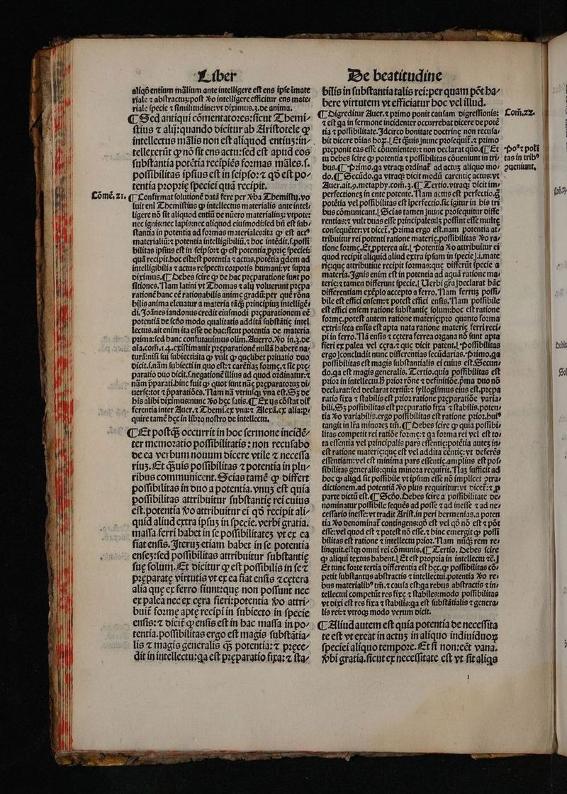 aliqð entium mãlium ante intelligere eft ens ipſe ĩmate rale ⁊ abftractus:poft Xo intelligere efficitur ens mate: riale (pecie ⁊ ſimilitudine: vt diximus.z. de anima, — ¶ Sed antiqui cõmentatoꝛes:ſicut Themi/ ſtius ⁊ alij:quando dicitur ab Ariſtotele gp tellexerũt p nó fit ens actu:ſed eft apud eos ſubſtantia potẽtia recipiẽs foꝛmas mãles.ſ. poſſibilitas ipſius eft in ſeipſo:⁊ qo eſt po^ tentia pꝛopꝛię ſpeciei qug recipit. luit eni Themiſtius c intellectus materialis ante intel / ligere nó ſit aliquod entiũ oe nũero materialiuʒ: vtpote: nec ignis:nec lapis:nec aliquod eiuſmodi:ſed bii eft fub: ſtantia in potentia ad foꝛmas materiales:ita ꝙ eft act? materialiũ:⁊ potentia intelligibiliũ.⁊ boc intẽdit.ſ.poſſi quá recipit. hoc eſt:eſt potentia ⁊ actus,. potẽtia qdem ad intelligibilia «actus reſpectu coꝛpoꝛis humani:vt ſupꝛa diximus. ¶ Debes fcire qp de bac pꝛeparatione ſunt po ſitiones. Nam latini vt Thomas alij voluerunt pꝛepa rationẽ banc cé rationabilis anime gradũ:per que róna bilis anima eleuatur a materia tãq; pꝛincipiuʒ intelligẽ di. Joãnes iandonus credit eiuſmodi pꝛeparationem eẽ potentiã de fcóo modo qualitatis additã ſubſtãtie intel lectus.ait enim ita effe de hac:ſicut potentia de materia turã:niſi (ai ſubiectiꝛita a» vult ꝙ quelibet pꝛiuatio duo dicit.ſ.nãm ſubiecti in quo eſt:⁊ carẽtiaʒ ſoꝛme.⁊ fic pac paratio duo dicit.ſ.negationẽ illias ad quod oꝛdinatur:⁊ nãm pparati.hinc fuit a» quot ſunt nac pꝛęparatoꝛuz di / uerſe:tot ⁊ pparatiócs. Nam nã vtriuſq; vna eſt.Sʒ de his alibi diximus:nunc Xo bcc ſatis.¶ Ex us cóftat dit quire tamẽ hc in libꝛo noftro de intellectu. ¶ Et poftqs occurrit in boc fermone incidẽ/ ter memoꝛatio poſſibilitatis:non recuſabo de ea verbum nouum dicere vtile ⁊ neceſſa riuʒ. Et q;uis poſſibilitas ⁊ potentia in plu/ ribus communicent.Scias tamẽ ꝙ differt poſſibilitas in duo a potentia. vius eft quía poſſibilitas attribuitur ſubſtantię rei cuius eſt. potentia Vo attribuitur ei qð recípit ali^ quid aliud extra ipſuʒ in ſpecie.verbi gratia. maſſa ferri habet in fc poſſibilitateʒ vt ex ea fiat enſis. Iteruʒ etiam habet in fe potentia enfe5:fed poſſibilitas attribuitur ſubſtantię fae ſolum. Et dicitur qv eft poſſibilis in fe pꝛeparatę virtutis vt ex ea fiat enſis ⁊cętera alia que ex ferro fiunt:quę non poffunt nec ex palea nec ex cera fieri:potentia vo attri⸗ buit foꝛmę apte recipi in ſubiecto in ſpecie enſis:⁊ dicit q enſis eft in hac maſſa in po^ tentia.poſſibilitas ergo eft magis fubftatía/ lis ⁊ magis generalis ds potentia:⁊ pꝛece⸗ dit in intellectu:qꝗa cft pꝛęparatio fixa:⁊ ſta⸗ bilis in ſubſtantia talis rei:per quam põt ha⸗ bere virtutem vt efficiatur hoc vel illud. à ¶ Digreditur Auer. ⁊ primo ponít cauſam digreſſionis: Com̃. 22. ⁊ eſt ga in fermone incidenter occurrebat dicere de pote tía ⁊ poſſibilitate.Idcirco bonitate ooctrínc non recuſa / bit dicere dĩias boz..| Et q;uis nunc pꝛoſequit᷑.⁊ pꝛimo pꝛeponit eas effc cduenientes:⁊ non declarat qũo. ¶ Et Poꝰ⁊ polĩi tu debes ſcire ꝙ potentia ⁊ poſſibilitas cóueniunt in tri / tas in trib? bus. ¶ Pꝛimo.qꝗa vtraq; oꝛdinat᷑ ad actus alíquo mo / pueniunt. do. ¶ Secũdo.ꝗa vtraq; dicit modii carentic actus:vt Auer. ait. g. metaphy. com̃. 3. ¶ Tertio. vtraq; dicit im. * perfectiones in ente potente. Nam actus eft perfectío.g (no potẽtia vel poſſibilitas cft iperfectío.fic igitur in bis tri bus cõmunicant. Scias tamen nunc pꝛoſequitur diffe rentias:⁊ vult duas effe pꝛincipales:lʒ poffint effe multe conſequẽter:vt dicet᷑.Pꝛima ergo eft.nam potentia at^ tribuitur rei potenti ratione materic.poffibilitae o ra / tione foꝛmg. Et ppterea ait. Potentia Xo attribuitur ei quod recipit aliquid aliud extra ipſum in ſpecieſ.i.mate ric quę attributiue recipit ſoꝛmas:quę differũt (pecie a materia. Ignis enim eft in potentia ad aquã ratione ma teric:⁊ tamen differunt ſpecie. Clerbi gra Joeclarat bác differentiam exéplo accepto a ferro. lam ferrus poſſi/ bile eft effici enſem:⁊ poteft effici enſis. lam poſſibile eft effici enfem ratione ſubſtantię folum:boc cft ratione foꝛme.poteſt autem ratione materię:pꝛo quanto foꝛma extrinſeca enſis eft apta nata ratione materię ferri reci pi in ferro. Nã enſis cetera ferrea oꝛgana nó funt apta fieri ex palea vel cera.⁊ que dicit patent. I Poſſibilitas ibt ergo Iconcludit nunc oifferentías ſecũdarias.Pꝛimo.ga poflibilitas eft magis ſubſtantialis ei cuius eſt.Secun / do. ga eft magis generalis. Tertio.quia poflibilitas cft e pꝛioꝛ in intellectu. ; pꝛioꝛ rõne ocfinit(oe.pma otto nó | declarat:ſed declarat tertiũ:⁊ ſyllogiſmus eius eſt.pꝛepa ratio fixa ⁊ ſtabilis eſt pꝛioꝛ ratione pꝛęparatiõe varía: bili. Sz poffibilítas eft pꝛeparatio fixa ⁊ ſtabilis.poten⸗ tía vo variabilis.ergo poſſibilitas cft ratione pꝛioꝛ.huiꝰ tangit in Ira minoꝛeʒ tm̃. ¶ Debes fcire ꝙ quía poſſibi⸗ litas competit rei ratióe foꝛme:⁊ qa foꝛma rei vel eft to ta eſſentia vel pꝛincipalis pars eſſentie:potẽtia autes in / eſt ratione materie: que eft vel addita céntic: vt deferẽs eſſentiam:vel eft minima pars effentíc.amplius eft pof fibilitas generalis:quia minoꝛa requirit. f 1a5 ſufficit ad hoc ꝙ aligd fit poſſibile vt ipſum effe nó implicet otra: dictíonem.ad potentiã o plus requiritur:vt dicet᷑:⁊ p parte dictũ eſt. ¶ Scdo.Oebes ſcire a poſſibilitate de⸗ nominatur poſſibile ſequẽs ad poffe ⁊ ad ineſſe ⁊ ad ne / ceſſario ineſſe:vt tradit Ariſt. in perí hermenias.a poten | tía Vo denominat᷑ contingens:qð eft vel qo nó eft « põt e(Te: vel quod eft ⁊ poteft nó eſſe.⁊ bínc emergit g» poſſi bilítas eft ratione « intellectu pꝛioꝛ. Nam nüds rem re: linquit.eſtq; omni rei cómunis. (T. Tertio. Debes fcire q aliqui textus habent.] Et eft pꝛopꝛia in intellectu ⁊c̃. Et tunc foꝛte tertia differentia eft hec.ꝙ poſſibilitas có» petit ſubſtantus abſtractis ⁊ intellectui.potentia o te» bus materialibꝰ tm̃.⁊ caufa eſt:ꝗa rebus abſtractis zin: tellectui competit res fixe ⁊ ſtabiles: modo poſſibilitas vt dixi eft res fixa ⁊ ſtabilis:ꝗa eft ſubſtãtialis «generar lis rei:⁊ vtroqʒ modo verum oicít. ¶ Aliud autem eft quía potentia de neceſſita te eft vt exeat in actuʒ in aliquo indiuiduoꝝ ſpeciei aliquo tempoꝛe.Et ſi non:eẽt vana. vᷣbi gratia.ſicut ex neceſſitate cft vt ſit alis Tcu 4 E— LL 7² A