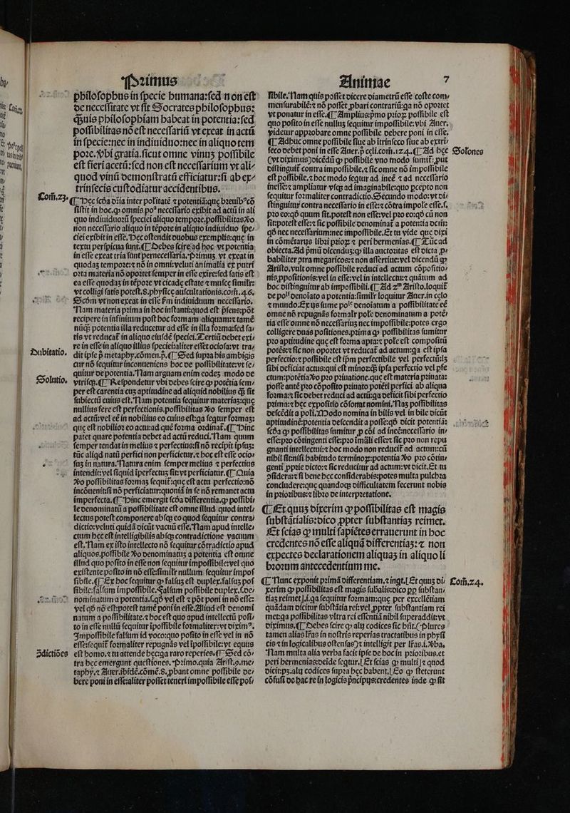 de neceſſitate vt ſit Socrates philoſophus: qᷓ;uis philoſophiam babeat in potentia:ſed poſſibilitas nó cft neceſſariũ vt creat in actũ in ſpecie:nec in indiuiduo:nec in aliquo tem po:x. bi gratia.ſicut omne vinuʒ poſſibile eft fieriacetũ:ſed non eft neceſſarium vt ali⸗ 89 quod vinũ demonſtratũ efficiatur:ſi ab ex € ] trinſecis cuſtodiatur accidentibus. Com̃. 23. ¶ Hec coa diia inter politatẽ 2 potentiã que bꝛeuibꝰcõ e ſiſtit in hoc. ꝙ omnis po* neceſſario exibit ad acti in ali t | quo indiuiduoꝛũ fpectei alíquo tempoꝛe.poſſibilitas o ! ! non neceſſario aliquo in tẽpoꝛe in alíquo indiuiduo fpe: y ciei exibit in effe, Pęc oſtendit duobus exemplis:que in i | textu perſpicua fant. (T Debes fcire ad hoc vt potentia 1 | in e(Te exeat tría fant perneceflaria.(»2imus. vt exeat in | quodas tempoꝛe:⁊ nó in omni:veluti animalia ex putri | | 0005 ertamateríanó opoꝛtet femper ín effe exire:ſed fatis eft . | ea effe quodas in tẽpoꝛe vt cicade eftate ⁊ mufce ſimilr: | . . stcollígi ſatis poteft. S. phyſicę auſcultationis.com̃. 4.6. E Scðm vt non exeat ín effe £m indiuiduum neceſſario. Nam materia pꝛima in hoc inſtanti:quod eſt pᷣſens:põt recipere in infinitum poſt hoc foꝛmam aliquam:⁊ tamẽ nũcq; potentia illa reducetur ad effe in illa foꝛma:ſed fa; tis vt reducat in aliquo eiuſdẽ ſpeciei. Tertiũ debet exi re in eſſe in aliquo illius ſpeciei:aliter eſſet ocioſa:vt tra; dit ipſe pmetaphy.cõmen. p. ¶ Sed ſupꝛa his ambigis cur nõ ſequitur inconueniens hoc de poſſibilitate:vt ſe / quitur de potentia. Nam arguam enim codes modo de vtriſq; . Reſpondetur vbi debes ſcire ꝙ potétia fem: per eft carentia cus aptitudine ad aliquid nobilius dj fit ſubiectũ cuius eſt. Nam potentia ſequitur materías:que nullius fere eft perfectionis poſſibilitas vᷣo femper eft ad actũ:vel ee in nobilius eo cuius eſt:qa feqtur foꝛmaʒ: quis eſt nobilioꝛ eo actu:ad que foꝛma oꝛdinat᷑. ¶ Hinc patet quare potentia debet ad actũ reduci. lam quum femper tendat in melius ⁊ perfectius:ſi nó recipit ipfus: tũc alígd natũ perfici non perficietur.⁊ hoc eft e(Te ocio:  ſuz in natura. Natura enim femper melius ⁊ perfectius intendit:vel ſiquid iperfectus ſit:vt perficiatur.¶ Quia 2vo poſſibilitas foꝛmaʒ fequít:que eft actu perfectio:nõ incduenit:ſi nó perficiatur:quoniã ín fe nó remanet actu imperfecta. (T Hinc emergit ſcda differentia.ꝙ poſſibi le denominatũ a poſſibilitate eſt omne illud quod intel / lectus poteft componere abſq; eo quod ſequitur contra / dictio:veluti quidã dicũt vacuũ eſſe. Nam apud intelle, | cium bec eft intelligibilis abſq; contradictione vacuum eft, Nam ex ifto intellecto nó fequitur cõtradictio apud aliquos.poſſibile vᷣo denominatuzʒ a potentia cft omne illud quo poſito in eſſe non ſequitur impoſſibile:vel quo exiſtente poſito in nó eſſe:ſimiłr nullum ſequitur impoſ ſibile:falſum impoſſibile. Falſum poſſibile duplex. .de / Ang nominatum a potentia.ſ.qð vel eft ⁊ pot poni in nó effe: vel qó nó eſt:poteſt tamẽ poni in eſſe. Aliud eft denomi patum a poffibilitate.z hoc eft quo apud intellectũ pofi to in eſſe nullũ ſequitur ĩpoſſibile foꝛmaliter:vt diximꝰ. Impoſſibile falſum id voco:quo poſito in eſſe vel in nõ effe:fequit foꝛmaliter repugnãs vel ĩpoſſibile:vt equus Zdictiões eſt homo. ⁊ tu attende hec:ꝗa raro reperies. . Sed cõ / tra bcc emergunt queſtiones. Pꝛimo. quia Ariſt.ↄ.me / taphy. ⁊ Auer. ipiclẽ. cõmẽ. 8. ꝓbant omne poſſibile de / bere poni ín efle;alíter poſſet eneri impoſſibile effe pofi Dubitatio. Solutio. ſibile. am quis poſſet dicere diametrũ effe coſte com menſurabilẽ:⁊ nó poflct ꝓbari contrariũ:ꝗa nó opoꝛtet vt ponatur ín effe (T^ Amplius:pᷣmo pꝛioꝝ poſſibile cft videtur appꝛobare omne poſſibile debere poni in cfle, ¶ Adhuc omne poſſibile fiue ab ĩtrinſeco ſiue ab extri ſeco debet poni in effe Auer. p celí.com.1z 4. ¶ Ad bcc (yt diximus)dicẽdũ ꝙ poſſibile vno modo ſumit᷑:ꝓut diſtinguit᷑ contra impoſſibile.⁊ ſic omne nó impoſſibile eft poſſibile.⁊ hoc modo feqtur ad ineẽ ⁊ ad neceſſario ineſſe:⁊ ampliatur vſq; ad ĩimaginabile:quo ꝑcepto non fequitur ſoꝛmaliter contradictio Secundo modo: vt di ſtinguitur contra neceſſario in eſſe:⁊ cõtra impole eſſe.ſ. pꝛo eo:qð quum ſit.poteſt non eſſe:vel pꝛo eo:qð cti non ſit:poteſt eſſe:⁊ fic poffibile denominat᷑ a potentia dem̃ qð nec neceſſarium:nec impoſſibile.Et tu vide quc dixi in cómétarys libꝛi pꝛioꝝ ⁊ peri hermenias.¶ Tũc ad obiecta. Ad pᷣmũ oicendus:g illa auctoꝛitas eft dicta p» babiliter otra megaricos:⁊ non aſſertiue:vel dicendũ ap Ariſto.vult omne poſſibile reduci ad actum cõpoſitio / nis ppoſitionis:vel ín eſſe:vel in intellectu:⁊ quãtum ad hoc diſtinguitur ab impoſſibili.¶ Ad z Ariſto. loquit de poll denoĩato a potentia:ſimilr loquitur Auer. in celo ⁊ mundo Ex ys fume pol denoĩatum a poſſibilitate ee omne nõ repugnãs foꝛmalr pole denominatum a. pote? tia eſſe omne nó neceſſariuʒ nec impoſſibile:potes ergo colligere duas pofitiones.pzima qp poſſibilitas ſumitur pꝛo aptitudine que eft foꝛma apta:⁊ pole cft compoſitũ potẽs:⁊ fic non opoꝛtet vt reducat ad actum:qa eſt ipfa perfectio:⁊ poſſibile eft ipm perfectibile vel perfectũ:lʒ fibi deficiat actus:qui eft minoꝛiq; ipfa perfectio vel pfe ctum:potẽtia vᷣo pꝛo pꝛiuatione.que eft materia pꝛiuata: poſſe autẽ pꝛo cõpoſito pꝛiuato potẽti perfici ab aliqua foꝛma:⁊ ſic debet reduci ad actü:qa deficit fibi perfectio pꝛima:⁊ hec expoſitio cõſonat nomini. Naʒ potfibilitas deſcẽdit a poli. Modo nomina in bilis vel in bile oícüt Solones fcóa q» poſſibilitas ſumitur ꝓ cõi ad ineẽ:neceſſario in / eſſe:pꝛo cõtingenti eſſe:pꝛo ĩmãli eſſe:⁊ fic pꝛo non repu gnanti intellectui:⁊ boc modo non reducit᷑ ad actum:cũ nibil ſit:niſi habitudo termínoz:potentia Xo pꝛo cõtin / genti ꝓpꝛie dicto:⁊ ſic reducitur ad actum:vt dicit. Et tu ↄſidera:⁊ ſi bene hec conſiderabis:potes multa pulchꝛa concludere:quę quandoq; difficultatem fecerunt nobis in pꝛioꝛibus:⁊ libꝛo de interpꝛetatione. ¶ Et quuʒ dixerim ꝙ poſſibilitas eft magis ſubſtãtialis:dico ꝓpter ſubſtantiaʒ reimet. Et ſcias ꝙ multi ſapiẽtes errauerunt in hoc credentes nõ eſſe aliquã differentiaʒ:⁊ non expectes declarationem aliquaʒ in aliquo li bꝛoꝛum antecedentium me. xerim ꝙ poſſibilitas eft magis ſubalis:dico pp ſubſtan tias reimet .i.qa ſequitur foꝛmam:quę per excellẽtiam quãdam dicitur (abftátía rei:vel ꝓpter ſubſtantiam rei met:ga poſſibilitas vItra rei eſſentiã nibil ſuperaddit:vt diximus. ¶ Debes fcire ꝙ alt) codices fic hñt.(plures tamen alias [ras ín noſtris reperias tractatibus in phyſi cis ⁊ in logicalibus oftenfae intelligit per lr̃as.i.vᷣba. Nam multa alia verba facit ipfe de hoc in pꝛioꝛibus.et peri hermenias:deide ſeꝗtur.¶ Et ſcias ꝙ multi j⁊ quod dicit:pʒ. alu codices ſupꝛa bec habent. Eo ꝙ ſteterunt cõfuſi de hac re in logicis pᷣncipus:credentes inde qp ſit