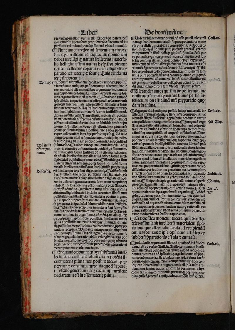 1 hi To Com̃. 25. Mã ĩtells dr̃nt ⁊ aue nlunt. Difſerẽtia. Liber non biberim hec in fonte pꝛopꝛio:neſcio fi textus eft ſu / perfluus:vel mãcus:lʒ vtrũq; ſit / parũ videat momẽti. ¶ Nunc autem redeo ad ſententiam meã:⁊ dico ꝙ hᷣm illoꝛum antiquoꝛum opinionem debet intelligi qp natura ĩtellectus materia lis ĩtelligitur:ſicut natura hylę.ſ.vt dicatur ꝙ iſte intellectus cõparat᷑ rei intelligibili co^ paratione materie ⁊ foꝛmę:qᷓ;uis eẽntia ma terię ſit potentia. ¶ Et quum digreſſionem ſecerit:redit nunc ad ꝓpoſitũ: ⁊ interpratur antiquoꝝ poſitionem:qui dixerunt intelle ctus materialẽ effe materiã:hoc argumento moti.mate / ria recipit omnes foꝛmas.intellectus recipit omnes foꝛ / mas. ergo intellectus eft materia. ¶ Circa banc rationẽ ipſe oſtẽdit in quo ſenſu concluſio poteſt tolerari:⁊ vult Q poteft teneri ꝙ materialis intellect? ſit materia fimi; litudine receptionis. 11a5 ita intellectus comparatur re: bus intelligibilibus:vt materia foꝛmis ſenſibilibus:ad / dit tamen differentiã. Nam eſſentia materie eft potétía: ita vt potentia fit differentia effentíalis materic:fi habet differentiã eſſentialẽ:vt in libꝛo oe ſubſtãtia oꝛbis diſpu tatum eſt. Intellectus Xo non eft eſſentialiter potẽtia:ſʒ potius poffibilis dicitur a poſſibilitate:⁊ nó a potentia: vt per differentiam inter bec perfpicuus eft. ¶ Ad ſyllo giſmũ eoꝝ nũc nihil reſpondet:neq; curauit ipfas reſer / re nũc:ſed in.z.de aĩa. in pᷣncipio cómenti.s.refpondít ad ipſum. vide. ¶ Debes fcire ꝙ intellectus materialis cus, materia cõuenit ⁊ differt:cõuenit quidẽ.pᷣ ga ſicut mate: ria nullã habet foꝛmã ſenſibilẽ de ſui eſſentia:ſed poten / tía oẽs:ſic intellect? materialis nullã babet foꝛmã intel ligibilẽ:ſed poſſibilitate ↄtinet oẽs.¶ Secũdo. a ficut materia efficit᷑ in actu ens ꝓpter foꝛmã ſenſibilẽ:ſic ma terialis intellectus efficit᷑ actu intelligibilis per pfentías rei intellecte in eo:⁊ fant alic ouenientíc (T Hifferũt aũt p ga intellectus nó recipit particulariter ⁊ ſignate:ſʒ vlr ⁊ abſtracte.materia ?oo particulariter ⁊ ſignate.¶ Se / cundo oífferunt.qa materia ante foꝛmarum receptioneʒ nibil eſt:niſi fola potentia vel pꝛiuatio:vt dicit Juer. 12. metapD.cómé.r 4. Intellectus auteʒ eft aliqua eſſentia abſqʒ intelligibilibus:ſed includit carentiam illoꝛũ cum poſſibilitate ad illa.¶ Tertio. materia ponitur in gene / re ⁊ in ſpecie pꝛopter foꝛmam.intellectus materialis nec in genere nec in ſpecie:ſed folum redditur actu itelligíbi: lis. ¶ Quarto.que recipiũtur in materia ftint foꝛmeẽ ſin / gulares. que xo in intellectu:ſunt vniuerſales. De his oí; ximus amplius in digreſſione.5̊. cõmẽti. 3. de aĩa. ¶ Ex ys perſpicuum gp bene dici poteft hic intellectus mate / rialis ⁊ poſſibilis.materialis quidem ſimilitudine mate rig. poſſibilis Xo poſſibilitate recipiendi:⁊ non ꝓpter po tentiam receptiua. Male autẽ nũcupatur ab aliquibus intellectus paſſibilis. fas eft ingenitus ⁊ incoꝛruptus:ſʒ dianoea grece:latine rationabilis vel cogitatiua dici pot intellectus paſſibilis:eo qpbec pars anime: quę dianoea ⁊ coꝛruptionem:vt diximus ſupꝛa. ¶ Et quando ponunt ꝙ; bec ſubſtantia intel lectus materialis fit folum ens in potétía fi cut materia pꝛima:non poffunt dicere ꝙ ge neretur ⁊ coꝛrumpatur:quia quod in poté^ tía eſt:nõ generatur neqʒ coꝛrumpitur:ſicut declaratum eft ín effe materie pꝛimg. De beatitudine - dato q íntellectus materíalis fit pura potentía:vt mate / ria pma eſt:ſic generabilis ⁊ coꝛruptibilis. Reſpõdet ꝙ non: ⁊ ſyllogigat ſic. nulla pura potentia generat. vel co2/ ra potentia. ergo non generat neq; coꝛrumpitur. vel foꝛ te hic confutat aliã antiquoꝝ poſitioneʒ:qui dixerunt op. intellectus eft eſſentialiter potẽtia : vti pma materia cft: ⁊ tamẽ cõgeneratur nobiſcũ:⁊ nobiſcũ coꝛrũpit᷑.¶ Ad hos ergo obucit gp hęc duo contradicunt fibimet. flam nulla pura potentia eft nata coꝛrumpi.omne eniʒ quod coꝛrumpitur:vel eft actus vel babée actum.ſimiliter oẽ qð generatur:vel eft actus vel habens actũ.⁊ foꝛte inten dit aliud:ſed nó curo. Nam vtcũq; fit parum refert, ¶ Alexander auteʒ qui fuit de poſtremis in⸗ quiſitoꝛibꝰ ſentit ꝙ natura huius partis in/ tellectus non eft alíud niſi peeparatio quę/ dam in anima. | tellectus fit pura potentia:⁊ fit genitꝰ⁊ coꝛruptibilis:nũc oſtendit Alexã.fuiſſe huius opinionis:z oꝛdinate narrat eius poſitionem ⁊ argumentaʒ eius. (T. Imaginat᷑ ergo Alexan.ꝙ rationalis anima eft foꝛma humani coꝛpoꝛis traducta ex ſemine ⁊ virtutibꝰ ⁊ potentus elementos: ⁊ ſimiliter coꝛruptibilis ad coꝛpoꝛis diſſolutionẽ. Tunc imaginat᷑ cũ aia illa cõnaſci quandã pparationem.í.ca: pacitatem ad oia intelligibilia:quę capacitas fett pꝛepa ratio cft pꝛiuatio intelligibiliũ (cu carentía illoꝝ cũ pol ſibilitate ad illa.eo enim ipfo ꝙ rationalis aia ex femine traducitur:naſcitur capax perfici ab omnibꝰ intelligibi⸗ bilium apud ipſum eſt intellectus materialis.ergo ſicut anima rationalis generatur ⁊ coꝛrumpitur:ſic (tia capa: citas vel pꝛeparatio ad intelligib ilia ꝓgeneratur vel có diſſoluitur.per fe auteʒ nec generatur nec coꝛrumpitur. ¶ Et ſi querat ab eo quare bec capacitas feu pparatio non cõnaſcitur anime bouis vel equi:ſed ſolũ anime bo minis. ¶ Reſpondet ipſe ga rationalis anima eft perfe ctioꝛ cęteris:quũ ſit maximũ in qð poteft natura.⁊ ideo fibi cõnaſcit᷑ bcc pꝛeparatio.cum ceteris 2o nó. ¶ Et ſi queratur ab eo an hęc capacitas fit oꝛganica. ¶ ridet q bec capacitas nec eft ſenſuum interioꝝ nec exterioꝛũ aliquis. nam quilibet iſtoꝛum conſequitur vnionem aic rationalis ad oꝛgana. Sed intellectus hic materialis eſt pura capacitas ſequens eſſentiam nature rationalis: vt anima rationalis:⁊ non vt eſt actus omnium oꝛganoꝛũ: ⁊ hoc modo differt a ſenſibus apud eum. ¶ Et hoc ideo mouetur dicere:quia Ariſto/ teles aſſimilauit intellectũ materialem ppa^ rationi:quę eſt vt tabula raſa ad recipiendũ omnes foꝛmas:⁊ ipſe opinatus eft ideo qv ſubiectũ pparationte cft aĩa ⁊ cum aia. ¶ Inducit nũc argumentũ Alex ad opinionẽ ſuã fulcien dam.⁊ eft ex verbis Ariſt. ſic.Ariſto. comparauit intelle ctum materíalé pꝛeparationi tabulę raſę ad recipiendũ omnes picturas:⁊ nó ipfi tabulc.ergo ĩtellectus eft pᷣpa⸗ ratio:⁊ nó materia. ⁊ fic tabula animę ipfa raſura ſeu p / paratio intellectui materiali comparabuntur.⁊ per con / fequens ſubiectũ buius pꝛeparationis eft ipfa anima ra; tionalis ex ſemine traducta:⁊ cum ea permanens ⁊ fixa coeua ei:⁊ nunq;; coꝛruptibilis per ſe:neq; per fe genera; bilis:quũ cõgeneret᷑ ⁊ quũ pꝛoducatur. Sic igit᷑ Alexã, ! ( : I | | Com̃. 27. Põ Alex. Dubitatio. Solutio. faf bw z *r