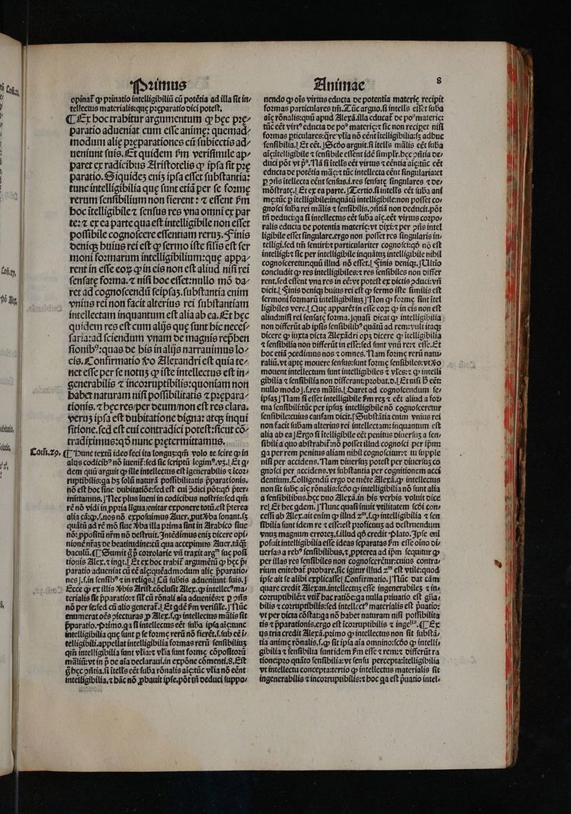 | opinat᷑ ꝙ pꝛinatio intelligibiliũ cũ potẽtia ad illa fit in / ^ m» tellectus materialis:que pꝛæparatio dici poteft, | ¶ Er hoc trabitur argumentum q bec pꝛę/ t paratio adueniat cum eſſe animę: quemad^ Li modum alíe pꝛeparationes cũ ſubiectis ad^ m ueniunt ſuis. Et quídem frr veriſimile ap^ : paret ex radicibus Ariſtotelis cp ípfa fit pꝛę | 1i paratio.Siquideʒ enís ipſa effet ſubſtantia: tunc intelligibilia quę ſunt etiã per ſe foꝛmę rerum ſenſibilium non fierent: ⁊ effent Pim hoc ĩtelligibile ⁊ ſenſus res vna omni ex par te: ⁊ ex ea parte qua eft intelligibile non eſſet poſſibile cognofcere eſſentiam reruʒ. Finis deniq; huius rei eft ꝙ ſermo ifte filie eft (er | moni foꝛmarum intelligibilium:quę appa^ , rent in effe eoꝝ ꝙ in eis non eft aliud niſi rei fenfate foꝛma.⁊ niſi hoc eſſet:nullo mõ da⸗ | ret ad cognoſcendũ ſeipſaʒ.ſubſtantia enim W vnius rei non facit alterius rei ſubſtantiam intellectam inquantum eſt alia ab ea. Et bec quidem res eft cum alijs que ſunt hic neceſ/ ſarla:ad ſciendum vnam de magnis repᷣhen ſionibꝰ:quas de his in alijs narrauimus lo/ cis. Confirmatio vo Alexandri eſt quía te/ net effe per ſe notuʒ ꝙ iſte intellectus eft in/ generabilis ⁊ incoꝛruptibilis:quoniam non habet naturam niſi poſſibilitatis ⁊ pꝛępara⸗/ tionis.⁊ hęc res / per deum / non eft res clara. verus ipfa eſt dubitatione digna: atqs inqui bin, ſitione.ſed eft cui contradici poteſt:ſicut co^ tradiximus:qð nunc pꝛętermittamus.  £oifi.zo, ¶ Hunc textü ideo feci ita longuʒ:qm̃ volo te fcire ꝙ in T alus codicibꝰ nó inenít:fed fic ſcriptũ legimꝰ. vʒ. Et q I dem quũ arguit cp ille intellectus eft ĩgenerabilis ⁊ ĩcoꝛ / : ruptibílis:qa bs ſolũ naturã poſſibilitatis pparationís. nõ eft bocfínc dubitatiõe:ſed eft cui 2díci põt:qð pter: mittamus.] Nec plus ĩueni in codicibus noſtris:ſed qm̃ rẽ nõ vidi in ppꝛia lĩgua /enitar exponere totũ.eſt pterea alia cã:ꝙ.ſ.nos nõ expoſuimus Auer. ꝓutvᷣ ba ſonant.ſʒ quãtũ ad ré mõ fiue vᷣba illa pꝛima (int in Arabico ſiue nó: ppofitii nr̃m nó deſtruit. Intẽdimus eniz dicere opi / | nionẽ nfas oe beatitudine:cũ qua accepimus Auer.tãq; | baculũ. ¶ Sumit à coꝛrolarie vñ traxit arg (tc poſi | tionis Alex.⁊ ingt. Et ex boc trabít argumẽtũ ꝙ bec pr | paratio adueniat cũ e&amp; ale: quéadmodum alie pparatio | nes J.f.ín ſenſibꝰ ⁊ in reliꝗs. Cũ (ubtis adueniunt fuis, | | Pp. Ecce q; ex illis vᷣbis Ariſt.cõcluſit Alex. gp intellecꝰma / terialis (it pparatío:« fil cũ rõnali aia adueniẽs:⁊ p ↄñs ^ nó per ſe:ſed cũ alio generat.| Et gdé &amp;m verifile. | flüc enumerat oẽs ↄiecturas p Alex. ſ.ꝙ intellectus mãlis fit pᷣparatio.·Pꝛimo. qa fi intellectus eẽt ſuba ipfaaicitunc intelligibilia que ſunt p fe foꝛme rerũ nó fierẽt.ſ.ſub cé i/ telligibili.appellat intelligibilia foꝛmas rerũ ſenſibiliuʒ qii intelligibilia fant vlia:⁊ vTía fant foꝛmę cõpoſitoꝛũ mãliũ:vt in p oe aia declaraui. in expõne cõmenti.8. Eft Shec ↄñtia. ſi ĩtells eẽt ſuba rõnalis aĩc:tũc vlia nó eẽnt intelligibilia.⁊ bác nó ꝓbauit ipſe.põt tl deduci ſuppo / nendo ꝙ oĩs virtus educta oe potentia materie recipit foꝛmas particulares tm̃. Tũc arguo.ſi intells effct ſuba aic rõnalis:quũ apud Alexã.illa educat᷑ de poꝰ materie: tũc eẽt virt? educta oe po? materic:⁊ ſic non reciꝑet niſi foꝛmas ptículares:qre vlia nó eent ĩtelligibilia:ſʒ adbuc ſenſibilia. £t eẽt.] Scðo arguit.ſi tells mãlis eẽt ſuba ag ĩtelligibile ⁊ ſenſibile eſſent ide ſimplr.hec ↄñtia de / duci põt vt p̃ꝰ. là fi ĩtells eẽt virtus ⁊ eẽntia aĩc:tũc eẽt educta de potẽtia mãc:⁊ tũc intellecta cent ſingularia:et pris ĩtellecta eẽnt ſenſus.i.res fenfate ſingulares «oe; móftratc.| Et ex ea parte. Tertio.ſi intells eẽt ſuba ani me:tũc ꝑ ĩtelligibile:inquãtũ intelligibile:non poffet co gnofci ſuba rei mãlis ⁊ ſenſibilis.ↄñtiã non deducit.põt tii deduci:qa fi intellectus eẽt (ba aic.eét virtus coꝛpo / ralis educta de potentia materic:vt dixi:⁊ per ↄñs intel ligibile effet ſingulare.ergo non poflet res fingularis ín telligi.ſed tin ſentiri:⁊ particulariter cogno ſci:qð nó eft intelligi: fic per intelligibile inquátus intelligibile nibil cognoſceretur:quũ illud. nó effet.| Finis oeníqs.]CHltio concludit ꝙ res intelligibiles:⁊ res ſenſibiles non oíffer rent.ſed eſſent vna res in ee: vt poteft ex dictis ꝓduci:vñ dicit. Finis oeníqs huius rei eft qp fermo iſte ſimilis eft ſermoni foꝛmarũ intelligibiliuʒ Non a» foꝛme fint ĩtel ligibiles vere. Que apparẽt in effe coz; ꝙ in eis non eft aliud:niſi rei fenfatc ſoꝛma.ſquaſi dicat ꝙ intelligibilia non differũt ab ipfis ſenſibilibꝰ quãtũ ad rem: vult itaqʒ dicere gb iuxta oícta Alexãdri ops dicere qb ĩtelligibilia 4 ſenſibilia non differũt in eſſe:ſed fant vnü re:⁊ eſſe.Et hoc etiã ↄcedimus nos ⁊ omnes, Nam foꝛme rerũ natu / raliũ. vt aptę mouere ſenſus:ſunt foꝛmę ſenſibiles:vtõo mouent intellectum funt intelligibiles ⁊ vles:⁊ ꝙ intelli gibilia « ſenſibilia non diſſerant:pꝛobat.d. Et mfi Db eẽt: nullo modo].ſ.res mãlis. Daret ad cognoſcendum ſe / ipſaz] Nam fi eſſet intelligibile $m res ⁊ eẽt aliud a foꝛ⸗ ma ſenſibili:tũc per ipſuʒ intelligibile nõ cognoſceretur ſenſibile:cuius caufam oícit.[ Subſtãtia enim vnius rei non facit fabam alterius rei intellectam:inquantum eft alia ab ea | £rgo ſi ĩtelligibile e&amp;t penitus diuerſuʒ a fen ſibili a quo abftrabit:nó poſſet illud cognoſci per ípm: ga per rem penitus aliam nihil cognoſcitur:⁊ iu ſupple niſi per accidens. Nam diuerſuzʒ poteft per diuerſuʒ co gnofci per accidens. vt ſubſtantia per cognitionem acci dentium. Colligendũ ergo de méte Alexã.ꝙ intellectus non fit ſube aic rõnalis:ſcdo ꝙ intellígibilia nó funt alia à ſenſibilibus.hec duo Alexã. in his verbis volnit dice rel Et bec ꝗdem.] Nunc quaſi ĩnuit vtilitatem fcói con: ceſſi ab Alex.ait enim ꝙ illud zu.ſ.ꝙ intelligibilia ⁊ fen ſibilia (nnt idem re ⁊ eſſe:eſt pꝛoficuuʒ ad deſtruendum vnuz magnum erroꝛez.ſ.illud qð credit Plato. Ipſe eni poſuit intelligibilia effe ideas ſeparatas Pm efTe oĩno di / uerſas a reb? ſenſibilibus.⁊ ꝓpterea ad ipm fequitur ap per illas res fenfibiles non cognoſcerẽtur:cuius contra / rium enitebat pꝛobare.ſic igitur illud 20 eft vtile:quod ipſe ait fe alibi explicaffe| Confirmatio. | Nũc oat cám quare credit Alexan.intellectuʒ eſſe ingenerabiles « in · coꝛruptibilẽ:⁊ vtit hac ratiõe:gꝗa nulla pꝛiuatio eft giia/ bilis ⁊ coꝛruptibilis:ſed intellectꝰ materialis eft puatio: vt per dicta cõſtat:ꝗa nó babet naturam nifi poſſibilita tis ⁊ p̃parationis.ergo eft ĩcoꝛruptibilis ⁊ ingelis.¶ Ex us tria credit Alexã.pꝛimo ꝙ intellectus non fit ſubſtã⸗ tía anime rónalis.f.g» fit ipſa aia omníno:fcóo qp intelli, gibilia ⁊ ſenſibilia ſunt idem fm effe ⁊ rem:⁊ differũt ra tione:pꝛo quãto ſenſibilia:vt ſenſu percepta:ĩtelligibilia vt intellectu concepta:tertio ꝙ intellectus materialis ſit ingenerabilis ⁊ incoꝛruptibilis:⁊ boc ga eft pᷣuatio intel ·