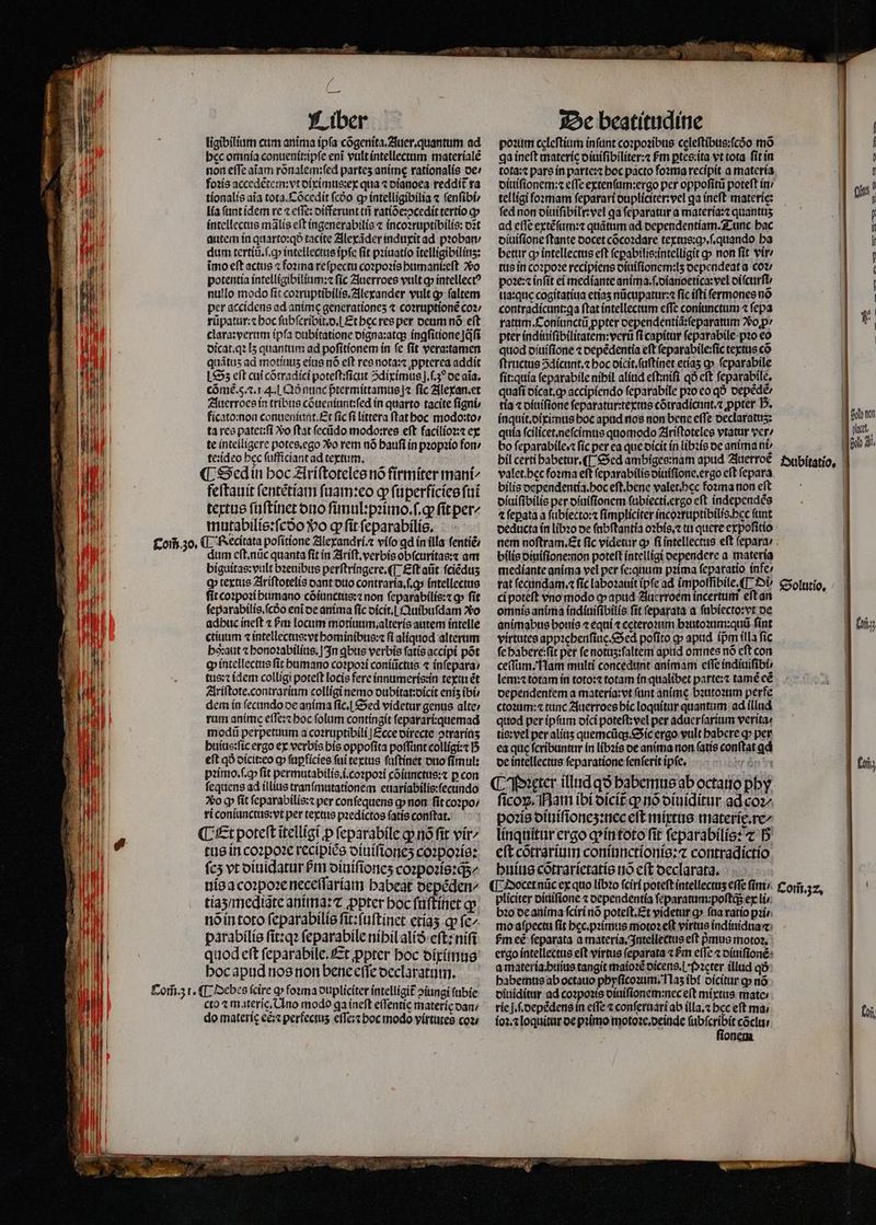 NI e ij ligibilium cum anima ipfa cõgenita.Auer.quantum ad bcc omnia conuenit:ipſe eni vult intellectum materialẽ non efTe aiam rõnalem:ſed partes animè rationalis de / foꝛis accedẽtem:vt diximus:ex qua ⁊ dianoea reddit᷑ ra tionalis aia tota. Cõcedit fcóo ꝙ intelligibilia ⁊ ſenſibi / lia (ant idem re ⁊ eſſe:differunt tñ ratiõe:pↄcedit tertio cp MT intellectis mãlis eft ingenerabilis ⁊ incoꝛruptibilis: ozt autem in quarto:qð tacite Alexãder induxit ad probar dum tertiũ.ſ.ꝙ intellectus ipſe (it pꝛiuatio ĩtelligibiliuz: imo eft actus ⁊ foꝛma reſpectu coꝛpoꝛis humani:eſt vo potentia intelligibilium:⁊ ſic Auerroes vult ꝙ intellectꝰ nullo modo fit coꝛruptibilis. Alexander vult ꝙ faltem per accidens ad anime generatíones ⁊ coꝛruptionẽ coꝛ / | | rũpatur:⁊ hoc ſubſcribit.d. Etbecres per deum nó eft E clara:verum ipſa dubitatione oigna:atqs íngfitione jq̃ſi ji dicat.qꝛ I5 quantum ad poſitionem ín fe ſit vera:tamen quátus ad motiuuz eius nó eft res nota:⁊ ꝓpterea addit Sz eft cui cõtradici poteſt:ſicut Sdiximus]j.ſ.30 de aia; cõmè. 5.⁊. 14. l Qð nunc pᷣtermittamus]⁊ fic Alexan.et Auerroes in tribus cõueniunt:ſed in quarto tacite figni, ficato:non conueniunt. Et fic fi littera ſtat hoc modo:to: LEN ta res patet:ſi o ftat ſecũdo modo:res eft facilioꝛ:⁊ ex WP te intelligere potes.ego 2o rem nó bauf ín pꝛopꝛio fon 1 te:ideo bec ſufficiant ad textum, ¶ Sed in hoc Ariſtoteles nó firmiter mant | feſtauit ſentẽtiam ſuam:eo gp ſuperficies fui nl textus ſuſtinet ono ſimul:pꝛimo.ſ.ꝙ fit per^ | mutabilis:ſcdo Vo ꝙ fit ſeparabilis. Com̃ 30. ¶ Recitata poſitione Alexandri.⁊ vifo gd ín illa ſentiẽ/ dum eſt.nũc quanta ſit in Ariſt. verbis obſcuritas:⁊ am biguitas:vult bꝛeuibus perſtringere. ¶ Eſt aũt fciédus EMI qp textue Ariſtotelis dant duo contraría, f.q» intellectus Por fit coꝛpoꝛi humano cõiunctus: ⁊ non ſeparabilis:⁊ ꝙ fit ſeparabilis.ſcdᷣo eni de anima fic dicit. Quibuſdam Xo :- ml adbuc ineft ⁊ Pm locum motiuum.alteris antem intelle Ew ctiuum ⁊ intellectus:vt hominibus:⁊ fi alíquod alterum E i ha: aut ⁊ honoꝛabilius. In ꝗbus verbis fatís accipi põt zi n | cp intellectus fit humano coꝛpoꝛi coniũctus ⁊ inſepara / BILL tus;cidem colligi poteft locis fere innumeris:in texiu ét 4 wt i Ariſtote. contrarium colligi nemo dubitat:dicit enis ibi EUN dem in ſecundo de anima ſic. Sed videtur genus alte: : N rum anime eſſe:⁊ hoc folum contingit ſeparari:quemad 4 0 modu perpetuum a coꝛruptibili Ecce directe ↄtrarinʒ TTE huius:ſic ergo ex verbis his oppofita poſſunt colligi:⁊ h M eft qð dicit:eo ꝙ fapfícies ſui textus ſuſtinet duo fímul: J pꝛimo.ſ.ꝙ fit permutabilis. i: coꝛpoꝛi cõiunctus:⁊ p con WM fequens ad illius tranſmutationem euariabilis:ſecundo ! vo ꝙ fit ſeparabilis:⁊ per conſequens q non ſit coꝛpo / ri coniunctus:vt per textus pꝛedictos ſatis conſtat. ¶ Er poteft iteilígi p ſeparabile qp nó fit vir tus in coꝛpoꝛe recipiẽs diuiſioneʒ coꝛpoꝛis: fcs vt diuidatur Pri diuiſioneʒ coꝛpoꝛis:q;/ nis a coꝛpoꝛe neceſſariam babeat depẽden⸗ EM tiaʒ / mediãte anima: ⁊ ppter boc ſuſtinet ꝙ ung nõ in toto ſeparabilis ſit:ſuſtinet etiaʒ ꝙ fe^ P» parabilis ſit:qꝛ ſeparabile níbil alið eſt: niſi quod eft ſeparabile. Et ꝓpter hoc diximus hoc apud nos non bene eſſe declaratum. Com̃. 31. ¶ Debes fcire ꝙ foꝛma dupliciter intelligit᷑ ↄiungi ſubie cto ⁊ materie. Uno modo ga ineſt e(fentíc materie dan / do materíc eẽ:⁊ perfectus eſſe:⁊ hoc modo virtutes coz; poꝛum celeſtium inſunt coꝛpoꝛibus cęleſtibus:ſcdo mõ ga ineft materie diuiſibiliter:⁊ fm ꝑtes:ita vt tota ſit in tota:⁊ pars in parte:⁊ boc pacto foꝛma recipit a materia diuiſionem:⁊ eſſe extenſum:ergo per oppoſitũ poteſt in / telligi formam ſeparari dupliciter:vel qa ineft materie: fed non diuiſibilr:vel qa ſeparatur a materia:⁊ quantuʒ ad effe extẽſum:⁊ quãtum ad dependentiam. Tunc bac diuiſione ſtante docet cõcoꝛdare textus:ꝙ.ſ.quando ba betur op intellectus eft ſeꝑabilis:intelligit ꝙ non fit vir tus in coꝛpoꝛe recipiens diuiſionem:lʒ oependeat a coꝛ / poꝛe:⁊ inſit ei mediante anima. ſ.dianoetica: vel oifctirfU ua:què cogitatiua etiaʒ nũcupatur:⁊ fic ifti ſermones no contradícant:qa ftat intellectum cffc coniunctum ⁊ ſepa ratum.Coniunctũ ppter dependentiã:ſeparatum op / pter indiuiſibilitatem:verũ ſi capitur ſeparabile pꝛo eo quod diuiſione ⁊ depẽdentia eft ſeparabile:ſic textus có ſtructus ↄdicunt.⁊ boc dicit.ſuſtinet etiaʒ a» ſeparabile ſit:quia ſeparabile níbil aliud eſt:niſi qó cft ſeparabile. quafi dicat.ꝙ accipiendo ſeparabile pꝛo eo qð depẽdẽ / tia t diuiſtone ſeparatur:textus cõtradicunt.⁊ ꝓpter D. inquit.diximus hoc apud nos non bene effe oeclaratus: quia ſcilicet. neſcimus quomodo Ariſtoteles vtatur ver / bo ſeparabile.⁊ ſic per ea que dicit in libꝛis oc anima ni: bil certi habetur. ¶ Sed ambiges:nam apud Auerroẽ valet. hec foꝛma eft ſeparabilis diuiſione.ergo cft ſepara bilis dependentia.hoc eſt. bene valet.hec foꝛma non eft diuiſibilis per diuiſionem ſubiecti. ergo eft independẽs ⁊ fepata a ſubiecto:⁊ ſimpliciter incoꝛruptibilis.pec funt deducta ín libꝛo de ſabſtantia oꝛbis.⁊ tu quere expoſitio bilis diuiſione:non poteft intelligi oependere a materia mediante anima vel per ſe:quum pꝛima ſeparatio infe/ rat ſecundam.⁊ fic labozauít (pfe ad ĩmpoſſibile.¶ Di ci poteft vno modo ꝙ apud Auerroem incertum eſt an omnis anima indiuiſibilis fit ſeparata a ſubiecto:vt de animabus bouis ⁊ equi ⁊ ceteroꝛum bꝛutoꝛum:quũ fint virtutes appꝛehenſiuę. Sed poſito q apud ípm illa fic ſe habere:ſit per ſe notuz:ſaltem apud omnes nó eft con ceſſum. Nam multi concedunt animam cffc indiuiſibi/ lem: ⁊ totam in toto: totam in qualibet parte:⁊ tamẽ eẽ oependentem a materia:vt (ant anime bꝛutoꝛum perfe ctoꝛum:⁊ tunc Auerroes hic loquitur quantum ad illud quod per ipſum dici poteſt:vel per aduerſarium verita: tis: wel per aliuz quemcũq;. Sic ergo vult babere ꝙ per ea quc ſcribuntur in libꝛis de anima non ſatis conftat qd de intellectus ſeparatione ſenſerit ipſe. bie At ¶ Pꝛugter illud qo habemus ab octauo phy ſicoꝝ. Nam ibi dicit᷑ ꝙ nó diuiditur ad coꝛ/ poꝛis diuiſioneʒ:nec eft mixtus materię.re- linquitur ergo q in toto fit ſeparabilis: ⁊ D eſt cõtrarium coniunctionis:⁊ contradictio huius cõtrarietatis nõ eſt declarata. pliciter diuiſione ⁊ dependentia ſeparatum:poſtq; ex li bꝛo de anima ſciri nõ poteſt. Et videtur a» ſua ratio pꝛi mo aſpectu fit hec.pꝛimus motoꝛ eft virtue indiuidua⁊ bm eẽ ſeparata a materia. Intellectus eft pus motoz, ergo intellectus eft virtus ſeparata Pin e(Te ⁊ diuiſionẽ a materia huius tangit maioꝛẽ dicens.i · Pꝛęter illud qð habemus ab octauo phyſicoꝛum. Ilaʒ ibi dicitur ꝙ nó diuiditur ad coꝛpoꝛis diuiſionem:nec eſt mixtus mate⸗ rie |. .oepédensin effe ⁊ conſernari ab illa.⁊ bcc eft ma; ioꝛ.⁊ loquitur oe primo motoꝛe.deinde ſubſcribit cõclu / ſionem Solutio. Com̃. 32. IM oto non M rct. Glo a, | 1 | fj fii;