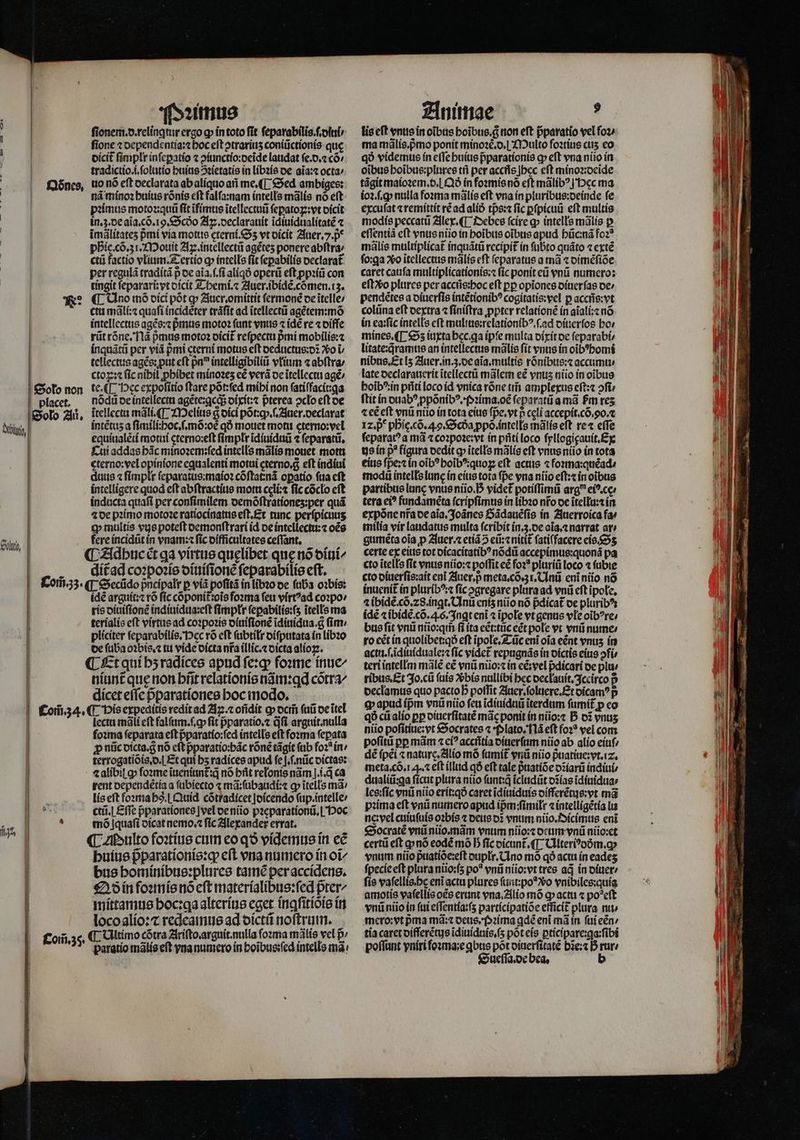] i ' Ddnes. . | | | l ] | | Ne: | | Solo non ! placet, | Solo Au. belt | Holo, | i l l Com̃. 34. l | il . 8 E % | Com̃. 35. Pꝛimus ſtonem.d.relingtur ergo q in toto ſit ſeparabilis.ſ.diui / fione ⁊ dependentia:⁊ hoc eft ↄtrariuʒ coniũctionis que dicit᷑ ſimplr inſeꝑatio ⁊ ↄiunctio:deĩde laudat ſe.d.⁊ có/ tradictio.i.ſolutio huius ↄꝛietatis in libꝛis de aĩa:⁊ octa⸗ uo nó eft declarata ab aliquo añ me. ¶ Sed ambiges: nã minoꝛ huius rõnis eft falſa:nam intells mãlis no eft pꝛimus motoꝛ:quũ fit ĩfimus itellectuii ſeꝑatoꝝ: vt dicit in.z. de aĩa.cõ. ig. Scdo Aꝝ.declarauit ĩdiuidualitatẽ ⁊ imálítates pmi via motus eterni. Sz vt dicit Auer. 7. p phie. cõ. 31. Mouit Ax. intellectũ agétes ponere abſtra⸗ ctũ factio vlium. Tertio ꝙ intelle fit ſepabilis declarat᷑ per regulã traditã p de aĩa.ſ.ſi aliqð operũ eft ppiíü con tingit ſeparari:vt dicit Themi.⁊ Auer. ibidẽ.cõmen.iz. ¶ Uno mõ dici pót gp Auer.omittit ſermonẽ de ĩtelle / ctu mãli:⁊ quaſi incidẽter trãſit ad ĩtellectũ agẽtem:mõ intellectus agẽs:⁊ pᷣmus motoꝛ fant vnus ⁊ idẽ re ⁊ diffe rũt rõne. Nã pᷣmus motoꝛ dicit᷑ reſpectu pmi mobilis:⁊ inquãtũ per viã pmi eterni motus eft deductus:dĩ o i tellectus agẽs: put eft pn intelligibiliũ vłium ⁊ abſtra / ctoꝝ:⁊ (ic nibil ꝓhibet minoꝛeʒ eẽ verá de itellectu agẽ / te.([ occ expoſitio ftare põt:ſed mihi non ſatiſfacit:ga nõdũ de intellectu agẽte:ꝗcq; dixit:⁊ pterea oclo eft de itellecta mãli.¶ Melius q dici põt:qꝙ.ſ. Auer. declarat intẽtuz a ſimili:hoc.ſ.mõ:oꝭ qÓ mouet motu eterno:vel equiualẽti motui cterno:eſt ſimplr ĩdiuiduũ ⁊ ſeparatũ. Cui addas bác minoꝛem:ſed intells malis mouet motti cterno:vel opinione equalenti motui cterno.g eft indiui duus ⁊ ſimplr ſeparatus:maioꝛ cõſtat:nã opatío ſua cft intelligere quod eft abſtractius motu celi:⁊ fic cocto cft inducta quaſi per conſimilem demõſtrationeʒ:per quá ⁊ de pꝛimo motoꝛe ratiocinatus eſt. Et tunc perſpicuuʒ tp multis vue poteſt demonſtrari id de intellectu:⁊ oẽs fere incidũt in vnam:⁊ fic difficultates ceſſant. dítad coꝛpoꝛis diuiſionẽ ſeparabilis eft. idẽ arguit:⁊ rõ ſic cõponit oĩs foꝛma feu virtꝰad coꝛpo / ris diuiſtonẽ indiuidua:eſt ſimpłr ſeꝑabilis:ſʒ itells ma terialis eft virtus ad coꝛpoꝛis diuiſſonẽ ĩdiuidua. g ſim / pliciter ſeparabilis. ec rõ eft ſubtilr diſputata in libꝛo de ſuba oꝛbis.⁊ tu vide dicta nfa illic.⁊ dicta alioꝑ. ¶ Et qui bʒ radices apud ſe:ꝙ foꝛme inue/ niunt que non brit relationis nãm:ꝗd cótra dicet effe pᷣparationes hoc modo. ¶ vis expeditis redit ad Aꝝ.⁊ oñdit ꝙ dem̃ ſuũ de ĩtel lectu mãli eft falſum.ſ.ꝙ fit p̃paratio.⁊ dfi arguit. nulla foꝛma feparata eft pparatío:fed intells eft foꝛma ſepata p nũc dicta.g̊ nó eft pparatio:bác rõnẽ tãgit ſub foꝛ in / terrogatiõis.d.] Et qui bs radices apud ſeſ.ſ.nũc dictas: ⁊ alibil ꝙ fone iueniunt᷑:q̃ nó brit relonis nàm ].i.d ca rent dependẽtia a ſubiecto ⁊ mã:ſubaudi:⁊ ꝙ ĩtells má: lis eft foꝛma hs. Quid cõtradicet Joícendo ſup.intelle / ctũ.¶ Eſſe pᷣparationes |vel oeniio pꝛeparationũ.I Hoc mõ jquaſi dicat nemo.⁊ fic Alexander errat. ¶ Multo foꝛtius cum eo qð videmus in eẽ huius pᷣparationis:q; cft vna numero in oi bus hominibus:plures tamẽ per accidens. Qð in foꝛmis no eſt materialibus:ſed pter^ mittamus hoc:qa alterius eget inꝗſitiòis in loco alio:⁊ redeamus ad dictũ noſtrum. ¶ Ultimo cótra Ariſto. arguit. nulla forma mãlis vel p paratio mãlis eft vna numero in hoĩbus:ſed intells mà: Animae d lis eft vnus in oibus boibus.c non eft pparatio vel oz; ma mális.pmo ponit minoze.o.| Multo foꝛtius ctis eo qó videmus ín effe huius pᷣparationis ꝙ eft vna niio in oibus hoĩbus:plures tñ per accñs bec eft minoꝛ:deide tágit maioꝛem. d. Qð in foꝛmis nõ eft málib? j'Dec ma ioꝛ.ſ.ꝙ nulla foꝛma mãlis eft vna ín pluribus:deinde fe excuſat ⁊ remittit ré ad alið tp̃s:⁊ fic ꝑſpicuũ eft multis modis peccatũ Alex. ¶ Debes ſcire ꝙ intells malis p eſſentiã cft vnus niũio in hoĩbus oibus apud hũc:nã foꝛ⸗ mãlis multiplicat᷑ inquãtũ recipit in ſubto quãto ⁊ extẽ fo:qa So ĩtellectus mãlis cft ſeparatus a mã « dimẽſiõe caret cauſa multiplicationis:⁊ ſic ponit eũ vnũ numero: eſtʒvᷣo plures per aceñs:hoc eft pp opiones diuerſas de / pendẽtes a diuerſis intẽtionibꝰ cogitatis:vel p accñs:vt colũna eft dextra ⁊ finiftra ꝓpter relationẽ in aĩali:⁊ nó in ea:ſic intells eft multus:relationibꝰ.ſ.ad diuerſos ho. mines. ¶ Sʒ iuxta bcc.qa ipſe multa dixit de ſeparabi⸗ litate:qramus an intellectus malis ſit vnus in oĩbꝰhomi nibus. Et lʒ Auer. in. 3. de aĩa.multis rõnibus:⁊ accumu⸗ late declarauerit ĩtellectũ talem eẽ vnus niio in oĩbus e sg 242222 certü eft ꝙ nõ eodẽ mó b fic dicunt᷑. ¶ Cllteri?oóm.g» vnum niio p̃uatiõe:eſt dupłr. Uno mõ qó acti ín eadeʒ fpecie eft plura nũio:ſʒ po? vnũ nüio:vt tres ad in diuer / fie vafellis.bc eni actu plures ſunt:poꝰ vᷣo vnibiles:quia amotis vaſellis oẽs erant vna. Alio mõ ꝙ actu ⁊ po?eft vnũ nũo in ſui eſſentia:ſʒ participatiõe efficit᷑ plura nit mero:vt pma md: deus. pPꝛima ꝗdẽ eni mà in ſui eẽn / tía caret differẽtus ĩdiuiduis.ſʒ põt eis ꝑticipare:ga:ſibi poſſunt vniri foꝛma:e qbus pot diuerſitatẽ bĩe:⁊ D rure Sueſſa.de bea.