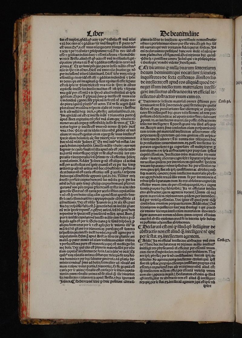 ⁊ cu hoc eius eẽ ⁊ ꝗdditas ſũt vnũ ſimplr:⁊ D pacto oc? «actu ⁊ po^: eẽntia:⁊ ꝑticipatione:⁊ cũ D in deo (dé eft eſſe:⁊ ꝗdditas:indiuidunzʒ ⁊ eſſentia:foꝛma ⁊ foꝛmabile: cipatione plura:⁊ cũ D ee ⁊ ꝗdditas difſerũt in eo:vt mà pꝛima.¶ Ex us ſumi põt quo pacto ĩtells mãlis eſt vnꝰ niio in ſpe:⁊ ín oĩbus.Oicit᷑ eni vnus niio p̃uatiue:ꝗa nó per incluſionẽ oziarü ĩdiuiduarũ.Oicit᷑ ſcho vnus nio p effentíá:qa ín eo idẽ eft effe ⁊ ꝗdditas:indiuiduũ ⁊ ſpẽs: vt deus: opʒ eni imaginari ꝙ ſicut eꝗnitas:ſi effet ſepata: eft ai ipſa:vt Plato dicit:eẽt vna niio in (per in oibus equis:ſic intells feu intellectualitas eft tris ipſa ⁊ fepata: vna gdẽ per eſſentiã ⁊ in ſp̃e:nõ aliud indiuiduũ ab ipfa ꝗdditate.Et per D ꝑſpicuũ pmo q intelle eft vnus niio 4 indiuiduũ ęguoce:ſilr ꝑſpicuũ ĩtellectũ eẽ aliquo mo / do plura:iquátü pluribꝰ eft actus. Nã vt fic acgrit q;dã pluralitatẽ:vt colũna reſpectu aĩalis of dextra ⁊ finiftra: in fe aũt nullũ ho dicit. y. phyſicę auſcultatiõis.cõ.20. Imaginãdũ eniĩ eft ex intellu malt ⁊ dianoetica parte:q̃ apud Auer.cogitatiua dĩ:ↄfici vnã aiam:que rõnalis o: numerata ad coꝛpoꝝ differẽtiã:lʒ ĩtells fit vnus. ¶ Ul / terius ſegtur ꝙ intells eft vnus nó minus d$ ſpẽs dicit vna.⁊ hoc · Plato ait de ideis:⁊ idco nihil ꝓhibet eẽ vnã oĩum:vt vna eſt eꝗnitas otum equoꝝ:ſic vnus intellect? ſpecie oium boitim:ls aic fint diuerſe ntio vt diximus:et hoc nõdũ vidit 3oáncs.([ Sʒ vni dub vtm̃ reſtat.ſ. de caufa huius copulatiõis.ſ.intells mãlis ⁊ hoĩs:⁊ nos non log mur de cauſa finali:nã illa apud oẽs eft ↄiũctio debi. ta partiũ vniuerſi:qus exigit vt (it aliqð mediũ iter coz; poꝛalia ⁊ incoꝛpoꝛalia:ſed qrimus oc cá effectiua pdicte copulationis. f ridet Joãnes g nó eſt aliqua cã actiua niſi per accñs:ſicut eni ignis quantũ eft ex pte fia femp arderet:ꝙ; aut nó ardeat mó boc cóbuftibile:« poftea ar deat:huius nõ eft cauſa effectiua nifi p acciis.f.refpecta huius:qui cõbuſtibile apponit igni.ita hic. Nãliter enis intells perficit coꝛpus humanũ ſuo mõ:ita ꝙ ex pte fua nibil deficit quin femp qðcũq; coꝛpus humanũ pficeret: ga tamẽ non põt coꝛpus pficere:nifi exiſtat in actu:ideo generãs Socratẽ eft caufa per accñs iſtius copulatiõis: ⁊ nó eft q̃rere huius aliaʒ cám agentẽ:ſicut aperiẽs fene / ſtrã caufa illuminatiõis:⁊ appꝛopinquãs cõbuſtibile cá cõbuſtionis. Dec eft rñſio Joannis in. 3. de aia. Sʒ pace ftia bec reſpõſio falfa eft.p generãs hoĩem intẽdit gfiare eii vt in ſpecie reponit᷑.⁊. pByce auſcul.ſed bó genitꝰnon reponitur in ſpecie:niſi ꝑ intellectũ mãleʒ apud Auer. per ſe intẽdit copulationẽ intells mãlis cum hoĩe:⁊ ꝑ cõ ſequẽs ages cft per (c.&amp;5cóo dans p fe fümá diſpõneʒ ꝓ aliqua foꝛma:dat per fe « eft agẽs per fe vnionis illi? in mã: ſed bó giians dat dianoeticaʒ parté:que eft fumma diſpoſitio:qua intells ineft homini. ergo eft agens per fe copulationis.Dðm g apud Ariſt. in libꝛo de gñatiòe ani maliũ.ꝙ pater mouet ad aiam ſenſitiuam:cuius vltima 4 perfectiſſima pars eft dianoetica:que eft media ps foꝛ me hoĩs. ec quã cito eft pfens in materia:ſibi per eẽn / tiam copulat intellectus:de foꝛis.ſ.accedẽs( vt dicit) Ex quib? rota rõnalis anima cõſtat:que deĩceps fit tota fo2; ma hominis:⁊ per hec ſaluatur generatio.nã gñatio ho / minis termínat pmo ad hoĩeʒ:foꝛmaliter ad rõnalẽ ani mam ratione vnius partis.ſ.dianoetice.Et fic ꝗcquid eft caufa per fe anime rõnalis eft caufa per fe illius copula; tionis:quum rõnalis anima nó fit aliud q; ille binarius: fcs intellectus:⁊ dianoetica apud Ariſto.⁊ bec ignoꝛauit Joãnes. ¶ Oebes tame (cire ꝙ buic poſitioni cõtradi⸗/ * ximus in libꝛo de intellectu apertiſſimis demonſtratio / nibus:⁊ perſoluimus rónes pꝛo iſto viro. Et qr bec ſũt tm̃ narrata:qui vult veritatem fidei:quęrat ibidem.Ibi eni declarauimus poſitionẽ hanc non male eẽ nũcupa / tum plaſma hoc cft figmentũ. Sed diximus bec quãtũ Phis lʒ ⁊ potiſſime contra Joãnẽ:qui ⁊ in philoſophia: ⁊ theologia(vt mihi videtur)hereſigauit. ¶ Et dicamus g nulla duarum fententíartis hoꝛum bominum:qui vocatí ſunt ſcientiaꝝ inquiſitoꝛes de ſecta exiſtentes Ariſtotelis de intellectu:eſt apud eos aliquid:quod oe neget iſtum intellectum materialem intelli⸗ gere intellectus abſtractos:ita vt efficiat᷑ in tellectus abſtractus vnum cum eo. ¶ Hactenus de ĩtellectu materiali omnes qᷓſtiones per terminauit:vt fi ſit pᷣmo:deinde quid ſit:deinceps qualis fit:boc eft quc peculiaritates fiue idiotropie ac pꝛopꝛie / tates fibi inſint:poſt bec quare talis ſit:nunc ad rem pꝛo⸗ pofitam cõdeſcendit:ac ad operis totíus fínes elaboꝛare pponit.vs.an intellectus materialis poffit abſtractos in / tellectus intelligere:⁊ fi poteſt:quanã via illad aſſequa / tur. Accepit auteʒ pmo conſenſum oium peripateticoꝛũ: tam eoꝛum qui materialẽ intellectum aſſeuerarunt eſſe perpetuum:q; cęteroꝛum qui eum genitum eſſe auſpica / ti ſunt: nam hi omnes ⁊ ſi in natura eius diſcrepent: hac in peculiaritate conueniunt:eum.vʒ.poſſe intellectus fe: paratos cognofcere: ga cognofcere eft multiplex:vt p intentionem e re ipſa abftractam per pꝛopꝛiam ipſius cogniti eſſentiam. Intellectus enim materialis res natus rales ⁊ materie cõcretas cognoſcit:⁊ ſeparatas ipfas na / turas:illas quidem per intentionem:quã noſtri ſpeciem vocant:ſeparataʒ e rebus ipſisthas Xo per eſſentias ea / rum:quuz ipfe fint trii ipfc conſiſtentes ac abſolute:nul · liqʒ materie concrete:dum intellectus materialis phyſi cas appꝛehendit res:cũ illis vnum fit per intentionem e rebus ipſis ſeparatam:dum o res abſolutas cognoſcit: efficitar vnum cum eis per eſſentiaʒ:cogniti.vʒ.⁊ cogno ſcentis.pꝛopter bec ſubſcribit.¶ Ita vt efficiatur intelle, ctus abſtractus quem agentem vocant] Unum cũ eo quem materialem diximus:non quidem per intentiõeʒ: fed per vtriuſq; eſſentias. Hoc igitur eft quod petit táds confenfam omnium peripateticoꝛum.Addit etías (Qui ſcientiarum inquiſitoꝛes ſunt)naʒ theologi ⁊ qui pꝛacti / cis vtuntur ſcientijs:intellectum materialem illos intel / ligere autumant: verum nõdum quum coꝛpoꝛi eſt iniun ctus:ſed ab illo exolutus:quod fit in interitu ipſo hoĩuʒ: vt poſterius adamuſim abſoluemus. abſtractis non eſt aliud d5 intelligere rẽ que per fc ſtat. vz. intellectum agentem. eo) Nunc hoc declarat:naʒ vt diximus mãlis intellect? intelligit res phyſicas:nõ tii efficitur per eſſentiã vnum cum eis:vt Empedocles credit:ſed per intẽtionem. Naʒ res ipſe phyſicę per ſe nõ conſiſtuntnec ſunt tm̃ ipſe:in. tellectus Xo agene:ceteríqs intellectus exoluti:quũ tpfi fint trii ipfi:ac propius eſſentijs conſiſtant:pꝛopꝛus etiã eſſentus cognoſcent᷑:hoc aũt vt diximus nibil aliud. cft; q; intellectum mãlem effici per eſſentiã vtriuſq; vnum cum eis:⁊ ꝓpterea inquit. Oeclaratum eft enim ꝙ illnd qó intelligitur de abſtractis non eft alíud di intelligere resque per fe ſtat. yz. intellectũ agentem qui eft 175 un ipfe