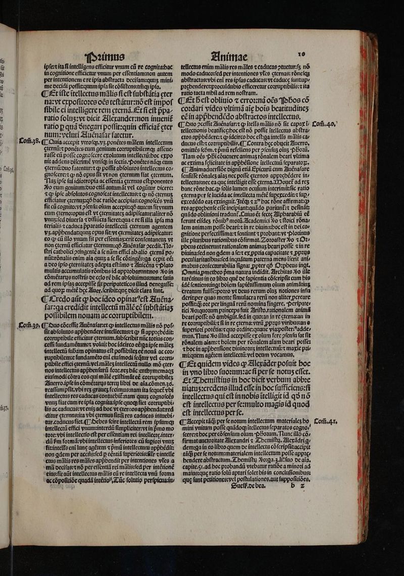 k Com̃ go. Pꝛimus ipſe:t ita ft intelligens efficitur vnum cii re cognita:hac in cognitione efficietur vnum per eſſentiam:non autem per intentionem ere ipſa abſtracta deciſam:qunʒ mini. me decidi poſſit:quum ipſa ſit cõſiſtens:tm̃q; ipſa. ¶ Et iſte ĩtellectus mãlis fi cft ſubſtãtia eter na: vt expoſitoꝛes oës teſtãtur:nõ eft impoſ ſibile ei intelligere rem ęternã.Et fi eft pᷣpa⸗ ratio ſoluʒ:vt dicit Alexander:non inuenit᷑ ratio p quã ðnegari poſſit:quin efficiat᷑ eter num:veluti Auènaſar fatetur. gternũ:⁊ ponẽtes eum genitum coꝛruptibilemq; aſſeue / raſſe eũ poffe cognofcere exolutum intellectũ:hoc expo nit addens diſcrimẽ vtriſq; in ſectis. Ponẽtes nágs eum gternũ:duo fatentur:⁊ cp poffit abſolutos intellectius co / gnoſcere:⁊ ꝙ nó opus fit vt non cternum fiat cternum. Naz ipfe ſui idiotropia ac eſſentia ęternus eſt:ponentes o eum genitum:duo etiã autumãt vel cogũtur dicere: tq ipſe abſolutos cognoſcat intellectus:⁊ ꝙ nó cternus efficiatur eternuʒz:qð hac ratide accipias:cognoſcẽs vnũ fit cũ cognito:vt ↄſenſu oium accepit:qó autem fitynum cum cterno:opus eſt vt cternitates adipiſcatur:aliter nó ynus;fed diuerſa ⁊ diſiũcta fieret:qua e re fi illa ipfa ma terialis ⁊ caduca pᷣparatio intellectũ cternum agentem vz. appᷣhendat:quuʒ opus ſit:vt cternitateʒ adipiſcatur: eo ꝙ cũ illo vnum fit per eſſentiaʒ:erit confentaneus vt non ęternũ efficiatur eternum:qð Auẽnaſar ↄcedit. No / ſtri catholici ꝓtingentẽ a fe nãm effici ab alio cternã po / nũt:rõnalis enim aia quiz a fc fic cõtingẽs:ga cepit ec: a deo ipfo cternitates adepta eft:imo ⁊ Auicẽna ⁊ Plato multis accumulatis rõnibus id appꝛobarunnnos o in cõmẽtarus noſtris de celo ré bác abſoluimus:nunc fatis ad rem ipſaʒ accepiſſe fit peripateticos illud denegaſſe: ad quoꝝ mètẽ bec Auer. ſcribit:que dicit clara fant, ſar:ga credidit intellectũ mãlẽ ec ſubſtãtiaʒ poſſibilem nouam ac coꝛruptibilem. ¶ Duo cõceſſit Auẽnaſarꝛet o» intellectus mãlis nó pof ſit abſolutos appbendere intellectus:⁊ o» fi appꝛehedit: coꝛruptibile efficitur eternum.ſubſcribit nũc totiũs con / ceſſi lundamẽtum:⁊ voluit boc idcirco eẽ:ꝗa ipfe mãleʒ intellectũ ſubam opinatus eft poſſibileʒ ee nouã ac coz ruptibilem:e fundamẽto eni eiuſmodi ſeq̃tur vel coꝛru ptibile effici eternũ: vel mãlez intellectü nullo mõ eter / nos intellectus appᷣhenſurũ foꝛe.reʒ hãc enthymemaqʒ eiuſmodi cõtra eos qui male exiſtimãt eẽ coꝛruptibileʒ Auerro. ipſe in cõmẽtarus tertt) libꝛi de aĩa.cõmen. 36. reaſſumpſit.vbi res graues fecimus:nam ita fequet vbi intellectus res caducas contuebit:nam quus cognoſcẽs vnus fiat cum re ipſa cognita:ĩpſe quocp fiet coꝛruptibi / lis ac caducus: vt enis ad hoc vt eternos appᷣhendat:red ditur eternus:ita vbi eternus ſitſi res caducas intuebi / intellectũ effici vnum:interdũ ſimpliciter:vt ín pᷣmo mo toꝛe:vbi intellectio eft per eſſentiam rei intellectę.inter / dii fm foꝛmã: vbi intellectus inferioꝛes cũ ſuꝑioꝛi vnuʒ fit: intells eni lune agẽtem ⁊ pᷣmũ intellectum appbedit: non qdem per accns:ſed p centíá ſuperioꝛis:ſilr ⁊ intelle ctus mãlis res mãles apphendit per intentiones vles a mã deciſas:⁊ nó per eſſentiã rei mãlis:ſed per intẽtionẽ eius: fit atit intellectus mãlis cũ re intellecta vnũ foꝛma ac cõpoſitiõe quadã intẽtiol . Tũc ſolutio perſpicua:in 4 Animae 15 tellectus enim mãlis res mãles ⁊ caducas ↄtuetur:ſʒ nó modo caduco:fed per intentiones vles cternas: rõneſq; abſtractas:vbi enĩ res ipſas caducas:vt caducę ſunt:ap⸗ pꝛehenderet:pꝛoculdubio efficeretur coꝛruptibilis:⁊ ita ratio tacta nibilad rem noſtram. is ¶ Et b eft obliuio ⁊ erroꝛ:nã oce Ph̊os có coꝛdari vides vltimã aig boie beatitudineʒ eẽ in appᷣhendẽdo abſtractos intellectus. ¶ Duo 2cetfit Auẽnaſar:⁊ ꝙ ĩtells mãlis nó ſit capax i tellectionis beatificę:hoc eft nó poffit ĩtellectus abſtra / ctos appᷣhẽdere:⁊ ꝙ idcirco boc eſt:ga intells mãlis ca ducus eſt:⁊ coꝛruptibilis.¶ Contra bec obucit Auerro. omittés ſcdᷣm.⁊ pmi refellens per ↄſenſuz oĩuz Phoꝛũ. Nam oés Phi cõuenere animas ronalem beari vltima ac extima felicitate in appbéfione ſtellectuũ ſeparatoꝝ. ¶ Animaduerſiõe dignũ etiã Epicurũ cum Auẽnaſare ſenſiſſe rõnalez aĩaz nec poffe cternos appzcbédere in⸗ tellectus:nec ea que intelligit effe eterna. Mouet᷑ ad res banc rõne hac. ꝙ ſolis lumen oculum interimit:ſic ratio cterna per fe lucida ac imellecta mẽtẽ ſuꝑexcedit:⁊ (ap? excededo eas extinguit. Itẽq; ⁊ zu bac róne affirmat:ꝙ resappacbenfe eſſe incipiant:quãdo pariunt᷑:⁊ deſinãt: quãdo obliuioni tradunt Cuius ét ſectę Alpharabiũ eẽ ferunt eiſdeʒ rõnibꝰ motũ.Academici ?o ⁊ ſtoici rõna⸗ lem animam poffe beari:⁊ in re diuina:hoc eft in dei cov gnitione perſectiſſima:⁊ ſentiunt ⁊ probant: vt Plotinus ille pluribus rationibus cõfirmat. Zoꝛoaſter Xo 2 Oꝛ⸗ pheus cecinerunt rationalem animas beari poffe ⁊ in re diuina:ſed non adem a ſe:⁊ ex ꝓpꝛia capacitate ⁊ ꝓpꝛus peculiaritatibus:ſed inquãtum paterna mens iferit ani⸗ mabus coniecturabilia figna: ꝓpter qÓ Oꝛpheus ingt. Omnia ꝓmetheo pᷣma natura indidit, Architas o ille tarẽtinus in eo libꝛo qué oe fapientia cõſcripſit cum his idẽ ſentiens:ingt hoĩem ſapiẽtiſſimum oĩum animãtiuʒ derit:per quas mente ſimulacra rerũ non aliter ꝓcreare poſſitzqᷓ; oꝛe per linguã rerũ nomina fingere. Peripate⸗ tici vo: quoꝛum pꝛinceps fuit Ariſto.rationalem animã beari poſſe nó ambigũt.ſed in quo:an in re cterna:an in re coꝛruptibili:⁊ fi in re cterna: vtri ꝓpꝛus viribus:an e ſuperioꝛi potẽtia:⁊ quo oꝛdine:quaue via:poſteriꝰadde / mus. Nune vo illud accepiſſe ex oiim fere ↄſenſu fat fit rõnalem aĩam:⁊ hoĩem per rõnalem aĩam beari poſſe: ⁊ hoc in apphenſione diuinoꝛuʒ intellectuũ:⁊ maxie pair mi: quem agẽtem intellectũ:vel deum vocamus, ¶ Et quidem vides gv Alexãder pofuit hoc in vno libꝛo ſuoꝛum:ac fi perfe notus eſſet. Et Themiſtius in hoc dicit verbum abbꝛe uiatuʒ:credens illud cffe in hoc ſufficiens:ſi intellectus qui eft in nobis itelligit id qo nó eft intellectus per ſe:multo magis iq quod eſt intellectus per ſe. mini vnitum poffe quãdoqʒ ĩtellectus ſeparatos cogno / ſcere:⁊ hoc per cõſenſum oium boim, Nunc illó có» firmat auctoꝛitate Alexandri « Themiſtij. Alexãdrig· dem:ga in eo libꝛo quem de intellecta cõſcripſit:accipit tãq; per fe notum:materialem intellectum poffe appꝛe / hendere abſtractum. Themiſtij Vo:ga. z. li:ſuo de aĩa. capite. 5i.ad hoc pꝛobandũ vtebatur ratióe a minoꝛi ad maius:quę ratio ſolũ aptari folet his in concluſionibus: que (unt petitiones:vel poſtulationes. aut ſuppoſitiões. Sueſb. de bea. b 2 Com̃. 40.