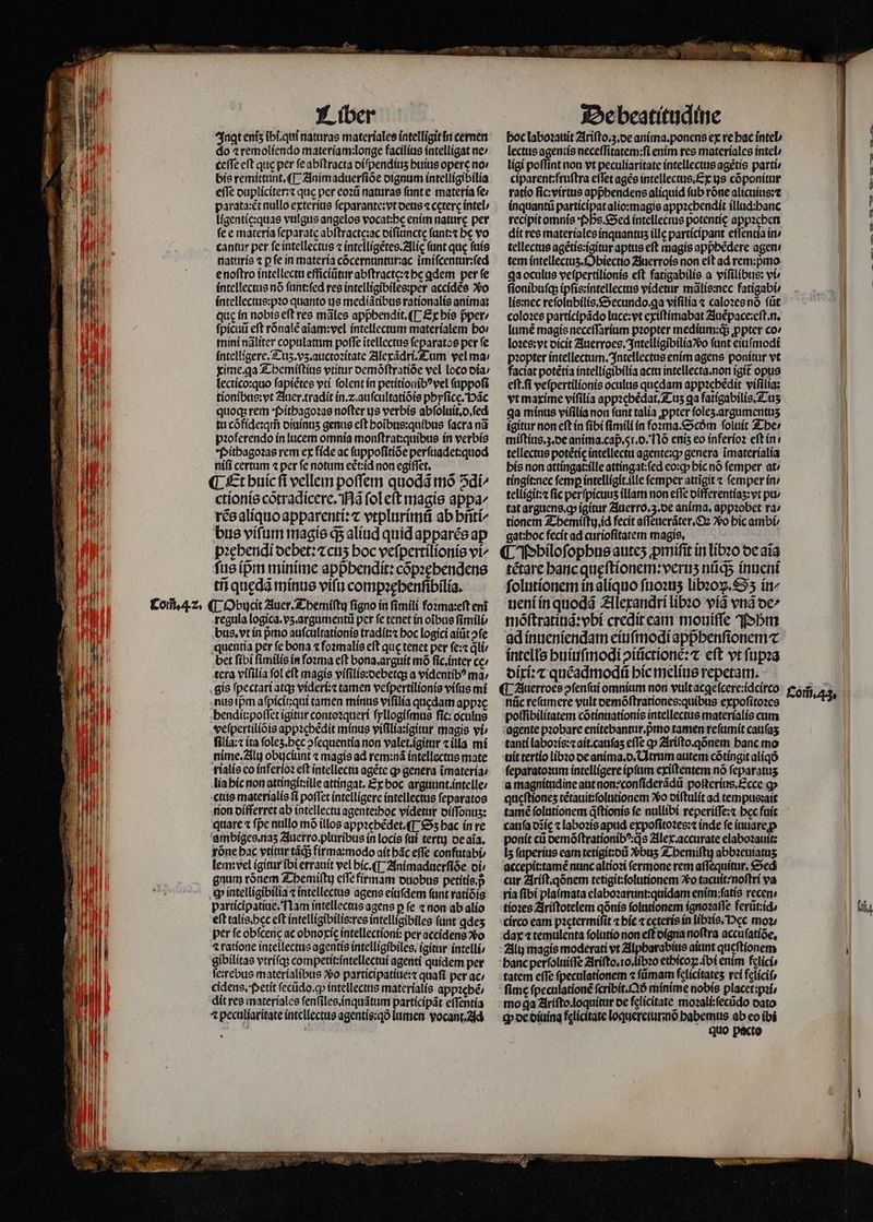— Meum opens — ä bwe˖æ. 2 r&amp; — e Ingt enis ibi. qui naturas materiales intelligit in cernen do 1remolíendo materiam:longe facilius intelligat ne ⸗ ceſſe eft quc per ſe abſtracta diſpendiuʒ buius opere no⸗ bis remittunt. ¶ Animaduerſiõe dignum intelligibilia e(Te dupliciter:⁊ que per eoꝛũ naturas ſunt e materia fe parata:ẽt nullo exterius ſeparante:vt deus ⁊ ceterc intel / ligentie:quas vulgus angelos vocat:be enim nature per fe e materia feparate abſtractę:ac diſiuncte ſunt:⁊ bc vo cantur per fe intellectus ⁊ intelligẽtes. Alię (ant que ſuis naturis ⁊ p fe in materia cõcernuntur:ac ĩmiſcentur:ſed e noſtro intellectu efficiũtur abſtracte:⁊ he ꝗdem per fe intellectus nó ſunt:ſed res intelligibiles:per accidẽs vo intellectus:pꝛo quanto ijs mediãtibus rationalis anima: quę in nobis eft res mãles apphendit.¶ Ex his pper / ſpicuũ eft rõnalẽ aĩam:vel intellectum materialem bo: mini nãliter copulatum poſſe ĩtellectus ſeparatos per ſe intelligere. Tuʒ. vz. auctoꝛitate Alexãdri.Tum vel ma: xime.ꝗa Themiſtius vtitur oemóftratíóe vel loco dia / lectico:quo ſapiẽtes vti folent in petitionibꝰ vel ſuppoſi tionibus:vt Auer.tradit in. ⁊ auſcultatiõis phyſicę. Hãc quoq; rem Pithagoꝛas nofter js verbis abſoluit.d.ſed tu cõfide:qm̃ diuinuʒ genus eſt hoĩbus:quibus ſacra nã pꝛoferendo in lucem omnia monſtrat:quibus in verbis Pithagoꝛas rem ex fide ac ſuppoſitiõe perſuadet:quod niſi certum ⁊ per fe notum eẽ̃t:id non egiſſet. ¶ Et huic fi vellem poſſem quodã mõ S di/ ctionis cõtradicere. Nã fol eft magis appa^ rẽs aliquo apparenti:⁊ vtplurimũ ab hñti/ bus vífam magis ds aliud quid apparẽs ap pꝛęhendi debet:⁊ cuʒ hoc veſpertilionis vi^ ſus ip̃m minime apphendit: cõpꝛębendens tii quędã minus viſu compꝛehenſibilia. regula logica.vʒ. argumentů per fe tenet in oibus ſimili / bus. vt in pmo auſcultationis tradit:⁊ boc logici ait ↄſe quentia per fe bona ⁊ foꝛmalis eft que tenet per ſe:⁊ dli bet fíbi ſimilis in foꝛma eft bona.arguit mó fic.inter ce / tera viſilia fol eft magis viſilis:debetq; a videntibꝰ ma; gis ſpectari atqs videri: tamen veſpertilionis viſus mi nus ipᷣm aſpicit:qui tamen minus viſilia quedam appꝛe hendit:poſſet igitur contoꝛqueri ſyllogiſmus fic: oculus veſpertiliõis appꝛebẽdit minus viſilia:jgitur magis vi filía: ita ſoleʒ. hęc ↄſequentia non valet.igitur ⁊ ila mi nime.Alu obycíunt ⁊ magis ad rem:nã intellectus mate rialis eo inferloꝛ eft intellectu agẽte ꝙ genera ĩmateria / lia hic non attingit:ille attíngat. Ex boc arguunt.intelle⸗ ctis materialis fi poffet intelligere intellectus ſeparatos nion differret ab intellectu agente:boc videtur diſſonuz: quare ⁊ fpe nullo mó illos app:cbédet.(T 55 bac ín re ambiges.naʒ Auerro.pluribus in locis ftt terti) de aĩa. tone bac vtitur tãqᷓ; firma:modo ait bác effe confutabi⸗ lem:vel igitur ibi errauit vel hic. ¶ Animaduerſiõe oi; gnum rónem Themiſtu eſſe firmam duobus petitis. p ꝙ intelligibilia ⁊ intellectus agens eiuſdem fant ratiõis participatiue. Nam intellectus agens ꝑ ſe ⁊ non ab alio eft talis. hec eft intelligibilis: res intelligibiles (unt ꝗdeʒ per feobfceric ac obnoxię᷑ intellectioni: per accidens vo ⁊ ratione intellectus agentis intelligibiles, igitar intelli, gibilitas vtriſq; competit:íntellectui agenti quidem per ſeꝛrebus materialibus o participatiue:⁊ quafi per ac / cidens. petit ſecũdo. q; intellecttis materialis appꝛebẽ / dit res materiales ſenſiles. inquãtum participãt eſſentia 4 peculiaritate intellectus agentis:qð lumen vocant .d De beatitudine boc laboꝛauit Ariſto.ʒ.de anima. ponens ex re bac intel lectus agentis neceſſitatem:ſi enim res materiales intel / ligi poffint non vt peculiaritate intellectus agẽtis parti ciparent:fruſtra effet agẽs intellectus. Ex us cõponitur ratio ſic:virtus appᷣhendens aliquid ſub rõne alicuius:⁊ inquantũ participat alio:magie appzcbendit illud:banc recipitomnís Ps. Sed íntellecrus potentię appꝛeben dit res materiales inquantuz ille participant eſſentia in / tellectus agẽtis:igitur aptus eft magis appᷣhẽdere agen! tem intellectuʒ. Obiectio Auerrois non elt ad rem:pᷣmo ga oculus veſpertilionis eft fatigabilis a viſilibus: vi ſtonibuſq; ipſis:intellectus videtur mãlis:nec fatigabi⸗ lis:nec reſolubilis.Secundo.qꝗa viſilia ⁊ caloꝛes nõ ftit coloꝛes participãdo luce:vt exiſtimabat Auẽpace:eſt.n. lumẽ magis neceſſarium pꝛopter medium:q; ꝓpter co» loꝛes: vt dicit Auerroes. Intelligibilia vᷣo funt eiuſmodi pꝛopter intellectum. Intellectus enim agens ponitur vt faciat potẽtia intelligibilia acta intellecta. non igit᷑ opus eſt. ſi veſpertilionis oculus quedam appꝛehẽdit viſilia: vt maxime viſilia appꝛehẽdat.Tuz qa faligabilis. Tuʒ qa minus viſilia non funt talia ꝓpter ſoleʒ. argumentuz igitur non cft in fibi fimili in foꝛma.Scðm ſoluit The ⸗ miſtius.ʒ.de anima. cap. 51. o. Nõ eniʒ eo inferioꝛ eſt in . tellectus potétíc intellectu agente:q genera ĩmaterialia his non attingat:ille attingat:ſed eo:ꝙ hic nó femper at / tingit:nec femp intelligit.ille femper attigit ⁊ ſemper in / telligit:⁊ fic per ſpicuuʒ illam non effe oifferentías: vt pu / tat arguens.ꝙ igitur Auerro.3.de anima. appꝛobet ra / tionem Z-bemiftu id fecit aſſeuerãter. Oꝛ Vo hic ambi⸗ gat: hoc fecit ad curioſitatem magis. US i ¶ Philoſophus auteʒ ꝓmiſit in libꝛo de aĩa tẽtare hanc quęſtionem:veruʒ nũqᷓ; inueni ſolutionem in aliquo ſuoꝛuʒ libꝛoꝝ.Sʒ ín^ ueni in quodã Alexandri libꝛo viã vnd de/ moſtratiuã:vbi credit eam mouiſſe hm ad inueniendam eiuſmodi appᷣbenſionem⁊ intells huiuſmodi ↄiũctionè:⁊ eft vt ſupꝛa dixi:⁊ quẽadmodũ hic melius repetam. ¶ Auerroes ↄſenſui omnium non vult acgeſcere:idcirco nũc reſumere vult demõſtrationes:quibus expoſitoꝛes poſſibilitatem cõtinuationis intellectus materialis cum agente pꝛobare enitebantur.pmo tamen reſumit cauſaʒ tanti laboꝛis:⁊ ait.cauſaʒ eſſe qp Ariſto.qõnem banc mo uit tertio libꝛo de anima. d. Utrum autem cõtingit aliqó ſeparatoꝛum íntellígere ipſum exiſtentem nó feparatus a magnitudine aut non:conſiderãdũ poſterius. Ecce ꝙ qucftiones tètauit:ſolutionem Xo diſtulit ad tempus:ait tamẽ ſolutionem q̃ſtionis fe nullibi reperiſſe:⁊ bec fuit cauſa dĩię ⁊ laboꝛis apud expoſitoꝛes:⁊ inde fe iuuare p ponit cii demõſtrationibꝰ:qs Alex. accurate elaboꝛauit: iz ſuperius eam tetigit:dũ Xbus Z-bemiftiy abbꝛeuiatuʒ accepit:tamẽ nunc altioꝛi fermone rem aſſequitur. Sed cur Ariſt.qõnem tetigit:ſolutionem Xo tacuit:noſtri va ria (ibi plaſmata elaboꝛarunt:quidam enim: ſatis recen tioꝛes Ariſtotelem qõnis ſolutionem ignoꝛaſſe ferũt:id circo eam pꝛętermiſit ⁊ hic ⁊ cęteris in libꝛis. occ moꝛ⸗ dax ⁊ temulenta ſolutio non eſt digna noftra accuſatiõe. Alij magis moderati vt Alpharabius aiunt quęſtionem banc perſoluiſſe Ariſto. io. libꝛo ethicoꝝ. ĩbi enim felicis tatem effe ſpeculationem « ſũmam felicitates rei felici, fimc ſpeculationẽ ſcribit.Qð minime nobis placet:pꝛi mo ga Ariſto. loquitur de felicitate moꝛali:ſecũdo dato h de diuina felícitate loquereturmõ habemus ab eo ibi quo pacto L— — MEE — —— — — — n Com̃. 43. hi,