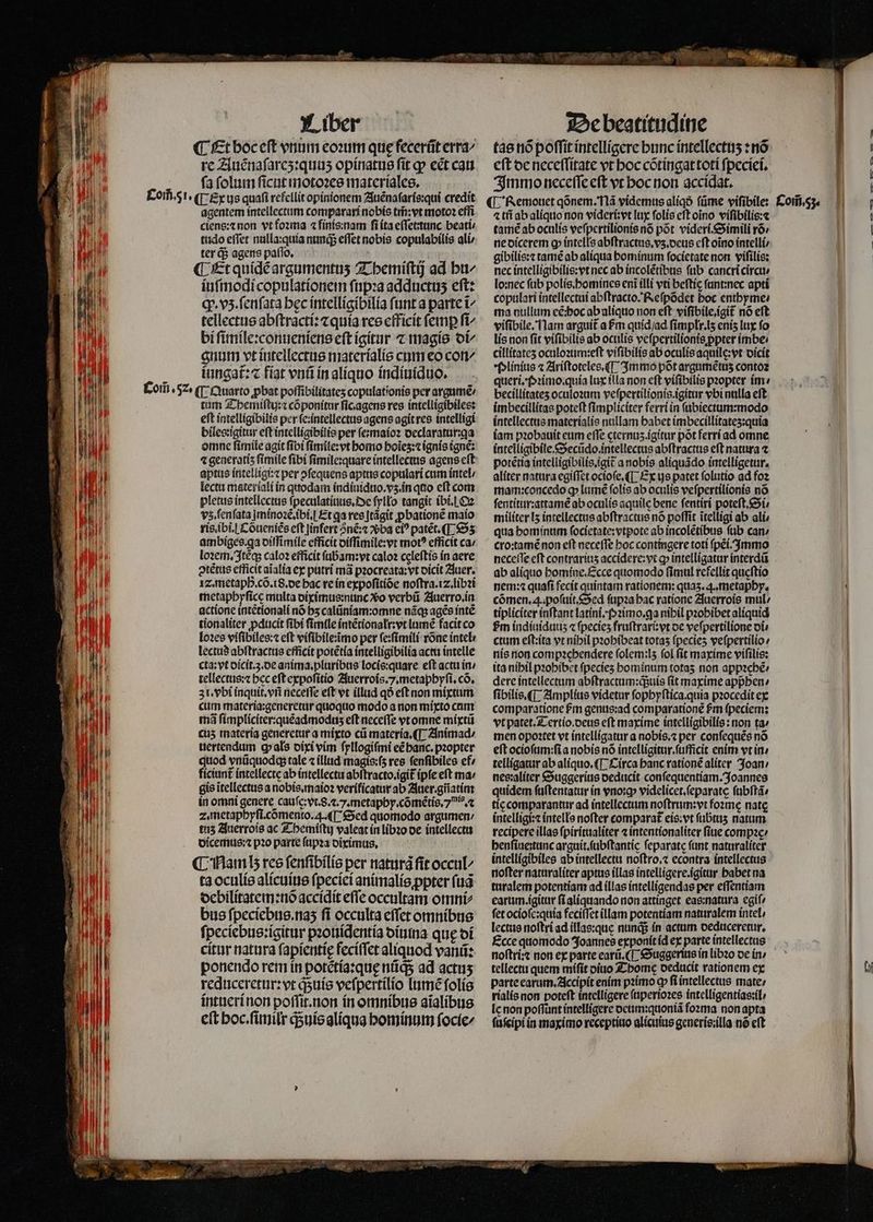 ¶ Et boc eſt vnum eoꝛum que fecerũt erra⸗ rc Auẽnaſareʒ:quuʒ opinatus fit ꝙ ect can ſa ſolum ſicut motoꝛes materiales. agentem intellectum comparari nobis tm̃ vt moto? effi ciens:⁊ non vt foꝛma ⁊ ſinis:nam ſi ita eſſetuunc beati; tudo effet nulla:quia nund effet nobis copulabilis ali / ter d$ agens paſſo. ¶ Et quidẽ argumentuʒ Themiſtij ad bt iuſmodi copulationem ſupꝛa adductus eft: ꝙ. vz. ſenſata bec intelligibilia funt a parte ĩ- tellectus abſtracti:⁊ quia res efficit femp fi^ bi ſimile:conueniens eft igitur ⁊ magis ot^ gnum vt intellectus materialis cum eo con/ iungat᷑:⁊ fiat vnũ in aliquo indiuiduo. tum Themiſtuj:⁊ cõponitur ficagens res intelligibiles: eft intelligibilis per ſe:intellectus agens agit res intelligi biles:igitur eſt intelligibilis per ſe:maioꝛ declaratur:qa omnc ſimile agit fibi ſimile:vt homo hoĩeʒ:⁊ ignis ignẽ: aptus intelligi:⁊ per ofequens aptus copulari cum intel / lectu materiali in quodam indiuiduo.vʒ .in quo eft com pletus intellectus ſpeculatiuus. De ſyllo tangit ibi. O vz. ſenſata minoꝛẽ.ibi.] Et ga res Jtágit ꝓbationẽ maio ris. ibi. Cõueniẽs eft Jinfert nẽ:⁊ ba ei? patẽt.¶ Sʒ ambiges qa diſſimile efficit diſſimile:vt mot? efficit ca / loꝛem. Itẽq; calo? efficit ſubam:vt caloꝛ celeſtis in aere ↄtẽtus efficit aĩalia ex putri má pꝛocreata:vt dicit Auer. I. metaph. cõ. 8. de hac re in expoſitiõe noſtra.i⁊.libꝛi metapbyfíce multa diximus:nunc Xo verbũ Auerro.in actione intẽtionali nó bs calũniam:omne nãq; ages intẽ tionaliter ꝓducit fibi fimile intẽtionalr:vt lumẽ facit co loꝛes viſibiles:⁊ eft vifibile:imo per ſe:ſimili rõne intel lectud abſtractus efficit potẽtia intelligibilia actu intelle cta: vt dicit.3.de anima,.pluribus locis:quare eft actu in / tellectus:⁊ bec eft expoſitio Auerrois.7.metaphyſi.cõ. 31. vbi inquit.vñ neceſſe eft vt illud qo eft non mixtum cum materia:generetur quoquo modo a non mixto cam mã ſimpliciter:quẽadmoduz eft neceſſe vt omne mixtũ cus materia generetur a mixto cũ materia. ¶ Animad / uertendum ꝙ als dixi vim ſyllogiſmi eẽ hanc.pꝛopter quod vnũquodq; tale ⁊ illud magis:ſʒ res ſenſibiles ef» ficiunt᷑ intellecte ab intellectu abſtracto.igit᷑ (pfe eft ma / gis ĩtellectus a nobis. maioꝛ verificatur ab Auer.gñatim in omni genere cauſe:vt. 8.2. J. metaphy.cõmẽtis. . ⁊ 2. metaphyſi.cõmento. 4. ¶ Sed quomodo argumen: tuz Auerrois ac Themiſtij valeat in libꝛo oe intellectu dicemus:⁊ pꝛo parte ſupꝛa diximus. C Ham lz res ſenſibilis per natura fit occu ta oculis alicuius ſpeciei animalis ꝓpter ſuã debilitatem:nõ accidit eſſe occultam omni⸗ bus ſpeciebus.naʒ ſi occulta eſſet omnibus ſpeciebus:igitur pꝛouidentia diuma quę di citur natura ſapientię feciſſet aliquod vanũ: ponendo rem in potẽtia:quę nds ad actus reduceretur:vt quis veſpertilio lumẽ ſolis intueri non poſſit.non in omnibus aĩalibus eft hoc.ſimilr qᷓ;uis aliqua hominum ſocie/ tas nõ poffit intelligere bunc intellectuʒ:nõ eft de neceſſitate vt hoc cõtingat toti fpeciei. Immo neceffe eft vt hoc non accidat. ¶ Remouet qõnem. Mã videmus aliqð ſũme viſibile: ⁊ tñ ab aliquo non videri vt lux folis eft oĩno viſibilis:⁊ tamé ab oculis veſpertilionis nó põt videri. Simili rõ⸗/ ne dicerem ꝙ intells abſtractus.vʒ. deus eft oĩno intelli / gibilis:⁊ tamẽ ab aliqua bomínum ſocietate non viſilis: nec intelligibilis:vt nec ab incolẽtibus ſub cancri circu⸗ lo:nec ſub polis. homines eni illi vti beftíc ſunt:nec apti copulari intellectui abſtracto. Reſpõdet boc entbyme: ma nullum eẽ:hoc abalíquo non eft viſibile.igit᷑ nó eft viſibile. Nam arguit a ſᷣm quíd/ad fimplr.ls eniʒ lux fo lis non fit viſibilis ab oculis veſpertilionis ppter imbe: cillítates oculoꝛum:eſt viſibilis ab oculis aquile:vt dicit Plinius ⁊ Ariſtoteles.¶ Immo põt argumẽtuzʒ contoꝛ queri. Pꝛimo.quia lux illa non eft viſibilis pꝛopter im becillítates oculoꝛum veſpertilionis.igitur vbi nulla eft imbecillitas poteſt ſimpliciter ferri in ſubiectum:modo intellectus materialis nullam babet imbecillitateʒ:quia iam pꝛobauit eum effe cternus.igitur pót ferri ad omne intelligibile.Secũdo. intellectus abſtractus eft natura ⁊ potẽtia intelligibilis.ĩgit᷑ a nobis aliquãdo intelligetur. aliter natura egiſſet ocioſe.¶ Ex gs patet folutio ad foꝛ mam:concedo ꝙ lumè ſolis ab oculis veſpertilionis nó ſentitur:attamẽ ab oculis aquile bene ſentiri poteſt.Si⸗ militer I5 intellectus abſtractus nó poffit itelligi ab ali / qua hominum ſocietate:vtpote ab incolẽtibus ſub can / cro:tamẽ non eft neceffe hoc contingere toti ſpẽi. Immo neceſſe eft contrariuʒ accidere:vt ꝙ intelligatur interdũ ab alíquo homine. Ecce quomodo fimul refellit queſtio nem: quafi fecit quintam rationem: quas. 4. metaphy. cõmen.ꝗ. poſuit. Sed ſupꝛa bac ratione Auerrois mul tipliciter inſtant latini.Pꝛimo.ga nibil pzobibet aliquid Pm indiuiduuz « fpecies fruſtrari:vt de veſpertilione oí ctum eſt:ita vt nihil pꝛohibeat totas fpecies veſpertilio / nis non compꝛehendere folem:ls fol fit maxime viſilis: ita nihil pꝛohibet fpecies hominum totas non appꝛehẽ⸗ dere intellectum abſtractum:q;uis fit maxime apphen / ſibilis.¶ Amplius videtur fopbyftica.quia pꝛocedit ex comparatione Pr genus:ad comparatione £m ſpeciem: vtpatet.Z-ertío.oeus eft maxime intelligibilis: non ta» men opoatet vt intelligatur a nobis.⁊ per conſequẽs nó eft ocioſum:ſi a nobis nó intelligitur.ſufficit enim vt in: telligatur ab aliquo.¶ Circa banc ratione aliter Joan / nes:aliter Suggerius deducit conſequentiam. Joannes quidem ſuſtentatur ín vno:ꝙ videlicet.ſeparate ſubſtã tie comparantur ad intellectum noſtrum:vt fozme nate intelligi:⁊ intells nofter comparat eis:vt ſubtuz natum recipere illas ſpiritualiter ⁊ intentionaliter ſiue compꝛe henſiue:tunc arguit.ſubſtantie feparate fant naturaliter intelligibiles ab intellectu noſtro.⁊ econtra intellectus nofter naturaliter aptus illas íntelligere.igitur habet na turalem potentiam ad illas intelligendas per eſſentiam earum.igitur ſi aliquando non attinget eas:natura egiſ/ fet ocioſe:quia feciſſet illam potentiam naturalem intel / lectus noſtri ad illas:que nunq; in actum deduceretur. Ecce quomodo Joannes exponit id ex parte intellectus noftri: non ex parte earũ. Suggerius in libꝛo de in tellectu quem miſit diuo Thome deducit rationem ex parte earum.Accipit enim pꝛimo cp fi intellectus mate / rialis non poteft intelligere ſuperioꝛes intelligentias:il / le non poſſunt intelligere deum:quoniã forma non apta ſuſcipi in maximo receptiuo alicuius generis:illa nó eft Com̃. 53. r — ——— — w ---—- — ——