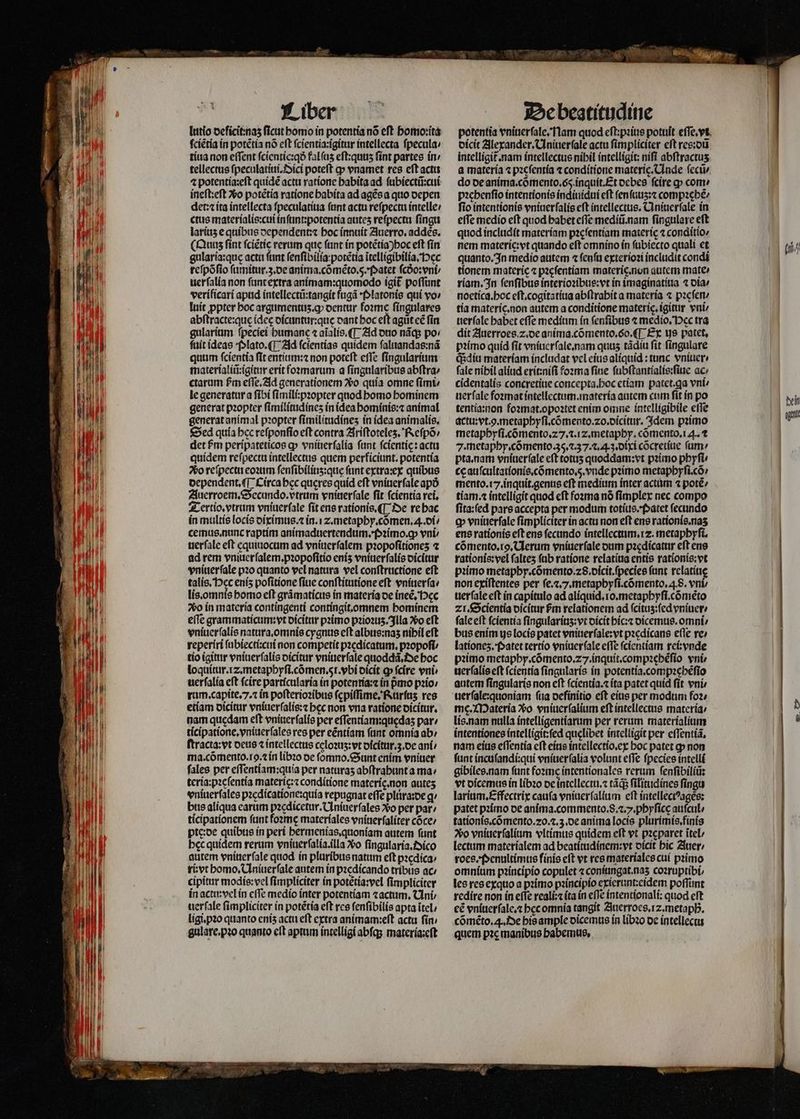 lutio deficit naʒ ſicut bomo in potentia nó eft homoꝛita fciétia in potẽtia nó eft ſcientia:igitur intellecta ſpecula / tiua non eſſent ſcientic:qð fal ſuʒ eſt:qunʒ ſint partes in / tellectus ſpeculatiui.Oici poteft qp vnamet res eft actu ineſt:eſt Xo potẽtia ratione habita ad agẽs a quo depen det:⁊ ita intellecta ſpeculatiua ſunt actu reſpectu intelle / ctus materialis:cui inſunt:potentia auteʒ reſpectu ſingu latius e quibus dependent:⁊ hoc innuit Auerro.addẽs. (Quis ſint ſciẽtie rerum que fant in potẽtia) hoc eft ſin gularia:quę actu ftint ſenſibilia potẽtia ĩtelligibilia. ec reſpõſio ſumitur.3.de anima. cõmẽto.5̃. Patet ſcdᷣo:vni / uerſalia non ſunt extra animam:quomodo igit᷑ poſſunt verificari apud intellectũ:tangit fugá Platonis quí vo» luit ppter boc argumentuʒ. ꝙ dentur foꝛme ſingulares abſtracte: quę idee dicuntur:que dant boc eft agüt cé fin gularium fpeciei humane ⁊ aĩalis.¶ Ad duo nãq; po: ſuit ideas Plato. ¶ Ad ſcientias quidem ſaluandas:nã quum ſcientia ſit entium:⁊ non poteſt eſſe ſingularium materialiũ:igitur erit foꝛmarum a ſingularibus abſtra / ctarum £m eſſe. Ad generationem ᷣ o quia omne fimt; le generatur a ſibi ſimili:pꝛopter quod homo hominem generat pꝛopter ſimilitudineʒ in idea hominis:⁊ animal generat animal pꝛopter ſimilitudineʒ in idea animalis. Sed quía bcc reſponſio eft contra Ariſtoteleʒ. Reſpõ / quidem reſpectu intellectus quem perficiunt. potentia So reſpectu eoꝛum ſenſibiliuʒ:que ſunt extra:ex quibus dependent. ¶ Circa hec queres quid eft vniuerſale apó Auerroem.Secundo.vtrum vniuerſale ſit ſcientia rei. Tertio.vtrum vniuerſale fit ens rationis. ¶ De re hac in multis locis diximus.⁊ in.i z. metaphy.cõmen.A. di / cemus. nunc raptim animaduertendum.Pꝛimo.ꝙ vni uerfale eft equiuocum ad vniuerſalem pꝛopoſitioneʒ 2⁊ ad rem vniuerſalem.pꝛopoſitio enis vniuerſalis dicitur vnítterfale pꝛo quanto vel natura vel conſtructione eft talis. Hec enís poſitione ſiue conſtitutione eſt vniuerſa / lis. omnis homo eft grãmaticus in materia de ineẽ. Hęc vo in materia contingenti contíngit,omnem bominem eſſe grammaticum: vt dicitur pꝛimo pꝛioꝛuʒ. Illa Vo eft vniuerſalis natura. omnis cygnus eft albus:naʒ nibil eft reperiri ſubiecti:cui non competit pꝛedicatum.pꝛopoſi / tio igitur vniuerſalis dicitur vniuerſale quoddã. De boc loquitur. z. metaphyſi.cõmen.ſᷓi.vbi dicit ꝙ ſcire vni uerſalia eft ſcire particularia in potenría:z in pmo pꝛio / rum. capite. 7. ⁊ in poſterioꝛibus ſępiſſime. Rurſuʒ res etiam dicitur vniuerſalis:⁊ bec non vna ratione dicitur. nam quedam eft vniuerſalis per effentíam:quedas par⸗/ ticipatione.vniuerſales res per eẽntiam ſunt omnia ab / ſtracta:vt deus ⁊ intellectus celoꝛuʒ:vt dicitur.z.de ani / ma. cõmento.19.⁊ in libꝛo oe ſomno.Sunt enim vniuer fales per eſſentiam:quia per naturas abſtrahunt a ma; teria:pꝛeſentia materię:⁊ conditione materię. non auteʒ vniuerſales pꝛedicatione:quia repugnat effe plura:de ꝗ / bus aliqua earum pꝛedicetur. Uniuerſales 260 per par: ticipationem funt foꝛme materiales vniuerſaliter cõce / pte:de quibus ín peri hermenias.quoniam autem funt bec quidem rerum vniuerſalia. illa Xo ſingularia. Oico autem vniuer ſale quod in pluribus natum eft pꝛedica⸗ ri: vt homo. Uniuerſale autem in pꝛedicando tribus ac / cipitur modis:vel fimpliciter in potẽtia:vel ſimpliciter in actu:vel in cffe medio inter potentiam ⁊ actum. Uni ⸗ uerſale fimpliciter in potétía eft res ſenſibilis apta ĩtel / ligi.pꝛo quanto cnís actu eft extra anímam:eft actu ſin / gulare.pꝛo quanto cft aprum intelligi abfqs materia:eſt potentia vniuerſale. Nam quod eſt:pꝛius potuit eſſe.vt dicit Alexander. Uniuerſale actu fimpliciter eft res:dũ intelligit᷑. nam intellectus nibil intelligit: nifi abftractus a materia ⁊ pꝛeſentia ⁊ conditione materie. Unde ſecũ / do de anima. cõmento. 65 inquit. Et debes fcire cp come pꝛehenſio intentionis indiuidui cft ſenſuuʒ:⁊ compꝛehẽ⸗ fio intentionis vniuerſalis eft intellectus. Uniuerſale in effe medio eft quod babet eſſe mediũ. nam ſingulare eft quod includit materiam pzcfentíam materie ⁊ conditio⸗ nem materie: vt quando eft omnino in ſubiecto quali et quanto. In medio autem ⁊ ſenſu exterioꝛi includit condi tionem materie ⁊ pacfentiam materig. non autem mate riam. In ſenſibus interioꝛibus:vt in imaginatiua ⁊ dia / noetica. hoc eſt. cogitatiua abſtrabit a materia ⁊ pꝛeſen · tía materíc.non autem a conditione materic, igittir vui uerſale babet effe medium ín ſenſibus ⁊ medio. Pec tra dit Auerroes 2. de anima. cõmento.6o.¶ Ex us patet, pꝛimo quid fit vniuerſale.nam quus tãdiu fit ſingulare (idit materiam includat vel eius alíquid : tunc vniuer / fale nihil aliud erit:niſi foꝛma fiue ſubſtantialis:ſiue ac / cidentalis concretiue concepta.hoc etiam patet.ga vni uerſale foꝛmat intellectum.materia autem cum ſit in po tentia:non foꝛmat.opoꝛtet enim omne intelligibile effe actu:vt.ꝙ.metaphyſi.cõmento.⁊o.dicitur. Idem pꝛimo metaphyſi. cõmento.27.⁊. iz. metaphy.cõmento.i 4. ⁊ pta. nam vniuerſale eft totuʒ quoddam:vt pꝛimo phyſi⸗ cę auſcultationis.cõmento.5̃. vnde pꝛimo metaphyſi.cõ / mento.17.inquit.genus eft medium inter actum ⁊ potẽ / tiam.⁊ intelligit quod eft foꝛma nó ſimplex nec compo fita:(ed pare accepta per modum totius. Patet ſecundo ꝙ vniuerſale fimpliciter ín actu non eft ene rationís.nas ens rationis eft ens fecundo intellectum. rz. metaphyſi. cómento.ro, Clerum vniuerſale oum pꝛedicatur eft ens rationis: vel faltes ſub ratione relatiua entis rationis:vt pꝛimo metapby.cómento.z8.oicit.(pecíee fant relatiuę non exiſtentes per ſe.⁊.7.metaphyſi.cõmento. 4.8. vni, uerſale eft ín capítulo ad aliquid. ro.metapbyfi.cóméto zi. Scientia dicitur fm relationem ad ſcituʒ:ſed vniuer / fale eft fcientia ſingulariuz: vt dicit hic:⁊ dicemus.omni / bus enim ys locis patet vniuerſale:vt pꝛedicans eſſe re / lationeʒz. Patet tertio vniuerſale effe ſcientiam rei: vnde pꝛimo metaphy. cõmento. 27. inquit.compꝛebẽſio vni» uerſalis eft ſcientia ſingularis in potentia. compꝛehẽſio autem fingularis non eft ſcientia.⁊ ita patet quid fit vni / uerſale:quoniam ſua oefínitio eft eius per modum foꝛ⸗ me. Materia vo vniuerſalium eft intellectus materia / lis. nam nulla intelligentiarum per rerum materialium intentiones intelligit:ſed quelibet intelligit per eſſentiã. nam eius eſſentia eſt eius intellectio.ex hoc patet ꝙ non funt incuſandi:qui vniuerſalia volunt effe fpecies intelli gibilee.nam ſunt foꝛme íntentionales rerum ſenſibiliũ: vt dicemus in libꝛo de intellectu.⁊ tds ſilitudines ſingu larium.Effectrix cauſa vniuerſalium eft intellectꝰagès: patet pꝛimo de anima. commento. S... phyſicę auſcul / tationis.cõmento. 20. ⁊.3. de anima locis plurimis.finis vo vniuerſalium vltimus quidem eft vt pzcparet ĩtel / lectum materialem ad beatitudinem:vt dicit bic Auer⸗ roce Penultimus finis eft vt res materiales cui pꝛimo omnium pꝛincipio copulet ⁊ coniungat. nas coꝛruptibi les res exquo a pꝛimo pꝛincipio exierunt:eidem poſſunt redire non in effe reali: ita in eſſe intentionali: quod eft cé vniuerſale.⁊ bcc omnia tangit Zuerroes. 12. metaph. cõmẽto. . De his ample dicemus in libꝛo de intellectu quem pꝛe manibus habemus. — —