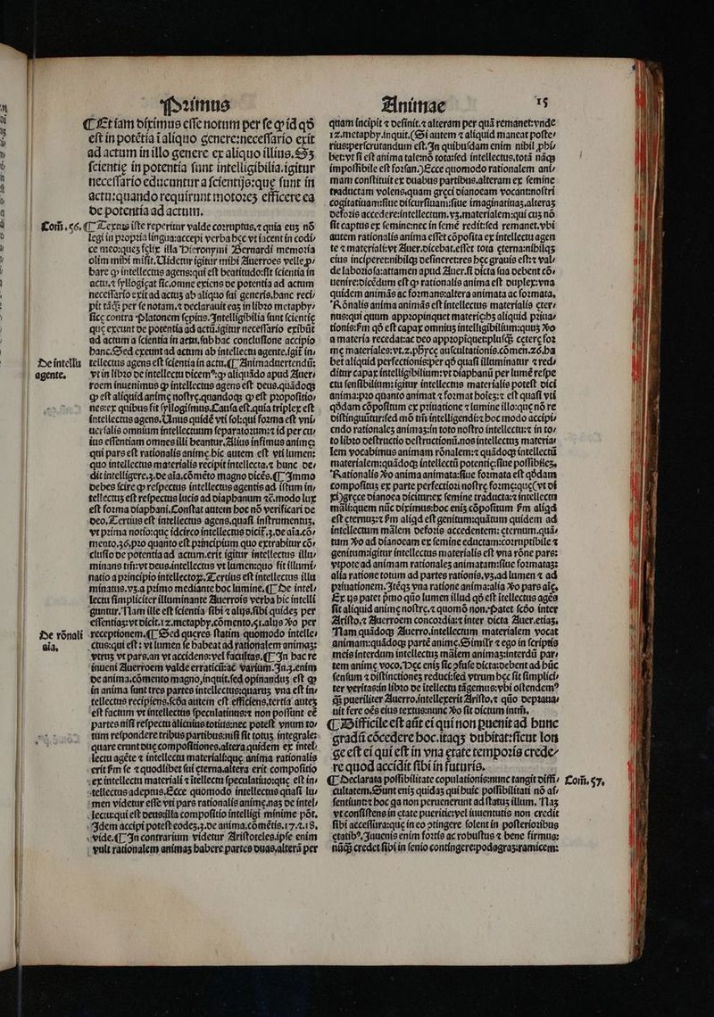 eſt in potẽtia ĩ aliquo genere:neceſſario exit ad actum in illo genere ex aliquo illius. S ſcientię in potentia ſunt intelligibilia.igitur neceſſario educuntur a ſcientijs:quę ſunt in actutquando requirunt motoꝛeʒ efficere ea de potentia ad actum. De intellu agente. De vónali aĩg. legi in pꝛopꝛia lingua:accepi verba hec vt iacent in codi ce meo:queʒ felix illa Hieronymi Bernardi memoꝛia olim mipi mifit Uidetur igitur mibi Auerroes velle p: bare cp intellectis agens:qui eft beatitudo:ſit ſcientia in actu, ſyllogigat fic.omne exiens de potentia ad actum neceſſario exit ad actuʒ ab aliquo fai generis.hanc reci pit tà: per fe notam.⁊ declarauit eas in libꝛo metaphy / ſice contra platonem ſepius. Intelligibilia (ant ſcientię que exeunt de potentia ad actũ.igitur neceſſario exibũt ad actum a ſcientia in actu.ſub hac concluſione accipio hanc. Sed exeunt ad actum ab intellectu agente .igit᷑ in / tellectus agens eft ſcientia in actu.¶ Animaduertendũ: vt in libꝛo de intellectu dicemꝰ:ꝙ aliquãdo apud Auer ⸗ roem inuenimus dp intellectus agens eft deus. quãdoq; tp eft aliquid animę noſtrę.quandoq; ꝙ eſt pꝛopoſitio / nes:ex quibus fit ſyllogiſmus. Cauſa eft.quía triplex eft intellectus agens. Anus quídé vti ſol:qui foꝛma eft vni; uerſalis omnium intellectuum ſeparatoꝛum:⁊ id per cu / ius eſſentiam omnes illi beantur.Alius infimus anime: qui pars eft rationalis animę hic autem eſt vti lumen: quo intellectus materialis recipit intellecta.⁊ bunc oe: dit intelligere.ʒ.de aĩa.cõmẽto magno oícés. (T $mmmo debes fcire ꝙ reſpectus intellectus agentis ad iſtum in / tellectuz eft reſpectus lucis ad diaphanum «c. modo lux eft foꝛma diaphani.Conſtat autem hoc nõ verificari de deo. Tertius eft íntellectus agens.quaſi inſtrumentuz. vt pꝛima notio:quę idcirco intellectus dicĩ.3. de aĩa.cõ / mento.36. pꝛo quanto eft pꝛincipium quo extrahitur có» cluſio de potentia ad actum erit igitur intellectus illu / minans tm̃:vt oeus intellectus vt lumen:quo fit illumi⸗/ natio a pꝛincipio intellectoꝝ. Tertius eft intellectus illu minatus.vʒ. a pꝛimo mediante boc lumine.¶ De intel lectu ſimpliciter illuminante Zuerrois verba bic intelli guntur. Nam ille eft ſcientia fibi ⁊ alijs.ſibi quides per effentías: vt dicit. z. metaphy. cõmento. 5. alijs Vo per receptionem.¶ Sed queres ftatim. quomodo intelle: ctus:qui eft: vt lumen fe babeat ad rationalem animaʒ: vtrus vt pars. an vt accidens:vel facultas.¶ In hac re inueni Auerroem valde erraticũ:ac varium. In.3.enim de anima. cõmento magno, inquit.ſed opinanduʒ eft a» in anima fant tres partes intellectus:quaruz vna eft in / tellectus reciptens.fcóa autem eſt efficiens.tertia auteʒ eſt factum vt intellectus ſpeculatiuus:⁊ non poſſunt eẽ partes niſi reſpectu alicuius totius:nec poteft vnum to / tum reſpondere tribus partibus:niſi fit totus integrale: quare erant ouc compoſitiones.altera quidem ex intel / lectu agéte ⁊ intellectu materiali:quę anima rationalis erit hm fe «quodlibet ſui eterna.altera erit compoſitio tellectus adeptus. Ecce quomodo intellectus quafi lu / men videtur effe vti pars rationalis anime. naʒ de intel / leciu:qui eft deus: illa compoſitio intelligi minime põt. Idem accipi poteft eodez.ʒ. de anima. cõmẽtis.17. . 8. vide. ¶ In contrarium videtur Ariſtoteles.ipſe enim vult rationalem anímas babere partes ouas,alterá per quam incipit ⁊ deſinit.⁊ alteram per quà remanet:vnde Iz. metaphy. inquit.( Si autem ⁊ aliquid maneat pofte/ rius:perſcrutandum eſt. In quibuſdam enim nibil pb bet: vt fi eft anima tale:nò tota:ſed intellectus.totã nãq; impoſſibile eft foꝛſan.) Ecce quomodo rationalem ani / mam conſtituit ex duabus partibus.alteram ex ſemine traductam volens quam greci dianoeam vocant:noſtri defoꝛis accedere:intellectum.vz.materialem:qui cus nó fit captus ex ſemine:nec ín femé redit:ſed remanet.vbi autem rationalis anima eſſet cõpoſita ex intellectu agen te ⁊ Nee Auer. dicebat.eſſet tota cterna:nihilqʒ eius inciperet:nihilq; deſineret:res bec grauis eſt:⁊ val / de laboꝛio ſa:attamen apud Auer. ſi dicta fua debent có; uenire:dicẽdum eft ꝙ rationalis anima eft duplex:vna quidem animãs ac foꝛmans:altera animata ac foꝛmata. Rõnalis anima animãs eft intellectus materialis cter⸗ nus:qui quim appꝛopinquet materieihʒ aliquid. pꝛiua⸗ tionis:hᷣm qð eft capax omninz intelligibilium:qunʒ vo a materia recedat:ac deo appꝛopĩquenpluſq; cęterę foꝛ me materiales:vt.⁊.phycę auſcultationis. cõmen.⁊õ. ba bet aliquid perfectionis:per qð quaſi illuminatur ⁊ red / ditur capax intelligibilium:vt diaphanũ per lumẽ reſpe ctu ſenſibilium: igitur intellectus materialis poteft dici anima:pꝛo quanto animat ⁊ foꝛmat hoĩeʒ:⁊ eſt quaſi vti qódam cõpoſitum ex pꝛiuatione ⁊ lumine illo:que nó re diſtinguũtur:ſed mõ tim intelligendi:⁊ hoc modo accipi⸗ endo rationales animaʒ:in toto noftro intellectu:⁊ in to / to libꝛo deſtructio deſtructionũ.nos intellectus materia. lem vocabimus animam rõnalem:⁊ quãdoq; intellectũ materíalem:quádocp intellectũ potentie:ſiue poſſibiieʒ. Rationalis vᷣo anima animata:ſiue foꝛmata eft qódam compoſituʒ ex parte perfectioꝛi noftre foꝛmę:que( vt di xi) grece dianoea dicitur:ex ſemine traducta:⁊ intellectu mãli:quem nũc diximus:hoc eniʒ cõpoſitum Pm aliꝗd eft eternuz:⁊ pm aligd eft genitum:quátum quidem ad intellectum mãlem defoꝛis accedentem:eternum.quã / tum 2o ad dianoeam ex femine eductam:coꝛruptibile ⁊ genitum:igitur intellectus materialis eſt vna rõne pars: vtpote ad animam rationaleʒ animatam:ſiue foꝛmataz: alia ratione totum ad partes rationis.vʒ.ad lumen ⁊ ad pꝛiuationem. Itẽqʒ vna ratione anima:alia Xo pars aic. Ex us patet pmo qiio lumen illud qo eft itellectus ages fit aliquid anime noftre. quomõ non. Patet (cóo inter Ariſto.⁊ Juerroem concoꝛdia:⁊ inter dicta Auer. etiaʒ. Nam quãdoq; Auerro.intellectum materialem vocat animam:quãdoq; partẽ anime. Similr ⁊ ego in ſcriptis meis interdum intellectuʒ mãlem animaʒ:interdũ par: tem anime voco. Dec eniz fic ↄfuſe dicta:debent ad hũc ſenſum ⁊ oiftinctiones reduci:ſed vtrum bec ſit ſimplici⸗ ter veritas:in libꝛo de ĩtellectu tãgemus:vbi oſtendemꝰ q; pueriliter Auerro. intellexerit Ariſto.⁊ qũo depꝛaua / uit fere oẽs eius textus:nunc Xo fit dictum intm̃. gradũ cõcedere hoc.itaqʒ dubitat:ſicut lon ge eſt ei qui eft in vna etate tempoꝛis crede/ re quod accídit fibi in futuris. cultatem. Sunt enis quídas qui huic poſſibilitati nó af ſentiunt:⁊ hoc qa non peruenerunt ad ftatus illum, Naʒ vt conſiſtens in ctate pueritie:vel iuuentutis non credit fibi acceſſura:que in eo ↄtingere folent in poſterioꝛibus etatibꝰ.Juuenis enim foꝛtis ac robuſtus ⁊ bene firmus: nig credet ſibi in ſenio contingere:podagraʒ:ramicem: