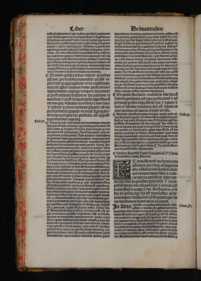 tuſſes:ſurditatem:vel alia ſenibus peculiaria:ita iuuenis nunc ſtudẽs:quum non intelligat:niſi per ſyllogiſmuʒ:ac diſciplinam non poteſt videre:vel excogitare:quomodo fibi accidere poffit tempus tale:vt ipfe abfq ſyllogiſmo ratione ⁊ laboꝛe intelligat per eſſentiam.vʒ.intellectus agentís:quemad modus ipfe intelligit abſq; pena ⁊ labo» tas maximum apud me habet momentum:per viã enis hanc:quam dedit Auerro. nemineʒ vidimus beari:neq; per hiſtoꝛias antiquoꝛum legimus aliquem beatum tali via fuiſſe.bene autem per heroicam virtutem: vitioꝛum compꝛeſſionem:ac merita legimus innumeros effe bea / tos: de his tamen in libꝛo de intellectu dicemus. ¶ Et nobis quideʒ in boc videtur ꝙ enétue ad banc perfectioneʒ naturaliter accidit vt^ plurimũ ex aggregatione reruʒ coadiuuan⸗ tíus ſeſe. igitur euentus huius perfectionis: vtplurimum continget tempoꝛe ſenectutis: ac poſt multum ſtudium in ſpeculatione et moꝛibus:⁊ poſt elongationem ſuperfluarũ rerum: quę videntur neceffaríe:z non funt: ⁊ videtur ꝙ plures debeant ꝑuenire ad hãc perfectionem:quando vicinant᷑ fegregatío^ ni huius ęui:quia bec perfectio eft oppoſi⸗ ta perfectioni coꝛpoꝛeę. ¶ His declaratis « bri ſolutis:vult determinare tempus quo quis eft aptus beari:ac capax huius perfectionis. Et dicit pꝛimo.ꝙ tempus eft ſenium.Dicit ſecundo.ꝙ non decrepitas:ſed virilitae:que eft poft iuuentutẽ ⁊ ante oe: crepitatem. pꝛobat pꝛimũ. Nam ad talem beatitudineʒ requiruntur multa:quę paruo tempoꝛe congregari non poſſunt.ex parte quidem intellectus requiritur adeptio intellectus ſpeculatiui:in quo multe partes fcientie ſpe / culatiuę continentur:ex parte coꝛpoꝛis requiritur victo / ria ſenſitiuę partis:que baberi non poflunt niſi per habi tus lõgo tempoꝛe acquiſitos.ex parte o foꝛtune requi ritur decentia bonoꝛum. non quidem ſuperexceſſus: ga ipedirent.ítrxta illud.ſi bec eſſent:ego non eſſem.nec ſuf ficit paupertas.io.ethicoꝛum. homo enim animal eft ín: pter exercitium:vt dicit Alexander. diſpoſitiones partiũ fant dialectica ⁊ grammatica: dialectica quidem ꝓpter inuentionem ⁊ erroꝛum confutationem:cum quibus nó eft copulatio.grammatica vo quoniam vtplm fit p fcri pta alioꝝ:què fine linguc (cíétia baberi nó poſſimt:quã / do igit᷑ intellectus ſpeculatiuus eft perfecte acafitus in intellectu materiali:tũc copulabitur itellectus abftract? vt foꝛma:per cuius effentias erimus intelligentes. vt vo remouentia impedimenta eſt neceſſaria victoꝛia concu piſcibilium:vt declarat Zuerroes..phyſicoꝛum. cõmè. 20. ⁊ alibi pluries.itemq; ⁊ bonoꝛum externoꝛum ſuffi⸗ cientia. non quidem oefectus.eft enim paupertas impe ditiua felicitatis apud peripateticos. nec vo ſuperexceſ. ſus. nam exceſſus bonoꝛum multo magis impedit felici» tatem. Nos Xo chꝛiſticole tenemus per nibil nos pofle mereri felicitatem. nam per nibil finitum meremur rem infinitam. verum ad beatitudinem cõferunt merita:quę ſunt virtutũ vſus:quibus ſolis deus volẽs mere cõtigẽ⸗ ter per ſui eſſentiã beat nos.de his ampliſſime dicemus in libꝛo nFo de intellectu:quẽ nunc facimus pꝛo reſolone oitim coz:que noftra iuuentute innenimus, Et quum Auẽnaſar credídít in fine ſuoꝛũ dierum peruenire ad banc perfectionẽ ⁊ nó peruenit:poſuit impoſſibile hoc ⁊ vanuʒ:⁊ dixit eẽ fabnlas vetularus:fed eft ſolum:vt nos diximus. nõ autem vt dixit vir iſte. vna ſingulari negatitte ad vniuerſalem negatiuã oe pof, ſibili:et non valet. Socrates non eft rhetoꝛicus.igit᷑ im · poſſibile eft bominem effe rhetoꝛicuz. ¶ Jaz vides er / roꝛem logicum ita arguit ip ſe:ego in fine dierum meoꝝ non perueni ad ſtatum talem igitur impoſſibile eft ho⸗ minem peruenire ad ſtatum illum:pꝛopter quod inter fabulas enumerauit copulationem hanc:quod foꝛte nõ male dixit.nonnulli codices habent quedaʒ alia verba: que an ſint de textu:ignoꝛo.⁊ pꝛopterea omiſi.ego enim Auerroem non legi in ꝓpꝛio fonte. ¶ Hec tradit Auer / roes de poſſibilitate copulationis. de beatitudine animę Auerrois. | T remaſit iterũ declaratio vna E adiiuncta fam oícto ad inquiren = dnz . videlicct intellectũ in actu: Jj aui moueat materialeʒ ⁊ redu/ — ptibili ſpecie.hoc eſt.potẽtiale ⁊ actuale:qð trahit illud in actuʒ:⁊ Pm Ariſtotelem in li bꝛo de anima. hec via eft manifeſtioꝛ ad in ueniendum intellectum abſtractum:qui du cat intellectum materialem ad actum. giſmis « rõnibus. In quibus multa fibi natura fit intellectus agens. Secundo. q ille fit abftra, ctus a materia ⁊ magnitudĩe. Et arguit.vt mibi videtur per argumentum a ſimili. Sicut in qualibet fpecie gene rabili ⁊ coꝛruptibili eft dare aliquid vt agens: aliquíd vt patiens:ita in natura intelligibiliponitur atites ante; cedens ab omnibus. igitur ⁊ conſequens ponendũ.pꝛi. mo accípit concluſioneʒ. Secunda ibi. Sicut reperiũ / tur] Accipit maioꝛem:⁊ tacuit minoꝛeʒ ¶ Et £m Ariſto.