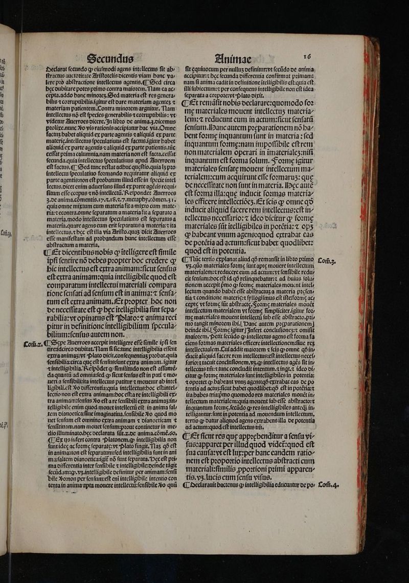 4 ſtractus auctoꝛitate Ariſtotelis dicentis viam banc ya; lere pꝛo abſtractione intellectus agentis.¶ Sed circa hec dubitare potes pꝛimo contra maioꝛem. Nam ea ac cepta.addo banc minoꝛeʒ. Sed materia eft res genera materiam patientem. Contra minoꝛem arguitur. Nam intellectus nõ eſt ſpecies generabilis ⁊ coꝛruptibilis: vt videtur Auerroes dicere. In libꝛo de anima.z.dicemus pꝛolixe. nunc xo vis rationis accipiatur hac via. Omne factis habet aliquid ex parte agentis ⁊ aliquid ex parte materie.intellectus ſpeculatiuus eft. factus.igitur babet aliquid ex parte agentis ⁊ aliquid ex parte patientis.tũc ceſſat pꝛima calumnia. nam materia non eſt facta.ceſſat ſecunda.quia intellectus ſpeculatiuus apud Auerroem eft factus. ¶ Sed tunc reſtat adbuc queſtio.quia lʒ pꝛo intellectu ſpeculatiuo foꝛmando requiratur aliquid ex parte agentis:non eſt pꝛobatum illud eſſe in ſpecie intel lectus.dicet enim aduerſans illud ex parte agẽtis requi: fitum effe coꝛpus «nó intellectũ. Reſpondet Auerroes quia omne mixtum cum materia fit a mixto cum mate: ria:⁊ econtra.omne ſeparatum a materia fit a ſeparato a materia. modo intellectus ſpeculatiuus eft ſeparatus a materia. quare agens eum erit ſeparatus a materia:⁊ ita intellectus.⁊ bec eſt illa via Ariſto.quaʒ dicit Auerroes eſſe manifeſtam ad pꝛobandum hunc intellectum eſſe abſtractum a materia. ipſi ſentire nó debes pꝛopter boc credere ꝙ hic intellectus eſt extraanimam:ſicut ſenſus eſt extra animam:quia intelligibile quod eſt comparatum intellectui materiali compara tione ſenſati ad ſenſum eſt in anima:⁊ ſenſa⸗ tum eſt extra animam. Et pꝛopter hoc non de neceſſitate eſt ꝙ bec ĩtelligibilia fint ſepa- rabilia:vt opinatus cft Plato: ⁊ anima reci pitur in definitione intelligibilium ſpecula/ bilium:ſenſus autem non. tire:idcirco dubitat. Nam fi ſic:tunc intellígibilia effent extra animaʒ:vt Plato dicit.conſequentiaʒ pꝛobat.quia ſenſibilia:circa que eft ſenſus:ſunt extra animam. igitur ⁊ intelligibilia. Reſpõdet ꝙ ſimilitudo non eft aſſumẽ / da quantũ ad omnia:ſed ꝙ ſicut ſenſus eſt in pati ⁊ mo⸗ uerta ſenſibili:ita intellectus patitur ⁊ mouetur ab intel ligibili.eſt Vo differentia:quia intellectus:hoc eſt:intel / lectio non eft extra anímam:boc eſt:a re intelligibili ex tra animam:ſenſus Xo eft a re ſenſibili extra animaʒ :in / telligibile enim quod mouet intellectũ eſt in anima ſal / tem dianoetica:ſiue imaginatiua.ſenſibile Xo quod mo net ſenſum eſt omnino extra animam ⁊ dianoeticam ⁊ ſenſitinam. nam mouet ſenſum:pꝛout continetur in me» dio illuminato.hęc declarata ſũt.⁊. de anima. cõmẽ.6o. ¶ Ex us infert contra Platonem.ꝙ intelligibilia non ſunt ideę ac foꝛmeę ſeparate:vt Plato fingit. Naʒ qð elt in anima:non eſt ſeparatum:ſed intelligibilia ſunt in ani ma: ſaltem dianoetica:igit᷑ nó (nt ſeparata. Pec eft pꝛi / ma differentia inter ſenſibile ⁊ intelligibile:deinde tãgit ſecũdam:q.vʒ. intelligibile definitur per animam:ſenſi bile Xomon per ſenſum:eſt eni intelligibile intentio con — fit equiuocum per nullus definitur:vt ſecũdo de anima accipitur:⁊ bcc ſecunda differentia confirmat pꝛimam: nam ſi anima cadit in definitione itelligibilis eſt:quia cft. illi ſubiectum:⁊ per conſequens intelligibile non eſt idea feparata a coꝛpoꝛe:vt · Plato dixit. ime materiales mouent intellectuʒ materia⸗ lem: ⁊ reducunt eum in actum:ſicut ſenſatũ ſenſum. Hanc autem pꝛeparationem nó ba^ bent foꝛmę inquantum fant in materia: fed inquantum foꝛmę:nam impoſſibile eſt rem non materialem operarí ín ĩmaterialeʒ:niſi inquantum eft foꝛma folum. Foꝛme ígitur materiales ſenſatę mouent intellectum ma- terialem:cum acquirunt effe foꝛmaruʒ: que de neceſſitate non fant in materia. bec autẽ ett foꝛma illa:quę inducit foꝛmas materia- les efficere intellectiõeʒ. Et ſcis gp omne qo inducit aliquid facere rem intellectus:eſt in/ tellectus neceſſario:⁊ ideo dicitur ꝙ foꝛmę materiales ſũt ĩtelligibiles in potẽtia:⁊ ops q babeant vnum agens:quod ertrabat eas de potẽtia ad actum:ſicut habet quodlibet: quod eſt in potentia. vz. qũo materiales foꝛme (untapte mouere intellecuun materialem:⁊ reducere eum ad actum:vt ſenſibile redu cit ſenſum:hoc eſt id qð relinquebatur:⁊ ad huius folur tionem accepit pmo ꝙ foꝛmè materíales mouent intel ⸗ lectum quando habẽt eſſe abſtractuʒ a materia pꝛeſen⸗ tía ⁊ conditione materic:⁊ ſyllogiſmus eft iſte:foꝛmꝭ ac / cepte vt foꝛme ſũt abſtracte. Foꝛmę materiales mouẽt intellectum materialem vt ape ſimpliciter.igitur foꝛ⸗ me materiales mouent intellectũ ſub effe abſtracto.pꝛi⸗ mo tangit minoꝛem ibi. Hanc autem pꝛeparationem] deinde ibi. l Foꝛme igitur Infert concluſionez:⁊ omiſit maioꝛem. Petit ſecũdo cp intellectus agens eft foꝛma fa ciene foꝛmas materiales efficere intellectionem:ſiue res intellectualem. Cui addit maioꝛem ⁊ fcís p omne qð in / ducit aliquid facere rem intellectus:eſt intellectus neceſ / fario:⁊ tacuit concluſionem.vʒ.ꝙ intellectus ages fit in / tellectus tiri: tanc concludit intentum.⁊ ingt.⁊ ideo di / citur ꝙ forme materiales fant intelligibiles in potentia: ⁊ opoꝛtet qp babeant vnus agens:qð extrahat eas de po tentía ad actuʒ:ſicut habet quodlibet:q eft in potẽtia:⁊ ita babes tría:pmo quomodo res materiales mouet in tellectum materialem:quia mouent ſub effe abſtracto:⁊ inquantum foime.fecüdo ꝙ res intelligibiles anteqᷓᷓ ir telligantur:ſunt in potentia ad mouendum intellectum, tertío ꝙ datur aliquod agens extrahens illa de potentia ad actam:quod eft intellectus tm̃. ſus:apparet per illud quod vídet:quod eft fua cauſa:vt eſt lux:per banc eandem ratio/ nem eſt pꝛopoꝛtio intellectus abſtracti cum materiali:ſimilis ꝓpoꝛtioni pꝛimi apparen/ tis. vʒ.lucis cum fenfu viſus. Com̃.ʒ.