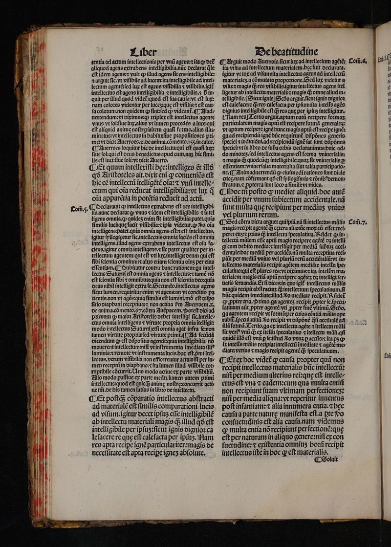 alíquod agens extrahens intelligibilia. nũc declarat le eft idem agens:⁊ vult ꝙ illud agens fit ens intelligibile: a arguit ſic.vt viſibile ad lucem:ita intelligibile ad intel / lectam agentẽ:ſed lux eft agens viſibilia ⁊ viſibilis.igit intellectus eft agens intelligibilia ⁊ intelligibilis.⁊ D in: quit per illud quod videt᷑:quod eft fa cauſa:vt eft lux: nam coloꝛes videntur per luceʒ:qus cft viſtlis:⁊ eft cat fa coloꝛum. non quidem gp ſint:ſed cp videant᷑. ¶ Aiad / nertendum:vt diximus:ꝙ triplex eft intellectus agens: vnus vt ſol:ſiue lux.alius vt lumen pꝛocedẽs a luce:qui eft aliquid anime noſtre:ſaltem quafi foꝛma.alius illu / minatus:vt intellectus in habitu:ſiue pꝛopoſitiones pꝛi / meęꝛvt dicit Anerroes.⁊2.de anima. cõmento. 155. in calce, ¶ Auerroes loquitur hic de intellectu:qui cft quafi lux: ſiue ſol:qui eft deus benedictus apud eum. naʒ bic fimi: lis eft lucitſiue ſoli:vt dicit Auerro. ; ¶ Et quum intellexiſti hęc:intelliges ét ill qð Ariſtoteles ait.dixit eni qp conueniẽs eft hic cé intellectũ ĩtelligẽtẽ oĩa:⁊ vnũ intelle/ ctum qui oĩa reducat intelligibilia:vt lux q̃ oia apparẽtia in potétía reducit ad actũ. ¶ Declarauit ꝙ intellectus extrahens eft res intelligibü lis. nunc declarat g» vnus ⁊ idem cft intelligibilis ⁊ intel ligens omnia. ꝙ quídes enim fit intelligibilis:patet.quia ſimilis luci:quę facit viſibilia:⁊ ipfa videtur.ꝙ Vo oia intelligens:patet.quia omnia agens eſt:⁊ eft intellectus. ígitur ſyllogigetur ſic. intellectus omnia faciẽs eft omnia intelligens.illtid agens extrabens intellectus cft oĩa fa / ciens.ĩgitur omnia intelligens.⁊ fic patet qualiter per in / tellectim agentem:qui eft vri lux intelligit deum qui eft fibi ſcientia omnium:⁊ alijs etiam ſcientia oĩuʒ per eius eſſentiam. ¶ Dubitatur contra banc ratíonem:ga intel / lectus Saturni eſt omnia agens ⁊ intellectus:⁊ tamẽ nõ eft ſcientia fibi ⁊ omnibus:quia non cft fcientia oeo:quía deus nibil intelligit extra fe.&amp;Secundo intellectus agens ficut lumen.requiritar enim vt ien vt conditio pa tientis.non vt agẽs:quia ſimilis eft lumini.mò eft diſpo ſitio diaphani receptiua:⁊ non actiua ᷣm Zuerroem. 2. de anima. cõmento.6.cõtra Auẽpacem.Poteſt dici ad pꝛimum ꝙ maioꝛ Ariſtotelis debet intelligi ſic.intelle / ctus omnia intelligens ⁊ virtute pꝛopꝛia omnia itelligit: modo intellectus Saturni ſetſi omnia agat infra ſe:non tamen virtute pꝛopꝛia:ſed virtute pꝛimi.¶ Ad ſecũdã dicendum ꝙ cft diſpoſitio agendi:quia intelligibilia nó mouerent intellectum:niſi vt inſtrumenta ĩmediata illi? luminis:⁊ remote vt inſtrumenta lucis.hoc eſt.pᷣmi ĩtel / lectus. verum viſibilia non efficerentur actu:niſi per lu / men receptũ ín diaphano:⁊ ita lumen illud viſibile coz; ruptibile cõcurrit. Uno modo actiue ex parte viſibiliũ. Alio modo paſſiue ex parte medij. lumen autem pꝛimi intellectus:quod eſt quicq; anime noſtre:concurrit acti ue tm̃. de his tamen latius in libꝛo de intellectu. ¶ Et poſtqᷓ; cõparatio intellectus abſtracti ad materialẽ eſt ſimilis comparationi lucis ad viſum.igitur decet ipſuʒ eſſe intelligibilẽ ab intellectu materiali magis ꝙᷓ illud q9 cft intelligibile per ipſuʒ:ſicut ignis dignioꝛ ca lelacere re que eft calefacta per ipſuʒ. Nam res apta recipe ignẽ particulariter:magis de neceſſitate eſt apta reciꝑe igneʒ abſolute. íta vifus ad íntellectum materiale. bec fuit declarata. igitur vt lux ad viſum:ita intellectus agens ad intellectũ materialeʒ.a cõmutata pꝛopoꝛtione. Sed lux videtur a ligetur ab intellectu materiali:⁊ magie q; omne aliud in / telligibile.ſ Sicut ignis] Scðo arguit.ſicut ignis dignioꝛ eft calefacere q; res calefacta per ipſum:ita intells agẽs dignius intelligibile cft qᷓ; res que per ipſuz intelligitur. L Ham res] Tertio arguit.aptum natü recipere foꝛmaʒ particularem magis aptũ eft recipere ſoꝛmã generales: vt aptum recipere ignẽ hunc magis aptũ eſt reciꝑe ignẽ: ga ad recipiendũ ignẽ hũc requirunt diſpõnes generis fpeciei ⁊ indiuidui.ad recipiendũ ignẽ fat funt diſpõnes ſpeciei:vt in libꝛo de ſuba oꝛbis declarauimus:huic ad / do minoꝛeʒ.ſed intellectus agens eft foꝛma vniuerſalis: ⁊ magis q; quodcũq; intelligibile:quuzʒ fit vniuerſalis ꝑ eſſentiam:vniuerſalia materialia fint talia participatio⸗ ne. ¶ Animaduertendũ ꝙ eiuſmodi rationes ſunt diale cticę. nam cõfirmant qà cft ſyllogiſmis ⁊ rõnibꝰdemon / ſtratum.⁊ ꝓpterea fant loco a ſimili:vt vides. ¶ Hoc tñ pofito ꝙ mediet aliquid. hoc autẽ accídít per vnum ſubiectum accidentale.nã fant multa quę recipiunt per medíus vnius vel plurium rerum. magie recipit agentẽ d$ cetera alia:tũc mox cii effet reci tellectũ mãlem efle aptũ magis recipere agẽtẽ dz intelli gi cum debito medio: intelligit per mediũ fubtus acci⸗ dentale:hoc mediũ per accidẽs.nã multa receptiua reci⸗ piũt per mediũ vnius vel pluriũ rerũ accidẽtaliũ:vt in / tellectus materialis recipit agẽtem mediãte intellu pee culatiuo:qui eft plures res: vt diximus:⁊ ita intellm ma / terialem magis etiã aptũ recipere agétes os intelligi:ſer⸗ uatis ſernandis. Et f dices: in quo igit intellectus mãlis magie recipit abftractus q; intellectum ſpeculatiuum.ſi büc quidem ĩmediate:illud Xo mediate recipit. Rñdet Q» ppter tria. Pꝛimo.ga agentes recipit ꝓpter ſe.ſpecu / latiuum aũt ꝓpter agentẽ:vti ꝓpter fine vltimũ. Scdo. ga agentem recipit vt foꝛmã:per cuius eẽntià mãlis ope rabit᷑.ſpeculatiuũ xo recipit vt diſpõnẽ dfi acciitalé ad fit ver? vni ds ex ĩtellu ſpeculatiuo ⁊ ĩtellectu mãli.qñ quidẽ illo eft vnũ p ſe:iſtud vᷣo vnuʒ ꝑ accns:⁊ ita ps q I; intells mãlis recipiat intellectũ ĩmediate ⁊ agẽtẽ me: diate:verius ⁊ magis recipit agentẽ q; ſpeculatiuum. ¶ Et ex hoc videt᷑ ꝙ cauſa pꝛopter quã non recipit intellectus materialis hũc intellectũ: niſi per medium alterius rei:quę eft intelle/ ctus eſt vna ⁊ eadem:cum qua multa entiũ non recipiunt ſuam vltimam perfectioneʒ: niſi per media aliqua:vt reperitur iuuentus poft infantiam:⁊ alia innumera entia.⁊ bec cauſa a parte nature manifeſta eſt.a ꝑte o conſuetudinis eft alia cauſa. nam videmus ꝙ multa entia nõ recipiunt perfectionẽ:quę eft per naturam in aliquo genere:niſi ex con ſuetudine:⁊ exiſtentia omniuʒ hoꝛũ recipit intellectus iſte in hoc q; eſt materialis. ¶ Soluit fof