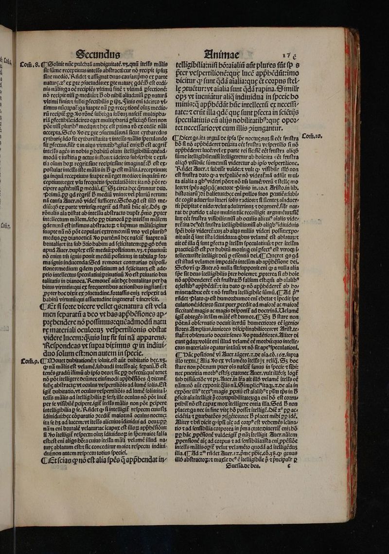 T * un | | | Kofi, | 1 Secundus ſit ſũme receptiuus intells abſtracti:cur nõ recipit ipſuʒ fine medio. Rñdet ⁊ aſſignat duas cauſas:pᷣmo ex parte natur. 2 ex pte ꝓſuetudis:ex pte nature ꝗdẽ:̊ eft oꝛdi / nis nãlis:ꝗa oẽ recipiẽs vltimũ finẽ ⁊ vltimã ꝑfectionẽ: nó recipit niſi p mediũ:⁊ D ob nihil aliud:niſi pp naturã vltimi finis:⁊ ſubti ꝑfectibilis p (ps. Finis eni idcirco vl / timus nticupat:qa ſuapte ad pp receptionẽ oĩuʒ medio⸗/ rii recipit᷑:ꝑꝑ o rõnẽ ſubti:qa ſubtuʒ naſcit᷑ multipha / riã ꝑfectibile:idcirco eget multiphariã ꝑfici:qð fieri non põt niſi pluribꝰ medijs:⁊ hec eft pꝛima rõ ex ozdie nãli accepta.Scdo o ex pte ↄſuetudĩs:nã ſicut cytharedus cytharięãdo fit cythariſta:ita ⁊ inteils mãlis ſpeculando fit ꝑfectus.ſilr cin alis virtutibꝰ:giiat᷑ enís:D eft acgrit᷑ intells ages in nobis ꝑ habitũ oium ĩtelligibiliũ:quẽad / modũ ⁊ iuſtitia p actus iuſtos:⁊ idcirco ſubſcribit ⁊ exñ / tía oiim hoꝝ regrit:ſiue recipit:ſiue imaginat᷑ : eft ex / poſtulat intells ifte mãlis in I5 gp eft mãlis.i.receptiuus: ga inquã receptiuus ſuapte nã eget medio:⁊ inquãtũ re/ ceptiuus:eget vſu frequẽtis ſpeculatiõis:⁊ ita nõ põt re / cipere agẽtẽ:niſi p mediũ.¶ Oʒ circa bec q̃runtur duo. Pꝛimũ.ꝑꝑ qd reqrít D mediũ vnius: vel pluríü rerum: nã caufa Auer. nõ videt᷑ fufficere.&amp;9cóo.gd cft illõ me: diũ:qð ex parte vtriuſq; regrit ad ſtatũ hũc aĩc. Dõʒ q rõnalis aia diſtat ab intellu abſtracto duplłr.pmo ꝓpter intellectum mãlem.ſcdᷣo pp dianoeã pp intellm mãlem ꝗdem:nã eft infimus abſtractoꝝ ⁊ ſupmus mãliũ:igitur ſuapte nã nõ põt copulari extremo:niſi vno vel pluribꝰ medus.ꝑꝑ dianoeticã vo partẽ:nã bec naſcit᷑ ſuapte nã bꝛutalis:⁊ ita ſub ↄꝛio habitu ad ſelicitatem:ꝑꝑ qó dõm apud Auer. duplex effe mediũ:poſitiuum.vʒ.⁊ pᷣuatiuũ: nó enim trii ignis ponit mediũ poſitiuuʒ in tabula p foꝛ / ma ignis inducenda:Sed remouet contrarias diſpoſi / tiones:medium ꝗdem poſitiuum ad felicitateʒ eft ade ptio intellectus ſpeculatiui:pꝛiuatiuũ Vo eft pꝛiuatio bꝛu talitatis in dianoea. Remouet᷑ atit bec bꝛutalitas per ha bitus virtutis:qui ex frequentibus actionibus íngrianf: t ꝓpter hoc dixit ex ↄſuetudine.foꝛtaſſis eniʒ reſpexit ad babítü virtutũ:qui aſſuetudine ingenerat᷑ ⁊ increſcit. ¶ Et ſi foꝛte dicere vellet ꝗs:natura eft vela men ſeparatũ a deo vt has appᷣhẽſiones ap^ pꝛehendere rio poſſimus:quẽadmodũ natu re materiali oculoꝛuʒ veſpertilionis obftat videre lucem:qᷓ;uis lux fit ſui nã apparens. Reſpondeas vt ſupꝛa diximus gin indiui/ duo ſolum eſt:non autem in ſpecie. tenẽs gradũ ĩfimũ ab ipfo deo:⁊ fic pp defectũ:quẽ tenet nó pót ĩtelligere deũ nec eiuſmodi appᷣhẽſiões q dicunt᷑ ſube abſtracte:vt oculus veſpertiliõis ad lumẽ ſolis.Eſt igit dubitatio.vt oculus veſpertiliõis ad lumẽ ſolis:ita ĩ/ tells mãlis ad ĩtelligibilia p fe:f ille oculus nó põt luce per fe viſibilẽ pcípere.igit itells mãlis non pot pcípere íntellígibilia p ſe. Rñdet ꝙ ſi intelligit᷑ reſpectu cuiufls ĩdiuidui:hęc cõparatio ↄcedit᷑ maioꝛ:nã oculus noctuc: ita ſe hz ad lucem:vt ĩtells alicuius ĩdinidui ad deuʒ:ꝑꝑ nãm eni bꝛutalẽ velatur:ac ĩcapax eft illoꝝ appᷣhẽſiõis: fi vo ĩtelligit᷑ reſpectu oĩuʒ ĩdiuiduoꝑ in ſpe:maioꝛ falía eft:eft eni aligs hõ:a cuius ĩtellu mãli velamẽ illud na / ture ablatum eſt:⁊ fic conceditur maioꝛ reſpectu indiui⸗ dui:non autem reſpectu totius ſpeciei. ¶ Et ſcias ꝙ tio eſt alia ſpẽs q̃ appbendat in Animae 17 E telligibilia:niſi bõ:aĩaliũ afit plures ſũt ſp s pter veſpertilionẽ:quę lucẽ appᷣhẽdũt:ĩmo dicitur ꝙ fant Qd3 aĩalia:quę ct coꝛpus ſtel⸗ leg ↄtuẽtur:vt aĩalia funt qdã rapina.Similr ops vt ĩueniãtur aliq indiuidua ín ſpecie bo minis:qᷓ appᷣhẽdãt hũc intellectũ ex neceſſi tate: ⁊ erũt illa ꝗdẽ que funt ꝑfecta in ſciẽtijs ſpeculatiuis cá alijs nobilitatibꝰ:quę opo tet neceſſario:vt cum illis oíungantur. (|. Dicet ꝗs.ita arguã de ipfa fpe noctuę: naʒ fi eẽt fruſtra bó fi nó appbéderet deũ:ita eẽt fruſtra veſpertilio fi nó appbederet lucẽ:vel ex parte rei ſic:ſiẽ eẽt fruſtra aliq ſũme ĩtelligibile:niſi ĩtelligeretur ab hoĩe:ita cét fruſtra aliqð viſibile füme:nifi videretur ab ipfo veſpertilione. KRidet Auer.⁊ ſubtiłr valde:⁊ vult ꝙ viſibile illõ non eft fruftra dato q a vefptilíóe nó vídeat:ná adſũt mul / ta aĩalia a ꝗbꝰvideri põt:⁊ nó tm̃ lumẽ:verũ ⁊ ſtelle mo les: vt ſpẽs agle:q̃ (auctoꝛe · plinio in. io. ⁊ Ariſto. in lib. hiſtoꝛiarũ)d halietus:hec enĩ pullos ſuos ꝑcutiẽs:ſubĩ de cogit aduerſus ĩtueri ſolis radios:⁊ fi flentes aĩaduer / tit p̃cipitat e nido:velut adulterinnʒ ⁊ degenerc.ſilr nat: rat de parido ⁊ alus multis:tũc recolligit argumẽtuʒ:ſiẽ lux eẽt fruftra viſibilis:niſi ab oculis alícui? aĩalis vide / rct:ita oe?cét fruftra ĩtelligibilis:niſi ab alíqb?idiuiduis ſpẽi bois videret᷑:cuʒ ab alis nullis videri poſſit:expo / nit aũt qͥ (unt ifta ĩdiuidua:a ꝗbus velamẽ eft ablatuz:⁊ ait ee illa d (unt pfecta p ĩtellm ſpeculatiuũ:⁊ per ĩtellm pꝛacticũ:G eft per habitũ moꝛis:ꝗ enĩ pfect? eft vtroq; i tellectu:iſte itellígit deũ p eſſentiã dei. ¶ Queret ꝗs ad eft iftud velamen impediẽs intellm ab appbefione dei. €5cóovig Auer.rõ nulla ſit:ſupponit eni ꝙ a nulla alia fpe ſit deus itelligibilis pter hoĩem:⁊ ꝓpterea fi ab boie nó appᷣhenderet᷑ eét fruſtra:h̊ falſum eſt:qm̃ ab aĩalibꝰ celeſtibꝰ appᷣhẽdit᷑:⁊ ita dato ꝙ nó appᷣhẽderet᷑ ab ho / mine:adhuc eét ⁊ nó fruftra ĩtelligibile ſũmũ.¶ Ad p^ rñdet Plato ꝙ eſt humoꝛ:humoꝛ eni ebetat ⁊ ĩpedit fpe culationẽ:idcirco ficut puer pcedit ad maioꝛẽ ac maioꝛẽ ſiccitatẽ:magis ac magis diſponit᷑ ad doctrinã. Uelamẽ igit obtegẽs ĩtellm mãlẽ eft humoꝛ.¶ Sʒ B ftare non põt:nã obſeruatio docuit ĩterdũ humectioꝛes ce ĩgenio . ſioꝛes.Amplius.iunioꝛes diſciplinabilioꝛes:vt Iriſt.te / ſtat̃:⁊ obſeruatio docuit:ſenes vᷣo pꝛudẽtioꝛes.Aliter di cunt ꝗdaʒ:volũt eni illud velamẽ ee moꝛbũ:quo intelle; ctus materialis oꝑatur intãtũ:vt nó ſit aptꝰſpeculationi. ¶ VHãc poſitionẽ v3 Auer.tãgere.⁊. de aĩa.cõ.6z.ſupꝛa illo textu. Alia Xo ex velamẽto itells |a relíq, Sʒ boc nec pueritia moꝛbꝰ eſt:ſz ctas:nec Auer.vult illõ:ſʒ loꝗt᷑ fub diſiũctiõe vt pʒ. Auer. in Ira ait illõ velamẽ ĩtells eẽ nãm:nõ aiit exponit jlis nã.Simpliciꝰitaq;.⁊. de aia in expõne illiꝰ textꝰ:magis ꝓpꝛiũ eft aĩalibꝰ⁊ pltm tis in B ꝑficit aĩa:ĩtelligit p coꝛruptibilitateʒ:ꝗa eni bó eft coꝛru / ptibil nó eſt capax mox ĩtelligere entia illa. Sed D non placet:ga nec in fine vite hõ poffet ĩtelligẽ.Oiẽ̃ z^ pp ac» cidẽtia ⁊ ꝑturbatões ↄtigẽtes:nec D placet mihi pp idẽ. Aliter ⁊ bñ dicit q ipfi aic ad coꝛpꝰ eft vebemés iclína: tio ⁊ ad ſenſibilia coꝛpoꝛea in pᷣma etate:diuertit᷑ enis bó pp bác ꝓpẽſionẽ valde:igit᷑ p nãʒ ĩtelligit Auer.nãlem ꝓpenſionẽ aic ad coꝛpus ⁊ ad ſenſibilia:iſta eni ꝓpẽſiõe intelle mãlis opit᷑ velut velaméto quodã ad ĩtelligẽduʒ illa. ¶ Ad zu rñdet Auer. 12. pᷣme phie. cõ. 38. ꝙ genus (llo abſtractoʒꝝ:⁊ maxie oc? ẽ itelligibile p ⁊ pncipalr p