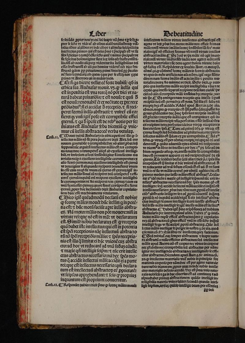 TIT il 1 WI ? NI 4 1 1 14 1 Wr J I i H 1477 É $31 2 n | x I Com̃. 11. Com̃. 12. Liber ſe:ſecũdo ꝓpter nos: vt eni fol ſuapte nã pmo ⁊ ꝑ ſe lʒ p / pter fe (cóo vt videat᷑ ab oĩbus aĩalibus:illuſtretq; vifi bilia oibus aĩalibus:vt inde cíbos ⁊ alimẽta ſuſcipiãt:ita intellectus pꝛimus qui eft deus pmo ⁊ pᷣncipalr eft vt fít fibi felicitas ⁊ comphẽſio:ſcdᷣo auté ⁊ minus pᷣncipalr:vt fit felicitas boibue:igitur ficut lux ſolis eẽt fruſtraviſibi⸗/ lis.niſi ab oculis aliquoꝝ videretur:ita ĩtelligibilitas dei effet fruſtra:niſi ab aliquo homine videret᷑:eẽt dico fru / ſtra:nõ ꝗdem pp pꝛiuationeʒ pꝛimi finis:ſed pp p̃uatio / né finis ſecundarij:ob quem cque per ſe eſt:lʒ non eque pꝛimo:vt Auerroes ait in multis locis. ¶ Et fi ge dicere vellet eẽ foꝛte dubiũ: qð in etbíca (ua Auẽnaſar monit.vʒ.ꝙ itelle quí eft in potétía cft vna res: nó pot dici vt na^ turã babeat pꝛiuatiõis:⁊ eft nouũ:⁊ quũ D eſt nouũ:renouabit᷑ ẽt ex necitate ex pre rece ptiõis huiꝰ:ſi eiaccidat b receptio. ſi reci⸗ peret foꝛmã ĩtells abſtracti:⁊ vniret᷑ cũ eo: fieretq; vnũ:igit᷑ pole ect coꝛruptibile effici ęternũ. ⁊ gab ĩpole eft oc reb? notis per fe: ſnĩatus cft Auenaſar vba dicentiũ qp vnie/ mur cũ ĩtellu abſtracto:eẽ verba vetulaꝝ. ¶ Mouet dubiũ Auẽnaſaris in ethica:petit enĩ ille qp i tellectus mãlis nó (it pura p̃uatio: vt dixit Alex.ſed ens nouum generabile ⁊ coꝛruptibile:poc nó aliter ꝓbat:ſed ſupponit:tũc arguit:ſi intellectus mãlis eft res coꝛrupti / ua noua:tunc coꝛrumperet᷑ alíqti ab excellenti intelligi bili.vt ſenſoꝛium a foꝛti ſenſibili:igitur fi intellectus ma terialis reciꝑet excellens intelligibile coꝛrumperetur:ex alio fieret cternum:nas excellens intelligibile eft eternũ vt deus:igitur fi aliquando reciperet oeamifíeret vnum in cffe cum eo:qð fit vnum cü cterno eft cternus:igit in / tellectus malis ſimul cũ reciperet deũ coꝛrũperet᷑ «effi; ceret᷑ eternũ:inquãtũ eni reciperet excellens intelligibi le coꝛrumperetur:vt Xo reciperet rem eternaʒ:⁊ cum ea vnũ fieret:eſſet eternuʒ:quare fimul coꝛrũperet᷑:⁊ fieret eterni; ppter hoc incõueniẽs dixit Auẽnaſar copulatío: nem banc effe machinamenta petularum. il ¶ Bico igit᷑ quẽadmodũ declatũ eft nobis: ꝙ foꝛmę mãles monct büc ĩtellin q in potéz cti. Nã motoꝛ mãlis non põt mouere:niſi in virtute rei:quę nó eſt in mã: vt declaratum eſt. Similr nobis oeclaratus eft ꝙ receptio quã habet iſte intellectus:qui eſt in potentia cft ſpẽi receptionis n3e ĩtellectuũ abſtracto rũ nõ ſpei receptiõis mãlis:⁊ ſpẽs receptio⸗ nis eſt illa q̃ limitat ei hãc vnionẽ cuʒ abſtra ctoꝛad hoc vt reducant᷑ ad vnã ſubaʒ eẽndi: ⁊ marie qfi intelligit ſeipᷣm:⁊ tũc erit intelle ctus abſtractus neceſſario:nã bec ſpẽs mo⸗ tus d accidit ĩtellectui mãli:accidit eĩa parte rei: quę eft ĩtellectus neceſſario:qm̃ declara tum eſt intellectuũ abſtractoꝝ eẽ ꝓpꝛietatẽ: vt ſeipſos appꝛęhendant:⁊ ſcis ꝙ pꝛopꝛiuʒ inquantum eſt pꝛopꝛium:conuertitur. ¶ KReſpondet dubio:⁊ dicit pmo ꝙ fozme mãles mouẽt De beatitudine agens vt lux: pbat hoc.motoꝛ mãlis non efficit foꝛmas mãles:niſi virtute ĩmãlis:foꝛme ſenſibiles ſũt foꝛẽ mate riales:igit᷑ nó efficiunt ſoꝛmas vles:niſi virtute intellus abſtracti ĩmãlis.¶ Sʒ 2.nà vtíps mãle nó agit ĩmate / riale:niſi virtute ĩimãlis:ſilr ĩmãle non ageret mãle:niſi virtute materialis:⁊ fic deus ageret hoĩem virtute bois: qð falſuʒ eſt.Reſpõdetur ex ſentẽtia Auer. iz. metaph, cõmẽ.36.ꝙ cõtinent᷑ foꝛmę mãles in foꝛmis abſtractis: vt opus in mẽte artificis: non aũt ecõtra.igit᷑ nego ſilitu · dínem:nam foꝛma ĩmãlis eft actu ĩmãlis ⁊ potetía ma / terialis:contra Xo minime:vt dicit. &amp;9cóo dicit.qꝙ rece / ptio qua intellectus mãlis recipit intelligibilia vlia:⁊ re ceptio qua intells (eparati recipiunt deũ:ſunt eiuſdẽ (pe ciei:nõ atit cũ receptiõe mãli ſenſitiua bcc receptio ↄue⸗ nit ſp̃e. ¶ Sz ambiges:nam receptio qua intells ſepati recipiũt deũ eft cterna:bec eft noua.Itẽ illa eft. ſuba rei recepte:bec eft accidẽs. Rñdet᷑ apud Auer. in 3. de aia. cõmen.magno.ꝙ receptio cft dfi paſſio qdaʒ:paſſiodo genus qðdã:cuius due pme fps funt receptio ĩmãlis:qᷓ eſt ꝑfectio:⁊ receptio mãlis:que eft coꝛruptiua:⁊ qii in» tellectus mãlis recipit vlia perfectiue.⁊ ſilr ĩtells abſtra cti recipiunt deuʒ perfectiue:idcirco vtreq; receptiones ſunt eiuſdem ſpẽi.¶ Tunc ad pꝛimũ dꝭʒ.ꝙ vtraq; eft cterna ſimplr:ſed habitudine ad phãtaſmata receptio i» tellectus mãlis eft qᷓdam ex pte coꝛruptibilis.¶ Ad zu dm. ꝙ vtraqʒ eft per céntías recepte rei:quę nõ o3 acci dens:niſi p quáto adueniũt extra eéntiá rei recipientis: vt dicemꝰ in libꝛo de intellu:⁊ per hoc 20 ps ſolo ad du bium negando aris:g». vz. intells mãlis ſit coꝛruptibilis: ĩmo eſt ee apparet ex mõ recipiendique bs cũ cterní Tũc icidéter decłat q̃dã alia:⁊ dicit p ⁊ ſpẽs illa receptiõis eft d limitat ei bác vnionẽ cũ abſtracto:ad B vt reducantur ad vnã (ibam effendiD eſt ad 5 vt fiant vnũ in eẽ fic: vr mãlis operet᷑ per centíà agẽtis:⁊ hic eft pꝛimus modus quo ĩtells mãlis efficit᷑ abſtractꝰ.Oecla / rat z^ idẽ dicẽs:⁊ marie qi ĩtelligit ſeipᷣm:nã tũc erit in / tellect? abſtractus neceſſario:nã bec (pés motus: qð eft intelligere ſe:q̃ accidit itellectui mãliiaaccidit ei ingstü eft intells neceſſario:⁊ ꝓbat hoc rõne:nam ꝓpꝛiũ eſt intelle ctibꝰ abſtractis ĩtelligere ſe:⁊ oẽ ꝓpꝛiũ cõuertit᷑ ingstus ꝓpꝛiũ:lʒ nó inquãtũ accidẽs:igit᷑ ſi oĩs intellect? abſtra⸗ ctus intelligit ſe:omne intelliges ſe:erit intells abſtractꝰ: fed itells mãlis intelligit ſe:igit᷑ intells mãlis eft itellect? Auẽnaſaris per interemptionẽ añtis. Habes 20 ꝙ intel. lectus mãlis duplr efficit abſtractus:pᷣmo p copulatío» nes cũ abſtractis:cũ qbus efficit vnũ in effe:fcóo inqᷓtũ intelligit ſe:ꝗa vt ficaccipit ꝓpꝛiũ abſtractoꝝ.Qũo itel lectus mãlis intelligat ſe:pergre in noſtro.z.de aĩa.quod edemus.cõ.8:⁊ ét in libꝛo de intellectu:queʒ faciemus, ¶ Sed dubitat᷑.naʒ femper abſtractum ⁊ ſuapte natu / ra abſtraetũ a nullo efficitur abſtractum:ſed intellectus mãlis apud Auerro.nõ eft coꝛpus nec virtus in coꝛpoꝛe nec gñabilis nec coꝛruptibilis:ſed abſtractus per nãm: ígitur nec intelligendo abſtracta:nec intelligendo fe effi⸗ citar abſtractus.Dicendum apud Auer.3.de aníma.có. zo. ꝙ intellectus materialis vnit᷑ nobis in pꝛincipio foꝛ mationis coꝛpoꝛis per nàm:boc eft per agens naturale dans nobis olanoeam: ppter quas deinde nobis intelle ctus materialis defoꝛis accedit.'cc eft pma vnio nati» ralis nobiſcũ:⁊ qa in bac cõuerſus eft ad continuuʒ ⁊ ad tẽpus:habet pꝛimaʒ abſtractionem quãdo intelligit in. telligibilia materia vniuerſaliter:ſecundã quando intel / bp dei: 1655