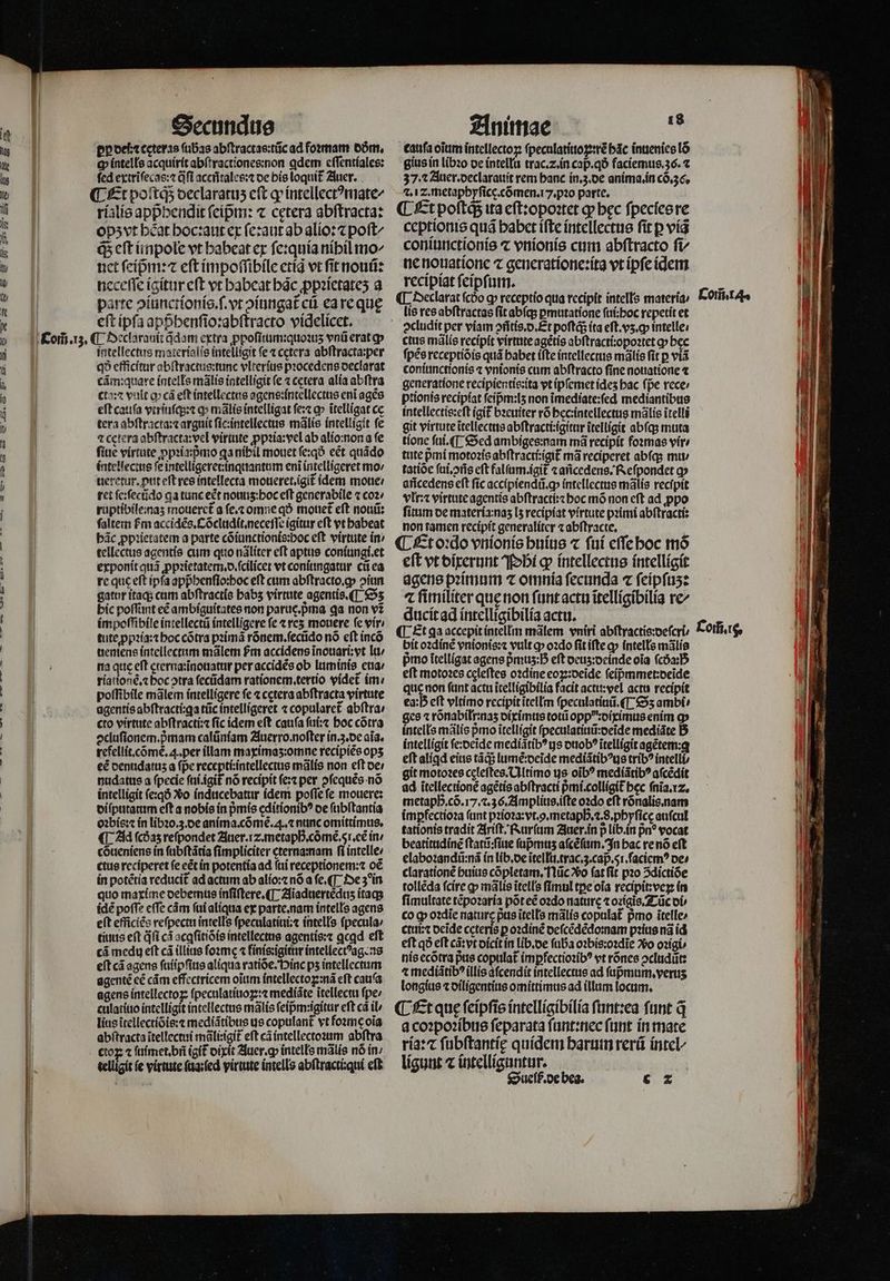 Ig dle lig ICI j in ul lis i di (t t K n y Com̃. 13. Secundus Dp oett ceteras (bas abſtractas:tũc ad foꝛmam dm. Q intells acquirit abſtractiones:non ꝗdem cffentíales: fed extriſecas:⁊ afl aceñtales:⁊ de bis loquit᷑ Auer. Et poſtq; oeclaratus cft ꝙ intellectꝰmate/ rialis appᷣhendit fcípm: ⁊ cetera abſtracta: opʒ vt heat hoc:aut ex ſe:aut ab alio: ⁊ poft^ ꝙᷓ eft inpole vt habeat ex ſe:quia nihil mo- nct fcípm: eft impoſſibile ctíg vt ſit nouũ: neceſſe igitur eſt vt habeat hc ꝓpꝛietateʒ a parte ↄiunct ionis.ſ.vt diungat cu ea re quę eft ipſa apphenſio:abſtracto videlicct. ¶ Declarauit q̃dam extra ꝓpoſitum:quoꝛuʒ vnũ erat gp intellectus material is intelligit fe ⁊ cetera abſtracta:per q? efficitur abſtractus:tunc vlterius pꝛocedens oeclarat cãm:quare intells mãlis intelligit (e ⁊ cctera alia abſtra cto:⁊ vult o» cá eft intellectus agens:intellectus eni agẽs eft cauſa vtriuſq;:⁊ q» mãlis intelligat ſe:⁊ ꝙ ĩtelligat ce tera abſtracta:⁊ arguit ſic:intellectus mãlis intelligit fe 4 Cetera abſtracta:vel virtute ꝓpꝛia:vel ab alio:non a fe ſiue virtute ꝓpꝛiapᷣmo ga nibil mouet ſe:qð ect quãdo intellectus fe intelligeret: inquantum eni intelligeret mo / ueretur.ꝓut eft res intellecta moueret.igit᷑ idem moue / ret ſe:ſecũdo ga tunc ect nouuʒ:hoc eft generabile ⁊ coꝛ ruptibile:naʒ moueret᷑ a ſe.⁊ omne qð mouet᷑ eft nouũ: faltem fm accidẽs.Cõcludit.neceſſe igitur cft vt babeat bác ꝓpꝛietatem a parte cõiunctionis:boc eft virtute in tellectus agentis cum quo nãliter eft aptus coniungi.et exponit quã ꝓpꝛietatem.d.ſcilicet vt coniungatur cũ ea re quc eft ipfa appᷣhenſio:hoc eft cum abſtracto.ꝙ oiun gatur itaq; cum abſtractis babs virtute agentis. (T. Sʒ bic poffint eé ambiguitates non paruc.prna ga non v2 impoſſibile intellectũ intelligere fe ⁊ re mouere ſe vir tute ꝓpꝛia:⁊ hoc cõtra pꝛĩimã rõnem.ſecũdo nó cft inco ueniens intellectum mãlem fm accidens inouari;vt lu / na que eft ęterna:ĩnouatur per accidẽs ob luminis cua: riationẽ.⁊ hoc otra ſecũdam rationem.tertio videt im / poſſibile mãlem intelligere fe ⁊ cetera abſtracta virtute agentis abftractí:ga tũc intelligeret ⁊ copularet᷑ abſtra⸗ cto virtute abſtracti:⁊ ſic idem eſt cauſa ſui:⁊ hoc cõtra ↄcluſionem.pᷣmam calũniam Auerro. noſter in. z. de aia. refellit.cõmẽ. . per illam maximaʒ:omne recipiẽs ops eẽ denudatuz a (pe recepti:intellectus mãlis non eft oe: nudatus a fpecie ſui.igit᷑ nó recipit ſe:⁊ per ↄſequẽs nó intelligit ſe:qð Xo inducebatur idem poſſe fe mouere: diſputatum eft a nobis in pᷣmis editionibꝰ oe ſubſtantia oꝛbis:⁊ in libꝛo.3. de anima. cõmẽ. 4. ⁊ nunc omittimus. ¶ Ad ſcdaʒ refpondet Auer. 2. metaphᷣ.cõmẽ.5i.eẽ in / cõueniens ín ſubſtãtia ſimpliciter cterna:nam fi intelle» ctae reciperet fe eétín potentia ad ſui receptionem: oẽ in potẽtia reducit ad actum ab alio:⁊ nó a ſe.¶ De 3ꝰ in quo maxime debemus inſiſtere. ¶ Aiaduertẽduz itaq; idẽ poffe cffe cám ſui aliqua ex parte. nam intells agens eft efficics reſpectu intells ſpeculatiui:⁊ intells ſpecula⸗ tiutis eft qfi cà acgſitiõis intellectus agentis:⁊ qcad eft cá medu eft cá illius foam ⁊ finis:igitur intellectꝰag ns eft cá agens ſuiipſius aliqua ratiõe. inc ps intellectum agentẽ eé cám effectricem oĩum intellectoꝑ:nã eft caufa agens intellectoꝝ ſpeculatiuoꝝ:⁊ mediãte itellectu fpe: culatiuo intelligit intellectus mãlis ſeip̃m:igitur eft cà il lite ĩtellectiõis:⁊ mediãtibus us copulant᷑ vt foꝛmę oĩa abſtracta ĩtellectui mãli:igit᷑ eft cã intellectoꝛum abſtra ctoꝝ ⁊ ſuimet. bñ igit᷑ dixit Auer.ꝙ intells mãlis nó in; telligit (e virtute ſua:ſed virtute intells abſtracti:qui eſt Animae  caufa oĩum intellectoz ſpeculatiuoꝑ:rẽ bác inuenies lõ gius in libꝛo de intellu trac.z. in cap. qð faciemus. 36. t 37.1 Auer. declarauit rem banc in. 3. de anima. in cõ. 36. ⁊. i z. metaphyſice.cõmen.i7.pꝛo parte. ¶ Et poſtqᷓ ita eſt:opoꝛtet qp bec ſpecſes re ceptionis quá babct iſte intellectus ſit ꝑ vid coniunctionis ⁊ vnionis cum abſtracto fi ne nouatione ⁊ generatione:ita vt ipſe idem recipiat ſeipſum. ¶ Declarat ſcdo ꝙ receptio qua recipit intelle materia / lis res abſtractas ſit abſq; ꝑmutatione ſui:hoc repetit et ctus mãlis recipit virttteagétís abſtracii:opoꝛtet ꝙ bec ſpẽs receptiõis quá babet iſte intellectus mãlis fit p viã coniunctionis ⁊ vnionis cum abſtracto ſine nouatione ⁊ generatione recipientis:ita vt ipſemet ídes bac fpe rece: ptionis recipiat ſeipᷣm:lʒ non ĩmediate:ſed mediantibus intellectis:eſt igit bꝛeuiter r6 hec:intellectus mãlis ĩtelli git virtute ĩtellectus abſtracti:igitur ĩtelligit abſq; muta tione ſui. ¶ Sed ambiges:nam má recipit foꝛmas vir» tute pmi motoꝛis abſtracti:igit᷑ má reciperet abſq; mu / tatióc ſui.ↄñs eft falſum.igit᷑ ⁊ añcedens. Reſpondet gj añcedens eft ſic accipiendũ.ꝙ intellectus mãlis recipit vlr:⁊ virtute agentis abſtracti:⁊ hoc mõ non eft ad ꝓpo ſitum de materia:naʒ [5 recipiat virtute pꝛimi abſtracti: non tamen recipit generaliter ⁊ abſtracte. ¶ Et oꝛdo vnionis huius ⁊ fuí eſſe hoc mõ eft vt dixerunt Phi gp» intellectus intelligit agens pꝛimum ⁊ omnia fecunda ⁊ ſeipſuʒ: 4 fimiliter que non ſunt actu ĩtelligibilia rc ducit ad intelligibilia actu. ¶ Et qa accepit intellm mãlem vniri abſtractis:deſcri bit oꝛdinẽ vnionis:⁊ vult ꝙ oꝛdo fit ifte a» intells mãlis pmo ĩtelligat agens pᷣmuz: B eft deuz:deinde oia (cóa:5 eft motoꝛes celeftes oꝛdine eoꝝ:deide feípmmet:beide que non fant actu ĩtelligibilia facit actu:vel actu recipit €a:D eft vltimo recipit itellm ſpeculatiuũ. (T Sʒ ambi» ges ⁊ rõnabilr:naʒ diximus totũ oppdiximus enim qp intells mãlis pmo ĩtelligit ſpeculatiuũ:deĩde mediãte D intelligit ſe:deide mediãtibꝰ ys duobꝰ ĩtelligit agétem:q eft aligd eius tãqᷓ; lumẽ:deĩde mediãtibꝰus trib? intelli git motoꝛes ceęleſtes. Ultimo us oib? mediãtibꝰ aſcẽdit ad ĩtellectionẽ agẽtis abſtracti pᷣmi.colligit᷑ bec ſnĩa.I⁊. metapb.có.17.2.36. Amplius.iſte oꝛdo eft rõnalis. nam imꝑfectioꝛa (unt pꝛioꝛa:vt..metaphᷣ.⁊.8.phyſicę auſcul tationis tradit Ariſt. Rurſum Auer. in p lib. in pn? vocat beatitudinẽ ſtatũ:ſiue ſupmuʒ aſcẽſum. In hac re nõ eft elaboꝛandũ:nã in lib. de ĩtellu.trac. 3. cap.5i.ſaciemꝰ de⸗ clarationẽ buius cõpletam. Nũc o (at fit pꝛo ↄdictiõe tollẽda (cire ꝙ mãlis ĩtells fimul tpe oia recipit:veꝝ in ſimultate tẽpoꝛaria põt eẽ oꝛdo nature ⁊ oꝛigis. Tũc oi» co ꝙ oꝛdie nature pue ĩtells mãlis copulat᷑ pro ĩtelle⸗ ctui:⁊ deĩde ceteris p oꝛdinẽ deſcẽdẽdo:nam pꝛius nã id eft qð eft cã: vt dicit in lib.de ſuba oꝛbis:oꝛdĩe Vo oꝛigi nis ecõtra pus copulat᷑ imꝑfectioꝛibꝰ vt rõnes ↄcludũt: ⁊ mediãtibꝰ illis aſcendit intellectus ad ſupᷣmum.veruʒ longius ⁊ diligentius omittimus ad illum locum. ¶ Et que ſeipſis intelligibilia ſunt:ea funt q̃ a coꝛpoꝛibus feparata ſunt:nec ftmt in mate ria:⁊ ſubſtantię quidem harum rerũ intel/ ligunt ⁊ intelliguntur. Sueſß. de bea. cz Corta. Loifi.e,
