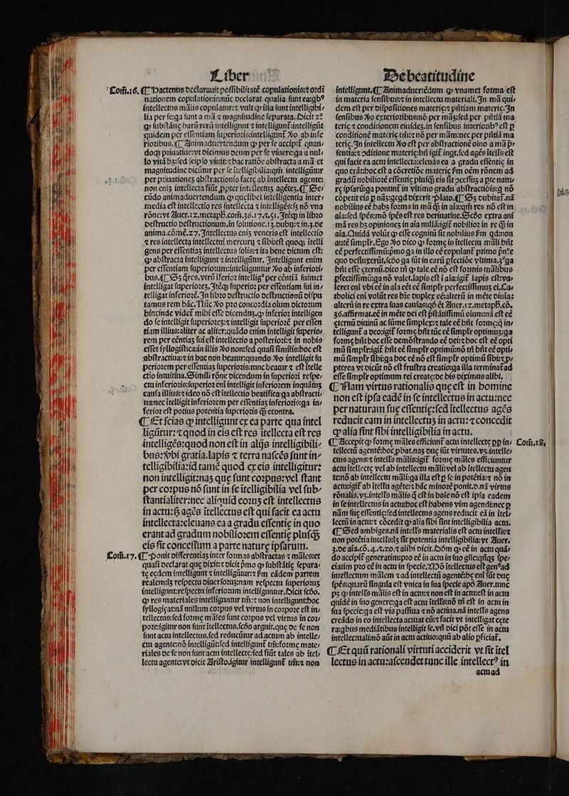 F n [z J | | |. E i g lu j Mii Liber nationem copulationis:nũc declarat qualia ſunt ea:ꝗbꝰ intellectus mãlis copulatur:⁊ vult ꝙ illa funt intelligibi / lia per ſe:ꝗa fant a ma ⁊ magniiudine ſeparata. Oicit z? p ſubſtãtię harũ rerũ intelligunt ⁊ intelligunt᷑ intelligũt quidem per eſſentiam ſuperioꝛis:intelligunt᷑ Xo ab infe rioꝛibus.¶ Animaduertendum g per fe accipit᷑ quan doq; pꝛiuatiue:vt dicimus deum per fe viuere:ꝗa a nul lo vitã hʒ:ſed ſeipſo viuit:⁊ hac ratiõe abſtracta a ma et magnitudine dicũtur per e ĩtelligibilia:qm̃ intelligũtur per pꝛiuationeʒ abſtractionis facte ab intellectu agente: non eniz intellecta fiũt ꝓpter intellectis agẽtez. ¶ Se / cũdo animaduertendum ꝙ quclibet intelligentia inter / media eft intellectio res intellecta ⁊ intelligẽs:ſʒ nó vna rõne: vt Auer. iz. metapßꝶ. com̃. 36.17. 2.51. Itẽq; in libꝛo deſtructio deſtructionum.in ſolutione.i3.dubij:⁊ in.ʒ.de anima. cõmẽ. 27. Intellectus eniʒ veneris eft intellectio 4 res intellecta intellectui mercurij ⁊ ſibi:eſt quoq; ĩtelli gens per eſſentiaz intellectus ſolis:⁊ ita bene dictum cft: Q abſtracta intelligunt ⁊ intelligũtur. Intelligunt enim per eſſentiam ſuperioꝛum:intelliguntur xo ab inferioꝛi / bus. ¶ Oz q̃res.vtrũ ĩferioꝛ intellig? per eẽntiã ſuimet intelligat ſuperioꝛeʒ.Itẽqʒ ſuperioꝛ per eſſentiam fui in / telligat inferioꝛẽ. In libꝛo deſtructio deſtructionũ diſpu tamus rem bác, Tlüc Xo pꝛo concoꝛdia oium dictoꝛum bincinde videt mihi effe dicenduʒ.qꝙ inferioꝛ intelligen do fe intelligit ſuperioꝛeʒ:⁊ intelligit ſuperioꝛẽ per eſſen tiam illius:aliter ac aliter:quãdo enim intelligit ſuperio⸗ rem per eéntías ſui eft intellectio a poſterioꝛi:⁊ in nobis effet ſyllogiſtica:in illis vᷣo non:ſed quafi ſimilis:hoc eft abſtractiua:⁊ in hac non beatur:quando vo intelligit ſu perioꝛem per eſſentiaʒ ſuperioꝛis:tunc beatur ⁊ eft itelle ctio intuitiua.Simili rõne dicendum in ſuperioꝛi reſpe / cta inferioꝛis:ſuperioꝛ eni intelligit inferioꝛem inquãtuʒ cauſa illius:⁊ ideo nó eft ĩtellectio beatifica qa abſtracti ua:nec ĩtelligit inferioꝛem per eſſentiaʒ inferioꝛis:ga in / ferioꝛ eſt potius potentia ſuperioꝛis d5 econtra, ¶ Et ſcias ꝙ intelligunt ex ea parte qua intel ligũtur:⁊ quod in eis e(t res itellecta eft res intelligẽs:quod non eſt in alijs intelligibili⸗ bus: bi gratia.lapis ⁊ terra naſcẽs ſunt in/ telligibilia:id tamẽ quod ex eis intelligitur: non intelligit:naʒ que funt coꝛpus:vel ftant per coꝛpus nó funt ín fe ĩtelligibilia vel ſub⸗ ſtantialiter:nec aliquid eoꝛuʒ eft intellectus in actu:ß agẽs ĩtellectus eft qui facit ea actu intellecta:eleuans ea a gradu eſſentię in quo erant ad gradum nobilioꝛem eſſentię plufqs eis ſit conceſſum a parte naturę ipſarum. quaſi declarat que dixit:⁊ dicit pᷣmo ꝙ ſubſtãtię ſepara / te eedem intelligunt ⁊ intelligũtur:⁊ 6m eãdem partem realem: lʒ reſpectu diuer ſoꝛuʒ:nam reſpectu ſuperioꝛuʒ intelligunt:reſpectu inferioꝛum intelliguntur. Oicit fcóo. ꝙ res materiales intelliguntur tm̃:⁊ non intelligunt: hoc ſyllogigat:nã nullum coꝛpus vel virtus in coꝛpoꝛe eft in / tellectus:ſed foꝛme mãles funt coꝛpus vel virtus in coꝛ / poꝛe:igitur non fant ĩtellectus.ſcdᷣo arguit.que de ſe non funt actu intellectus.ſed reducũtur ad actum ab intelle; ctu agente:nõ intelligũt:ſed intelligunt tm̃ foꝛme mate: riales de fe non ſunt acta intellecte:ſed fiũt tales ab tel / lectu agente: yt dicit Ariſto.igitur intelligunt᷑ tĩ:⁊ non : U 0 4. De beatitudine intelligunt. Animaduertẽdum ꝙ vnamet foꝛma eſt in materia ſenſibus:⁊ in intellectu materiali. In ma quí» dem eft per diſpoſitiones materic:⁊ pritíam materíc.3n ſenſibus *o exterioꝛibus:nõ per mãʒ:ſed per pñtiã ma tcric ⁊ conditionem eiuſdeʒ.in ſenſibus interioꝛibꝰ eft p conditionẽ materi t ⁊ nó per mãm:nec per pñtiã ma terig. In intellectu Xo cft per abſtractionẽ oino a má p» ſentia:⁊ ↄditione materie:bñ igit᷑ inqt.fcd agẽs ĩtells eft qui facit ea actu intellecta:eleuãs ea a gradu eflentic in quo erãt:hoc eft a cócretióe materie m oẽm rónem ad gradũ nobilioꝛẽ effentic pluſq; eis fit ↄceſſuʒ a pte nat rc ipſarũ:ꝗa ponunt᷑ in vltimo gradu abftractioís:g nó co petit eis p nãz:gegd dixerit · Plato. ¶ Sʒ dubitat᷑. nã nobilius cé babs foꝛma in mà q; in aĩa:qm̃ res nó cft in aĩa:ſed ſpẽs:mõ ſpẽs eſt res deriuatiue.Scðo extra ani má res hz opinionez in aia nullã:igit᷑ nobilioꝛ in re q5 in aĩa. Quidã volũt ꝙ effe cognitũ ſit nobilius m ꝗd:non autẽ ſimplr. Ego Sᷣo dico ꝙ fozmc in ĩtellectu mali hñt cé perfectiſſimũ:pᷣmo ga in illo eẽ copulant᷑ pꝛimo pn?e quo defluxerũt.ſcdᷣo ga ſũt in earũ ꝑfectiõe vltima.3 ga hñt effe cternũ. dico tri ꝙ tale eẽ nó eft foꝛmis mãlibus pfectiffimii:qa nó valet.lapis eft i ala:igit᷑ lapis eſt:va · leret eni vbi eẽ in aia eet eẽ ſimpłr perfectiffimus ei. Ca⸗ tholici eni volũt res bie duplex ecalterũ in mẽte diuĩa: alterũ in re extra ſuas cauſas:qð ét Auer.⁊.metaphᷣ.cõ. 36. affirmat.eẽ in méte dei eft pᷣſtãtiſſimũ oĩum:nã eft cé gternũ diuinũ ac füme ſimplex:⁊ tale eẽ brit foꝛmę:q̃ in / telligunt᷑ a deo:igit᷑ foꝛme hñt tüc cé fimplr optimuʒ:ga foꝛme hñt hoc effe oemóftrando cé dei:⁊ boc eft eẽ opti mi ſimplr:igit᷑ hñt eẽ ſimpłr optimũ:nõ tri brit eẽ opti mũ ſimplr ſibi:ga hoc eẽ nó eft ſimplr optimũ ſibi:⁊ p; pterea vt dicũt nó eft fruftra creatío:ga illa termínatad effe ſimplr optimum rei create:de his diximus alibi, non eft ipfa eadẽ ín fe intellectus in actu:nec per naturam fue eſſentię:ſed ĩtellectus agẽs reducit eam in intellectuʒ in actu:⁊ concedit qv alia fint fibi intelligibilia in actu. tellectũ agentẽ:hoc pbat.nas due (üt virtutes.vʒ.intelle / ctus agens:⁊ intells mãlis:igit᷑ foꝛme mãles efficiuntur actu itellecte vel ab intellectu mãli:vel ab ĩtellectu agen te:nõ ab intellectu mãli:qa illa eft p fe in potẽtia:⁊ nó in actu:igit᷑ ab ĩtellu agẽte:⁊ bác minoꝛẽ ponit.d.nã virtus rõnalis.vʒ.intells mãlis q cft in hoĩe nó eft ipſa eadem in ſe intellectus in actu:hoc eft habens vim agendi:nec p nam (tc eſſentic:ſed intellectus agens reducit eà in ĩtel⸗ lecti in actu:⁊ cõcedit ꝙ alia fibi fint intelligibilia actu. ¶ Sed ambiges nã intells materialis eft actu intelłs:⁊ non potẽtia intells:lʒ fit potentia intelligibilia:vt Auer. 3. de aĩa.cõ. 4. ⁊. zo. alibi dicit. Sm c» cé ín actu quá: do accipit᷑ generatim:pꝛo eẽ in actu ín ſuo gñe:qñqʒ ſpe / ciatim pꝛo e£ in actu in ſpecie.Moõ itellectus eft genꝰad intellectum mãlem «ad intellectũ agenté:bc eni ſũt due ſpẽs:quarũ fingula e(t vnica in fua ſpecie apó Auer.tunc ps ꝙ intelłs mãlis eft in actu:⁊ non eft in act eſt in acta quidẽ ín ſuo genere:qꝗa eft acta ĩtells:nõ tñ eft in actu in ſua ſpecje:ga eft vis paſſiua « nó actiua. nã intells agens creãdo in eo intellecta actuat eũ:⁊ facit vt intelligat cete ra:ꝗbus mediãtibus intelligit ſe.vñ dici pot effe ín actu intellectuali:nõ aũt in actu actiuo:quũ ab alio ꝑficiat᷑. lectus in actu:aſcendet tunc ille intellectꝰ in actu ad