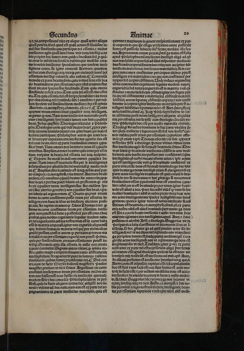 65. . 20. compoſitionẽ dico ex aliquo quaſi actu:⁊ aliquo quaſi potẽtia.illud quod cft quaſi actus:eſt illud:ſiue lu / mẽ:ſiue ſimilitudo:qua participat dei eſſentia.⁊ dicitur intellectus ages quafi lumé:tunc vult deuz intelligi a no bis pꝛopter boc lumen. non quides ĩmediate:ſed ꝓ quà» to creat in nobis intellectũ in habitu:quo mediãte crea: tur in nobis intellectus ſpeculatiuus: quo tandem intel / ad hoc cum tbeologo.nas vterq; per eiuſmodi lumẽ dei eſſentiam intelligi volunt:lʒ alia ratione.¶ Conueniũt ſecundo ex parte beatitudinis.quia volunt ocus effe bea tis beatitudinem per eſſentiam:⁊ per níbil creatum:ſiue illud dicatur ſpecies:ſiue ſimilitudo. Tum quia omnis ſimilitudo deficit a deo. Tum quía dei effe eft eius eſſen tia. Tu quía eſſentia dei eſt irrepꝛeſentabilis:⁊ ita deus lam fpeciem vel ſimilitudinem mediaʒ:⁊ bec eft opinio Auerrois. z. metaphycę.cõmentis. 38.2.17. ¶ Tertio querunt vtrum omnes beati equaliter deuz intelligant. arguitur cp non. Nam deus intellectus materialis perfe ctus ⁊ intelligentie ftint beati:⁊ tamen non ſunt equaliter beati. In bac queſtiõe Theologus diſcoꝛdat a Philoſo / pho. Theologus enim quí vult beatos beari ppter par⸗ ticipationem luminis:diceret eos plus beari:qui maioꝛi lu mine participant. Philoſophus autem qui tenet bea: ri beatos per copulationem intellectus agentis: hoc eſt dei cum beato.dicet ex parte beatitudinis omnes ęqua / liter beari. Nam omnes deo beantur:⁊ deus eft ęqualis omnibus. Amplius. omnes beantur:quia deus per eſſen tiam recípitur in beatis.ſed eſſentia dei tota recipitur. antur. Nam deus eſt beatitudo ſibi per ſe intelligentus inferioꝛibus per aliud:ĩtellectui materiali p media mul / ta. ¶ Amplius.illis beatítudo eft ſemꝑ. nobis autẽ par uo tempoꝛe. iz. metaphyſi.⁊ ita teneret Auerroes beati tudineʒ cfTc omnibus cqualé;beatos Xo omnes incqua liter beari.⁊ pet boc patet ſolutio ad queftionem.g» oẽs beatí equaliter deum intelligunt:ſiue fint eiuſdem ſpe / ciei:ſiue alterius generis:lʒ non cqualíter fint beati. pa / tet ſolutio ad argumentum. (T. Quarto querant vtrum bomo in carne conſtitutus poffit deum per effentías in / telligere. rem banc in libꝛo de intellectu dĩcemus pꝛoli / xe. nũc Xo raptim dicamusq Diuus Thomas tenet q» homo in carne conſtitutus deum per eſſentiam intelli⸗ gere non poteſt:ſed bene a poſterioꝛi per effectus.⁊ hoc pꝛobat.quia modus cognitionis fequitur modum natu / re rei cognoſcentis. anima noftra dum eft in carne babs effe in materia coꝛpoꝛali. ĩgitur non cognoſcit aliqua:niſi quc babent foꝛmaʒ ín materia:vel qué per eiuſmodi co gnoſci poſſunt.conſtat atitem ꝙ per naturas rerum ma terialiũ deus per eſſentiam cognoſci non poteſt. Pꝛimo. quía per fimili/tidinem creatam eſſentia non poteft in / telligi.Secundo.quia illa eſſentia in nullo ente creato ęquate continetur. Signum antem dicunt.ꝙy anima no / ſtra quãto magis a coꝛpoꝛe eleuatur:tanto abſtractoꝛuʒ intelligibilium fit capacioꝛ:vt patet in ſomnus «aliena: tionibus:in quibus future pꝛeuidentur res. Sed con tra. nam de facto Moyſes iudeoꝛũ magiſter:⁊ Paulus magiſter gentium: vt dicit Diuus Auguſtinus: in carne conſtituti intellexerunt deum per eſſentiam dei.hoc au / tem non fuiſſet:niſi deus fuiſſet eis intellectio quemad / modum ſibi:⁊ hoc concedũt Philoſophi:ſaltem de poſ⸗ fibili.quia de facto aliquem eoꝛum hoc attigiſſe non in. ueni:⁊ videtur ad hoc ratio. nam non eft ex parte dei re⸗ pugnantia:nec ex parte intellectus materialis. quía eft foimc:eft poſſibile ſubiecto illiꝰfoꝛmę mediãte illa fo2/ ma. Argumentum eoꝛum peccat.pmo ga maioꝛ eft falſa apud Philoſophos:nã intellectus intelligit aliqd ad qð non tranfcedit coꝛpus:ſed ad illud diſponitur medianti⸗/ bus foꝛmis coꝛpoꝛalibus:minoꝛ etiaʒ non accipitur ſub intellectu maioꝛis:naʒ intellectus materialis:lʒ fit in coꝛ poꝛe:non tamen conſtituitur per coꝛpus:idcirco potcft intelligere res materiales:⁊ res quc non conſtituunt᷑ per coꝛpus:ſed coꝛpus cõſtituunt.Unde reduco argumẽtuʒ cotra eum:modus cognitionis ſequitur modum nature cognoſcẽtis:ſed natura cognoſcẽs eſt in materia ⁊ nõ cõ ſtituitur a materia:ſed eam ↄſtituit:igitur intelligere pot ea que nõ cõſtituuntur a materia:ſed cõſtituũt materiã: ſubſtãtie autem ſeparatę cõſtituũt coꝛpoꝛa:⁊ non conſti tuuntur a coꝛpoꝛe:igitur intellectus marerialis poteft in / telligere ſubſtãtias ſeparatas:mĩoꝛ eft Auer.pᷣmo phᷣyce auſcultatiõis.cõ me. oʒ. Itaq; Philoſophi hoĩem in car⸗ ne cóftitutus pofTe deum ĩtelligere:⁊ aliquem aliquãdo eus per eſſentiaz intellexiſſe cum theologis cõcedũt.ve / ram ꝓphiloſophi hoc efTe per media naturalia cõtẽnũt. Theologi Xo mẽtes hominum in hac carne viuẽtiuʒ p ter cõem oꝛdinem ⁊ ſupernaturałr:ſed non ſenſibꝰ car / neis vtẽtiuz:poſſe deum per eſſentiam cognofcere affir / mãt:qð etiam ⁊ ipfe Thomas cõcedit:⁊ in hoc apparet differẽtia Phi a theologo. Petunt vltimo. vtrum deus ſiue intellectus agẽs fit foꝛmalr beatitudo. Diuus Tho⸗ mas folait ꝙ beatitudo intellectus cõſiſtit in actu intel / lectus:in acta intellectus poffunt duo conſiderari.ſ.ipᷣm intelligibile:qð noftri vocant obtum actus.⁊ ipſe actus: qui eft intelligere:tüc vult ꝙ fi beatitudo conſideret᷑ ex parte obiecti:ſic deus eft foꝛmalr beatitudo:ꝗa boc folo quis beatur:qa deum intelligit etiam ſi alia ignoꝛet:ſi ex parte actus intelligẽtis beatitudo eft quid creatũ in bea⸗ tis:lʒ in deo fit increatum:⁊ hoc pbat.qa fi nom:omnes beatitudines effent equales:nã deus eft omnibus cqua⸗ lis:⁊ nibil per te eſt beatitudo pꝛęter deum.igitur beati / uido eft aliud a deo. Pace fua mibi videt ꝙ deus fit foꝛ maliter beatitudo:⁊ nibil ín nobis pꝛeter deuʒ beat nos: nec actus intelligentis:nec ſpecies ĩtelligibilis: nec lumẽ ſibi:tunc eſt beatitudo. rz. metaphyſi.cõmẽ.38.ex parte eniz noftra nibil eft alid beatitudo pter deum: ga deus eſt ſibi:⁊ ceteris beatis intellectio ⁊ actio: deo enim bea Peripatetica fecta clariſſimus:vt dicemus in libꝛo de ĩ⸗ tellectu. Et boc pbatur.ga ad quid ponitur actus ille in / telligendi: vel vt medium:vel repᷣſentãs:non vt medius: ga per ipſum lumen eſt inadęquatuʒ medium:igit᷑ ⁊ ma gie ille actus íntelligendi non vt repfentans:qa deus cft irrepfentabilis vt dicit. Tenẽdum igitur ꝙ nec ex parte noſtra:nec ex parte dei eft neceſſarium aliꝗd pᷣter deum ad beatum eſſe:apud theologos quidem ſat eſt deus vo lens:ipſe eniz volẽs illi eft intellectio cui vult.apõ Auer. So illi:cui perfectus eft intellectus ſpeculatiuus:g apud Auerro.non eft diſpoſitio copulati eſſe:ſed copulationis: hoc eft fieri ⁊ non facti eſſe:naʒ ſicut foꝛma eft actio ma / teríc in facto eſſe:⁊ per nullum mediũ:ita deus eſt actio: intellectio:⁊ beatitudo beatoꝛuʒ in facto:⁊ nullo media / te. Adducit Suggerius bác rationeʒ:gꝗa nos heamur vt ccterc intelligentie:vt dicit Ariſto.iʒ. metaphᷣ.⁊ hoc no⸗ bis pꝛomittit religio noſtra:ſed cęterę intelligentie bean / tur per eſſentiam ſuperioꝛis ⁊ dei ⁊ per nibil alió medi⸗ —