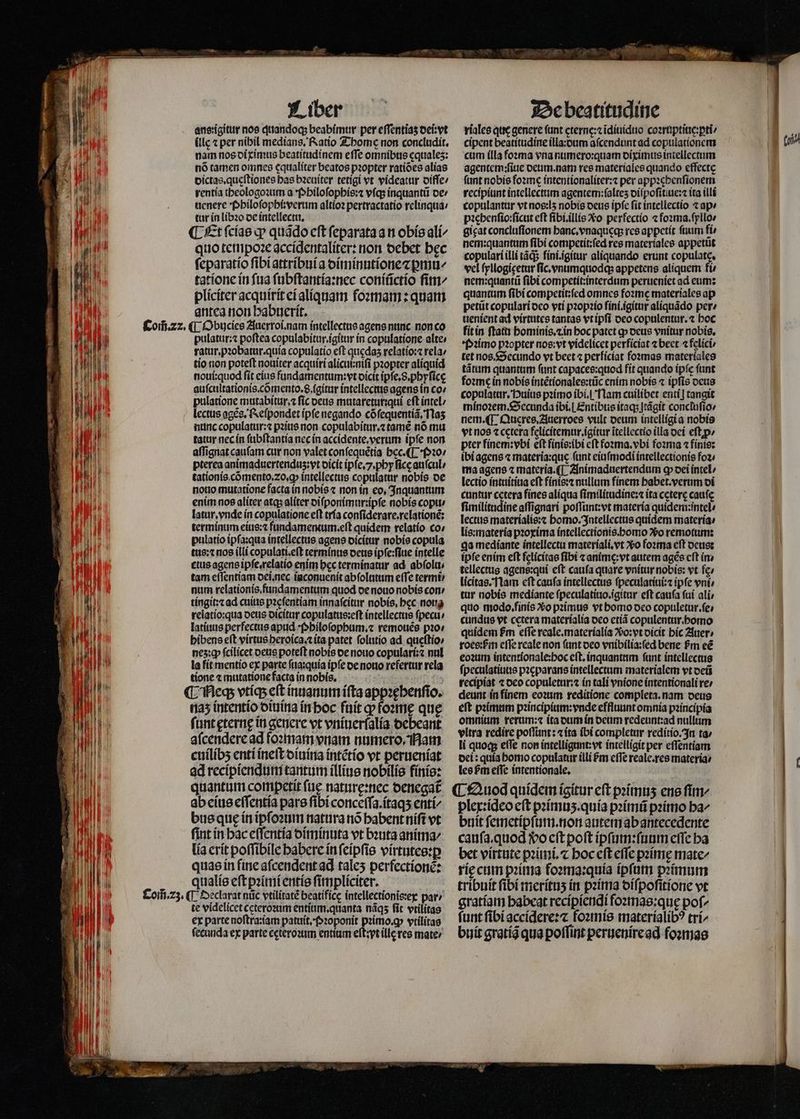 „ 2t T Ian E RP T ddl id 1 Il 10 AM I WU UU THE T BAR l f T B T il Ili 1 | Í n l | LLLA FEHLER T 1 A, J VI D: 40%  | Liber llc ⁊ per nibil medians. Ratio Thome non concludit. nam nos diximus beatitudinem effe omnibus equales: nó tamen omnes cqualiter beatos pꝛopter ratióes alias dictas.quęſtiones has bꝛeuiter tetigi vt videatur diſſe / rentia theologoꝛum a Philoſophis:⁊ vſq; inquantũ de / uenere Philoſophi: verum altioꝛ pertractatio relinqua / tur in libꝛo de intellectu, t ¶ Et ſcias qp quado cft ſeparata a n obis ali⸗ quo tempoꝛe accidentaliter: non debet bec ſeparatio ſibi attribuia diminutione ⁊ꝑmu/ tatione in ſua ſubſtantia:nec coniũctio fim pliciter acquirit ei aliquam foꝛmam: quam antea non habuerit. pulatur:⁊ poſtea copulabitur.igitur in copulatione alte / ratur. pꝛobatur.quia copulatio eft quicdas relatio:⁊ rela / tio non poteſt nouiter acquiri alicui:niſi pꝛopter aliquid noui:quod fit eius fundamentum:vt dicit ipſe.8.phyſicę auſcultationis.cõmento.8.igitur intellectus agens in co: pulatione mutabitur.⁊ ſic deus mutareturiqui eft intel / lectus agẽs. Reſpondet ipfe negando cõſequentiã. las nunc copulatur:⁊ pꝛius non copulabitur.⁊ tamẽ nõ mu tatur nec in ſubſtantia nec in accidente. verum ipfe non affignat caufam cur non valet conſequẽtia hec.¶ Pꝛo / pterea animaduertenduz:vt dicit ipſe.7.phy fice auſcul⸗/ tationis cõmento.⁊2o.ꝙ intellectus copulatur nobis de notio mutatione facta in nobis ⁊ non in eo, Inquantum enim nos aliter atq; aliter diſponimur:ipſe nobis copu / latur. vnde in copulatione eſt tria conſiderare.relationẽ: terminum eius:⁊ füandamentum.eft quidem relatio co / pulatio ipſa:qua intellectus agens dicitur nobis copula tus:⁊ nos illi copulati.eſt terminus deus ipſe:ſiue intelle ctus agens ipſe.relatio enim bec terminatur ad abſolu⸗ tam eſſentiam dei. nec iaconuenit abſolutum efTe termi num relationis fundamentum quod de nouo nobis con / tingit:⁊ ad cuius pacfentiam innaſcitur nobis. bcc nota relatio:qua deus dicitur copulatus:eſt intellectus ſpecu⸗ latiuus perfectus apud Philoſophum.⁊ remouẽs pꝛo / hibens eft virtus heroica.⁊ ita patet ſolutio ad queſtio/ nez:ꝙ fcilicet deus poteft nobis de nouo copulari:⁊ nul la fit mentio ex parte ſua:quia ipſe de nouo refertur rela tione ⁊ mutatione facta in nobis. ¶ Neq; vtíqs eft inuanum iſta appꝛęhenſio. naz intentio diuina in hoc fuit q foꝛmę que ſunt ęternę in genere vt vniuerfalia debeant aſcendere ad foꝛmam vnam numero. Mam cuílíbs enti ineſt diuina intẽtio vt perueniat ad recipiendum tantum illius nobilis finis: quantum competit ſuę naturę:nec oenegat ab eius eſſentia pars ſibi conceſſa.itaqʒ enti/ bus quę in ipſoꝛum natura nó babent niſt vt fint in hac eſſentia diminuta vt bꝛuta anima⸗ lia erit poſſibile habere in ſeipſis virtutes:ꝑ quas in fine aſcendent ad tales perfectionẽ: qualis eſt pꝛimi entis ſimpliciter. te videlicet ceteroꝛum entium.quanta nãqʒ fit vtilitas ex parte noftra:iam patuit. Pꝛoponit pꝛimo.ꝙ vtilitas fecunda ex parte cgteroꝛum entium eſt:pt llc res mate / De beatitudine riales que genere fant cterne:z ĩdiuiduo coꝛruptiue:ꝑti / cipent beatitudine illa:dum aſcendunt ad copulationem cum illa foꝛma vna numero:quam diximus intellectum agentem:ſiue deum. nam res materiales quando effecte fant nobis foꝛme intentionaliter:⁊ per appꝛehenſionem recipiunt intellectum agentem:ſalteʒ diſpoſitiue:⁊ ita illi copulantur vt nos: lʒ nobis deus ipfc ſit intellectio ⁊ ap⸗ pꝛehenſio:ſicut eft fibi.illis Xo perfectio ⁊ foꝛma.ſyllo/ gicat concluſionem hanc.vnaqueq; res appetit ſuum fi nem:quantum ſibi competit:ſed res materiales appetũt copulari illi tãq; ſini.ĩgitur aliquando erunt copulate, vel ſyllogigetur fic vnumquodq; appetens aliquem fte nem:quantũ fibi competit:interdum perueniet ad eum: quantum ſibi competit:ſed omnes fozme materiales ap petũt copulari oco vti pꝛopꝛio fini.igitur aliquãdo per / uenient ad virtutes tantae vt ipſi deo copulentur.⁊ hoc fit in ftat hominis. ⁊ in boc patct ꝙ deus vnitur nobis. Pꝛimo pꝛopter nos:vt videlicet perficiat ⁊ beet felici tet nos. Secundo vt beet ⁊ perficiat foꝛmas materiales tãtum quantum ſunt capaces:quod fit quando ipſe ſunt foꝛme in nobis intẽtionales:tũc enim nobis ⁊ ipfis deus copulatur. Huius pꝛimo ibi. Nam cuilibet enti] tangit minoꝛem. Secunda ibi. Entibus itaq; Itãgit concluſio / nem. ¶ Queres.Auerroes vult deum intelligi a nobis vt nos «cetera felicítemur igitur itellectio illa dei eſtꝓ / pter finem:vbi eft finis:ibi eft foꝛma.vbi foꝛma ⁊ finis: ibi agens ⁊ materia:que funt eiuſmodi intellectionis foꝛ⸗ ma agens ⁊ materia. ¶ Animaduertendum cp dei intel lectio intuitiua eft finis:⁊ nullum finem habet. verum di cuntur cetera fines aliqua ſimilitudine:⁊ ita cæterę cafe ſimilitudine affignari poſſunt:vt materia quidem:intel/ lectus materialis:⁊ homo. Intellectus quidem materia / lis:materia pꝛoxima intellectionis. homo vo remotum: ga mediante intellectu materiali.vt ᷣo foꝛma eft deus: ipfe enim eft felicítae fibi ⁊ animę:vt autem agẽs cft ín tellectus agens:qui cft caufa quare vnitur nobis: vt fe» licitas. Nam eft caufa intellectus ſpeculatiui:⁊ ipfe ent tur nobis mediante ſpeculatiuo.igitur eft cauſa ſui ali quo modo. finis vᷣo pꝛimus vt homo deo copuletur.ſe⸗ cundus vt cetera materialia deo etiã copulentur.homo quidem fm effe reale.materialia ?60:vt dicit hic Auer. roce:fin cffe reale non ſunt deo vnibilia:ſed bene Pm eé eoꝛum intentionale:hoc eft. inquantum fant intellectus ſpeculatiuus pꝛeparans intellectum materialem vt deũ recipiat ⁊ deo copuletur:⁊ in tali vnione intentionali re: deunt in finem eoꝛum reditione completa. nam deus eſt pꝛimum pꝛincipium:vnde effluunt omnia pꝛincipia omnium rerum:⁊ ita dum in deum redeunt:ad nullum vltra redire poſſunt: ⁊ ita ibi completur reditio. In ta⸗/ li quoc eſſe non intelligunt:vt intelligit per eſſentiam dei: quia homo copulatur illi Pm cfTe reale.res materia: les bm effe intentionale. | ¶ Quod quidem ígitur eft pꝛimuʒ ene fim plex:ideo eft pꝛimuʒ.quia pꝛimũ pꝛimo ba^ buit ſemetipſum. non autem ab antecedente cauſa. quod wo eſt poft ipſum:ſuum effe ha bet virtute pꝛimi.⁊ hoc eſt effe pꝛimę mate/ rię cum pꝛima foꝛma:quia ipſum pꝛimum tribuit fibi merituʒ in pꝛima diſpoſitione vt gratiam habeat recipiendi foꝛmas:quę pof^ funt ſibi accidere:⁊ foꝛmis materialibꝰ trí^ buit gratiã qua poſſint peruenire ad foꝛmas