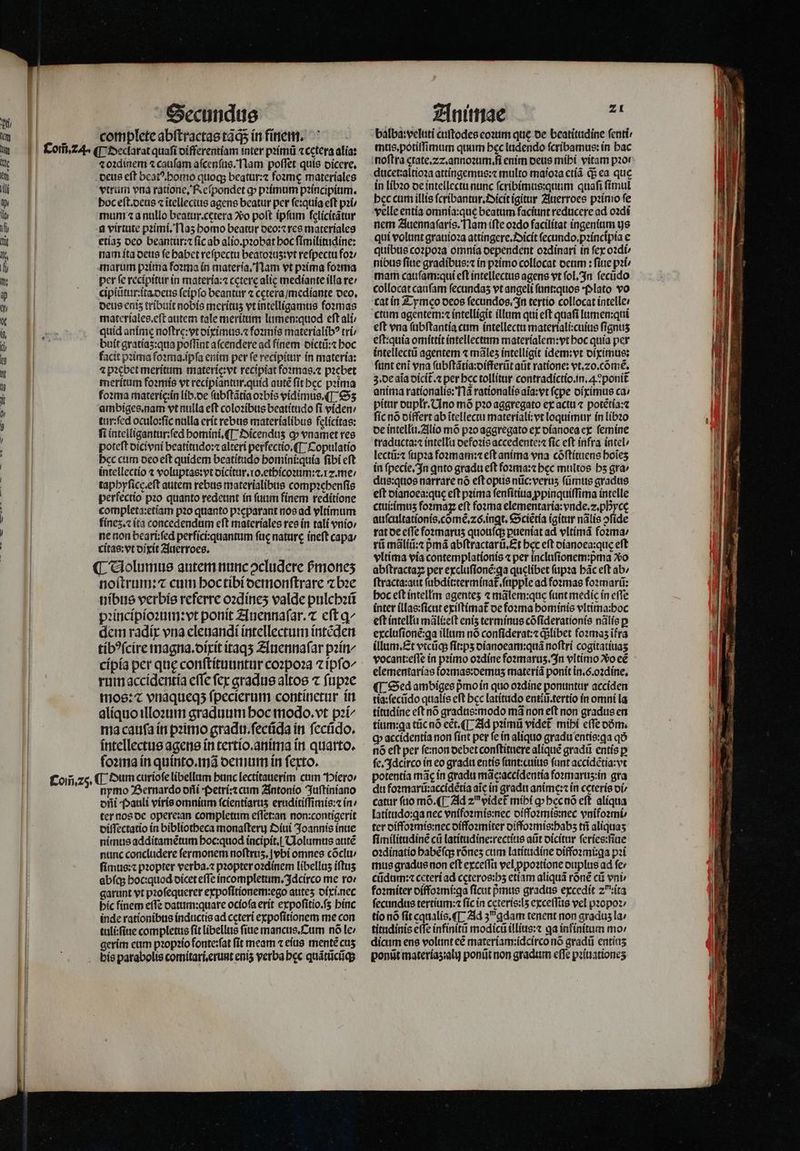 | I | I | Secundus complete abſtractas tãq; in finem. ⁊ oꝛdinem ⁊ caufam aſcenſus. Nam poffet quis dicere. deus eft beatꝰ. homo quoq; beatur:⁊ foꝛmę materíales vtrum vna ratione, Reſpondet ꝙ pꝛimum pꝛincipium. boc eſt. deus ⁊ ĩtellectus agens beatur per ſe:quia eft pꝛi / mum ⁊ a nullo beatur.cętera o poft ipfam ſelicitãtur a virtute pꝛimi. Naʒ homo beatur deo:⁊ res materiales etía5 deo beantur:⁊ ſic ab alio.pꝛobat hoc ſimilitudine: nam ita deus fe habet refpectu beatoꝛuʒ:vt reſpectu fo2/ marum pꝛima foꝛma in materia. Nam vt pꝛima foꝛma per fe recipitur in materia:⁊ cęterę alic mediante illa re cipiũtur:ita deus ſeipſo beantur ⁊ cetera / mediante deo. deus enis tribuit nobis merítus vt intelligamus foꝛmas materiales.eſt autem tale meritum lumen:quod eſt ali / quid anime noſtrę:vt diximus.⁊ foꝛmis materialibꝰ tri / buít gratías:qua poffint aſcendere ad finem dictũ:⁊ boc facit pꝛima foꝛma.ipſa enim per fe recipitur in materia: 4 pꝛebet meritum materie:vt recipiat foꝛmas.⁊ pꝛebet meritum foꝛmis vt recipiantur.quid auté fit bcc prima foꝛma materie: in lib.de ſubſtãtia oꝛbis vidimus. (T: Sʒ ambiges.nam vt nulla eft coloꝛibus beatitudo fi viden / tur:ſed oculo:ſic nulla erit rebus materialibus felícítas: fi intelligantur:ſed homini.¶ Dicenduz ꝙ vnamet res poteft dicivni beatitudo:⁊ alteri perfectio.¶ Copulatio hec cum deo eſt quidem beatitudo homini:quia ſibi eſt intellectio ⁊ voluptas:vt dicitur.1o.ethicoꝛum:⁊.z. me / tapbyficc.eft autem rebus materialibus compꝛehenſis perfectio pꝛo quanto redeunt in ſuum finem reditione completa:etiam pꝛo quanto pꝛeparant nos ad vltimum finez. ⁊ ita concedendum eft materiales res in tali vnio / ne non beari;fed perfici:quantum ſuę nature ineſt capa; ritas:vt dixit Auerroes. ¶ Uolumus autem nunc ↄcludere pᷣmoneʒ noſtrum:⁊ cum hoc tibi demonſtrare ⁊ bꝛe nibus verbis referre oꝛdineʒ valde pulchꝛũ ꝛincipioꝛum: vt ponit Auennaſar.⁊ eft q^ dem radír vna eleuandi intellectum intẽden tibꝰſcire magna.dixit itaqʒ Auennaſar pꝛin/ rum accidentia effe fcx gradus altos ⁊ ſupꝛe moe:« vriaqueqs fpecierum continetur in aliquo illoꝛum graduum hoc modo. vt pꝛi- ma cauſa in pꝛimo gradu.ſecũda in ſecũdo. intellectus agens in tertio. anima in quarto. ſoꝛma in quinto.mã demum in ferto. nymo Bernardo dñi petri:⁊ cum Antonio Juſtiniano oiii Pauli viris omnium ſcientiaruʒ eruditiſſimis:⁊ in / ter nos de opere:an completum eſſet:an non:contigerit diſſectatio in bibliotheca monaſteru Diui Joannis inue nimus additamẽtum hoc:quod incipit. Uolumus adté nunc concludere fermonem noſtruʒ.jvbi omnes cõclu / ſimus:⁊ pꝛopter verba.⁊ pꝛopter oꝛdinem libelluʒ iſtuʒ abfq; hoc: quod dicet eſſe incompletum.Idcirco me ro: garunt vt pꝛoſequerer expoſitionem:ego auteʒ dixi.nec hic finem eſſe datum: quare ocioſa erit expoſitio.ſʒ binc inde rationibus inductis ad ceteri expoſitionem me con tuli:ſiue completus fit libellus fiue mancus. Cum nó le / gerim eum pꝛopꝛio fonte:ſat fit meam ⁊ eius mente cus Animae 3 balba:veluti cuſtodes eoꝛum que de beatitudine ſenti mus. potiſſimum quum bec ludendo ſcribamus: in hac noftra ętate.22.annoꝛum.ſi enim deus mihi vitam pz0r ducet:altioꝛa attingemus:⁊ multo maioꝛa etiã q; ea que in libꝛo de intellectu nunc ſcribimus:quum quaſi ſimul bec cum illis ſcribantur.Dicit igitur Auerroes pꝛimo fe velle entia omnía:que beatum faciunt reducere ad oꝛdi nem Auennaſaris. Nam iſte oꝛdo facilítat ingenium us qui volunt grauioꝛa attingere.Oicit ſecundo.pꝛincipia e quibus coꝛpoꝛa omnia dependent oꝛdinari in fex oꝛdi / nibus ſiue gradibus:⁊ in pꝛimo collocat deum: fine pit mam cauſam:qui eſt intellectus agens vt ſol. In ſecũdo collocat caufam fecundas vt angeli ſunt:quos Plato vo cat in Tymeo deos ſecundos. In tertio collocat intelle: ctam agentem:« intelligit illum qui eft quafi lumen:qui eft vna ſubſtantia cum intellectu materiali:cuius fignus eſt:quia omittit intellectum materialem:vt boc quía per intellectũ agentem ⁊ mãlez intelligit idem:vt diximus: ſunt eni vna ſubſtãtia:differũt at ratione: vt. ⁊0.cõmẽ. 3. de aia dicit᷑.⁊ per bcc tollitur contradictio. in.. ponit anima rationalis: Mã rationalis aĩa:vt (cpe diximus ca: pitur dupłr. Uno mõ pꝛo aggregato ex actui ⁊ potẽtia:⁊ ſic nó differt ab ĩtellectu materiali:vt loquimur in libꝛo de intellu. Alio mõ pꝛo aggregato ex dianoea ex ſemine traducta:⁊ intellu defoꝛis accedente: fic eft infra intel / lectũ:⁊ ſupꝛa foomam:1 eft anima vna cõſtituens boies in ſpecie. In qnto gradu eft foꝛma:⁊ bec multos bs gra / dus:quos narrare nó eſt opus nũc:veruʒ ſũmus gradus eft dianoea:que eft pꝛima ſenſitiua ppinquíffima intelle ctui:imuz foꝛmaꝝ eft foꝛma elementaría: vnde. z.pByce auſcultationis.cõmẽ.⁊6.inꝗt. Sciẽtia (gitur nãlis ↄſide rat de e(Te foꝛmaruʒ quouſq; puentat ad vltimã foꝛma ; rũ mãliũ:⁊ pᷣmã abſtractarũ.Et bec eft dianoea:quę eft vltima via contemplationis ⁊ per incluſionem:pᷣma vo abſtractaꝝ per excluſionẽ:ꝗa quelibet ſupꝛa bác eft ab; ftracta:aut ſubdit:terminat᷑.ſupple ad foꝛmas foꝛmarũ: hoc eſt intellm agentes ⁊ mãlem:que (ant medic in effe inter illas:ſicut exiſtimat᷑ de foꝛma hominis vltima:boc eft intellu mãli:eſt eniz terminus cõſiderationis nãlis p excluſionẽ:ꝗa illum nó conſiderat:⁊ qlibet foꝛmaʒ ĩfra illum. Et vtcũq; ſit:pʒ dianoeam:quã noſtri cogitatiuaʒ vocant:eſſe in pꝛimo oꝛdine foꝛmaruz. In vltimo o ee elementarias foꝛmas:demuz materiã ponit in.ó.o2díne, ¶ Sed ambiges pᷣmo in quo oꝛdine ponuntur acciden tia:ſecũdo qualis eft bcc latitudo entiũ.tertio in omni la titudine eft nó gradus:modo mà non eft non gradus en tium:ꝗa tũc nó ect. (T Ad pꝛimũ videt mihi efe dõm. cp accidentia non ſint per fe in aliquo gradu entie:qa q5 nó eft per ſe:non oebet conſtituere alique gradũ entís p ſe. Idcirco in eo gradu entis ſunt:cuius fant accidẽtia:vt potentia mac in gradu mãc:accidentia foꝛmaruʒ:in gra du foꝛmarũ:accidẽtia aic in gradu anime: in ceteris vi / catur ſuo mõ. ¶ Ad zu videt mihi ꝙ hęc nõ eft aliqua latitudo:ꝗa nec vnifoꝛmis:nec diffoꝛmis:nec vnifoꝛmi⸗ ter diffoꝛmis:nec diffoꝛmiter diffoꝛmis:habz tñ aliquas ſimilitudinẽ cũ latitudine:rectius aũt dicitur ſeries:ſiue oꝛdinatio habẽſq; rónes cum latitudine diffoꝛmi:ga pꝛi mus gradus non eft exceſſu vel ꝓpoꝛtione duplus ad ſe / cũdum:⁊ ceteri ad ccteros:bs etiam aliquã rõnẽ cũ vnb foꝛmiter diffoꝛmi:qa ficut pᷣmus gradus excedit 20 ĩta ſecundus tertium:⁊ fic in ceteris:lʒ exceſſus vel pꝛopoꝛ / tio nó fit equalis. ¶ Ad zu ꝗdam tenent non gradus la titudinis eſſe infinitũ modicũ illius:⁊ qa infinitum mo / dicum ens volunt cé materiam:idcirco nõ gradũ entías ponũt materiaʒ:alij ponũt non gradum effe pꝛiuationeʒ