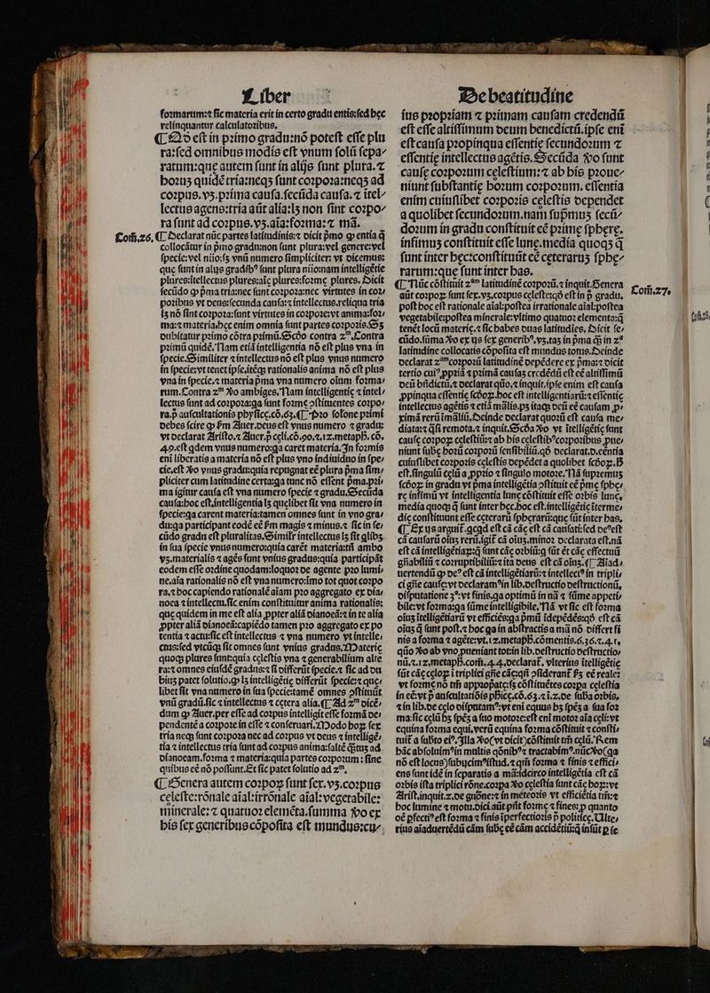 Liber foꝛmarum:⁊ fic materia erit in certo gradu entis:ſed bec relinquantur calculatoꝛibus. ¶ £25 e(t in pꝛimo gradu:nõ poteft effe pli ra:ſed omnibus modis eft vnum foli ſepa/ ratum:quę autem ſunt in alijs fant plura.⁊ hoꝛuʒ quidẽ tria:neqʒ funt coꝛpoꝛa:neqʒ ad coꝛpus.vʒ.pꝛima cauſa ſecũda cauſa.⁊ ĩtel lectus agens:tria atit alia:lʒ non fitit coꝛpo/ ra ſunt ad coꝛpus.vʒ.aĩa:foꝛma:⁊ m3. collocãtur ín pro gradui:non fant plura:vel genere:vel ſpecle:vel niio:fs vnũ numero fimpliciter: vt dicemus: que ſunt in alus gradibꝰ (unt plura niio:nam intelligetíe plures:ĩtellectus plures;aic plures:foꝛme plures. Oicit ſecũdo ꝙ pma tria:nec funt coꝛpoꝛa:nec virtutes in coꝛ / poꝛibus vt deus:ſecunda cauſa:⁊ intellectus.reliqua tria is nõ ſint coꝛpoꝛa:ſunt virtutes in coꝛpoꝛe:vt anima:foꝛ/ ma:⁊ materia.hec enim omnia funt partes coꝛpoꝛis.Sʒ dubitatur pꝛimo cõtra pꝛimũ.Scdo contra 2. Contra pꝛimũ quidẽ. Nam etiã intelligentia nó eft plus vna. in ſpecie.Similiter ⁊ intellectus nó eft plus vnus numero in ſpecie:vt tenet ipſe.itẽq; rationalis anima nó eft plus vna in ſpecie.⁊ materia pma vna numero oium foꝛma / rum. Contra zn Xo ambiges. Nam íntellígentic ⁊ intel / lectus ſunt ad coꝛpoꝛa:ga ſunt foꝛme ↄſtituentes coꝛpo / ra. p auſcultationis phyſice.cõ.6ʒ.¶ · Pꝛo ſolone pꝛimi debes fcire p &amp;m Auer. deus eft vnus numero ⁊ gradu: vt declarat Ariſto. ⁊ Auer. p celi.cõ. 90.2. 1z.metapB. có. A. eſt qdem vnus numero:ꝗa caret materia. In foꝛmis eni liberatis a materia nó eft plus vno indiuiduo in ſpe / cie.eſt vᷣo vnus gradu:quia repugnat eẽ plura pma fim; pliciter cum latitudine certa:ga tanc nó effent pᷣma.pꝛi⸗ ma igitur cauſa eft vna numero fpecie ⁊ gradu.Secũda cauſa:hoc eſt.intelligentia I5 quelibet fit vna numero in ſpecie:ga carent materia:tamen omnes fant in vno gra / du:ꝗa participant eodẽ eẽ m magis ⁊ minus.⁊ fic in fe; cüdo gradu eft pluralitas.Similr intellectus lʒ fit glibʒ ín (ua ſpecie vnus numero: quia carẽt materia:tñ ambo vz. materialis ⁊ agẽs funt vnius gradus:quia participãt eodem effe oꝛdine quodam:loquoꝛ oe agente pꝛo lumi⸗ ne.aĩa rationalis nó eft vna numero:ĩmo tot quot coꝛpo ra.⁊ hoc capiendo rationale aiam pꝛo aggregato ex dia noea ⁊ intellectu.ſic enim conſtituitur anima rationalis: que quidem in me eft alia ꝓpter aliã dianoeã:⁊ in te alia ꝓpter aliã dianoeã:capiẽdo tamen pꝛo aggregato ex po tentía ⁊ actu:ſic eft intellectus ⁊ vna numero vt intelle⸗/ ctus:ſed vtcũq; ſit omnes ſunt vnius gradus. Materię quoq; plures ſunt:quia celeſtis vna ⁊ generabilium alte ra:⁊ omnes eiuſdẽ gradus:⁊ ſi differũt ſpecie.⁊ fic ad du biuz patet foltitio.cp L5 intelligẽtię differũt ſpecie:⁊ que: libet fit vna numero ín ſua ſpecie:tamẽ omnes ↄſtituũt vni gradü.fic «intellectus ⁊ cetera alia. ¶ Ad z dicẽ / dum ꝙ Auer. per effe ad coꝛpus intelligit eſſe foꝛmã de / pendentẽ a coꝛpoꝛe in effe ⁊ conſeruari. Modo hoꝝ ſex tria neq; ftint coꝛpoꝛa nec ad coꝛpus vt deus ⁊ intelligẽ / tía ⁊ intellectus tria ſunt ad coꝛpus anima:ſaltẽ qᷓᷣtuʒ ad dianoeam.ſoꝛma ⁊ materia:quia partes coꝛpoꝛum: fine quibus cé nó poſſunt.Et fic patet ſolutio ad zu. ¶ Genera autem coꝛpoꝝ ſunt ſex.vʒ. coꝛpus celeſte:rõnale aĩal:irrõnale aĩal:vegetabile: minerale:⁊ quatuoꝛ eleinẽta.ſumma vo ex his fcx generibus cõpoſita eft mundus:cu/ De beatitudine ius pꝛopꝛiam ⁊ pꝛimam cauſam credendũ eſt cauſa pꝛopinqua eſſentię ſecundoꝛum ⁊ eſſentie intellectus agẽtis.Secũda do funt cauſę coꝛpoꝛum celeftíum: ab his pꝛoue/ niunt ſubſtantię hoꝛum coꝛpoꝛum.eſſentia enim cuiuſlibet coꝛpoꝛis celeſtis dependet a quolibet ſecundoꝛum. nam ſupᷣmuʒ fec doꝛum in gradu conſtituit eẽ pꝛimę fpbere. infimus conſtituit cfTe lune. medía quoqs q ſunt inter hęcꝛconſtituũt eẽ cęteraruʒ ſphę/ rarum:que ſunt inter has. ¶ fiüccóftítuít 20 latitudinẽ coꝛpoꝛũ.⁊ inquit.Senera aüt coꝛpoꝝ funt ſex.vʒ.coꝛpus celeſte:qð eſt in p gradu, poſt hoc eſt rationale aĩal:poſtea irrationale aĩal:poſtea vegetabile:poſtea minerale:vltimo quatuoꝛ elementa:q̃ tenẽt locũ materie. ⁊ fic babes duas latítudies, Dicit fe; cũdo.ſũma Xo ex ys fex generibꝰ.vʒ.taʒ in pma q; in 2a latitudine collocatis cõpoſita eft mundus totus. Deinde declarat z coꝛpoꝛũ latitudinẽ depẽdere ex pᷣma:⁊ dicit tertio cuiꝰ ppꝛiã ⁊ pꝛimã cauſaʒ credẽdũ eft eẽ altiſſimũ deũ bñdictũ.⁊ declarat qũo.⁊ inquit.ĩpſe enim eft caufa ꝓpinqua eſſentię ſcdoꝝ. hoc eft intelligentiarũ:⁊ eſſentie intellectus agẽtis ⁊ etiã mãlis.pʒ itaq; deũ eẽ caufam ꝓ⸗ ximã rerũ ĩmãliũ.Oeinde declarat quoꝛũ eft caufa me / diata:⁊ fi remota.⁊ inquit.Scda Xo vt ĩtelligẽtię funt cauſe coꝛpoꝝ celeſtiũ:⁊ ab his celeſtibꝰcoꝛpoꝛibus ꝓue⸗ niunt ſube hoꝛũ coꝛpoꝛũ ſenſibiliũ.qð declarat.d.eẽntia cuiuſlibet coꝛpoꝛis cęleſtis depẽdet a quolibet ſcdoꝝ.hᷣ eſt.ſingulũ cęlũ a ꝓpꝛio ⁊ ſingulo motoꝛe. Nã ſupꝛemuʒ fcóoz: in gradu vt pma intelligẽtia ↄſtituit e£ pme fpbe: re infimũ vt intelligentia lnc cõſtituit efle oꝛbis lunc, media quoqs d funt inter bec.boc eft.intelligeticiterme» dis conſtituunt effe cęterarũ ſpherarũ:quę ſũt inter has. ¶ Ex us arguit.qcad eft cà các eft cà cauſati:ſed oc^eft cà cauſarũ oitis rerũ.igit᷑ cà oĩuʒ.minoꝛ declarata eſt.nã eft cá intelligẽtiaꝝ:q̃ (ant các oꝛbiũ:ꝗ ſũt ét các effectui giiabíliii ⁊ coꝛruptibiliũ:⁊ ita deus eſt cã oĩuʒ.¶ Aiad / uertendũ ꝙ oe? eft cà intelligẽtiarũ:⁊ intellect? in tripli⸗ ci gñe cauſe:vt declaramꝰin lib.deſtructio deſtructionũ. diſputatione 3⁵: vt fínis.qa optimũ in nã ⁊ fime appeti / bile:vt ſoꝛma:qa ſũme intelligibile. Nã vt fic eft foꝛma oĩuz ĩtelligẽtiarũ vt efficiée:qa p̃mũ ĩdepẽdẽs:qð cft cá oĩuʒ q (unt poſt.⁊ hoc qa in abſtractis a mà nó differt fi nis a foꝛma ⁊ agẽte:vt.iz.metapßhᷣ. cõmentis. 6.36... r, qiio Xo ab vno pueniant tot:in lib.deſtructio deſtructio / nũ.⁊. Iz. metaph. com̃. .. declarat᷑. vlterítis ĩtelligẽtię ſũt cáccelo i triplici ge cãcqñ ↄſiderant᷑ fs eẽ reale: vt foꝛme nó tm̃ appꝛopate: ſʒ cõſtituẽtes coꝛꝑa celeftía in eẽ:vt p auſcultatiõis phᷣicg.cõ.63.⁊ ĩ.⁊.de ſuba oꝛ¾bis. ⁊ in lib. de cclo diſputamꝰ:vt eni equus bs ſpẽʒ a fua ſoꝛ ma: ſic cęlũ hʒ (pés a (tto motoꝛe:eſt eni motoꝛ aia cęli: vt equina foꝛma equi.verũ equina foꝛma cõſtituit ⁊ conſti⸗ tuit a ſubto ei^, Illa vo ( vt dicit)cõſtitnit tm̃ cælũ. Rem bác abſoluimꝰin multis qõnibꝰ⁊ tractabimꝰ. nũcvᷣo( ga nó eft locus )ſubucimꝰiſtud.⁊ qm̃ foꝛma ⁊ finis «effici ens ſunt idẽ in ſeparatis a mã:idcirco intelligẽtia cft cá oꝛbis ifta triplici rõne coꝛꝑa xo celeftía funt các hoꝑ:vt Ariſt. inquit. . de gnõne:⁊ ín meteoꝛis vt efficiẽtia im̃⁊ hoc lumine ⁊ mot. dici at pfit foꝛmę ⁊ fines: p quanto oẽ ꝑfectiꝰ eft ſoꝛma ⁊ fínis ĩperfectioꝛis p politicę. Alte/ rius aĩaduertẽdũ cám ſubę eẽ cám accidẽtiũ:qᷓ inſũt p fe. Com̃. 27. (5,5.