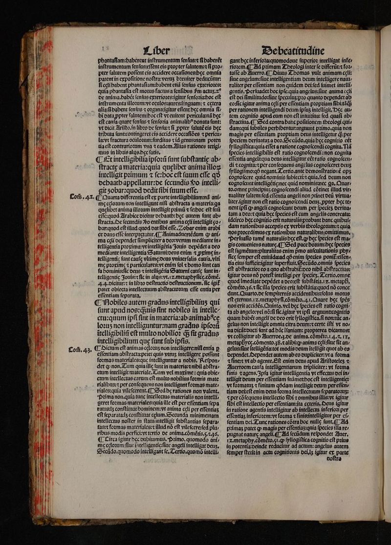 14 A1 TAM | 11 |J 1 1  Liber phantaſtam:haberent inſtrumentum ſenſus:⁊ fi haberẽt pter falutem poſſent eis accidere occaſiones:heęc omnia patent in expoſitione noſtra:veruʒ bꝛeuiter deducũtur: fi celi babent phantaſiam:habent etiã fenfus exterioꝛes: quia phantaſia cft morus factus a ſenſibus fm acttis.z? de anima. habẽt ſenſus exterioꝛes:igitur fenfozia:boc eft inſtrumenta illoꝛum:vt oculos:aures:linguam: ⁊ cetera alia:ſi babent ſenſus ⁊ oꝛgana:igitur effent bcc omnia fi bi data ꝓpter ſalutem:hoc cft vt euitent pericula:nã bec eſt cauſa quare ſenſus ⁊ ſenſoꝛia animalibꝰ donata ſunt: vt dicit Ariſto.in libꝛo de ſenſu:⁊ ſi ꝓpter ſalutẽ eis bec tributa ſunt:contingeret eis accidere occafióes ⁊ pericu / la:vt fractura oculoꝛum:ſurditas ⁊ id genus:nam poten tia eſt contrarioꝛum vna ⁊ eadem. Alias rationes tetigi⸗ mus in libꝛis alus.bec ſatis. ¶ Et intelligibilia ipſoꝛũ funt ſubſtantię ab^ ſtractę a materia:quia quęlibet anima illoꝝ intelligit pꝛimum ⁊ ſe:hoc eſt fuum effe qo dehaath appellatur:de ſecundis $o intelli/ git zobar:quod dedit fibi ſuum effe, me cgloꝛum non intelligunt niſi abſtracta a matería:qa quelibet anima illoꝛum intelligit pꝛimũ ⁊ ſe:hoc eft futi eſſe:quod Arabice dicitur oebaatb: bec autem ftint abi ſtracta. De ſecundis xo entibus anima celi intelligit o: bar:quod eft illud quod dat ſibi eſſe. Z obar enim arabi ce dans effe interpꝛetatur. ¶ Animaduertẽdum ꝙ ani ⸗ ma cli oependet fimpliciter a deo:verum mediante in⸗ telligentia pꝛoxima:vt intelligẽtia Jouis depẽdet a deo mediante intelligentia Saturni:deus enim ⁊ ꝓxime in / telligentic (unt caufc vltime:deus vniuerſalis cauſa.vlti me pzorime ⁊ particulares:vt enim fol ⁊ bomo ftint cats fa hominis: ſic deus ⁊ intelligẽtia Saturni canc (unt in / ſunt apud nos:qsuíe fint nobiles in intelle/ ctu:quum ipſi fint in materia:ab animabꝰcę loꝛuʒ non intelliguntur:nam gradus ipſoꝛũ itelligibiliũ e(t multo nobilioꝛ q; fit gradus intelligibilium que ſunt fab ipfis. eſſentiam abſtracta:peiet quie vtruʒ intelligere poſſunt ſoꝛmas materíales:quc intelliguntur a nobis. Reſpon / det ꝙ non. Tum quia illc (ant in materia:⁊ nibil abſtra ctum intelligit materiale. Tum vel maxime: quía obie / ctum intellectus earum eſt multo nobilius foꝛmis mate rialibus:⁊ per conſequens non intelligunt foꝛmas mate / riales:quia vilefcerent.([ Sed be rationes non valent, Pꝛima non.quia tunc intellectus materialis non intelli, geret formas materiales:quia ille eft per effentiam ſepa ratus:lʒ conſtituat hominem:vt anima celi per eſſentiaʒ eft feparata:I5 conſtituat celum. Secunda minime:nam intellectus nofter in ſtatu intelligit ſubſtantias ſepara⸗ tas:⁊ foꝛmas materiales:⁊ illud nó eft vileſcere:ſed plu / ribus modis perfici:vt tertio de anima. cõmẽtis. 5. c. 36. ¶ Circa igitur bec dubitamus. Pꝛimo.quomodo ani / mc celoꝛum:ſiue intelligentie:ſiue angeli intelligat oetis, Secũdo.quomodo intelligant ſe. Tertio.quomõ intelli De beatitudine gant bcc inferioꝛa:quomodoue ſuperioꝛ intelligat infe rioꝛem. ¶ Ad pꝛimam Theologi ínter fe differũt:⁊ foꝛ taſſe ab Auerro. ¶ Diuus Thomas vult animam celi: fine angelum:ſiue intelligentiam deum intelligere natti/ raliter per eſſentiam non quidem dei:ſed ſuimet intelli⸗ gcntis, Perſuadet hoc ipſe:quia angelus:ſiue anima celi eft dei ſimilitudo:ſiue ſpeculuz:pꝛo quanto dependet ab eoꝛſic igitur anima celi per eſſentiam pꝛopꝛiam ſibi:tãq; per rationem intelligendi deum ipſuz intelligit. Pec au / tem cognitio apud eum non eft intuitiua: fed. quafi ab: ſtractiua. ¶ Sed contra banc poſitionem theologi quí; dam: qui ſubtiles perhibentur:arguunt pꝛimo.quia non magis per eſſentiam pꝛopꝛiam deus intellígetur ds per fpeciem deriuataʒ a deo. Secũdo.quia bec cognitio eẽt ſyllogiſtica:quia effet a ratione cognoſcendi cognita. Ilã ſpecies intelligibilis eft ratio cognoſcendi: non cognita eſſentia angeli:qua deus intelligitur e&amp;t ratio cognoſcen / di ⁊ cognita:⁊ per con ſequens angelus cognoſceret ocus ſyllogiſmo:qð negant. Tertio.ante demonſtrationẽ ops cognofcere quid nominis ſubiecti:⁊ quia.ſed deum non cognoſcunt intelligẽtie:nec quid nominis:nec ga. Quar: to. omne pꝛincipiuʒ cognoſcendi aliud cõtinet illud vir: tualiter ſaltem:ſed eſſentia angeli non ↄtinet deũ virtua⸗ liter. igitur non eft ratio cognoſcendi denz. ꝓpter bec ter nent ipfi qp angeli cognoſcunt deum per fpecies derina⸗ tam a deo:⁊ quía bcc ſpecies eft cum angelis concreata: idcirco bec cognitio erit naturalis:pꝛobant banc quibuf: dam rationibus acceptis ex verbis theologoꝛum:⁊ quía gis conueniens nature. ¶ Sed pace hoꝛum:hec ſpecies eft figmẽtum:pluralitas enim pᷣmo auſcultationis phy- ficc femper eft euitãda:ad qð enim ſpecies ponit᷑:eſſen / tía eius ſufficit:igitur ſuperfluit.Secũdo.omnis fpecies eft abſtractioꝛ eo a quo abſtrahit᷑: deo nibil abſtractius: eft eternus. z. metaphyſi. cõmẽto. i. Quare bec fpes: non erit accidẽs. Quinto. vel bcc fpecies eft ratio cogni ta ab angelo:vel nõ:ſi fic.igitur vt ipfi arguunt:cognitio quam habẽt angelí de deo erit ſyllogiſtica.ſi non:tüc an. gelus non intelligit omnia citra deum:⁊ certe iſti vt no; ua dicãt:ducti fant ad bác ĩſaniam: pꝛopterea dicamus: vt colligitur ab Auerroe.3. de anima. cõmẽto.1 4.2. 12, metaphycę.cõmento.38.⁊ alibi:ꝙ anima celi:ſiue fit an / gelus:ſiue ĩtelligẽtia:tot modis deum itelligit quot ab eo dependet. Dependet autem ab eo dupliciter:vt a foꝛma ⁊ fine:⁊ vt ab agente.Eſt enim deus apud Ariftoteles ⁊ Auerroem cauſa intelligentiarum tripliciter: vt foꝛma fínis ⁊ agens. Ipſa igitur intelligentia vt effectus dei in / telligit deum per eſſentiam ſuãmet:hoc eft intelligentię: vt foꝛmatuz ⁊ finitum qódam intelligit deum per eſſen / ⁊per cõ ſequens intellectio (ibi ⁊ omnibus illis:vt igitur fibi eft intellectio per eſſentiam:ita cęteris. Oeus igitur in ratione agentis intelligitur ab intellectu. inferioꝛi per eſſentiaʒ inferioꝛem:vt foꝛma ⁊ finis:intelligitur per cf fentíam dei. Tunc rationes cótra hoc nulle ſunt.¶ Ad pꝛimaʒ patet ꝙ magis per eſſentiaʒ:quia ſpecies tlla re pugnat nature angeli.¶ Ad ſecũdum refpondet Auer. Iz. metaphy. cõmẽto. 5 . ꝙ ſyllogiſtica cognitio eft pꝛius in potentia :deinde reducitur ad actum:angelus autem femper ſtetit in actu cognitionis dei. iʒ igitur 1 7 ö noſtra ——————P—