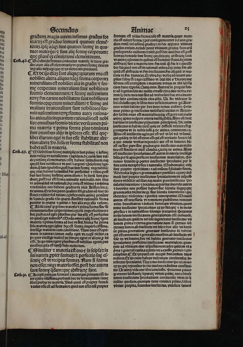 ! | Com̃. 49. Secundus gradunʒ.magis autem infimus gradus fo? maruz eft gradus foꝛmarũ quatuoꝛ elemẽ/ toꝛuʒ.ipſę nãqʒ ſunt quatuoꝛ foꝛmę in qua^ tuoꝛ materijs:⁊ ſunt alię foꝛmę coꝛpoꝛum: que gñant᷑ ex cõmixtione elementoꝛum. dus. nam alia eft elementaria:vt quatuoꝛ foꝛmę elemen toꝝ:alia mixtoꝝ:que ex ue elementis pꝛodeunt. nobilioꝛ altera. aliqua nãqʒ foꝛma coꝛpoꝛuʒ mineralium cft nobilioꝛ alia in gradu:⁊ foꝛ-/ me coꝛpoꝛum mineralium ſunt nobilioꝛes foꝛmis elementoꝛum:⁊ foꝛmę naſcentium terrę bm earum nobilitatem ſunt nobilioꝛes foꝛmis coꝛpoꝛum mineralium:⁊ forme ani malium irrationalium ſunt nobilioꝛes foꝛ-/ mis naſcentium terrę:foꝛma auteʒ ratíona^ lis animalis:inquantum rationalis:eſt nobi lioꝛ omnibus foꝛmis dictis:verũtamen pi^ ma materia ⁊ pꝛima foꝛma plus diminuta funt omnibus alijs in ipſoꝛuʒ eſſe. Nã quę/ rius:altera Wo. ſcilicet foꝛma ſtabilitatẽ non babet niſi in materia. ¶ Miſcibilium foꝛmę multiplices ſunt.pꝛimę ⁊ infime mineraliuz: vt metalloꝛum ⁊ lapidum. he enim (unt val⸗ de pꝛoxime elementarus.⁊ iſtę babent latitudinem. naʒ quędã funt nobilioꝛes vt auri ⁊ argenti ⁊ pcioſoꝛuʒ lapi, dum. qdam ignobiles. poſt has funt foꝛmę vegetabiliũ: que etiaʒ babent latinidinẽ Pm perfectius ⁊ vilius.poſt has fant foꝛmę ſenſitiuę animalium:⁊ he iterũ funt gra / duatę.poſt has eft foꝛma animalis rationalis. non dico vt animal: ſed vt rationale. hec enís eft vltima ⁊ minima 1 indiuidua non habens gradus:vt oicít Ariſtoteles. 2. de anima. Et in hoc patet qualiter iſti gradus nó ſunt di / ſtincti realiter:ſed ratione.cęleſtes enim anime ponũtur in fecundo gradu ⁊ in quarto.ſimiliter rationalis fozma ponitur in quarto ⁊ quinto.⁊ hoc alia atqʒ alia ratione, ¶ Addit tamé gp pꝛima materia ⁊ pꝛima foꝛma:ſiue ſit elementaria:ſiue coꝛpoꝛis:ſunt ccterís imperſectioꝛes:⁊ boc pꝛobat.nã eges pluribus pꝛo fuo effe eft perfectius eo quod eget minoꝛibꝰ. Modo omncesalie foꝛmè egent materia ⁊ pꝛima ſoꝛma ad boc vt ſint.foꝛma o prima fola materia eget.igitur hec eſt foꝛma imperfectiſſima. intellige maioꝛem cum conditione. Nam deus eft opti / mum in natura:⁊ tamen nullo eget: vt.z.celí dicitur.ea pꝛopter intellige maioꝛẽ de his:que egent re aliqua p ſui eſſe. In ys enim egens pluribus eft nobilius egente pati cioꝛibus:quia eft tandi finis multozum. ¶ Similiter ⁊ materia eft ens ín feípfacín fuí natura ꝓpter foꝛmaʒ:⁊ perfectio ſuę ef^ fentíg cft vt recipiat foꝛmaʒ. Nam fi foꝛma non eſſet:neqʒ materia eſſet.poſt hoc autem fant foꝛmę qdam:qnę abſtractę funt. ter cetera viliſſima.pꝛobauit hoc de forma pꝛima: nunc illud pꝛobat de materia. Illud quod cft propter fozmá; ⁊culus eſſe eſt ad ſoꝛmam:⁊ quod non eſſet nifi pꝛopter Animae 25 foꝛmam eft vilins foꝛma:tale eſt materia. quare mate: ria eſt minoꝛ foꝛma.⁊ per conſequens tenet vel non gra⸗ dum entiũ vel infimũ gradus: in hoc apparet vltimus gradus entium.deinde ponit vltimum gradus foꝛmarũ pꝛoſequendo oꝛdinem:⁊ dicit.poſt boc auiẽ:boc eſt.poſt foꝛmaʒ hominis ſunt foꝛmę qucdas:que abſtractę ſunt: vt anime celoꝛum:in quibus cft hominis ftatus.bc enim abftracte funt a materia tam Pm totũ q; Pm fe ⁊ quodli / bet ſui:quod non eft in raríonali anima. bec enim Pm ali / quid eft abſtracta vt Pm íntellectum:fm aliquid in ma / teria vt m dianoeaʒ.Et vItrabec verba nó inueni am / plius i libꝛo B:⁊ ego exiſtimo vt dixi tibi o Pieronyme libꝛum effe coꝛruptum ⁊ mancum. verum vt tibi ſatiſfa ciam hunc expoſui.Qunʒ enim Auerroẽ in pꝛopꝛio fon / te nõ legerim:ſcio me multa erraſſe circa eius verba.ve / tute fatis conſona dictis eius alibi. Ut o videatur li bꝛi cõcluſio:que in libꝛo meo deficit:dicamus qd Auer / roes volnit habere per bos duos rerum oꝛdines. Peta / mus pꝛimo ꝙ; intellectus multifariã dicitur:vt Alexan / der ſcribit. vnus eft materialis:quiq; eft pars rationalis anime aptus recipere omnia intelligibilia. Alius eft buic habitus:vt intellectus pꝛimoꝛum pꝛincipioꝛũ. Hic enim pꝛomptus vt in nobis inſit.3.de anima. commento.19. Alius eft intellectus agẽs:qui eft vel vt fol vel vt lumẽ. qui quideʒ vt fol eſt:deus eſt:qui eft veritatis fons:⁊ fol a quo omnis veritas dependet: aut eſt vt lumen:⁊ hic eft ea fiuc pars ſiue gradus:quo intellectus materialis deo eft ſimilis:vt dicit᷑ cóméto.s.terty de anima. Alius eft intellectus ſpeculatiuus.eſt autem is omnia intelligi⸗ bilia per ſe apta perficere intellectum materialem. pe ⸗ tamus fecundo qp partes intellectus ſpeculatiui per fe fant entia metaphyſica « naturalia. Mathematice enís ſunt pꝛopter exercitium: ⁊ ad nullum felicitatis finem. Rhetoꝛica logica:⁊ grammatica:⁊ poetica:⁊ cetere eiuf modi (unt pꝛopter intellectum ſpeculatiuum:vt diſpoſt / tiones videlicet ad illas.naʒ maioꝛ pars intellectus fpe: culatiui inuentione ⁊ doctrina acquiritur.inuentio autem ⁊ doctrina non poſſunt baberi fine ſcientia linguc:quę grammatica dicitur:neqʒ fine ſcientia inuentionis: que rhetoꝛica: dialectica: ⁊ poetica nuncupantur.Moꝛalis autem. eft neceſſaria vt remouens pꝛohibens: remouet enim bꝛutalitatem ⁊ inducit beroicam vírtutem.quare totus intellectus ſpeculatiuus ex us fiet:quę ⁊ in metae phyſica ⁊ in naturalibus ſcientus tractantur.Petamus tertio hoꝛum intellectuum generationem eſſe eiuſmodi. ab intellectu quidem vti fole ingeneratur intellectus vti lumen pꝛima ⁊ cterna generatione.nam fi cternus fol: eternus lumen. ab intellectu vti ſole:⁊ hoc alio vti lumi ne pꝛima generatione generatur intellectus in habitu: qui eſt communis ⁊ generalis omnibus.ab intellectu vti fole eo vti lumine.hoc vti babitu generatur intellectus ſpeculatiuus perficiens intellectam materialem: quan: tum ad vltimam eius diſpoſitionem:adeo quidem vt a pma ⁊ generali caufa.a ceteris vti a caufis ꝓximis ⁊ ptí cularibus.¶ Ex ue patet cur accepit hos entium duos oꝛdines. Ex ys enim babere vult totam continentías in / tellectus ſpeculatiui. Naʒ totus intellectus ſpeculatiuus ex js que reponũtur in his duobus oꝛdinibus conſtitui tur. Ut aates videatur libꝛi concluſio. Petamus pꝛimo omnes 8 feparate virtute prime non cõtinẽt totum intellectum ſpeculatiuum continentia virtusli:(s oꝛdine quodam.quoniam deus continet pꝛimo.ſcilicet virtute pꝛopꝛia, ſecundus intellectus. videlicet ſaturni