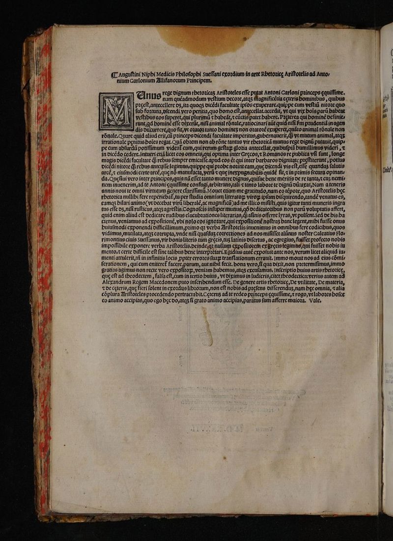 ¶ Auguftini Nipbi Medicis Pbilofopbi sueffani exoꝛdium in arte Rbetozice Ariſtotelis ad Anto; nium Carlonium Allifanoꝛum Pꝛincipem. ni i) l má €— Anus rege dignum rhetoꝛicaʒ Ariftoteles effe 1 Antoni Garloni pꝛinceps ęquiſſime. E ! NN 3 nam quéadmodum veſtium decoꝛe, atqʒ magnificẽtia ceteris bominibus , quibus l oꝛęeſt, antecellere dz, ita quoqʒ dicẽdi facultate ipfos exuperare.quippe cum veſtiũ nitoꝛe quo ſub foꝛtuna, dicendi vero peritia, quo homo eſt, antecellat.accedit, vt qui vix bois parũ babeat veſtibus eos ſuperet, qui plurimũ ⁊ habeãt,⁊ cũctis patet babere, P2cterea qui hominẽ definie/ runt, ꝗd bomine efle dixerũt, nifi animal rõnale, ratiocinari atit quid nifi Pm pꝛudentiã in agen dis diſcurrere, quo fit, vt oꝛatoꝛ tanto bomines non oꝛatoꝛẽ exuꝑeret, quãto animal rõnale non irrationale penitus boies regat. Quá obꝛem non ab róne tantus vir rhetoꝛicã munus rege dignũ putauit,quips pe cum abſurdũ potiflimum videat eum, qui rerum geſtaꝝ gloꝛia antecellat, quibuſpiã humillimus videri , ⁊ in dicẽdo cedere.intueri etiã licet eos omneis, qui optima inter Grecos, Romanos re publica vſi ſunt, longe magis dicẽdi facultate d rebus femper emicaſſe.apud eos ét qui inter barbaros dignitate pꝛeſtiterunt, potius oicédi nitoꝛe q; rebus anteujſſe legimus, quippe qui probe noꝛint eam, que oicendi vis eſt, eſſe quandas ſalutis arcẽ, ⁊ einſmodi certe arcẽ, quę nó manufacta, yerũ ⁊ que inexpugnabilis quidẽ ſit, ⁊ in pꝛimis ſecura opinan: da. Queſiui vero inter pꝛincipes, quis nã eſſet tanto munere dignus, quiſue bene meritis de re tanta, ⁊ cuʒ nemi nem inuenerim, ad te Antoni cquiſſime confugi, arbitrans, tali ⁊ tanto laboꝛe te dignũ dũtaxat, Nam a teneris annis noui te omni virtutum genere clariſſimũ. Mouet etiam me gratitudo, nam eo tẽpoꝛe, quo Ariſtotelis bec rhetoꝛica nullibi fere reperiebat᷑, tu per ſtudia omnium literatoꝝ viroꝝ ipfam diſquirendo, tandẽ venatus es, eamqʒ hilari animo( vt oecebat virũ liberalẽ, ac magnificũ ad me illico miſiſti, quis igitur tanti muneris ingra tus efTe dz, niſi ruſticus, atqʒ agreſtis. Cognoſcis inſuper munus, qð dedicatoꝛibus non parũ voluptatis affert, quid enim aliud eft dedicare rudibus elucubꝛationes literarias, q; aſinis offerre lyras, vt pulfent.sed de his ba ctenus, veniamus ad expoſitionẽ, vbi nolo eos ignoꝛare, qui expoſitionẽ noſtraʒ hanc legent, mihi fuiſſe onus huiuſmodi exponendi difficillimum, pꝛimo qꝛ verba Ariſtotelis inuenimus in omnibus fere codicibus, quos TW vidimus, mutilata, atqʒ coꝛrupta, vnde nifi quafdas coꝛrectiones ad nos miſiſſet alũnus nofter Galeatius Flo / TI mo rimontius ciuis Sueflanus,vir bonis literis tum grecis, tuʒ latinis oifertue , ac egregius, fuiffet pꝛofecto nobis Wt impoſſibile exponere verba Ariſtotelis.deinde, qꝛ nullum expoſitoꝛem ey grecis legimus, qui fuiffet nobis iu mento.⁊ certe difficile eft fine talibus bene interpꝛetari. Egidius auiẽ expoſuit ante nos, verum licet aliquid iu⸗ menti attulerit, tñ in infinitis locis ꝓpter erroꝛes ſuaꝝ tranſlationum errauit. Immo mouit nos ad eius cõmi⸗ ſerationem, qui cum eniteret᷑ facere, parum, aut nibil fecit. bona vero, ſi qua dixit, non pꝛetermiſimus, immo . gratiae agimus non recte vero expoſitoꝝ, veniam habemus, atqʒ excuſamus. Inſcriptio buius artis rhetoꝛicę, ie que eft ad theodectem, falfa eſt, cum in tertio buius , vt diximus in ludicris, citet theodectica:verius autem ad dy 1 Alexandrum Regem Macedonem puto inſcribendum efTe, De genere artis rhetoꝛicę, De vtilitate, De materia, TM ⁊ de cęteris, quę ficri (olent ín exoꝛdus libꝛoꝛum, non eft nobis ad pꝛeſens diſſerenduʒ, nam bec omnia, ⁊ alia HE j eo animo accipias, quo cgo bec do, atqʒ fi grato animo accipias,paratus fum afferre maioꝛa. Vale,