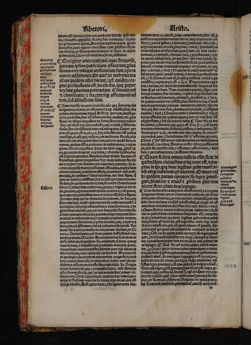 ſtruxerunt e wrtüéTrs cõpoſuerut perſuaſiones S24S éi$ fídea fidé (acere artífício funt &amp;vT£X vov artificiale urtificioſe coꝛpus c oux neruus commotio NigeSOAN tentatio criminatio ſeductio colun mia indignatio Cap. 17. | 2 Rhetori. bitam eſſe exerceri, fed cum paulatim deinde ipfa vti lis, ⁊ honeſta appuiflet, Rome fuit reuocata, ⁊ [5 plur res ꝓfiterentur ipſam, Antonius niphus tamen genti/ lis noſter, inter ceteros ooctiffime eam pfeſſus eſt, cu / ius ſcholas, vt Suetonius meminit in libꝛo de claris gramaticis, Cicero cũ vacabat a ptura, viſitabat. parnam ipſius particulam effecerunt, ꝑſua ſiones enis dũtaxat artificioſum ſunt cetera autem additiones. i aute oc enthymema tibus quidem nibil dicunt, qo quídes coz pus perſuaſionis eſt)de eis Vᷣo, que pꝛęter rez ſunt plurima pertractant. Cõmotio eni ⁊ cómíferatío, ⁊ ira, cęteriq; affectus nó ad rem, ſed ad iudicem funt. tetigerunt, reſumit, vt oſtenderet coz, inſufficiẽtiã, vbi pꝛimo annotatione dignũ Ariſt. hic per rem, intellige/ re hypotheſim, hoc eft qͥſtionem (ine cauſam, vel ꝓpo ſitum: vt Plato inquiſitus de furto, ſit ne toꝛquendus: Dec eni dicit᷑ res, ⁊ hypotheſis, qu ⁊ canſa, ⁊ dftio de / finita, ſine circũſtantionata etiã nücupatur.Quare per rem / qð grece eft aoc y ix ,bypotbefím hoc eft caufas intelligit, ea aũt, que iudices, aut auditoꝛes flectũt, alia ſunt ad rem:alia autem pᷣter rem, ad rem quidé ſunt, ea omnia, quibus qſtio pꝛobatur: vt enthymema, ⁊ exem plum.Xbi cá. inquiſitus Plato oe furto togę, ꝓbat᷑ ex eo, ga noctis tempoꝛe cus ſcalis, ⁊ choꝛdis dephenſus eſt. ergo toꝛquendus.Amplius alias · Plato furatus eft frumẽtum, igitur toꝛquẽdus. Hec itaqʒ iudicem flectũt ad rem. pᷣter rem Vᷣo:ſunt aut oꝛationes patetice: doli centia loquẽdi dicere poſſumus efficacias, quales ſunt oĩones moꝛatę, oꝛationes affectę, oꝛationes etiã accõ / modattę, de quibus z^ libꝛo dicemus, aut ſunt figna, q non in verbis conſiſtunt, ſed in ipfis perſonis demon⸗ ſtrãtur, de quibus multa exempla tradit Quintilianus libꝛo 20, veluti ſunt authoꝛitas, gratia, ⁊ dignitas dicen quoꝛum vis perſuaſiua non in verbis eſt, ſed in ſignis. Pꝛioꝛes itaq; qui de rhetoꝛica ſcripſerunt, de his, quę pter rem ſunt, valde elaboꝛarunt:de enthymematibꝰ, ⁊ exemplis, ⁊ de pꝛopoſitionibus, ⁊ elemẽtis bo2us, de generibus dicendi, quę ad rem ſunt, nihil fere dixerũt. Quare paruam rhetoꝛicę partem tetigerunt, nam pter mittentes enthymemata, ⁊ exempla / oꝛationis coꝛpus, atas neruum p̃terierunt, ⁊ pertractantes, que pꝛeter res ſunt, non ad qͥſtionem, ſed ad iudicem reſpexerut. Ro mani Xo oꝛatoꝛes mnlta oc elocutione tradunt, vt Ci cero, ⁊ Quintilianus, qm̃ banc putant difficillimã oꝛa / tionis partem. M. enim Antonius aiebat fe multos vi diſſe diſertos, eloquẽtem vo, neminem. Cicero quoqʒ inuentionez, ⁊ diſpoſitionẽ pꝛudentis hominis putat, eloquẽtiam oꝛatoꝛis noſtra pfertim etate bác tãtum in vſu cernimus, cum cetera iaʒ exoleuerint Socrates ét in apologia elocutionem non multus magnifecit, dicit eniz oꝛatoꝛi fatis eſſe( vt vera dicat) indici autẽ aut au diẽtibus iuſta ne an iniufta ſint, cognoſcãt. In Hoꝛgia etiam elocutioné,que ⁊ o:naméta babet, ult fimilem eflc cibis medicoꝝ. qui( vt dulces videãtur)oꝛnari cõ / netq; vt ftudium oꝛatoꝛis fit folum erga neruũ, que eft -4 z  4 J Ariſto. tionum nunc ntuxerũt, jatq; compoſuerunt, hoc eſt. q noftris tempoꝛibus docent dicere, atqʒ oꝛationem con ficere, i paruã ipfius |.f.rbetozice] particulã effecerũt: atqʒ docuerunt, deinde pbat hoc, ⁊ dicit, i · Perſuaſiões enim dũtaxat artificioſum Jquid| funt: ]vt funt enthy⸗ memata, ⁊ exempla, ⁊ hoꝛum loca, ⁊ ppoſitiones, i cete ra autem additiones, |vt que ter. rem ſunt.deinde ex ponit quo modo veteres pᷣtermiſerũt id quod artificio ſum eſt, ⁊ totum oꝛationis coꝛpus, ⁊ tetigerunt, ea:quę pter rem ſunt, ⁊ dicit.l Hi autem de enthymematibꝰ nf bil dicunt, quod quidẽ coꝛpus, |« neruue| perſuaſionis eſt, j« ſic ptermiſerunt id, in quo potiſſima oꝛatiõ is ps conſiſtit, coꝛpus grece eſt eiua. Trapeęuntius expo ſuit.i.neruus, nõ imperite:animaduertẽs magis ad fen bo?us oꝛnatus, ſiue elocutio, ⁊ cetera id genus ſunt car ni ſimilia:entbymemata, exempla, ppoſitiões, ⁊ loca, in quibus omnis vis cõſiſtit, ſunt ſimilia neruo. Quod autem particulam paruam attinxerint, ſubdit. Oe eis cauſam, ⁊ oicit.L Cómotio enim ⁊ cõmiſeratio, ⁊ ira, ce teriqʒ affectus de quibus agunt, non ad rem] hoc eft ad ppofitum,| fed ad iudiceʒ unte ¶ Quo Vo ad ver ba attinet, l cómotio que grece eft c 02.,cft latine tentatio/criminatio, ſeductio, calũnia, indignatio. Af fectus grece rd, verum non vna ratione ab omnib? exponitur, nam Quintilianus lb? 3? affectus exponit, Cicero 3?lib* q̃ſtionum tuſculanarum perturbationes interptat jt moꝛbos. Boetius nofter vbiqʒ paffióes di cit, nos Xo indifferẽter, ⁊ affectus, affectiones,⁊ moꝛ bos, ⁊ perturbationes, ⁊ paſſiones dicimus. ¶ Qnare ſi circa omnia iudicia eſſet, ſicut in quibuſdam cinitatibus etiaʒ nunc eſt, ⁊ ma/ xime in ijs, quę bene legibus gubernant᷑:ni⸗ bil vtiq;ʒ ba bíquidetn putant opoꝛtere ſic leges ꝓmul⸗ gare, blaulem ⁊ vtunt᷑ ⁊ ꝓhibent prer rem dicere, ſicut etiam in ariopago. | tetigerunt folum artem cómouendi iudicem, qð eft mi nima pars rhetoꝛicę, at nunc partim concludit,partim omnibus ciuitatibus cõceſſum pter rem dicere.⁊ dicit. LOware fi circa omnia iudicia Joium cinitatum| ect ſi⸗ 4 benelegibe b uv dd. Autv&amp; to- denelegibꝰoꝛ dinatis i ↄciõe dicere vtuntur av Tct intarogant inte |ciuitatibus| quc bene legibus gubernãtur, nihil vtiqʒ bient qð oicerent. Jeft ergo fcóa ratióe bec dicẽ/ di pars inſufficiẽs, qm̃ nó apud omnes eft pmiíTa, Ex/ ponit autẽ qd apud oẽs ciuitates fit oꝛdinatũ oe his, ⁊ dicit.¶ Oẽs eni bi adem putát opoꝛtere ſic leges ꝓpmul gare, vt ſubaudi nihil ter res dicat᷑, bi aut et vtun tur, ⁊ pꝛohibent pꝛęter rem dicere, ſicut etiã ſadhucl in ariopago j. ¶ Quo Vo ad verba attinet, verbii vtun⸗ tur, y oov grece dicitur:latine interrogant, x ciuita tes, quę bene legibus gubernantur, ſunt in quibus non tyrãnice viuit᷑. Pꝛomulgare leges grece eft cy det b ev latine in conciõe dicere, aut leges vulgo publicare, vñ feſtus leges pmulgari, eſt cum pꝛimũ in vulgus edunt... Ferre aũt leges, poſt pmulgationé eſt, nã pñt leges p; mulgari, que poftea nó ferent. Legẽ eni quis viri pꝛu dentes ⁊ cõſulti qdé ↄdere debẽt, tamẽ ꝓmulgãdã efle dico, vt Romani cõſueuere· Rogatio eni apud popn⸗ luz Romanũ trinũdino pmulgabat anteds acciperet᷑ ; ; yt cc