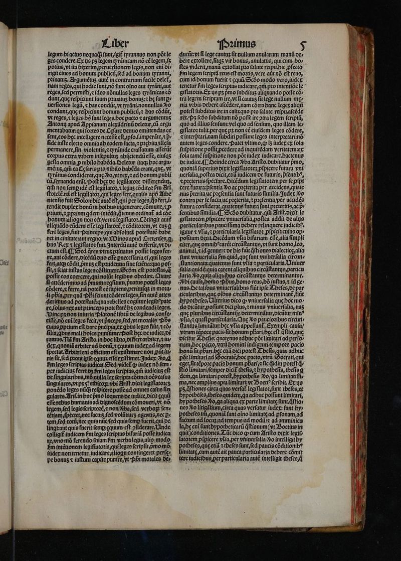 CON qu) Liber legum hi actus nequaq; ſunt, igit᷑ tyrannus non põt le ges condere. Ex ye ps legem tyrãnicam nó cé legem,ſʒ potius, vt ita dixerim, peruerſionem legis, non eni ot/ piiuatus, Argumẽtuz auté in contrarium facile delet᷑, reges, ſed permiſti, ⁊ ideo nõnullas leges tyrãnicas có vt reges, ⁊ leges bó funt leges. hoc pacto ⁊ argumentuʒ fide iuſte electo omnia ab eodem facta, ⁊ pꝛebita /illeſa permanere, ſin violentia, tyránide craſſatum affertit tyrãnus condiderat, quę , vt rex,⁊ ad bonum publi c, ſeruanda erãt. Poſt bcc oe legũlatoꝛe diſſerenduʒ, Qiii non femp idé eft legulatoꝛ,⁊ leguʒ cõditoꝛ Pm Ari ſtotelẽ. nã eft legůlatoꝛ, qui leges fert, qualis apó Athe nienſis fuit Solon: hic autẽ eſt, qui per leges, q̊s fert, ĩ⸗ tendit duplex honũ in hoĩbus ingenerare, cõmune, ⁊ p bonum: aliogn non cét verus legiſlatoꝛ. Cõtingit autẽ aliquãdo eũdem eflc legiſlatoꝛẽ, ⁊ cõditoꝛem, vt cuʒ ꝗ fert leges, fuit · Pꝛinceps qui abſolutã poteſtatẽ habe ret in ciuitate /aut regno:vt Minos apud Cretenſes, g bus Rex ⁊ legiſlatoꝛ fuit. Interdũ autẽ differũt, vt di⸗ re, aut cõdere, dicẽdũ duo efte ꝑneceſſaria ei, qui leges polliteos coercere, qui nolũt legibus obedire; Quare ſt attẽderimus ad pᷣmum reafitnm,;puatus poteft leges cõdere, ⁊ ferre, nã poteft cé ſapiens, perituſqʒ in moꝛa / li phis, per quá Phi fciunt cõdere leges, ſin autẽ atten derimus ad poteſtate:qua rebelles cogũtur legibꝰpate re, ſolus rex aut pꝛinceps poteſtatẽ bs condendi leges. Vince pʒ non iniuria Platonẽ libꝛũ de legibus confe: ciſſe, nö eni leges fecit, vt p̃nceps, ſed, vt moꝛalis Pf cuins ꝓpꝛium eft dare pᷣncipia, ex qbus leges fitit, có» filia;qbus mali hoĩes puniũtur . Poſt hęc de iudice, di camus. Nã fm 2frifto.in hoc libꝛo, differt arbiter . iu / dex, quoniã arbiter ad bonũ, ⁊ cquum iudex ad legen ſpectat. Arbitri eni officium eſt exiſtimare non ꝓut iu rie ſit, ſed pꝛout ipfe «quus eſſe exiſtimet. Judex o, ꝗ pet iudiciuʒ ferreos fm leges fcriptas, ar iudicius eft de ſingnlaribus, mõ nulla lex ſcripta cõtinet oẽs caſus ſingulares, vt ps s^ ethicoꝑ. vbi Ariſt.dicit legiſlatoꝛeʒ ponẽdo leges nũqᷓ reſpicere poſſe ad omnes caſus fim gulares. Ariſ. in hoc pmo loquens de indice, dicit cqui eſſe rebus humanis ad dignoſcẽdum cõmoueri, vt nó legem, ſed legis ſcriptoꝛẽ, ⁊ non ba, ſed vetboꝝ fem tẽtiam ſpectet, nec factuʒ, ſed volütates agentis, nec p« tem, ſed totũ, nec quis nũc / ſed quis femp fuerit, qui de lingttant quis fuerit femp:cquum eft »fiderare Inde colligit iudicem fm leges ſcriptas bifariã pofle iudica re, vno mõ ferendo fniam fm verba legis, alio modo £m intẽtionem legiſlatoꝛis, qui leges ſcripſit, mo o; iudex non tenetur iudicare;aliogn contingeret perſę/ pe bonus « iuſtum capite punire, yt · Phi moꝛales Qe». ducũt:vt fi lege cautus fit nullum anularum mani oe; bete extollere, ſitqʒ vir bonus, anulatus, qui cum bo: hᷣm legem ſcriptã reus eft moꝛtis, vere aut nó eſt reus, giſlatoꝛis.Ex is ps pmo ſubdituʒ aliquando poffe cõ / tra legem ſcriptam ire, vt ſi cautus fit lege nullum tne» nia vꝛbis debere aſcẽdere, nam cõtra banc leges aliqui poteft ſubditus ire in caſu:quo pꝛo falute reipu.aſcẽde quo ad illius ſenſum:vel quo ad ſenſum, quo illam 1e» giſlatoꝛ tulit per que pʒ non cé eiufdem leges cõdere, ⁊ interpᷣtari.nam ſubditi poflunt leges interpꝛetarunõ autem leges condere. Patet vltimo, ; lʒ iudex ex fola ſuſpitione poffit ꝓcedere ad inquirèdam veritatem:ex ſola tamẽ ſuſpitione non põt iudex iudicare.hactenus nus p̃terita /ac pꝛęſentia ſunt futuris ſimilia.Judex vo contra per fe facta / ac pꝛęterita, ⁊ pꝛęſentia / per accidẽs ſentibus ſimilia.¶ Scdo dubitatur, qm̃ Ariſt.dixit le particularibus pauciſſima oebere relinquere iudicibꝰ. igitor ⁊ vlia, ⁊ particularia legiſlatoꝛ ꝓſpicit:cuius op» pofitum dixit.Oicẽdum vlia bifariam eſſe, alia ſimpli citer, quę omnibꝰcarẽt circũſtantus, vt funt homo, leo, animal, ⁊ id genus:⁊ de his fiũt qͥſtiones dialecticę, alia ſunt vniuerſalia m quid, que ſunt vniuerſalia circun / ſtantionata:quatenus funt vlia ⁊ particularia. Uniuer alia quidẽ:quia carent aliquibus circũſtantus, particu daria ᷣo, quia aliquipus circũſtantijs determinantur. nus · Oe talibus vniuerſalibus fiũt ipfe Theſes, de par hypotheſes. Ulterius dico q vniuerſalia que hoc mo go dicũtur, poſſunt dici plus, ⁊ minus vniuerſalia, nas que pluribus circũſtantijs determinãtur, dicũtur min? vlia, ⁊ quaft particularia.Quę Xo paucioꝛibus circun / ſtantus limitátur:bec vlia appellant. Exempli cauſa / ytrum tẽpoꝛe pacis fit bonum pbari;bec eſt q̃ſtio, que fis: quatenus adbuc pót limitari ad perſo nam, hoc pacto, trii bomini indigenti tempoꝛe paci bonü ſit pbari.bec etiã dici poteft Theſis, quia adhuc põt limitari ad Fee eee Socrati, qui eget, ſit tẽpoꝛe pacis bonum p ftio limitarij ma,necamplius apta limitari: vt Boetiꝰ (cribit. Ex us pz, qftionee circa quas verſat᷑ legiſlatoꝛ, ſunt theſes, et bypotheſes, theſes quidem, ꝗa adhuc poſſunt limitari, hypotheſes o, ga aliqua ex parte limitate ſunt.qſtio⸗ nes Xo litigãtium, circa quas verſatur iudex:ſunt hy⸗ potbefes ti, quoniã fant oĩno limitatę ad ꝑſonam, ad factum / ad lociiʒ / ad tempus / ad modũ / ⁊ ad amminicu la, he eni ſunt hypotheticarũ qͥſtionum( vt Boetius in quit) conditiones. Tũc dico o» cum Ariſto dixit legiſ/ latoꝛem ꝓſpicere vlia, per vniuerſalia o intelligit hy potheſes, quę etiã ztbefes ſunt, ſed paucis cõditionibꝰ limitatẽ, cum autẽ ait pauca particularia debere cómit tere iudicibus per particularia aute intelligit theſes. q