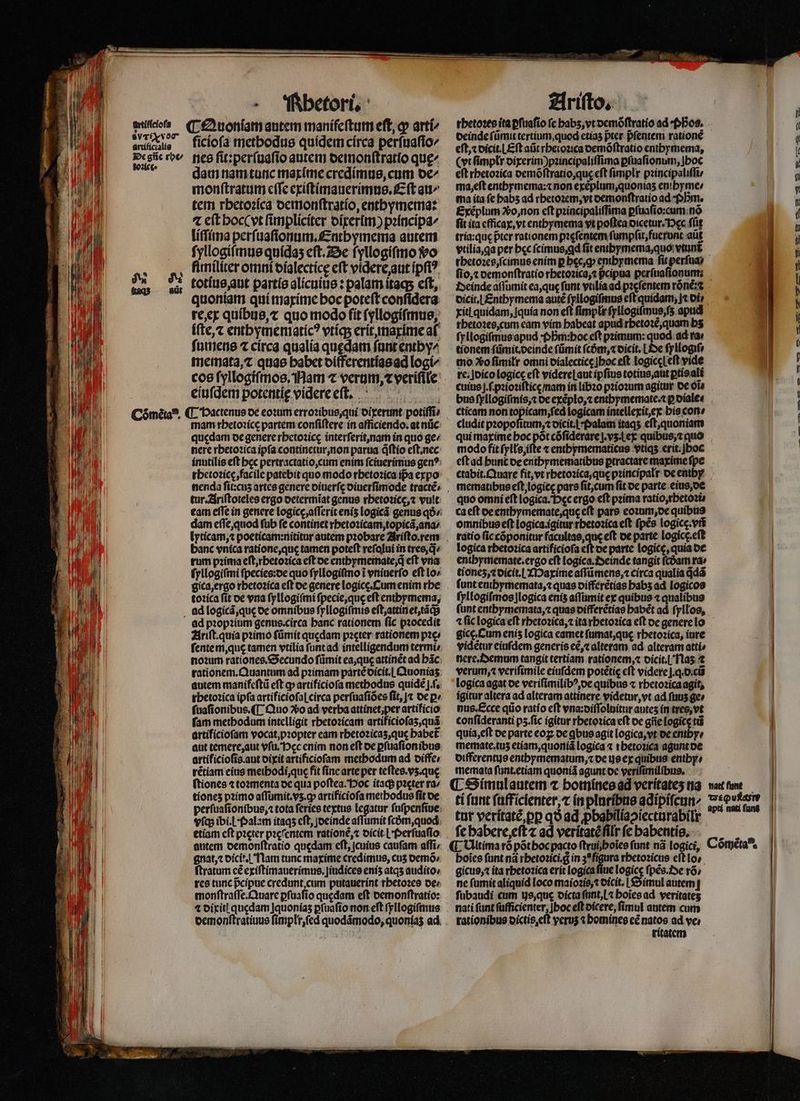 AE MIR M li 1 U m | l ! | artífíciofs $vTfNvOT artificialis De gñe rot doꝛicc · - Ühbetorü ficíofa methodus quidem circa perſuaſio/ nes ſit:perſuaſio autem demonſtratio que dam nam tunc maxime credimus, cum de monſtratum cffe exiſtimauerimus.Eſt au / tem rhetoꝛica demonſtratio, enthymema: ⁊ eſt hoc vt ſimpliciter dixerim) pꝛincipa/ liſſima perſuaſionum.Enthymema autem ſyllogiſmus quidaʒ eſt. De ſyllogiſmo o fimiliter omni vialecticę eft videre, aut ipfi? totius, aut partis alicuius: palam itaq; eft, quoniam qui maxime hoc poteſt conſidera re, ex quibus, ⁊ quo modo fit ſyllogiſmus, iſte, ⁊ enthymematicꝰ vtiq; erit, maxime af ſumens ⁊ circa qualia quedam ſunt enthy/ memata, ⁊ quae habet differentias ad logí^ cos ſyllogiſmos. Nam ⁊ verum, ⁊ veriſile eiuſdem potentię videre eſt. mam rhetoꝛicę partem conſiſtere in afficiendo.at nũc quedam de genere rhetoꝛicę interſerit, nam in quo ge / nere rhetoꝛica ipſa continetur, non parua q̃ſtio eſt.nec inutilis eft bcc pertractatio, cum enim ſciuerimus gen?: tur. Ariſtoteles ergo oetermiat genus rhetoꝛice, ⁊ vult dam eſſe, quod ſub fe continet rhetoꝛicam, topicã, ana / banc vnica ratione, quę tamen poteft reſalui in tres, q^ rum pꝛima eſt, rhetoꝛica eft de entbymoeinate,d eft vna ſyllogiſmi ſpecies:de quo ſyllogiſmo i vniuerſo eft lo- gica, ergo rhetoꝛica eft de genere logic. Cum enim rbe toꝛica ſit oe vna ſyllogiſmi ſpecie, que eft entbrmema, ad pꝛopꝛium genus. circa banc rationem fic pꝛocedit Ariſt.quia pꝛimo ſũmit quedam pꝛeter rationem pꝛe⸗ ſente m, que tamen vtilia ſunt ad intelligendum termi noꝛum rationes.Secundo ſũmit ea, quę attinẽt ad bác. rationem. Quantum ad pꝛimam pártéoicit.| Quoniaʒ autem manifeftü eft qp artificioſa methodus quide j .ſ. rhetoꝛica ipfa artificioſaſ circa perſuaſiões fit, |t de ꝑ· ſuaſionibus. ¶ Quo o ad verba attinet, per artificio fam metbodum intelligit rbetozicam artificiofas,quá artificiofam vocat, pꝛopter eam rhetoꝛicaʒ, que babet aut temere, aut vſu. ec enim non eft de ꝑſuaſion ibus artificioſis. aut dixit artificioſam methodum ad diffe⸗ rẽtiam eius metbodi,que fit ſine arte per teftes.vs.que (tiones ⁊ toꝛmenta de qua poſtea. Hoc itaq; pꝛeter ra⸗ tiones pꝛimo aſſumit.vʒ.ꝙ artificioſa methodus fit de vſq; ibi.Lf»alam itaqʒ cft jocinde aſſumit ſcdᷣm, quod etiam cft pꝛeter pꝛeſentem rationẽ, ⁊ dicit i Perſuaſio autem demonſtratio quedam eft, cuius caufam affi; gnat, ⁊ dicit. Nam tunc maxime credimus, cus demõ / ftratum cé exiſtimauerimus.jiudices enis atqʒ audito, res tunc pcipue credunt cum putauerint rhetoꝛes de / ⁊ dixiti quedam Jquonias ꝑſuaſio non eft ſyllogiſmus U Ariſto. | rhetoꝛes ita ꝑſuaſio ſe babs,vt oemóftratio ad Pos. deinde ſũmit tertium, quod etiaʒ pter. pᷣſentem rationẽ eſt, oicit.LEft at rhetoꝛica demõſtratio enthymema, (vt ſimplr dixerim)pꝛincipaliſſima ꝑſuaſionum, Ihoc eft rhetoꝛica demõſtratio, qug eft ſimplr pꝛincipaliſſi / ma, eſt enthymema:⁊ non exẽplum, quoniaʒ enihyme / ma ita fe babs ad rhetoꝛem, vt demonſtratio ad Pm. Exéplum Vo, non cft pꝛincipaliſſima ꝑſuaſio:cum nõ fit ita cfficay, vt enthymema vt poftea dicetur. Dec füt tria:quę pter rationem pꝛęſentem ſumpſit, fuerunt aüt vtilia, ga per bec ſcimus, ꝗd fit enihymema, quo vtunt thetoꝛes, ſcimus enim p becg entbymema fit perſua⸗ fio,t demonſtratio rhetoꝛica, ⁊ pcipua perſuaſionum: Deinde aſſumit ea, que funt vrliaad pꝛeſentem rõnẽ:⁊ dicit. [ Enthymema autẽ ſyllogiſmus eft quidam; jt oí» xitl quidam, Jquía non eft fimplr ſyllogiſmus, ſʒ apud ſyllogiſmus apud · Phᷣm:hoc eft pꝛimum: quod ad ra⸗ tionem fümit.oeinde ſũmit fcóm,« dicit.¶ Oe ſyllogiſ mo Xo fimitr omni dialecticę hoc eft LogiccLeft vide re; Joicologicc eft videreLaut ipfius totius, aut ptis ali cuius ſ.ſ . pꝛioꝛiſticę / nam in libꝛo pꝛioꝛum agitur de o1 cticam non e logicam intellexit, ex his con⸗ cludit pꝛopoſitum, ⁊ dicit. i Palam itaqʒ eſt, quoniam qui maxime boc põt cõſiderareſj.vʒ. lex quibus, ⁊ quo modo fit ſylłs, iſte ⁊ enthymematicus vtiqʒ erit. oc eſt ad hunt de enthymematibus ꝑtractare maxime ſpe mematibus eſt, logicę pars ſit, cum fit de parte eius, de quo omni eft logica. Dec ergo eft pꝛima ratio, rhetoꝛi⸗ ca eft de enthymemate, quę e(t pars eoꝛum, de quibus omnibus eſt logica.igitur rbetozica eft ſpẽs logicę.vñ ratio ſic cõponitur facultas, que eft de parte logíce.eft logica rhetoꝛica artificioſa eſt de parte logicę, quia de enihymemate. ergo eft logica. Seinde tangit fcóam ra; tionez, ⁊ dicit.! Maxime aſſũmens, ⁊ circa qualia ddá ſunt enthymemata, ⁊ quas vifferẽtias babs ad logicos ſyllogiſmos Ilogica enis aſſumit ex quibus ⁊ qualibus (unt entbymemata, ⁊ quas differẽtias babét ad ſyllos, ⁊ fic logica eft rhetoꝛica, ⁊ ita rhetoꝛica eft de genere lo gice.Cum enis logica eamet ſumat, quę rhetoꝛica, iure vidẽtur eiuſdem generis ec, ⁊ alteram ad alteram atti» nere. Demum tangit tertiam rationem, ⁊ dicit.l Naʒ ⁊ verum, verifimile eiufdem potétic eft videre j.. d cũ logica agat de veriſimilibꝰ, de quibus ⁊ rbetozicaagit, igitur altera ad alteram attinere videtur, vt ad fus ge» nus. Ecce qiio ratio eft vna:diſſoluitur antes in tres, vt confideranti pʒ. ſic igitur rhetoꝛica eft de gñe logicę tũ quia, eſt de parte eoꝝ de qbue agit logica, vt de enihy⸗ memate.tuʒ etiam, quoniã logica « tbetozica agunt de differentus enthymematum, ꝛ oe us ex quibus enthy / memata ſunt.etiam quoniã agunt de veriſimilibus. tur veritatẽ, ꝑꝑ qo ad ꝓbabiliapiecturabilr fe habere eſt ⁊ ad verítatéfilr fc habentis. poĩes ſunt nã rhetoꝛici.g in 3e ſigura rhetoꝛicus eſt lo gicus, ⁊ ita rhetoꝛica erit logica ſiue A ſpẽs. De rõ / ne ſumit aliquid loco maioꝛis, ⁊ dicit. Simul autem ſubaudi cum is, quę dicta ſunt, l⁊ hoĩes ad veritates rationibus dictis eſt veruʒ ⁊ bomines cé natos ad ve / j ritatem S — 0 4—— —— — c .