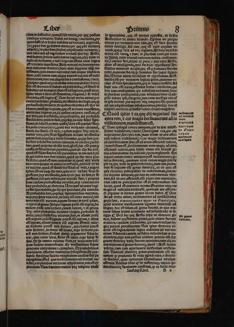 ritate m ſufficiẽter, quonid hit omnia, per que poffunt conſequi veritatem. Habẽt eni ſenſug, ⁊ intellectuz, per quoe ſufficiẽ ter boies naſcũtur ad veritateʒ acqrendá, Let] ꝓpter hoc qa babent omnia per que pfit veritates adipiſci, i in pluribus hoĩesſ adipiſcuntur veritatem, | cum laboꝛant ad ingrendam veritatẽ. Per bec. Ariſto. vult habere, hoĩem nafci natura logicum, ideʒ enim vz nafci ad veritatem, ⁊ nafci logicum. Sola enim logica eft veritatis inquiſitiua. Adde minoꝛẽ. vz. homines na / tura nafcuntur rhetoꝛici, banc enim ſupponit tãq; no tiſſimam, quia omnes nafcuntur cum aliqua viuẽdi ra tione, naſci autem cum aliqua viuendi ratione eft nafci hetoꝛicum, tunc oat aliquid loco concluſionis, ⁊ dicit. Ipꝛopter quod ad pꝛobabilia coniecturabiliter fe hie] boc eft rhetoꝛice fe babere ad pꝛobabilia, cft ſimiłr fe habentis ad veritatem hoc eſt ad logicam, quaſi oicat. igitar vnus r idem eft thetoꝛicus, ⁊ logicus, ⁊ fic videt rhetoꝛica effe logica. ¶ Quo So ad verba attinet, per coniecturabiliter ꝓbabilia, veriſimilia intelligit, quęqʒ perſuaſibilia dicuntur, de quibus rbetosica eſt.· Per ve ritatem, intelligit logicam, qus eft veritatis inquiſitina. ' attentione dignum, ea, ex quibus rationes conſtant, et aut vera, aut veriſimilia, aut pꝛobabilia, aut pꝛobabili limilia. vera quidem fünt,quecügs ita (unt ficuti ſigni / ficant, vt ſubeſſe pꝛimis cauſis, filĩios effe parétib^fimi les, non contrariari ei, quod vice verfa non cótrariat, fimile ſuo fimili cffe vtile, ⁊ ipfum augere. Hec enis ot; cuntur vera, quia ficuti ſignificant ita (unt. verifimilia autem ſunt, quęcũqʒ a veris ſumuntur, queqʒ fant qua / lia fieri ocbent Pm rectam rationem. vt obedire parẽti⸗ bus, quod accipitur ab illo vero, qð eft, (ub effe pzimis cauſis. vt filios imitari parentes, quod ab illo Vo oti£, quod eft filios ſimiles elTe parentibus vt eos non lede re, qui nobis non fant inimici, quod ab illo vero pꝛo / ficiſcitur, quod eft non contrariari ei, quod vice verfa non contrariatur.vt amicis benefacere, quod ex eo ve ro naſcitur, quod eft ſimile fuo fimili eè vtile, ⁊ augere ipſum. Sunt itaq; illa vera, quia in re ita funt ficuti fb gnificant, hęc veriſimilia, non ex eo quia ita ſunt, vt fi gnifitant, ſed quia debent, aut expedit fieri, ⁊ pꝛopter banc caufam perſuaſibilia dicuntur, atqʒ coniecturabi liter pꝛobabilia, ac chetoꝛica. Uera aute dicuntur logi: ca ſtue ſpeculabilia, ga ille qui ſpeculatur, illa intendit. At pꝛobahilia ſunt, quęcũqʒ ſapientioꝛibus maximis, atqʒ pꝛecipuis videntur, vt ſoleʒ effe terra maioꝛẽ, ſub terra non eſſe vacuum, aquam firmari in terrã ipſam, 4 cętera id genus. Inſuper lignum pofle efle nigrus,bo minem poffe nón ſcribere, canem latrare, ⁊ id genus, Dec enim piobabilía oicuntur ⁊ Logica. probabili ft/ milia, queqʒ fopbiftica dicuntur, ſunt, vt album pofle eſſe nigrum, quia ſi lignum poteft effe nigrum, ⁊ albuz eft lignum; album potetit eſſe nigrum. Simili ratio ne ſcribens poteſt non ſcribere, quia homo poteſt non ſcribere, ſcribens eft homo, ergo ſcribens po: teſt non fcriberce.£odem e argumento ſidus la / trat, quia canis latrat, fidus eft canis. ergo latrat fiv dos. Ex ijs omnes rationes fiunt, ex veris enim ſciẽ/ tiam faciens demonſtratio. Ex veriſimilibus fidens generans . exemplum. Ex pꝛobabilibus opinionem efficiens oialecticus ſyllogiſmus. Ex pꝛo / babili ſimilibus faciens deceptionem cauillus fiue pa ralogiſmus. Sed quo modo homines ad veritate na / ti ſint . ⁊ in pluribus veritatem adipiſcantur, non eft ex ploꝛatum. Nam bomines maioꝛe vitę tempoꝛe viuũt in ignoꝛatione, quc eft veritati oppofita , vt fcribit Ariſto. libꝛo de anima fecundo . Egidius vir peripa / teticus per veritatem non eam, qus eft finis ſpecula / tionis intelligit, (ed eam, que eft ratio quedam vi- uendi,queqs facit ad vitę regimen. Ad banc oicit bo; mines efTe natog, « banc in pluribus conſequi natu / ra. Idiotę enim viuendi rationem natura conſequun / tur, ⁊ omnes fere, aliqua ex parte, ⁊ tunc ratio Ariſto. aliter cft intelligenda, quia Pm banc expoſitionẽ Ari / ſtoteles minoꝛem accepit, que eft ꝙ homines fint rbe totici, maioꝛem o. vz. y bomines fint logici ſuppo⸗ ſuit. Melius autem dicendum vt expoſuimus. Ariſt. intellexiſſe per veritatem logicas ipſam, quatenus ve / ritas cft finis ſpeculationis, quę in logica conſiſtit. Ad baric nos cffe natos, teſtantur ſenſus ⁊ intellectus, qui bus eam conſequimur, qui nobiſcum naſcuntur,hanc in pluribus conſequimur, cum inſudauerimus cá adi: pifcí natura ipſa, dirigente, non enim intelligit nos eẽ in ipfa veritate pꝛo maioꝛe vitc tempoꝛe.Sʒ quoties ad eam adipifcendam inſudanerimus, plerũqʒ nos eã adipiſci intellectu ac ſenſibꝰnobis cõnatis magiſtris. C Quod igitur ⁊ caque alij negociant᷑ fint extra rem, ⁊ cur magis declinauerunt ad iu riſdictionem, manifeſtum eft. negotiantur, ſint extra rem.jnam folum de arte affici endi iudices tradiderunt, ⁊ cur magis declinauerunt 4 ad iuriſdictionem hoc cft ad artem afficiendi indices, [ manifeftum eft, Joeclinauerunt enim magis ad ártes afficiendi iudices, quia folum vnum efTe dicendi ge; nus arbitrabaritur. vs.iudiciale,cctera neglexerũt. Epi logauit autem contra antiquos poft oeclarationes ge / neris rhetoꝛicę, quoniam erro? eoꝛum magis pátefit per ea, que dixit de genere rhetoꝛicę, nam cum pꝛoba / tum fit logicam efe genus rbetozicc ex eo quía eft ipfa rhetoꝛica pꝛincipaliter oe enthymemate, pꝛopte / rea (fequitur antiquos, qui non de enthymemate dixe / runt, ſed de arte afficiendi, eſſe pꝛęter rem negotiatos, cum nibil de pꝛincipali/hoc cft de enthymemate fint locuti, quod eft oꝛationis neruus.Sequitur etias eos magis ad iudicialia oectiniatfe, quoniam ars afficien / di pꝛecipue in hoꝛum genere locum babct. ¶ Quo Vo ad verba attinet, declinanerunt ad iurifdictiones grece (unt , &amp;croveveox&amp; ct wpoc v0 d'txoxoyetvy, apud veterem tranflationem leguntur oiuerterüt ad litigare. boc eft folum ad genus fozenfe, in quo oꝛa / toꝛes folum dicunt accuſando vel defendendo in ti tique. ¶ Sed bcc quc Ariſto.dixit de rhetoꝛice ger nere, babent queſtionem pꝛimo, quia plures fuerunt oꝛatoꝛes, ⁊ quidem celeberrimi, qui tamen nullam lo- gicc partem percalluerunt. Non igitur rhetoꝛica vi» detur effe logica.deinde logica oꝛdinatur ad veri no / titiam. Rhetoꝛica autem ad fidem inducendam in au⸗ dientibus, ergo non poflunt eiuſdem generis eſſe. De genere rbetozice varie fuerunt opiniones. nam ali ar; tem dixerunt eẽ genus rhetoꝛicę, quod ⁊ Ariſt. ſentire videtur, cum eam appellauerit methodum artificio⸗ fam. Nonnulli rhetoꝛicę genus pꝛudentiam cfTe atv tumant ꝙ pꝛudentia fit recta agendi ratio, ⁊ rhetoꝛi ca ſimiliter, quas opiniones Quintilianus vtraſque affirmat. Boetius libꝛo 4? de differentus topicis ge / nus rhetoꝛicę facultatem conftituit, ꝙ ea facile oic