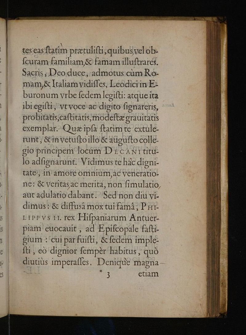 tes'eas ftatim pretulifti; quibusvel ob. Ícuram familiam,&amp; famam illuftrares. Sacris ; DDeo dii admotus cum Ro- mam,&amp; Italiam vidifles, I-eodiciin E buropunn vrbe fedem legifti: atque ita ibregifti; vtvoce ac dipito fignareris, probitatis;caftitatis,modeft erauitatis exemplar. Quz ipfa ftatim te extule- runt ;&amp;in vetuftoillo &amp; aügufto colle- gio principem locàm D t cA X1 titu- lo adfignarunt. Vidimus te hác digni- tate; in amore omnium, àc vereratio- ne: &amp; veritasac merita, non ftmulatio, aut adulatio dabant: Sed non diu vi- dimus: &amp; diffusà mox tui fámà; P u1- LiPPVs II rex Hifpaniarum Antuer- piam euocauit , ad E pifcopale fafti- erum : cui parfuifti, &amp;fedem imple- fti , eo dignior fempér habitus ; quà diutiüs imperafles. Denique magna — 1 3 etiam *